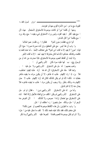 ‫ﺍﳌﻴﺰﺍﻥ ﰲ ﺃﺻﻮﻝ ﺍﻟﻔﻘـﻪ‬                                                     ‫١٢١‬
                            ‫ﺍﻟﻘﻮﻳﺔ، ﻣﻊ ﻣﺎ ﺩﻭ‪‬ﺎ ﻣﻦ ﺍﻷﻣﺎﺭﺓ ﺃﻗﻮﻯ ﻣﻨﻬﺎ ﻟﻮ ﺍﻧﻔﺮﺩﺕ.‬
‫ﻭﻣﻨﻬﺎ: ﺃﻥ ﻛﻠﻤﺔ "ﻣﻦ" ﻟﻮ ﻛﺎﻧﺖ ﻣﻮﺿﻮﻋﺔ ﻟﻼﺳﺘﻐﺮﺍﻕ ﻻﺳﺘﺤﺎﻝ ﲨﻌﻬﺎ، ﻷﻥ‬
‫ﺍﳉﻤﻊ ﻳﻔﻴﺪ ﺃﻛﺜﺮ ﳑﺎ ﻳﻔﻴﺪ ﺍﻟﻔﺮﺩ، ﻭﻟﻴﺲ ﻭﺭﺍﺀ ﺍﻻﺳﺘﻐﺮﺍﻕ ﺷﻲﺀ ﻳﻔﻴﺪﻩ ﺍﳉﻤﻊ، ﻭﻗﺪ ﻭﺭﺩ‬
                                                 ‫ﺍﳉﻤﻊ ﺑﻜﻠﻤﺔ "ﻣﻦ" ﻗﺎﻝ ﺍﻟﺸﺎﻋﺮ:‬
     ‫ﻓﻘﺎﻟﻮﺍ: ﺍﳉﻦ، ﻗﻠﺖ: ﻋﻤﻮﺍ ﻇﻼﻣﺎ‬         ‫ﺃﺗﻮﺍ ﻧﺎﺭﻱ، ﻓﻘﻠﺖ: ﻣﻨﻮ‪‬ﻥ ﺃﻧﺘﻢ؟‬
                                                   ‫‪‬‬
‫ﻭﺍﳉﻮﺍﺏ ﺃﻥ ﻫﺬﺍ ﻟﻴﺲ ﲜﻤﻊ ﻋﻠﻰ ﺍﻟﺘﺤﻘﻴﻖ، ﻭﺇﻥ ﺃﻧﺖ ﺻﻮﺭﺗﻪ ﺻﻮﺭﺓ ﺍﳉﻤﻊ؛ ﻷﻥ‬
‫ﻗﻮﻟﻪ: "ﻣﻨﻮﻥ" ﻻ ﻳﻔﻴﺪ ﺇﻻ ﻣﺎ ﺃﻓﺎﺩﻩ "ﻣﻦ ﺃﻧﺘﻢ؟" ﻋﻠﻰ ﺍﺧﺘﻼﻑ ﺍﻷﺻﻠﲔ، ﺃﻣﺎ ﻋﻨﺪﻧﺎ ﻓﻠﻤﺎ ﺑﻪ‬
    ‫ﺗﻜﻠﻤﻪ، ﻭﻛﺬﻟﻚ ﻋﻨﺪﻛﻢ؛ ﻷﻧﻪ ﹶﻟ ‪‬ﺎ ﻛﺎﻥ ﻣﺸﺘﺮﻛﹰﺎ ﻻ ﻳﻔﻴﺪ ﺃﺣﺪﳘﺎ ﺇﻻ ﻣﺎ ﺃﻓﺎﺩﻩ ﺍﻵﺧﺮ.‬
                                                ‫ﻤ‬
‫ﻭﺇﺫﺍ ﺛﺒﺖ ﺃﻥ ﺃﻟﻔﺎﻅ ﺍﻟﻌﻤﻮﻡ ﻣﻮﺿﻮﻋﺔ ﻟﻼﺳﺘﻐﺮﺍﻕ، ﻓﺈﺫﺍ ﺻﺪﺭﺕ ﻣﻦ ﺍﷲ ﺃﻭ ﻣﻦ‬
               ‫ﺍﻟﺮﺳﻮﻝ ‪ ،‬ﳚﺐ ﲪﻠﻬﺎ ﻋﻠﻴﻪ، ﺳﻮﺍﺀ ﻛﺎﻥ ﰲ ﺍﻷﻣﺮ ﻭﺍﻟﻨﻬﻲ ﺃﻭ ﰲ ﺍﳋﱪ.‬
‫ﻭﺫﻫﺐ ﺑﻌﻀﻬﻢ ﺇﱃ ﺃﻧﻪ ﳛﻤﻞ ﻋﻠﻰ ﺍﻻﺳﺘﻐﺮﺍﻕ ﰲ ﺍﻷﻣﺮ ﻭﺍﻟﻨﻬﻲ، ﻭﻻ ﳛﻤﻞ ﻋﻠﻴﻪ ﰲ ﺍﳋﱪ.‬
‫ﻭﺇ‪‬ﻤﺎ ﻗﻠﻨﺎ ﲝﻤﻠﻪ ﻋﻠﻰ ﺍﻻﺳﺘﻐﺮﺍﻕ؛ ﻷﻥ ﺍﷲ ﺗﻌﺎﱃ ﺃﺭﺍﺩ ﲞﻄﺎﺑﻪ ﺇﻓﻬﺎﻡ ﺍﳌﺨﺎﻃﺐ،‬     ‫ﻧ‬
‫ﻓﻼ ﳚﻮﺯ، ﺇﺫ ﺍﳌﺮﺍﺩ ﺍﻹﻓﻬﺎﻡ ﲞﻄﺎﺏ ﻟﻪ ﻇﺎﻫﺮ، ﺇﻻ ﺃﻥ ﻳﻜﻮﻥ ﻣﺮﺍﺩﻩ ﻣﺎ ﻳﻔﻴﺪﻩ ﻇﺎﻫﺮ‬
‫ﺧﻄﺎﺑﻪ ﻏﲑ ﺫﻟﻚ؛ ﻷﻧﻪ ﻟﻮ ﻟﹶﻢ ﻳﻜﻦ ﻛﺬﻟﻚ ﻟﻜﺎﻥ ﻗﺪ ﺃﺭﺍﺩ ﺍﻹﻓﻬﺎﻡ ﲞﻄﺎﺏ ﻻ ﳛﺼﻞ‬
‫ﺍﻹﻓﻬﺎﻡ ﺑﻪ، ﻭﺫﻟﻚ ﺑﺎﻃﻞ. ﻭﺇﺫﺍ ﻭﺟﺐ ﺃﻥ ﻳﻜﻮﻥ ﻣﺮﺍﺩ ﺍﳋﻄﺎﺏ ﻣﺎ ﻳﻔﻴﺪﻩ ﻇﺎﻫﺮﻩ، ﻓﻼ‬
                                                   ‫ﻳﻌﺪﻝ ﻋﻨﻪ ﺇﻻ ﺇﺫﺍ ﻗﺎﻡ ﺍﻟﺪﻟﻴﻞ.‬
‫ﻭﺃﻣﺎ ﻣﻦ ﲪﻠﻪ ﻋﻠﻰ ﺍﻻﺳﺘﻐﺮﺍﻕ ﰲ ﺍﻷﻣﺮ ﻭﺍﻟﻨﻬﻲ ﺩﻭﻥ ﺍﳋﱪ، ﻓﻘﺎﻝ: ﻟﻮ ﻟﹶﻢ ﳛﻤﻞ‬
‫ﻋﻠﻰ ﺍﻻﺳﺘﻐﺮﺍﻕ ﰲ ﺍﻷﻣﺮ ﻭﺍﻟﻨﻬﻲ ﻟﹶﻢ ﻳﻜﻦ ﺍﳌﻜﻠﻒ ﻣﺰﺍﺡ ﺍﻟﻌﻠﺔ، ﻓﻸﺟﻞ ﺇﺯﺍﻟﺔ ﺍﻟﻌﻠﺔ ﲪﻠﻨﺎﻩ‬
‫ﻋﻠﻰ ﺍﻻﺳﺘﻐﺮﺍﻕ ﻣﻊ ﺍﺣﺘﻤﺎﻝ ﺇﺭﺍﺩﺓ ﺍﳋﺼﻮﺹ، ﻭﻻ ﻛﺬﻟﻚ ﰲ ﺍﳋﱪ ﻷﻥ ﺍﻟﻐﺮﺽ ﻣﻨﻪ‬
                    ‫ﺍﻟﺰﺟﺮ ﺃﻭ ﺍﳊﻤﻞ، ﻭﺫﻟﻚ ﳛﺼﻞ ﺑﺘﺠﻮﻳﺰ ﺍﳉﺰﺀ ﺍﳌﺨﺘﻠﻒ ﺃﻭ ﺍﳊﺎﻣﻞ.‬
     ‫ﻭﺍﳉﻮﺍﺏ: ﻣﺎ ﺗﻘﻮﻟﻮﻥ: ﺑﺄﻥ ﻫﺬﻩ ﺍﻷﻟﻔﺎﻅ ﻣﻮﺿﻮﻋﺔ ﻟﻠﻌﻤﻮﻡ ﺃﻭ ﲤﻨﻌﻮﻥ ﺫﻟﻚ؟‬
‫ﻓﺈﻥ ﻣﻨﻌﺘﻢ ﺫﻟﻚ، ﻓﻘﺪ ﺩﻟﻠﻨﺎ ﻋﻠﻴﻪ، ﻓﺒﻌﺪ ﺫﻟﻚ ﻻ ﳜﺘﻠﻒ ﻣﺎ ﺩﺧﻞ ﻋﻠﻴﻪ ﻣﻦ ﺍﳊﻤﻞ؛‬
‫ﻭﻷ‪‬ﺎ ﻟﻮ ﻟﹶﻢ ﺗﻜﻦ ﻣﻮﺿﻮﻋﺔ ﻟﻠﻌﻤﻮﻡ ﻓﻠﻤﺎﺫﺍ ﲪﻠﺘﻤﻮﻫﺎ ﻋﻠﻴﻪ ﰲ ﺍﻷﻣﺮ ﻭﺍﻟﻨﻬﻲ؟ ﻭﻣﺎ ﺫﻛﺮﰎ‬
 