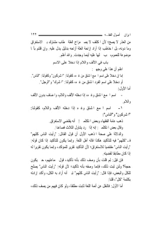 ‫٢٢١‬                                                        ‫ﺍﳌﻴﺰﺍﻥ ﰲ ﺃﺻﻮﻝ ﺍﻟﻔﻘـﻪ‬
‫ﻣﻦ ﺍﻟﻌﺬﺭ ﻻ ﻳﺼﺢ؛ ﻷﻥ ﺍﳌﻜﻠﻒ ﻻ ﻳﺼﲑ ﻣﺰﺍﺡ ﺍﻟﻌﻠﺔ ﲞﻄﺎﺏ ﻣﺸﺘﺮﻙ ﺑﲔ ﺍﻻﺳﺘﻐﺮﺍﻕ‬
‫ﻭﻣﺎ ﺩﻭﻧﻪ، ﺑﻞ ﺍﳌﺨﺎﻃﺐ ﺇﺫﺍ ﺃﺭﺍﺩ ﺇﺯﺍﺣﺔ ﺍﻟﻌﻠﺔ ﺃﺯﺍﺣﻪ ﺑﺪﻟﻴﻞ ﻳﺪﻝ ﻋﻠﻴﻪ. ﻭﺇﻥ ﻗﻠﺘﻢ ﺑﺄ‪‬ﺎ‬
                      ‫ﻣﻮﺿﻮﻋﺔ ﻟﻠﻌﻤﻮﻡ، ﳚﺐ ﲪﻠﻬﺎ ﻋﻠﻴﻪ ﺃﻳﻨﻤﺎ ﻭﺟﺪﺕ. ﻭﺍﷲ ﺃﻋﻠﻢ.‬
                 ‫ﺑﺎب ﻓﻲ اﻷﻟﻒ واﻟﻼم إذا دﺧﻼ ﻋﻠﻰ اﻻﺳﻢ‬
                                                 ‫ﺍﻋﻠﻢ ﺃﻥ ﻫﺬﺍ ﻋﻠﻰ ﻭﺟﻬﲔ:‬
‫ﺇﻣﺎ ﺇﻥ ﺩﺧﻼ ﻋﻠﻰ ﺍﺳﻢ ﺍﳉﻤﻊ ﺍﳌﺸﺘﻖ ﻣﻦ ﻏﲑﻩ، ﻛﻘﻮﻟﻨﺎ: "ﺍﳌﺸﺮﻛﻮﻥ" ﻭﻛﻘﻮﻟﻨﺎ: "ﺍﻟﻨﺎﺱ".‬
        ‫ﺃﻭ ﺩﺧﻼ ﻋﻠﻰ ﺍﺳﻢ ﺍﻟﻔﺮﺩ ﺍﳌﺸﺘﻖ ﻣﻦ ﻏﲑﻩ، ﻛﻘﻮﻟﻨﺎ: "ﺍﳌﺸﺮﻙ" ﻭ"ﺍﻟﺮﺟﻞ".‬
                                                                       ‫ﺃﻣﺎ ﺍﻷﻭﻝ:‬
‫- ﰲ ﺍﺳﻢ ﺍﳉﻤﻊ ﺍﳌﺸﺘﻖ ﻭﻏﲑﻩ، ﺇﺫﺍ ﺩﺧﻠﻪ ﺍﻷﻟﻒ ﻭﺍﻟﻼﻡ، ﻭﺍﳌﻀﺎﻑ ﺑﺪﻭﻥ ﺍﻷﻟﻒ‬
                                                                          ‫ﻭﺍﻟﻼﻡ.‬
‫١- ﰲ ﺍﺳﻢ ﺍﳉﻤﻊ ﺍﳌﺸﺘﻖ ﻭﻏﲑﻩ ﺇﺫﺍ ﺩﺧﻠﻪ ﺍﻷﻟﻒ ﻭﺍﻟﻼﻡ، ﻛﻘﻮﻟﻨﺎ:‬
                                                         ‫"ﺍﳌﺸﺮﻛﻮﻥ" ﻭ"ﺍﻟﻨﺎﺱ":‬
               ‫ﺫﻫﺐ ﻋﺎﻣﺔ ﺍﻟﻔﻘﻬﺎﺀ ﻭﺑﻌﺾ ﺍﳌﺘﻜﻠﻤﲔ ﺇﱃ ﺃﻧﻪ ﻳﻘﺘﻀﻲ ﺍﻻﺳﺘﻐﺮﺍﻕ.‬
                    ‫ﻭﻗﺎﻝ ﺑﻌﺾ ﺍﳌﺘﻜﻠﻤﲔ: ﺇﻧﻪ ﺇﺫﺍ ﲡﺮﺩ ﻳﺘﻨﺎﻭﻝ ﺍﻟﺜﻼﺙ ﻓﺼﺎﻋﺪ‪‬ﺍ.‬
‫ﻭﺍﻟﺪﻻﻟﺔ ﻋﻠﻰ ﺻﺤﺔ ﺍﳌﺬﻫﺐ ﺍﻷﻭﻝ ﺃﻥ ﻗﻮﻝ ﺍﻟﻘﺎﺋﻞ: "ﺭﺃﻳﺖ ﺍﻟﻨﺎﺱ ﻛﻠﻬﻢ"‬
‫ﻓـ"ﻛﻠﻬﻢ" ﻓﻴﻪ ﻟﻠﺘﺄﻛﻴﺪ ﻫﻜﺬﺍ ﻗﺎﻟﻪ ﺃﻫﻞ ﺍﻟﻠﻐﺔ. ﻭﺇ‪‬ﻤﺎ ﻳﻜﻮﻥ ﻟﻠﺘﺄﻛﻴﺪ ﺇﺫﺍ ﻛﺎﻥ ﻗﻮﻟﻪ:‬
                                ‫ﻧ‬
‫"ﺭﺃﻳﺖ ﺍﻟﻨﺎﺱ" ﻣﻘﺘﻀﻴ‪‬ﺎ ﻟﻼﺳﺘﻐﺮﺍﻕ؛ ﻷﻥ ﺍﻟﺘﺄﻛﻴﺪ ﺗﻘﺮﻳﺮ ﻟﻠﻤﺆﻛﺪ، ﻭﺇ‪‬ﻤﺎ ﻳﻜﻮﻥ ﺗﻘﺮﻳﺮﹰﺍ ﻟﻪ‬
                  ‫ﻧ‬
                                                         ‫ﺇﺫﺍ ﻛﺎﻥ ﻣﻄﺎﺑﻘﹰﺎ ﻟﻘﻀﻴﺘﻪ.‬
‫ﻓﺈﻥ ﻗﻴﻞ: ِﻟﻢ ﻗﻠﺖ ﺑﺄﻥ ﻭﺻﻒ ﺫﻟﻚ ﺑﺄﻧﻪ ﺗﺄﻛﻴﺪ، ﻗﻮﻝ ﳉﻤﺎﻋﺘﻬﻢ، ﺣﱴ ﻳﻜﻮﻥ‬‫‪‬‬
‫ﺣﺠﺔ؟ ﻭﻟﺌﻦ ﺛﺒﺖ ﺫﻟﻚ، ﻓﺈ‪‬ﻤﺎ ﻭﺻﻔﻪ ﺑﺄﻧﻪ ﺗﺄﻛﻴﺪ؛ ﻷﻥ ﻗﻮﻟﻪ: "ﺭﺃﻳﺖ ﺍﻟﻨﺎﺱ" ﻳﺼﻠﺢ‬
                                                      ‫ﻧ‬
‫ﻟﻠﻜﻞ ﻭﺍﻟﺒﻌﺾ، ﻓﺈﺫﺍ ﻗﺎﻝ: "ﺭﺃﻳﺖ ﺍﻟﻨﺎﺱ ﻛﻠﻬﻢ" ﺗﺒﲔ ﺃﻧﻪ ﺃﺭﺍﺩ ﺑﻪ ﺍﻟﻜﻞ، ﻭﺃﻛﺪ ﺇﺭﺍﺩﺗﻪ‬
                                                             ‫ﺑﻜﻠﻤﺔ "ﻛﻞ"، ﻗﻠﻨﺎ:‬
‫ﺃﻣﺎ ﺍﻷﻭﻝ: ﻓﺎﻟﻨﻘﻞ ﻋﻦ ﺃﺋﻤﺔ ﺍﻟﻠﻐﺔ ﺛﺎﺑﺖ ﻣﻄﻠﻘﹰﺎ، ﻭﻟﻮ ﻛﺎﻥ ﻓﻴﻬﻢ ﻣﻦ ﻳﺼﻒ ﺫﻟﻚ،‬
 