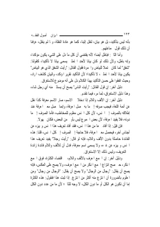 ‫ﺍﳌﻴﺰﺍﻥ ﰲ ﺃﺻﻮﻝ ﺍﻟﻔﻘـﻪ‬                                                       ‫٣٢١‬
‫ﺑﺄﻧﻪ ﻟﻴﺲ ﺑﺘﺄﻛﻴﺪ، ﺑﻞ ﻫﻮ ﺑﻴﺎﻥ، ﻟﻨﻘﻞ ﺇﻟﻴﻨﺎ، ﻛﻤﺎ ﻫﻮ ﻋﺎﺩﺓ ﺍﻟﻨﻘﻠﺔ، ﻭﳌﺎ ﻟﹶﻢ ﻳﻨﻘﻞ، ﻋﺮﻓﻨﺎ‬
                                                           ‫ﺃﻥ ﺫﻟﻚ ﻗﻮﻝ ﳉﻤﺎﻋﺘﻬﻢ.‬
‫ﻭﺃﻣﺎ ﺍﻟﺜﺎﱐ: ﻓﺒﺎﻃﻞ ﺃﻳﻀ‪‬ﺎ؛ ﻷﻧﻪ ﻳﻘﺘﻀﻲ ﺃﻥ ﻛﻞ ﻣﺎ ﺩﻝ ﻋﻠﻰ ﺍﻟﺸﻲﺀ ﻳﻜﻮﻥ ﻣﺆﻛﺪ‪‬ﺍ،‬
‫ﻭﺇﻧﻪ ﺑﺎﻃﻞ، ﻭﻷﻥ ﺫﻟﻚ ﻟﻮ ﻛﺎﻥ ﺑﻴﺎﻧ‪‬ﺎ ﻷﺣﺪ ﺍﶈﺘﻤﻠﲔ ﻳﺴﻤﻰ ﺑﻴﺎﻧ‪‬ﺎ ﻻ ﺗﺄﻛﻴﺪ‪‬ﺍ، ﻛﻘﻮﻟﻨﺎ:‬
‫"ﺷﻔﻖ" ﹶﻟ ‪‬ﺎ ﻛﺎﻥ ﳏﺘﻤﻼ ﻟﻠﺒﻴﺎﺽ ﻭﺍﳊﻤﺮﺓ ﻓﻘﻮﻝ ﺍﻟﻘﺎﺋﻞ: "ﺭﺃﻳﺖ ﺍﻟﺸﻔﻖ ﺍﻟﺬﻱ ﻫﻮ ﺍﻟﺒﻴﺎﺽ"‬
                                                            ‫ﹰ‬          ‫ﻤ‬
‫ﻳﻜﻮﻥ ﺑﻴﺎﻧ‪‬ﺎ ﻷﺣﺪ ﺍﶈﺘﻤﻠﲔ، ﻻ ﺗﺄﻛﻴﺪ‪‬ﺍ؛ ﻷﻥ ﺍﻟﺘﺄﻛﻴﺪ ﺗﻘﺮﻳﺮ ﺍﳌﺆﻛﺪ، ﻭﺍﻟﺒﻴﺎﻥ ﻛﺸﻒ ﺍﳌﺮﺍﺩ،‬
         ‫ﻭﺣﻴﺚ ﺍﺗﻔﻘﻮﺍ ﻋﻠﻰ ﺣﺴﻦ ﺍﻟﺘﺄﻛﻴﺪ ﺑِﻬﺬﺍ ﺍﻟﻜﻼﻡ ﺩﻝ ﻋﻠﻰ ﺃﻧﻪ ﻣﻮﺿﻮﻉ ﻟﻼﺳﺘﻐﺮﺍﻕ.‬
‫ﺩﻟﻴﻞ ﺁﺧﺮ: ﺇﻥ ﻗﻮﻝ ﺍﻟﻘﺎﺋﻞ: "ﺭﺃﻳﺖ ﺍﻟﻨﺎﺱ" ﻳﺼﺢ ﺃﻥ ﻳﺴﺘﺜﲎ ﻣﻨﻪ ﺃﻱ ﺭﺟﻞ ﺷﺎﺀ،‬
                                        ‫ﻭﻫﺬﺍ ﺩﻟﻴﻞ ﺍﻻﺳﺘﻐﺮﺍﻕ، ِﻟﻤ‪‬ﺎ ﻣﺮ، ﻓﻴﻤﺎ ﺗﻘﺪﻡ.‬
‫ﺩﻟﻴﻞ ﺁﺧﺮ: ﺇﻥ ﺍﻷﻟﻒ ﻭﺍﻟﻼﻡ ﺇﺫﺍ ﺩﺧﻼ ﰲ ﺍﻻﺳﻢ، ﺻﺎﺭ ﺍﻻﺳﻢ ﻣﻌﺮﻓﺔ ﻛﺬﺍ ﻧﻘﻞ‬
‫ﻋﻦ ﺃﺋﻤﺔ ﺍﻟﻠﻐﺔ، ﻓﻴﺠﺐ ﺻﺮﻓﻪ ﺇﱃ ﻣﺎ ﺑﻪ ﲢﺼﻞ ﺍﳌﻌﺮﻓﺔ، ﻭﺇ‪‬ﻤﺎ ﳛﺼﻞ ﻣﻌﲎ ﺍﳌﻌﺮﻓﺔ ﻋﻨﺪ‬
                           ‫ﻧ‬
‫ﺇﻃﻼﻗﻪ ﺑﺎﻟﺼﺮﻑ ﺇﱃ ﺍﳉﻨﺲ، ﻷﻥ ﻛﻞ ﺍﳉﻨﺲ ﻣﻌﻠﻮﻡ ﻟﻠﻤﺨﺎﻃﺐ، ﻓﺄﻣﺎ ﺍﻟﺼﺮﻑ ﺇﱃ ﻣﺎ‬
      ‫ﺩﻭﻧﻪ، ﻓﻼ ﻳﻔﻴﺪ ﺍﳌﻌﺮﻓﺔ، ﻷﻥ ﺑﻌﺾ ﺍﳉﻤﻮﻉ ﻟﻴﺲ ﺑﺄﻭﱃ ﻣﻦ ﺍﻟﺒﻌﺾ، ﻓﻜﺎﻥ ﳎﻬﻮﻻ.‬
       ‫ﹰ‬
‫ﻓﺈﻥ ﻗﻴﻞ: ﺇﺫﺍ ﺃﻓﺎﺩ ﲨﻌ‪‬ﺎ ﻣﻦ ﻫﺬﺍ ﺍﳉﻨﺲ، ﻓﻘﺪ ﺃﻓﺎﺩ ﺗﻌﺮﻳﻒ ﻫﺬﺍ ﺍﳉﻨﺲ ﻭﲤﻴﻴﺰﻩ ﻋﻦ‬
‫ﺃﺟﻨﺎﺱ ﺃﺧﺮ، ﻓﻴﺤﺼﻞ ﻣﻌﲎ ﺍﳌﻌﺮﻓﺔ، ﻓﻼ ﺣﺎﺟﺔ ﺇﱃ ﺍﻟﺼﺮﻑ ﺇﱃ ﻛﻞ ﺍﳉﻨﺲ، ﻗﻠﻨﺎ: ﻫﺬﻩ‬
‫ﺍﻟﻔﺎﺋﺪﺓ ﺣﺎﺻﻠﺔ ﺑﺪﻭﻥ ﺍﻷﻟﻒ ﻭﺍﻟﻼﻡ، ﻓﺈﻧﻪ ﻟﻮ ﻗﺎﻝ: "ﺭﺃﻳﺖ ﺭﺟﻼ" ﻳﻔﻴﺪ ﺗﻌﺮﻳﻒ ﻫﺬﺍ‬
                   ‫ﹰ‬
‫ﺍﳉﻨﺲ ﻭﲤﻴﻴﺰﻩ ﻋﻦ ﻏﲑﻩ، ﻭﻻ ﻳﺴﻤﻰ ﺍﺳﻢ ﻣﻌﺮﻓﺔ، ﻓﺪﻝ ﺃﻥ ﻟﻸﻟﻒ ﻭﺍﻟﻼﻡ ﻓﺎﺋﺪﺓ ﺯﺍﺋﺪﺓ‬
                                           ‫ﰲ ﺍﻟﺘﻌﺮﻳﻒ، ﻭﻟﻴﺲ ﺫﻟﻚ ﺇﻻ ﺍﻻﺳﺘﻐﺮﺍﻕ.‬
‫ﻭﺩﻟﻴﻞ ﺁﺧﺮ: ﺇﻥ ﺍﳉﻤﻊ ﺍﳌﻌﺮﻑ ﺑﺎﻷﻟﻒ ﻭﺍﻟﻼﻡ، ﰲ ﺍﻗﺘﻀﺎﺀ ﺍﻟﻜﺜﺮﺓ، ﻓﻮﻕ ﺍﳉﻤﻊ‬
‫ﺍﳌﻨﻜﺮ، ﺣﱴ ﺻﺢ ﺍﻧﺘﺰﺍﻉ ﺍﳉﻤﻊ ﺍﳌﻨﻜﺮ ﻣﻦ ﺍﳉﻤﻊ ﺍﳌﻌﺮﻑ، ﻭﻻ ﻳﺼﺢ ﻋﻠﻰ ﺍﻟﻌﻜﺲ، ﻓﺈﻧﻪ‬
‫ﻳﺼﺢ ﺃﻥ ﻳﻘﺎﻝ: "ﺭﺟﺎﻝ ﻣﻦ ﺍﻟﺮﺟﺎﻝ" ﻭﻻ ﻳﺼﺢ ﺃﻥ ﻳﻘﺎﻝ: "ﺍﻟﺮﺟﺎﻝ ﻣﻦ ﺭﺟﺎﻝ" ﻭﻣﻦ‬
‫ﺍﳌﻌﻠﻮﻡ ﺑﺎﻟﻀﺮﻭﺭﺓ ﺃﻥ ﺍﳌﻨﺘﺰﻉ ﻣﻨﻪ ﺃﻛﺜﺮ ﻣﻦ ﺍﳌﻨﺘﺰﻉ. ﺇﺫﺍ ﺛﺒﺖ ﻫﺬﺍ ﻓﻨﻘﻮﻝ: ﻫﺬﻩ ﺍﻟﻜﺜﺮﺓ‬
‫ﺇﻣﺎ ﺃﻥ ﺗﻜﻮﻥ ﻫﻮ ﺍﻟﻜﻞ ﺃﻭ ﻣﺎ ﺩﻭﻥ ﺍﻟﻜﻞ، ﻻ ﻭﺟﻪ ﻟﻠﺜﺎﱐ؛ ﻷﻥ ﻣﺎ ﻣﻦ ﻋﺪﺩ ﺩﻭﻥ ﺍﻟﻜﻞ‬
 