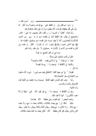 ‫ﺍﳌﻴﺰﺍﻥ ﰲ ﺃﺻﻮﻝ ﺍﻟﻔﻘـﻪ‬                                                         ‫٧٢١‬
‫ﻭﺍﳉﻮﺍﺏ: ِﻟﻢ ﻗﻠﺘﻢ ﺑﺄﻥ ﲪﻞ ﺍﻟﻠﻔﻆ ﻋﻠﻰ ﲨﻴﻊ ﻓﻮﺍﺋﺪﻩ ﻭﺍﺟﺐ؟ ﻭﻣﺎ ﺃﻧﻜﺮﰎ ﺃﻧﻪ‬
                                                          ‫‪‬‬
       ‫ﳛﻤﻞ ﻋﻠﻰ ﺃﻗﻞ ﺣﻘﻴﻘﺘﻪ ﻭﻓﻮﺍﺋﺪﻩ، ﻷﻧﻪ ﻣﺘﻴﻘﻦ، ﻭﻣﺎ ﺯﺍﺩ ﻋﻠﻰ ﺫﻟﻚ ﻣﺸﻜﻮﻙ ﻓﻴﻪ.‬
‫ﻭﺃﻣﺎ ﻗﻮﻟﻪ: "ﺍﻓﻌﻠﻮﺍ" ﻭ"ﺍﺿﺮﺑﻮﺍ" ﻭﳓﻮ ﺫﻟﻚ، ﻗﺎﻝ ﺑﻌﻀﻬﻢ: ﺇﻧﻪ ﻋﻠﻰ ﺍﳋﻼﻑ.‬
‫ﻭﺍﻟﺼﺤﻴﺢ ﺃﻥ ﻳﻘﺎﻝ: ﻫﺬﺍ ﺍﻟﻠﻔﻆ ﻻﺑﺪ ﺃﻥ ﻳﺘﻘﺪﻣﻪ ﺍﺳﻢ ﺃﻭ ﻣﺎ ﳚﺮﻱ ﳎﺮﻯ ﺍﻻﺳﻢ،‬
‫ﻛﺎﻹﺷﺎﺭﺓ ﻟﻠﺤﺎﺿﺮﻳﻦ، ﻷﻧﻪ ﻻ ﻳﻔﻴﺪ ﺑﺪﻭﻧﻪ، ﻓﺈﻥ ﺗﻘﺪﻣﻪ ﺍﺳﻢ ﻳﺴﺘﻐﺮﻕ، ﻛﻘﻮﻟﻪ ﺗﻌﺎﱃ:‬
‫‪‬ﻳ‪‬ﺎ ﹶﺃ‪‬ﻳﻬ‪‬ﺎ ﺍﻟ‪‬ﺎﺱ ﺍﻋﺒ ‪‬ﻭﺍ ﺭ‪‬ﺑ ﹸ ‪] ‬ﺍﻟﺒﻘﺮﺓ: ١٢[. ﺃﻭ ﺇﺷﺎﺭﺓ ﺇﱃ ﺍﻟﻜﻞ ﲪﻞ ﻋﻠﻴﻪ، ﻭﺇﻥ‬
                                              ‫ﻨ ‪ ‬ﺪ ‪ ‬ﻜ ﻢ‬
       ‫ﻛﺎﻥ ﻣﺎ ﺗﻘﺪﻣﻪ ﻣﻦ ﺍﻻﺳﻢ ﺃﻭ ﺍﻹﺷﺎﺭﺓ ﻏﲑ ﻣﺴﺘﻐﺮﻕ، ﻻ ﳛﻤﻞ ﻋﻠﻴﻪ. ﻭﺍﷲ ﺃﻋﻠﻢ.‬
                        ‫ﺑﺎب ﻓﻲ أن أﻗﻞ اﻟﺠﻤﻊ: ﻣﺎ هﻮ؟‬
                                        ‫ﺍﻋﻠﻢ ﺃﻥ ﺍﻟﺒﺎﺏ ﻣﺸﺘﻤﻞ ﻋﻠﻰ ﻣﺴﺄﻟﺘﲔ:‬
                    ‫ﺇﺣﺪﺍﳘﺎ: ﺇﻥ ﻗﻮﻟﻨﺎ: "ﲨﻊ" ﻣﺎ ﺍﻟﺬﻱ ﻳﻔﻴﺪﻩ ﰲ ﺍﻟﻠﻐﺔ، ﻭﺍﻟﻌﺮﻑ؟‬
                          ‫ﻭﺍﻟﺜﺎﻧﻴﺔ: ﺇﻥ ﺍﻷﻟﻔﺎﻅ ﺍﻟﱵ ﺗﻮﺻﻒ ﺑﺄ‪‬ﺎ ﲨﻊ ﻣﺎﺫﺍ ﺗﻔﻴﺪﻩ؟‬
                                                                      ‫ﺃﻣﺎ ﺍﻷﻭﱃ:‬
‫ﻓﻘﻮﻟﻨﺎ: "ﲨﻊ" ﻣﻦ ﺟﻬﺔ ﺍﻟﻠﻐﺔ: ﺍﻻﺷﺘﻘﺎﻕ ﻳﻔﻴﺪ ﺿﻢ ﺷﻲﺀ ﺇﱃ ﺷﻲﺀ؛ ﻷﻧﻪ ﻣﺄﺧﻮﺫ‬
                                                 ‫ﻣﻦ ﺍﻻﺟﺘﻤﺎﻉ، ﻭﻫﻮ ﺍﻻﻧﻀﻤﺎﻡ ﻟﻐﺔ.‬
‫ﻭﺃﻣﺎ ﰲ ﻋﺮﻑ ﺃﻫﻞ ﺍﻟﻠﺴﺎﻥ: ﻓﻴﻔﻴﺪ ﺃﻟﻔﺎﻇﹰﺎ ﳐﺼﻮﺻﺔ، ﻭﻣﺎ ﺍﺭﺗﻘﻴﺖ ﻣﻦ ﺍﻟﺘﺜﻨﻴﺔ ﺇﻟﻴﻪ،‬
                                                       ‫ﻛﺎﻟﺮﺟﺎﻝ ﻭﺍﻟﻨﺴﺎﺀ ﻭﺍﻟﺪﻭﺍﺏ.‬
                                                                     ‫ﻭﺃﻣﺎ ﺍﻟﺜﺎﻧﻴﺔ:‬
‫ﻭﻫﻮ ﺃﻥ ﺍﻷﻟﻔﺎﻅ ﺍﻟﱵ ﺗﻮﺻﻒ ﺑﺄ‪‬ﺎ ﲨﻊ ﻫﻞ ﺗﻔﻴﺪ ﺍﻻﺛﻨﲔ ﻋﻠﻰ ﺍﳊﻘﻴﻘﺔ ﺃﻡ ﻻ؟‬
                                              ‫ﺫﻫﺐ ﺍﻷﻛﺜﺮﻭﻥ ﺇﱃ ﺃ‪‬ﻬﺎ ﻻ ﺗﻔﻴﺪ ﺫﻟﻚ.‬
                                                            ‫ﻧ‬
                 ‫ﻭﺫﻫﺐ ﺍﻟﺒﻌﺾ ﺇﱃ ﺃ‪‬ﻬﺎ ﺗﻔﻴﺪﻩ، ﻭﻫﻲ ﺣﻘﻴﻘﺔ ﰲ ﺍﻻﺛﻨﲔ ﻓﺼﺎﻋﺪ‪‬ﺍ.‬
                                                        ‫ﻧ‬
‫ﺩﻟﻴﻠﻨﺎ ﰲ ﺫﻟﻚ ﺃﻥ ﺍﳉﻤﻊ ﻳﻨﻌﺖ ﺑﺎﻟﺜﻼﺙ، ﻭﺍﻟﺜﻼﺙ ﻳﻨﻌﺖ ﺑﺎﳉﻤﻊ، ﻭﻻ ﻳﻨﻌﺖ‬
‫ﺍﳉﻤﻊ ﺑﺎﻻﺛﻨﲔ ﻭﻻ ﺍﻻﺛﻨﺎﻥ ﺑﺎﳉﻤﻊ ﻳﻘﺎﻝ: ﺭﺟﺎﻝ ﺛﻼﺛﺔ ﻭﺛﻼﺛﺔ ﺭﺟﺎﻝ، ﻭﻻ ﻳﻘﺎﻝ: ﺭﺟﺎﻝ‬
  ‫ﺍﺛﻨﺎﻥ ﻭﺍﺛﻨﺎﻥ ﺭﺟﺎﻝ، ﻓﻠﻮ ﻛﺎﻥ ﺣﻘﻴﻘﺔ ﰲ ﺍﻻﺛﻨﲔ ﻟﻜﺎﻥ ﻳﻨﻌﺖ ﺑﻪ، ﻛﻤﺎ ﻳﻨﻌﺖ ﺑﺎﻟﺜﻼﺙ.‬
 