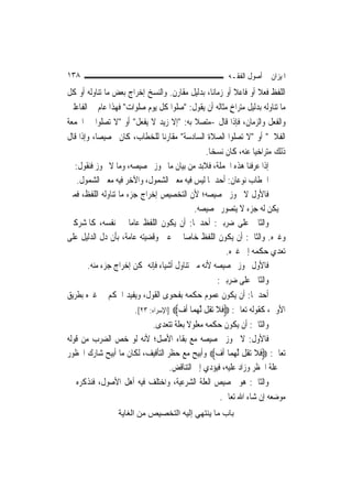 ‫٨٣١‬                                                       ‫ﺍﳌﻴﺰﺍﻥ ﰲ ﺃﺻﻮﻝ ﺍﻟﻔﻘـﻪ‬
‫ﺍﻟﻠﻔﻆ ﻓﻌﻼ ﺃﻭ ﻓﺎﻋﻼ ﺃﻭ ﺯﻣﺎﻧ‪‬ﺎ، ﺑﺪﻟﻴﻞ ﻣﻘﺎﺭﻥ. ﻭﺍﻟﻨﺴﺦ ﺇﺧﺮﺍﺝ ﺑﻌﺾ ﻣﺎ ﺗﻨﺎﻭﻟﻪ ﺃﻭ ﻛﻞ‬
                                                               ‫ﹰ‬       ‫ﹰ‬
‫ﻣﺎ ﺗﻨﺎﻭﻟﻪ ﺑﺪﻟﻴﻞ ﻣﺘﺮﺍﺥ ﻣﺜﺎﻟﻪ ﺃﻥ ﻳﻘﻮﻝ: "ﺻﻠﻮﺍ ﻛﻞ ﻳﻮﻡ ﺻﻠﻮﺍﺕ" ﻓﻬﺬﺍ ﻋﺎﻡ ﰲ ﺍﻟﻔﺎﻋﻠﲔ‬
                                                             ‫ٍ‬
‫ﻭﺍﻟﻔﻌﻞ ﻭﺍﻟﺰﻣﺎﻥ، ﻓﺈﺫﺍ ﻗﺎﻝ -ﻣﺘﺼﻼ ﺑﻪ: "ﺇﻻ ﺯﻳﺪ ﻻ ﻳﻔﻌﻞ" ﺃﻭ "ﻻ ﺗﺼﻠﻮﺍ ﰲ ﺍﳉﻤﻌﺔ‬
                                              ‫ﹰ‬
‫ﺍﻟﻔﻼﱐ" ﺃﻭ "ﻻ ﺗﺼﻠﻮﺍ ﺍﻟﺼﻼﺓ ﺍﻟﺴﺎﺩﺳﺔ" ﻣﻘﺎﺭﻧ‪‬ﺎ ﻟﻠﺨﻄﺎﺏ، ﻛﺎﻥ ﲣﺼﻴﺼ‪‬ﺎ، ﻭﺇﺫﺍ ﻗﺎﻝ‬
                                                  ‫ﺫﻟﻚ ﻣﺘﺮﺍﺧﻴ‪‬ﺎ ﻋﻨﻪ، ﻛﺎﻥ ﻧﺴﺨ‪‬ﺎ.‬
   ‫ﺇﺫﺍ ﻋﺮﻓﻨﺎ ﻫﺬﻩ ﺍﳉﻤﻠﺔ، ﻓﻼﺑﺪ ﻣﻦ ﺑﻴﺎﻥ ﻣﺎ ﳚﻮﺯ ﲣﺼﻴﺼﻪ، ﻭﻣﺎ ﻻ ﳚﻮﺯ ﻓﻨﻘﻮﻝ:‬
    ‫ﺍﳋﻄﺎﺏ ﻧﻮﻋﺎﻥ: ﺃﺣﺪﳘﺎ ﻟﻴﺲ ﻓﻴﻪ ﻣﻌﲎ ﺍﻟﺸﻤﻮﻝ، ﻭﺍﻵﺧﺮ ﻓﻴﻪ ﻣﻌﲎ ﺍﻟﺸﻤﻮﻝ.‬
‫ﻓﺎﻷﻭﻝ ﻻ ﳚﻮﺯ ﲣﺼﻴﺼﻪ؛ ﻷﻥ ﺍﻟﺘﺨﺼﻴﺺ ﺇﺧﺮﺍﺝ ﺟﺰﺀ ﻣﺎ ﺗﻨﺎﻭﻟﻪ ﺍﻟﻠﻔﻆ، ﻓﻤﱴ‬
                                              ‫ﱂ ﻳﻜﻦ ﻟﻪ ﺟﺰﺀ ﻻ ﻳﺘﺼﻮﺭ ﲣﺼﻴﺼﻪ.‬
‫ﻭﺍﻟﺜﺎﱐ ﻋﻠﻰ ﺿﺮﺑﲔ: ﺃﺣﺪﳘﺎ: ﺃﻥ ﻳﻜﻮﻥ ﺍﻟﻠﻔﻆ ﻋﺎ ‪‬ﺎ ﰲ ﻧﻔﺴﻪ، ﻛﺎﳌﺸﺮﻛﲔ‬
                      ‫ﻣ‬
‫ﻭﻏﲑﻩ. ﻭﺍﻟﺜﺎﱐ: ﺃﻥ ﻳﻜﻮﻥ ﺍﻟﻠﻔﻆ ﺧﺎ ‪‬ﺎ ﰲ ﻋﲔ ﻭﻗﻀﻴﺘﻪ ﻋﺎﻣﺔ، ﺑﺄﻥ ﺩﻝ ﺍﻟﺪﻟﻴﻞ ﻋﻠﻰ‬
                                         ‫ﺻ‬
                                                            ‫ﺗﻌﺪﻱ ﺣﻜﻤﻪ ﺇﱃ ﻏﲑﻩ.‬
        ‫ﻓﺎﻷﻭﻝ ﳚﻮﺯ ﲣﺼﻴﺼﻪ ﻷﻧﻪ ﻣﱴ ﺗﻨﺎﻭﻝ ﺃﺷﻴﺎﺀ ﻓﺈﻧﻪ ﳝﻜﻦ ﺇﺧﺮﺍﺝ ﺟﺰﺀ ﻣﻨﻪ.‬
                                                         ‫ﻭﺍﻟﺜﺎﱐ ﻋﻠﻰ ﺿﺮﺑﲔ:‬
‫ﺃﺣﺪﳘﺎ: ﺃﻥ ﻳﻜﻮﻥ ﻋﻤﻮﻡ ﺣﻜﻤﻪ ﺑﻔﺤﻮﻯ ﺍﻟﻘﻮﻝ، ﻭﻳﻔﻴﺪ ﺍﳊﻜﻢ ﰲ ﻏﲑﻩ ﺑﻄﺮﻳﻖ‬
                        ‫ﺍﻷﻭﱃ، ﻛﻘﻮﻟﻪ ﺗﻌﺎﱃ: ‪‬ﻓﻼ ‪‬ﺗ ﹸﻞ ﱠﻟﻬﻤ‪‬ﺎ ﹸﺃﻑ‪] ‬ﺍﻹﺳﺮﺍﺀ: ٣٢[.‬
                                       ‫‪‬‬       ‫ﹶﹶ ﻘ ‪‬‬
                              ‫ﻭﺍﻟﺜﺎﱐ: ﺃﻥ ﻳﻜﻮﻥ ﺣﻜﻤﻪ ﻣﻌﻠﻮﻻ ﺑﻌﻠﺔ ﺗﺘﻌﺪﻯ.‬
                                          ‫ﹰ‬
‫ﻓﺎﻷﻭﻝ: ﻻ ﳚﻮﺯ ﲣﺼﻴﺼﻪ ﻣﻊ ﺑﻘﺎﺀ ﺍﻷﺻﻞ؛ ﻷﻧﻪ ﻟﻮ ﺧﺺ ﺍﻟﻀﺮﺏ ﻣﻦ ﻗﻮﻟﻪ‬
‫ﺗﻌﺎﱃ: ‪‬ﻓﻼ ‪‬ﺗ ﹸﻞ ﱠﻟﻬﻤ‪‬ﺎ ﹸﺃﻑ‪ ‬ﻭﺃﺑﻴﺢ ﻣﻊ ﺣﻈﺮ ﺍﻟﺘﺄﻓﻴﻒ، ﻟﻜﺎﻥ ﻣﺎ ﺃﺑﻴﺢ ﺷﺎﺭﻙ ﺍﶈﻈﻮﺭ‬
                                                        ‫‪‬‬      ‫ﹶﹶ ﻘ ‪‬‬
                                     ‫ﰲ ﻋﻠﺔ ﺍﳊﻈﺮ ﻭﺯﺍﺩ ﻋﻠﻴﻪ، ﻓﻴﺆﺩﻱ ﺇﱃ ﺍﻟﺘﻨﺎﻗﺾ.‬
‫ﻭﺍﻟﺜﺎﱐ: ﻫﻮ ﲣﺼﻴﺺ ﺍﻟﻌﻠﺔ ﺍﻟﺸﺮﻋﻴﺔ، ﻭﺍﺧﺘﻠﻒ ﻓﻴﻪ ﺃﻫﻞ ﺍﻷﺻﻮﻝ، ﻓﻨﺬﻛﺮﻩ ﰲ‬
                                                          ‫ﻣﻮﺿﻌﻪ ﺇﻥ ﺷﺎﺀ ﺍﷲ ﺗﻌﺎﱃ.‬
                  ‫ﺑﺎب ﻣﺎ ﻳﻨﺘﻬﻲ إﻟﻴﻪ اﻟﺘﺨﺼﻴﺺ ﻣﻦ اﻟﻐﺎﻳﺔ‬
 