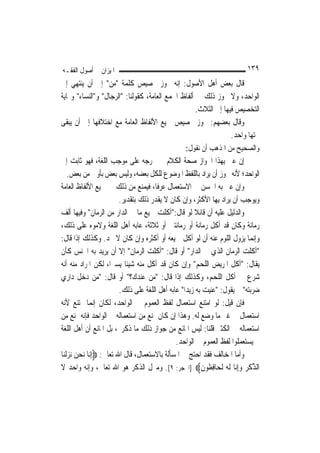 ‫ﺍﳌﻴﺰﺍﻥ ﰲ ﺃﺻﻮﻝ ﺍﻟﻔﻘـﻪ‬                                                         ‫٩٣١‬
‫ﻗﺎﻝ ﺑﻌﺾ ﺃﻫﻞ ﺍﻷﺻﻮﻝ: ﺇﻧﻪ ﳚﻮﺯ ﲣﺼﻴﺺ ﻛﻠﻤﺔ "ﻣﻦ" ﺇﱃ ﺃﻥ ﻳﻨﺘﻬﻲ ﺇﱃ‬
‫ﺍﻟﻮﺍﺣﺪ، ﻭﻻ ﳚﻮﺯ ﺫﻟﻚ ﰲ ﺃﻟﻔﺎﻅ ﺍﳉﻤﻊ ﺍﻟﻌﺎﻣﺔ، ﻛﻘﻮﻟﻨﺎ: "ﺍﻟﺮﺟﺎﻝ" ﻭ"ﺍﻟﻨﺴﺎﺀ" ﻭ‪‬ﺎﻳﺔ‬
                                                    ‫ﺍﻟﺘﺨﺼﻴﺺ ﻓﻴﻬﺎ ﺇﱃ ﺍﻟﺜﻼﺙ.‬
‫ﻭﻗﺎﻝ ﺑﻌﻀﻬﻢ: ﳚﻮﺯ ﲣﺼﻴﺺ ﲨﻴﻊ ﺍﻷﻟﻔﺎﻅ ﺍﻟﻌﺎﻣﺔ ﻣﻊ ﺍﺧﺘﻼﻓﻬﺎ ﺇﱃ ﺃﻥ ﻳﺒﻘﻰ‬
                                                                 ‫ﲢﺘﻬﺎ ﻭﺍﺣﺪ.‬
                                                   ‫ﻭﺍﻟﺼﺤﻴﺢ ﻣﻦ ﺍﳌﺬﻫﺐ ﺃﻥ ﻧﻘﻮﻝ:‬
‫ﺇﻥ ﻋﲎ ﺑِﻬﺬﺍ ﺍﳉﻮﺍﺯ ﺻﺤﺔ ﺍﻟﻜﻼﻡ ﰲ ﳐﺮﺟﻪ ﻋﻠﻰ ﻣﻮﺟﺐ ﺍﻟﻠﻐﺔ، ﻓﻬﻮ ﺛﺎﺑﺖ ﺇﱃ‬
     ‫ﺍﻟﻮﺍﺣﺪ؛ ﻷﻧﻪ ﳚﻮﺯ ﺃﻥ ﻳﺮﺍﺩ ﺑﺎﻟﻠﻔﻆ ﺍﳌﻮﺿﻮﻉ ﻟﻠﻜﻞ ﺑﻌﻀﻪ، ﻭﻟﻴﺲ ﺑﻌﺾ ﺑﺄﻭﱃ ﻣﻦ ﺑﻌﺾ.‬
‫ﻭﺇﻥ ﻋﲎ ﺑﻪ ﺍﳊﺴﻦ ﰲ ﺍﻻﺳﺘﻌﻤﺎﻝ ﻋﺮﻓﹰﺎ، ﻓﻴﻤﻨﻊ ﻣﻦ ﺫﻟﻚ ﰲ ﲨﻴﻊ ﺍﻷﻟﻔﺎﻅ ﺍﻟﻌﺎﻣﺔ‬
                            ‫ﻭﻳﻮﺟﺐ ﺃﻥ ﻳﺮﺍﺩ ﺑِﻬﺎ ﺍﻷﻛﺜﺮ، ﻭﺇﻥ ﻛﺎﻥ ﻻ ﻳﻘﺪﺭ ﺫﻟﻚ ﺑﺘﻘﺪﻳﺮ.‬
‫ﻭﺍﻟﺪﻟﻴﻞ ﻋﻠﻴﻪ ﺃﻥ ﻗﺎﺋﻼ ﻟﻮ ﻗﺎﻝ:"ﺃﻛﻠﺖ ﲨﻴﻊ ﻣﺎ ﰲ ﺍﻟﺪﺍﺭ ﻣﻦ ﺍﻟﺮﻣﺎﻥ" ﻭﻓﻴﻬﺎ ﺃﻟﻒ‬
                                                          ‫ﹰ‬
‫ﺭﻣﺎﻧﺔ ﻭﻛﺎﻥ ﻗﺪ ﺃﻛﻞ ﺭﻣﺎﻧﺔ ﺃﻭ ﺭﻣﺎﻧﺘﲔ ﺃﻭ ﺛﻼﺛﺔ، ﻋﺎﺑﻪ ﺃﻫﻞ ﺍﻟﻠﻐﺔ ﻭﻻﻣﻮﻩ ﻋﻠﻰ ﺫﻟﻚ،‬
‫ﻭﺇ‪‬ﻤﺎ ﻳﺰﻭﻝ ﺍﻟﻠﻮﻡ ﻋﻨﻪ ﺃﻥ ﻟﻮ ﺃﻛﻞ ﲨﻴﻌﻪ ﺃﻭ ﺃﻛﺜﺮﻩ ﻭﺇﻥ ﻛﺎﻥ ﻻ ﳛﺪ. ﻭﻛﺬﻟﻚ ﺇﺫﺍ ﻗﺎﻝ:‬        ‫ﻧ‬
‫"ﺃﻛﻠﺖ ﺍﻟﺮﻣﺎﻥ ﺍﻟﺬﻱ ﰲ ﺍﻟﺪﺍﺭ" ﺃﻭ ﻗﺎﻝ: "ﺃﻛﻠﺖ ﺍﻟﺮﻣﺎﻥ" ﺇﻻ ﺃﻥ ﻳﺮﻳﺪ ﺑﻪ ﺍﳉﻨﺲ ﻛﺄﻥ‬
‫ﻳﻘﺎﻝ: "ﺃﻛﻞ ﺍﳌﺮﻳﺾ ﺍﻟﻠﺤﻢ" ﻭﺇﻥ ﻛﺎﻥ ﻗﺪ ﺃﻛﻞ ﻣﻨﻪ ﺷﻴﺌﹰﺎ ﻳﺴﲑﺍﹰ، ﻟﻜﻦ ﺍﳌﺮﺍﺩ ﻣﻨﻪ ﺃﻧﻪ‬
‫ﺷﺮﻉ ﰲ ﺃﻛﻞ ﺍﻟﻠﺤﻢ، ﻭﻛﺬﻟﻚ ﺇﺫﺍ ﻗﺎﻝ: "ﻣﻦ ﻋﻨﺪﻙ؟" ﺃﻭ ﻗﺎﻝ: "ﻣﻦ ﺩﺧﻞ ﺩﺍﺭﻱ‬
                            ‫ﺿﺮﺑﺘﻪ" ﰒ ﻳﻘﻮﻝ: "ﻋﻨﻴﺖ ﺑﻪ ﺯﻳﺪ‪‬ﺍ" ﻋﺎﺑﻪ ﺃﻫﻞ ﺍﻟﻠﻐﺔ ﻋﻠﻰ ﺫﻟﻚ.‬
‫ﻓﺈﻥ ﻗﻴﻞ: ﻟﻮ ﺍﻣﺘﻨﻊ ﺍﺳﺘﻌﻤﺎﻝ ﻟﻔﻆ ﺍﻟﻌﻤﻮﻡ ﰲ ﺍﻟﻮﺍﺣﺪ، ﻟﻜﺎﻥ ﺇ‪‬ﻤﺎ ﳝﺘﻨﻊ ﻷﻧﻪ‬
                   ‫ﻧ‬
‫ﺍﺳﺘﻌﻤﺎﻝ ﰲ ﻏﲑ ﻣﺎ ﻭﺿﻊ ﻟﻪ. ﻭﻫﺬﺍ ﺇﻥ ﻛﺎﻥ ﳝﻨﻊ ﻣﻦ ﺍﺳﺘﻌﻤﺎﻟﻪ ﰲ ﺍﻟﻮﺍﺣﺪ ﻓﺈﻧﻪ ﳝﻨﻊ ﻣﻦ‬
‫ﺍﺳﺘﻌﻤﺎﻟﻪ ﰲ ﺍﻟﻜﺜﲑ ﻗﻠﻨﺎ: ﻟﻴﺲ ﺍﳌﺎﻧﻊ ﻣﻦ ﺟﻮﺍﺯ ﺫﻟﻚ ﻣﺎ ﺫﻛﺮﰎ، ﺑﻞ ﺍﳌﺎﻧﻊ ﺃﻥ ﺃﻫﻞ ﺍﻟﻠﻐﺔ‬
                                                  ‫ﱂ ﻳﺴﺘﻌﻤﻠﻮﺍ ﻟﻔﻆ ﺍﻟﻌﻤﻮﻡ ﰲ ﺍﻟﻮﺍﺣﺪ.‬
‫ﻭﺃﻣﺎ ﺍﳌﺨﺎﻟﻒ ﻓﻘﺪ ﺍﺣﺘﺞ ﰲ ﺍﳌﺴﺄﻟﺔ ﺑﺎﻻﺳﺘﻌﻤﺎﻝ، ﻗﺎﻝ ﺍﷲ ﺗﻌﺎﱃ: ‪ِ‬ﺇ‪‬ﺎ ‪‬ﻧﺤ ‪ ‬ﻧﺰﹾﻟﻨ‪‬ﺎ‬
     ‫ﻧ ‪‬ﻦ ‪‬‬
‫ﺍﻟﺬﻛﺮ ﻭِﺇ‪‬ﺎ ﹶﻟ ‪ ‬ﹶﻟﺤ‪‬ﺎﻓ ﹸﻮﻥ‪] ‬ﺍﳊﺠﺮ: ٩[. ﻭﻣﱰﻝ ﺍﻟﺬﻛﺮ ﻫﻮ ﺍﷲ ﺗﻌﺎﱃ، ﻭﺇﻧﻪ ﻭﺍﺣﺪ ﻻ‬
                                                             ‫ﱢ ﹾ ‪  ‬ﻧ ﻪ ِﻈ ﹶ‬
 