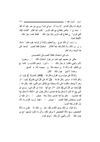 ‫٠٤١‬                                                          ‫ﺍﳌﻴﺰﺍﻥ ﰲ ﺃﺻﻮﻝ ﺍﻟﻔﻘـﻪ‬
‫ﺷﺮﻳﻚ ﻟﻪ، ﻭﻗﺎﻝ ﺍﻟﺸﺎﻋﺮ: "ﺇﻧﺎ ﻭﻣﺎ ﺃﻋﲎ ﺳﻮﺍﻱ ﻧﺎﺳ‪‬ﺎ" ﻭﺭﻭﻱ ﻋﻦ ﻋﻤﺮ ‪ ‬ﺃﻧﻪ ﺃﻧﻔﺬ‬
‫ﺇﱃ ﺳﻌﺪ ﺑﻦ ﺃﰊ ﻭﻗﺎﺹ ﺑﻘﻌﻘﺎﻉ ﻣﻊ ﺃﻟﻒ ﻓﺎﺭﺱ ﰒ ﻛﺘﺐ ﺇﻟﻴﻪ ﻓﻘﺎﻝ: "ﺃﻧﻔﺬﺕ ﺇﻟﻴﻚ‬
‫ﺃﻟﻔﻲ ﻓﺎﺭﺱ" ﲰﻰ ﻗﻌﻘﺎﻉ ﺃﻟﻒ ﻓﺎﺭﺱ، ﻓﺈﺫﺍ ﺟﺎﺯ ﺫﻟﻚ ﰲ ﺃﻟﻔﺎﻅ ﺍﻟﻌﺪﺩ، ﺟﺎﺯ ﺫﻟﻚ ﰲ‬
                                                            ‫ﺍﻷﻟﻔﺎﻅ ﺍﻟﻌﺎﻣﺔ.‬
‫ﻭﺍﳉﻮﺍﺏ: ﺃﻥ ﺫﻟﻚ ﺧﺮﺝ ﳐﺮﺝ ﺍﻟﺘﻌﻈﻴﻢ ﻭﻹﺑﺎﻧﺔ ﺃﻥ ﺍﻟﻮﺍﺣﺪ ﻳﻘﻮﻡ ﻣﻘﺎﻡ ﺍﳉﻤﺎﻋﺔ،‬
‫ﻭﳓﻦ ﳒﻮﺯ ﺫﻟﻚ، ﻭﻻ ﻛﻼﻡ ﻓﻴﻪ، ﺇ‪‬ﻤﺎ ﺍﻟﻜﻼﻡ ﰲ ﺍﺳﺘﻌﻤﺎﻝ ﻟﻔﻆ ﺍﻟﻌﻤﻮﻡ ﰲ ﺍﻟﻮﺍﺣﺪ ﻋﻠﻰ‬
                                             ‫ﻧ‬
                                                     ‫ﻫﺬﺍ ﺍﻟﻮﺟﻪ، ﻭﺍﷲ ﺃﻋﻠﻢ.‬
                ‫ﺑﺎب ﻓﻲ اﺳﺘﻌﻤﺎل ﻟﻔﻈﺔ اﻟﻌﻤﻮم ﻓﻲ اﻟﺨﺼﻮص‬
‫ﺣﻜﻲ ﻋﻦ ﺑﻌﻀﻬﻢ ﺃ‪‬ﻬﻢ ﻣﻨﻌﻮﺍ ﻣﻦ ﺟﻮﺍﺯ ﺍﺳﺘﻌﻤﺎﻝ ﺫﻟﻚ ﰲ ﺍﳋﱪ، ﻭﺟﻮﺯﻭﺍ ﰲ‬
                                                         ‫ﻧ‬
‫ﺍﻷﻣﺮ ﻭﺍﻟﻨﻬﻲ، ﻓﻘﺎﻟﻮﺍ: ﻟﻮ ﺟﺎﺯ ﺫﻟﻚ ﰲ ﺍﳋﱪ، ﺃﺩﻯ ﺇﱃ ﺗﻮﻫﻴﻢ ﺍﻟﻜﺬﺏ، ﻭﺍﳊﻜﻤﺔ ﲤﻨﻊ‬
           ‫ﻣﻦ ﺍﻟﺘﻜﻠﻢ ﲟﺜﻠﻪ، ﻭﻷﻧﻪ ﻻ ﳚﻮﺯ ﻧﺴﺨﻪ، ﻓﻼ ﳚﻮﺯ ﲣﺼﻴﺼﻪ، ﻷﻧﻪ ﲟﻌﲎ ﺍﻟﻨﺴﺦ.‬
                                        ‫ﻭﻋﻨﺪﻧﺎ: ﻻ ﻓﺮﻕ ﰲ ﺟﻮﺍﺯ ﺫﻟﻚ ﰲ ﺍﻟﻜﻞ.‬
‫ﻭﺍﻟﺪﻻﻟﺔ ﻋﻠﻰ ﺟﻮﺍﺯﻩ ﻭﺭﻭﺩ ﺍﻟﻘﺮﺁﻥ ﺑﻪ ﻗﺎﻝ ﺗﻌﺎﱃ: ‪‬ﻓﹶﺎﻗﺘﹸﻮﺍ ﺍﹾﻟﻤ‪‬ﺸﺮﻛﲔ‪] ‬ﺍﻟﺘﻮﺑﺔ: ٥[.‬
              ‫‪ ِ ِ‬‬      ‫ﹾ‪‬ﻠ‬
‫ﻭﺃﻫﻞ ﺍﻟﺬﻣﺔ ﻏﲑ ﻣﺮﺍﺩﻳﻦ. ﻭﻗﺎﻝ ﺍﷲ ﺗﻌﺎﱃ: ‪ِ‬ﺇﻥ ﺍﷲ ﻋﻠﹶﻰ ﻛﻞ ﺷﻲﺀ ﻗﺪِﻳ ‪] ‬ﺍﻟﺒﻘﺮﺓ: ٠٢[.‬
                 ‫ﱠ َ ‪ ‬ﹸ ﱢ ‪ ٍ ‬ﹶ ﺮ‬
‫ﻭﻫﻮ ﻻ ﻳﻮﺻﻒ ﺑﺎﻟﻘﺪﺭﺓ ﻋﻠﻰ ﺫﺍﺗﻪ ﻭﺻﻔﺎﺗﻪ ﻣﻊ ﺇﻃﻼﻕ ﺍﺳﻢ ﺍﻟﺸﻲﺀ ﻋﻠﻴﻪ. ﻭﻗﺎﻝ ﺗﻌﺎﱃ:‬
‫‪‬ﻭﹸﻭِﺗﻴﺖ ﻣِﻦ ﻛﻞ ﺷﻲﺀ‪] ‬ﺍﻟﻨﻤﻞ: ٣٢[. ﻣﻊ ﺃ‪‬ﻬﺎ ﱂ ﺗﺆﺕ ﻣﻦ ﻛﻞ ﺷﻲﺀ. ﻭﺭﻭﻱ ﻋﻦ‬
                                        ‫ﻧ‬                   ‫ﹸ ﱢ ‪ٍ ‬‬     ‫‪‬ﺃ ‪ ‬‬
‫ﺍﻟ‪‬ﻨﺒِﻲ ‪ :‬ﺃﻧﻪ ﻛﺎﻥ ﻻ ﻳﺪﺧﻞ ﺑﻴﺘ‪‬ﺎ ﻓﻴﻪ ﺗﺼﺎﻭﻳﺮ، ﻭﻛﺎﻥ ﻳﻘﻮﻝ: ))ﺇﻥ ﺍﳌﻼﺋﻜﺔ ﻻ ﺗﺪﺧﻞ ﺑﻴﺘ‪‬ﺎ‬
‫ﻓﻴﻪ ﺗﺼﺎﻭﻳﺮ((. ﰒ ﺩﺧﻞ ﺑﻴﺘ‪‬ﺎ ﻓﻴﻪ ﺗﺼﺎﻭﻳﺮ ﺗﻮﻃﺄ ﻭﻫﺬﺍ ﲣﺼﻴﺺ ﰲ ﺍﳋﱪ، ﺩﻝ ﻋﻠﻴﻪ ﺃﻥ‬
‫ﺍﻟﻌﺮﺏ ﻳﺴﺘﻌﻤﻠﻮﻥ ﻟﻔﻈﺔ ﺍﻟﻌﻤﻮﻡ ﰲ ﺍﳋﺼﻮﺹ ﰲ ﺍﳋﱪ، ﻓﺠﺎﺯ ﺃﻥ ﻳﺮﺩ ﺍﻟﻘﺮﺁﻥ ﺑﻪ، ﻷﻧﻪ‬
                                                             ‫ﻧﺰﻝ ﺍﻟﻘﺮﺁﻥ ﺑﻠﻐﺔ ﺍﻟﻌﺮﺏ.‬
‫ﻭﺃﻣﺎ ﻗﻮﻟﻪ: ﺇﻥ ﺫﻟﻚ ﻳﻮﻫﻢ ﺍﻟﻜﺬﺏ ﻗﻠﻨﺎ: ﺇ‪‬ﻤﺎ ﳚﻮﺯ ﺫﻟﻚ ﺇﺫﺍ ﱂ ﻳﻘﺘﺮﻥ ﺑﻪ ﺩﻻﻟﺔ‬
                                      ‫ﻧ‬
‫ﺍﻟﺘﺨﺼﻴﺺ، ﻭﻣﻊ ﺩﻻﻟﺔ ﺍﻟﺘﺨﺼﻴﺺ ﻻ ﻳﻮﻫﻢ ﺫﻟﻚ، ﻭﻷﻥ ﻣﺎ ﺫﻛﺮﻭﺍ ﻳﻠﺰﻣﻬﻢ ﺍﳌﻨﻊ ﻣﻦ‬
                                ‫ﺟﻮﺍﺯ ﺫﻟﻚ ﰲ ﺍﻷﻣﺮ ﻭﺍﻟﻨﻬﻲ، ﻷﻥ ﺫﻟﻚ ﳑﺎ ﻳﻮﻫﻢ ﺍﻟﺒﺪﺍﺀ.‬
 