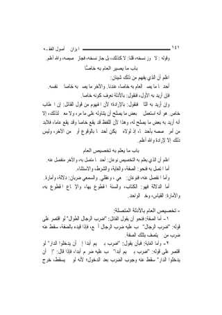 ‫ﺍﳌﻴﺰﺍﻥ ﰲ ﺃﺻﻮﻝ ﺍﻟﻔﻘـﻪ‬                                                    ‫١٤١‬
 ‫ﻭﻗﻮﻟﻪ : ﻻ ﳚﻮﺯ ﻧﺴﺨﻪ، ﻗﻠﻨﺎ: ﻻ ﻛﺬﻟﻚ، ﺑﻞ ﺟﺎﺯ ﻧﺴﺨﻪ، ﻓﺠﺎﺯ ﲣﺼﻴﺼﻪ، ﻭﺍﷲ ﺃﻋﻠﻢ.‬
                       ‫ﺑﺎب ﻣﺎ ﻳﺼﻴﺮ اﻟﻌﺎم ﺑﻪ ﺧﺎ ‪‬ﺎ‬
                        ‫ﺻ‬
                                     ‫ﺍﻋﻠﻢ ﺃﻥ ﺍﻟﺬﻱ ﻳﻔﻬﻢ ﻣﻦ ﺫﻟﻚ ﺷﻴﺌﺎﻥ:‬
   ‫ﺃﺣﺪﳘﺎ ﻣﺎ ﻳﺼﲑ ﺍﻟﻌﺎﻡ ﺑﻪ ﺧﺎ ‪‬ﺎ، ﻋﻨﺪﻧﺎ. ﻭﺍﻵﺧﺮ ﻣﺎ ﻳﺼﲑ ﺑﻪ ﺧﺎ ‪‬ﺎ ﰲ ﻧﻔﺴﻪ.‬
             ‫ﺻ‬                             ‫ﺻ‬
                      ‫ﻓﺈﻥ ﺃﺭﻳﺪ ﺑﻪ ﺍﻷﻭﻝ، ﻓﻨﻘﻮﻝ: ﺑﺎﻷﺩﻟﺔ ﻧﻌﺮﻑ ﻛﻮﻧﻪ ﺧﺎ ‪‬ﺎ.‬
                        ‫ﺻ‬
‫ﻭﺇﻥ ﺃﺭﻳﺪ ﺑﻪ ﺍﻟﺜﺎﱐ ﻓﻨﻘﻮﻝ: ﺑﺎﻹﺭﺍﺩﺓ؛ ﻷﻥ ﺍﳌﻔﻬﻮﻡ ﻣﻦ ﻗﻮﻝ ﺍﻟﻘﺎﺋﻞ: ﺇﻥ ﺍﳋﻄﺎﺏ‬
‫ﺧﺎﺹ. ﻫﻮ ﺃﻧﻪ ﺍﺳﺘﻌﻤﻞ ﰲ ﺑﻌﺾ ﻣﺎ ﻳﺼﻠﺢ ﺃﻥ ﻳﺘﻨﺎﻭﻟﻪ ﻋﻠﻰ ﻣﺎ ﻣﺮ، ﻭﻻ ﻣﻌﲎ ﻟﺬﻟﻚ، ﺇﻻ‬
‫ﺃﻧﻪ ﺃﺭﻳﺪ ﺑﻪ ﺑﻌﺾ ﻣﺎ ﻳﺼﻠﺢ ﻟﻪ، ﻭﻫﺬﺍ ﻷﻥ ﺍﻟﻠﻔﻆ ﻗﺪ ﻳﻘﻊ ﺧﺎ ‪‬ﺎ ﻭﻗﺪ ﻳﻘﻊ ﻋﺎ ‪‬ﺎ، ﻓﻼﺑﺪ‬
       ‫ﻣ‬             ‫ﺻ‬
‫ﻣﻦ ﺃﻣﺮ ﳜﺼﺼﻪ ﺑﺄﺣﺪﳘﺎ، ﺇﺫ ﻟﻮﻻﻩ ﱂ ﻳﻜﻦ ﺃﺣﺪﳘﺎ ﺑﺎﻟﻮﻗﻮﻉ ﺃﻭﱃ ﻣﻦ ﺍﻵﺧﺮ، ﻭﻟﻴﺲ‬
                                                    ‫ﺫﻟﻚ ﺇﻻ ﻹﺭﺍﺩﺓ ﻭﺍﷲ ﺃﻋﻠﻢ.‬
                       ‫ﺑﺎب ﻣﺎ ﻳﻌﻠﻢ ﺑﻪ ﺗﺨﺼﻴﺺ اﻟﻌﺎم‬
  ‫ﺍﻋﻠﻢ ﺃﻥ ﺍﻟﺬﻱ ﻳﻌﻠﻢ ﺑﻪ ﺍﻟﺘﺨﺼﻴﺺ ﻧﻮﻋﺎﻥ: ﺃﺣﺪﳘﺎ ﻣﺘﺼﻞ ﺑﻪ، ﻭﺍﻵﺧﺮ ﻣﻨﻔﺼﻞ ﻋﻨﻪ.‬
                   ‫ﺃﻣﺎ ﺍﳌﺘﺼﻞ ﺑﻪ ﻓﻨﺤﻮ: ﺍﻟﺼﻔﺔ، ﻭﺍﻟﻐﺎﻳﺔ، ﻭﺍﻟﺸﺮﻁ، ﻭﺍﻻﺳﺘﺜﻨﺎﺀ.‬
 ‫ﻭﺃﻣﺎ ﺍﳌﻨﻔﺼﻞ ﻋﻨﻪ، ﻓﻨﻮﻋﺎﻥ: ﲰﻌﻲ ، ﻭﻋﻘﻠﻲ. ﻭﺍﻟﺴﻤﻌﻲ ﺿﺮﺑﺎﻥ: ﺩﻻﻟﺔ، ﻭﺃﻣﺎﺭﺓ.‬
‫ﺃﻣﺎ ﺍﻟﺪﻻﻟﺔ ﻓﻬﻮ: ﺍﻟﻜﺘﺎﺏ، ﻭﺍﻟﺴﻨﺔ ﺍﳌﻘﻄﻮﻉ ﺑِﻬﺎ، ﻭﺍﻹﲨﺎﻉ ﺍﳌﻘﻄﻮﻉ ﺑﻪ،‬
                                                 ‫ﻭﺍﻷﻣﺎﺭﺓ: ﺍﻟﻘﻴﺎﺱ، ﻭﺧﱪ ﺍﻟﻮﺍﺣﺪ.‬

                                       ‫- ﺗﺨﺼﻴﺺ اﻟﻌﺎم ﺑﺎﻷدﻟﺔ اﻟﻤﺘﺼﻠﺔ:‬
‫١- ﺃﻣﺎ ﺍﻟﺼﻔﺔ: ﻓﻨﺤﻮ ﺃﻥ ﻳﻘﻮﻝ ﺍﻟﻘﺎﺋﻞ: "ﺍﺿﺮﺏ ﺍﻟﺮﺟﺎﻝ ﺍﻟﻄﻮﺍﻝ" ﻟﻮ ﺍﻗﺘﺼﺮ ﻋﻠﻰ‬
‫ﻗﻮﻟﻪ: "ﺍﺿﺮﺏ ﺍﻟﺮﺟﺎﻝ" ﳚﺐ ﻋﻠﻴﻪ ﺿﺮﺏ ﺍﻟﺮﺟﺎﻝ ﺃﲨﻊ، ﻓﺈﺫﺍ ﻗﻴﺪﻩ ﺑﺎﻟﺼﻔﺔ، ﺳﻘﻂ ﻋﻨﻪ‬
                                            ‫ﺿﺮﺏ ﻣﻦ ﱂ ﻳﺘﺼﻒ ﺑﺘﻠﻚ ﺍﻟﺼﻔﺔ.‬
‫٢- ﻭﺃﻣﺎ ﺍﻟﻐﺎﻳﺔ: ﻓﺒﺄﻥ ﻳﻘﻮﻝ: "ﺍﺿﺮﺏ ﺑﲏ ﲤﻴﻢ ﺃﺑﺪ‪‬ﺍ ﺇﱃ ﺃﻥ ﻳﺪﺧﻠﻮﺍ ﺍﻟﺪﺍﺭ" ﻟﻮ‬
‫ﺍﻗﺘﺼﺮ ﻋﻠﻰ ﻗﻮﻟﻪ: "ﺍﺿﺮﺏ ﺑﲏ ﲤﻴﻢ ﺃﺑﺪﺍ" ﳚﺐ ﻋﻠﻴﻪ ﺿﺮ‪‬ﻢ ﺃﺑﺪ‪‬ﺍ، ﻓﺈﺫﺍ ﻗﺎﻝ: "ﺇﱃ ﺃﻥ‬
‫ﻳﺪﺧﻠﻮﺍ ﺍﻟﺪﺍﺭ" ﺳﻘﻂ ﻋﻨﻪ ﻭﺟﻮﺏ ﺍﻟﻀﺮﺏ ﺑﻌﺪ ﺍﻟﺪﺧﻮﻝ؛ ﻷﻧﻪ ﻟﻮ ﱂ ﻳﺴﻘﻂ، ﺧﺮﺝ‬
 