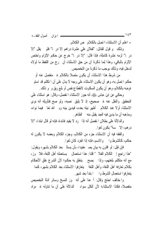 ‫ﺍﳌﻴﺰﺍﻥ ﰲ ﺃﺻﻮﻝ ﺍﻟﻔﻘـﻪ‬                                                         ‫٣٤١‬
                                  ‫- ﺍﻋﻠﻢ ﺃﻥ ﺍﻻﺳﺘﺜﻨﺎﺀ ﺍﳌﺘﺼﻞ ﺑﺎﻟﻜﻼﻡ ﳜﺺ ﺍﻟﻜﻼﻡ.‬
‫ﻭﺫﻟﻚ ﳓﻮ ﻗﻮﻝ ﺍﻟﻘﺎﺋﻞ: "ﻟﻔﻼﻥ ﻋﻠﻲ ﻋﺸﺮﺓ ﺩﺭﺍﻫﻢ ﺇﻻ ﺩﺭﳘﹰﺎ" ﻓﻠﻮ ﱂ ﻳﻘﻞ "ﺇﻻ‬
                                         ‫‪‬‬
‫ﺩﺭﳘﹰﺎ" ﻟﺰﻣﻪ ﻋﺸﺮﺓ ﻛﺎﻣﻠﺔ، ﻓﺈﺫﺍ ﻗﺎﻝ: "ﺇﻻ ﺩﺭﳘﹰﺎ" ﺧﺮﺝ ﻋﻦ ﺣﻜﻢ ﺍﻹﻟﺰﺍﻡ ﻭﺍﺧﺘﺺ‬
‫ﺍﻹﻟﺰﺍﻡ ﺑﺎﻟﺒﺎﻗﻲ، ﻭﻫﺬﺍ ِﻟﻤ‪‬ﺎ ﺫﻛﺮﻧﺎ ﺃﻥ ﻣﻦ ﺣﻖ ﺍﻻﺳﺘﺜﻨﺎﺀ ﺃﻥ ﳜﺮﺝ ﻣﻦ ﺍﻟﻠﻔﻆ ﻣﺎ ﻟﻮﻻﻩ‬
                                   ‫ﻟﺪﺧﻞ ﻓﻴﻪ، ﻭﺫﻟﻚ ﻳﻮﺟﺐ ﻣﺎ ﺫﻛﺮﻧﺎ ﻣﻦ ﺍﻟﺘﺨﺼﻴﺺ.‬
‫ﰒ ﻣﻦ ﺷﺮﻁ ﻫﺬﺍ ﺍﻻﺳﺘﺜﻨﺎﺀ ﺃﻥ ﻳﻜﻮﻥ ﻣﺘﺼﻼ ﺑﺎﻟﻜﻼﻡ ﻏﲑ ﻣﻨﻔﺼﻞ ﻋﻨﻪ ﺃﻭ ﰲ‬
                                  ‫ﹰ‬
‫ﺣﻜﻢ ﺍﳌﺘﺼﻞ ﺑﻪ، ﻭﻫﻮ ﺃﻥ ﻳﻜﻮﻥ ﺍﻻﺳﺘﺜﻨﺎﺀ ﻋﻠﻰ ﻭﺟﻪ ﻻ ﻳﺪﻝ ﻋﻠﻰ ﺃﻥ ﺍﳌﺘﻜﻠﻢ ﻗﺪ ﺍﺳﺘﻮﰱ‬
       ‫ﻏﺮﺿﻪ ﺑﺎﻟﻜﻼﻡ، ﻭﻫﻮ ﺃﻥ ﻳﻜﻮﻥ ﺍﻟﺴﻜﻮﺕ ﻻﻧﻘﻄﺎﻉ ﻧﻔﺲ ﺃﻭ ﺑﻠﻊ ﺭﻳﻖ ﻭﳓﻮ ﺫﻟﻚ.‬
‫ﻭﺣﻜﻲ ﻋﻦ ﺍﺑﻦ ﻋﺒﺎﺱ ‪ ‬ﺃﻧﻪ ﺟﻮﺯ ﺍﻻﺳﺘﺜﻨﺎﺀ ﺍﳌﻨﻔﺼﻞ، ﻭﻗﺎﻝ: ﻫﻮ ﺍﺳﺘﺜﻨﺎﺀ ﻋﻠﻰ‬
‫ﺍﻟﺘﺤﻘﻴﻖ. ﻭﺍﻟﻨﻘﻞ ﻋﻨﻪ ﻏﲑ ﺻﺤﻴﺢ، ﺇﺫ ﻻ ﻳﻠﻴﻖ ﲟﻨﺼﺒﻪ، ﻭﻟﻮ ﺻﺢ ﻓﺘﺄﻭﻳﻠﻪ ﺃﻧﻪ ﻧﻮﻯ‬
‫ﺍﻻﺳﺘﺜﻨﺎﺀ ﺃﻭﻻ ﻋﻨﺪ ﺍﻟﻜﻼﻡ ﰒ ﺃﻇﻬﺮ ﻧﻴﺘﻪ ﺑﻌﺪﻩ، ﻓﻴﺪﻳﻦ ﺑﻴﻨﻪ ﻭﺑﲔ ﺍﷲ ﺗﻌﺎﱃ ﻓﻴﻤﺎ ﻧﻮﺍﻩ،‬
                                                                       ‫ﹰ‬
                                    ‫ﻭﻣﺬﻫﺒﻪ ﺃﻥ ﻣﺎ ﻳﺪﻳﻦ ﻓﻴﻪ ﺍﻟﻌﺒﺪ ﻳﻘﺒﻞ ﻣﻨﻪ ﰲ ﺍﻟﻈﺎﻫﺮ.‬
‫ﻭﺍﻟﺪﻻﻟﺔ ﻋﻠﻰ ﺑﻄﻼﻥ ﺍﳌﻨﻔﺼﻞ ﺃﻧﻪ ﺇﺫﺍ ﲡﺮﺩ ﻻ ﻳﻔﻴﺪ ﻓﺎﺋﺪﺓ، ﻓﺈﻧﻪ ﻟﻮ ﻗﺎﻝ ﺍﺑﺘﺪﺍﺀ "ﺇﻻ‬
                                                        ‫ﺩﺭﻫﻢ، ﺇﻻ ﲬﺴﺔ" ﻳﻜﻮﻥ ﻟﻐﻮ‪‬ﺍ.‬
‫ﻭﺍﻟﻔﻘﻪ ﻓﻴﻪ ﺃﻥ ﺍﻻﺳﺘﺜﻨﺎﺀ ﺟﺰﺀ ﻣﻦ ﺍﻟﻜﻼﻡ، ﻭﺟﺰﺀ ﺍﻟﻜﻼﻡ ﻭﺑﻌﻀﻪ ﻻ ﻳﻜﻮﻥ ﻟﻪ‬
                            ‫ﺣﻜﻢ، ﻛﺎﻟﺸﺮﻁ ﻭﺍﳋﱪ ﻭﺍﻻﺳﻢ، ﻓﺈﻧﻪ ﺇﺫﺍ ﺍﻧﻔﺮﺩ ﻛﺎﻥ ﻟﻐﻮ‪‬ﺍ.‬
‫ﻓﺈﻥ ﻗﻴﻞ: ﻟﻮ ﺍﻗﺘﺮﻥ ﺑﻪ ﺑﻴﺎﻥ ﻳﺼﲑ ﻣﻔﻴﺪ‪‬ﺍ، ﺑﺄﻥ ﻳﺴﺘﺜﲏ ﺑﻌﺪ ﺍﻟﻜﻼﻡ ﺑﺸﻬﺮ، ﻭﻳﻘﻮﻝ:‬
‫"ﻫﺬﺍ ﺭﺍﺟﻊ ﺇﱃ ﺍﻟﻜﻼﻡ ﺍﻟﻔﻼﱐ" ﻗﻠﻨﺎ: ﻫﺬﺍ ﺍﺳﺘﻌﻤﺎﻝ ﱂ ﻳﺴﺘﻌﻤﻠﻪ ﺃﻫﻞ ﺍﻟﻠﻐﺔ، ﻓﻼ ﳚﻮﺯ،‬
‫ﻣﻊ ﺃﻧﻪ ﻣﺘﻜﻠﻢ ﺑﻠﻐﺘﻬﻢ، ﻭﺇﺫﺍ ﱂ ﻳﺼﺢ ﱂ ﻳﺘﻌﻠﻖ ﺑﻪ ﺣﻜﻢ؛ ﻷﻥ ﺍﻟﺸﺮﻉ ﻋﻠﻖ ﺍﻷﺣﻜﺎﻡ‬
‫ﺑﻜﻼﻡ ﺗﻌﺎﺭﻓﻪ ﺃﻫﻞ ﺍﻟﻠﻐﺔ، ﻭﺃﻫﻞ ﺍﻟﻠﻐﺔ ﱂ ﻳﺘﻌﺎﺭﻓﻮﺍ ﺍﻻﺳﺘﺜﻨﺎﺀ ﺑﻌﺪ ﺍﻟﻜﻼﻡ ﺑﺸﻬﺮ، ﻛﻤﺎ ﱂ‬
                                     ‫ﻳﺘﻌﺎﺭﻓﻮﺍ ﺍﺳﺘﻌﻤﺎﻝ ﺍﻟﺸﺮﻁ ﻭﺍﳋﱪ ﺍﳌﺒﺘﺪﺃ ﺑﻌﺪ ﺷﻬﺮ.‬
‫ﻭﺍﳌﺨﺎﻟﻒ ﺍﺣﺘﺞ ﻭﻗﺎﻝ: ﺃﲨﻌﻨﺎ ﻋﻠﻰ ﺃﻧﻪ ﳚﻮﺯ ﺍﻟﻨﺴﺦ ﻭﺳﺎﺋﺮ ﺃﺩﻟﺔ ﺍﻟﺘﺨﺼﻴﺺ‬
‫ﻣﻨﻔﺼﻼﹰ، ﻓﻜﺬﺍ ﺍﻻﺳﺘﺜﻨﺎﺀ؛ ﻷﻥ ﺍﻟﻜﻞ ﺳﻮﺍﺀ ﰲ ﺍﻟﺪﻻﻟﺔ ﻋﻠﻰ ﺃﻥ ﻣﺎ ﺗﻨﺎﻭﻟﻪ ﻏﲑ ﻣﺮﺍﺩ‬
 