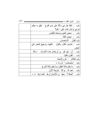 ‫٢٤٤‬                                            ‫ﺍﳌﻴﺰﺍﻥ ﰲ ﺃﺻﻮﻝ ﺍﻟﻔﻘـﻪ‬
      ‫ﺑﺎﺏ ﰲ: ﺍﻟﻌﻠﺔ ﻫﻞ ﻫﻲ ﺩﻻﻟﺔ ﻋﻠﻰ ﺍﺳﻢ ﺍﻟﻔﺮﻉ ﰒ ﺗﻌﻠﻖ ﺑﻪ ﺣﻜﻢ‬
                                    ‫ﺷﺮﻋﻲ ﺃﻡ ﺗﺪﻝ ﺍﺑﺘﺪﺍﺀ ﻋﻠﻰ ﺍﳊﻜﻢ؟‬
                           ‫ﺑﺎﺏ ﰲ: ﲣﺼﻴﺺ ﺍﻟﻌﻤﻮﻡ ﻭﻧﺴﺨﻪ ﺑﺎﻟﻘﻴﺎﺱ.‬
                                             ‫ﺑﺎﺏ ﰲ: ﲣﺼﻴﺺ ﺍﻟﻌﻠﺔ.‬
                                         ‫ﺑﺎﺏ ﺍﻟﻘﻮﻝ ﰲ ﺍﻻﺳﺘﺤﺴﺎﻥ.‬
      ‫ﺑﺎﺏ ﰲ: ﺗﻌﺎﺭﺽ ﺍﻟﻌﻠﻞ، ﻭﺍﻟﻘﻮﻝ ﰲ ﺗﻨﺎﻓﻴﻬﺎ، ﻭﺗﺮﺟﻴﺢ ﺍﻟﺒﻌﺾ ﻋﻠﻰ‬
                                                             ‫ﺍﻟﺒﻌﺾ.‬
       ‫ﺑﺎﺏ ﰲ: ﺃﻥ ﺍ‪‬ﺘﻬﺪ ﻫﻞ ﳚﻮﺯ ﺃﻥ ﻳﻌﺘﺪﻝ ﻋﻨﺪﻩ ﺍﻷﻣﺎﺭﺍﺕ ﰲ ﺍﳌﺴﺄﻟﺔ.‬
                                            ‫ﺑﺎﺏ ﰲ: ﺍﻟﻘﻮﻝ ﺑﺎﻟﻘﻮﻟﲔ.‬
                                      ‫ﺑﺎﺏ ﺍﻟﻜﻼﻡ ﰲ ﺍﳊﻈﺮ ﻭﺍﻹﺑﺎﺣﺔ.‬
                                    ‫ﺑﺎﺏ ﰲ ﺍﺳﺘﺼﺤﺎﺏ ﺍﳊﺎﻝ ﻭﻏﲑﻩ.‬
                 ‫ﺑﺎﺏ ﰲ: ﻣﺎ ﻳﻌﻠﻢ ﺑﺄﺩﻟﺔ ﺍﻟﻌﻘﻞ، ﻭﻣﺎ ﻳﻌﻠﻢ ﺑﺄﺩﻟﺔ ﺍﻟﺸﺮﻉ.‬
                           ‫ﺑﺎﺏ ﰲ: ﺗﻌﺒﺪ ﺍﻟﻨﱯ ‪ ‬ﺍﻟﺜﺎﱐ ﺑﺸﺮﻳﻌﺔ ﺍﻷﻭﻝ.‬
      ‫ﺑﺎﺏ ﰲ: ﺍﻟﺼﻔﺔ ﺍﻟﱵ ﻣﻌﻬﺎ ﳚﻮﺯ ﻟﻺﻧﺴﺎﻥ ﺃﻥ ‪‬ﻔﱵ ﻧﻔﺴﻪ ﻭ‪‬ﻔﱵ ﻏﲑﻩ.‬
               ‫ﻳ‬         ‫ﻳ‬
 