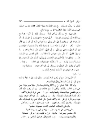 ‫٦٤١‬                                                           ‫ﺍﳌﻴﺰﺍﻥ ﰲ ﺃﺻﻮﻝ ﺍﻟﻔﻘـﻪ‬
‫ﺍﻟﺘﻜﻠﻢ ﺑﻪ؛ ﻭﻷﻥ ﺍﻻﺳﺘﺜﻨﺎﺀ ﳜﺮﺝ ﻣﻦ ﺍﻟﻠﻔﻆ ﻣﺎ ﺗﻨﺎﻭﻟﻪ ﺍﻟﻠﻔﻆ، ﻓﻜﺎﻥ ﺇﺧﺮﺍﺟﻪ ﺍﺳﺘﺜﻨﺎﺀ‬
                            ‫ﻋﻠﻰ ﻣﻮﺟﺐ ﺍﻟﻠﻐﺔ، ﻓﺠﺎﺯ ﺍﻟﺘﻜﻠﻢ ﺑﻪ ﺇﻻ ﺃﻥ ﳝﻨﻊ ﻣﻨﻪ ﻣﺎﻧﻊ.‬
‫ﻓﺈﻥ ﻗﻴﻞ: ﺍﳌﺎﻧﻊ ﻣﻦ ﺫﻟﻚ ﺃﻥ ﺃﻫﻞ ﺍﻟﻠﻐﺔ ﱂ ﻳﺴﺘﻌﻤﻠﻮﺍ ﺫﻟﻚ، ﺃﻭ ﻷﻥ ﺍﳊﻜﻤﺔ ﲤﻨﻊ‬
‫ﻣﻦ ﺫﻟﻚ؛ ﻷﻥ ﺍﻟﻐﺮﺽ ﻣﻦ ﺍﻻﺳﺘﺜﻨﺎﺀ ﰲ ﺃﺻﻞ ﺍﻟﻮﺿﻊ ﺇﻣﺎ ﺍﻻﺧﺘﺼﺎﺭ ﺃﻭ ﺍﻻﺳﺘﺪﺭﺍﻙ: ﺃﻣﺎ‬
‫ﺍﻻﺳﺘﺪﺭﺍﻙ ﻓﻬﻮ ﺃﻥ ﻳﻜﻮﻥ ﻟﺮﺟﻞ ﻋﻠﻰ ﺭﺟﻞ ﺗﺴﻌﺔ ﺩﺭﺍﻫﻢ ﻓﺄﺭﺍﺩ ﺃﻥ ﻳﻘﺮ ﻟﻪ ﺑِﻬﺎ ﻓﺄﻗﺮ‬
‫ﺑﻌﺸﺮﺓ ﰒ ﺫﻛﺮ ﰲ ﺍﳊﺎﻝ ﺃﻥ ﻟﻪ ﻋﻠﻴﻪ ﺗﺴﻌﺔ، ﻓﻴﺴﺘﺪﺭﻙ ﺫﻟﻚ ﺑﺎﻻﺳﺘﺜﻨﺎﺀ، ﻭﺃﻣﺎ ﺍﻻﺧﺘﺼﺎﺭ‬
‫ﻓﻬﻮ ﺃﻥ ﺍﻟﺮﺟﻞ ﻳﺴﺘﻄﻴﻞ ﻭﻳﺴﺘﻘﻞ ﳓﻮ ﺃﻥ ﻳﻘﻮﻝ: "ﻟﻔﻼﻥ ﻋﻠﻲ ﺗﺴﻌﺔ ﺩﺭﺍﻫﻢ ﻭﲬﺴﺔ‬
                      ‫‪‬‬
‫ﺩﻭﺍﻧﻴﻖ" ﻓﻴﻘﻮﻝ: "ﻟﻪ ﻋﻠﻲ ﻋﺸﺮﺓ ﺩﺭﺍﻫﻢ ﺇﻻ ﺩﺍﻧﻘﹰﺎ" ﻭﻣﱴ ﻛﺎﻥ ﺍﻟﻐﺮﺽ ﻣﻦ ﺍﻻﺳﺘﺜﻨﺎﺀ‬
                                                           ‫‪‬‬
‫ﻫﺬﺍ، ﻭﱂ ﻳﺘﺤﻘﻖ ﻫﻨﺎ؛ ﻷﻧﻪ ﻟﻴﺲ ﻣﻦ ﺍﻻﺧﺘﺼﺎﺭ ﺃﻥ ﻳﻘﻮﻝ: "ﻟﻔﻼﻥ ﻋﻠﻲ ﺃﻟﻒ ﺩﺭﻫﻢ ﺇﻻ‬
                ‫‪‬‬
‫ﺗﺴﻌﻤﺎﺋﺔ ﻭﺗﺴﻌﺔ ﻭﺗﺴﻌﲔ ﺩﺭﳘﹰﺎ" ﻭﻛﺬﻟﻚ ﺍﻻﺳﺘﺪﺭﺍﻙ، ﻷﻥ ﺍﻟﻌﺎﺩﺓ ﱂ ﲡﺮ ﻓﻴﻤﺎ ﺑﲔ‬
‫ﺍﻟﻨﺎﺱ ﺃﻥ ﻳﻜﻮﻥ ﻋﻠﻰ ﺍﻟﺮﺟﻞ ﺩﺭﻫﻢ ﻭﻳﻘﺮ ﺃﻥ ﻋﻠﻴﻪ ﺃﻟﻒ ﺩﺭﻫﻢ ﰒ ﻳﺴﺘﺪﺭﻙ ﻭﻣﱴ ﱂ‬
                              ‫ﳛﺼﻞ ﻣﺎ ﻫﻮ ﺍﻟﻐﺮﺽ ﻣﻦ ﺍﻻﺳﺘﺜﻨﺎﺀ ﻻ ﻳﺼﺢ ﺍﻟﺘﻜﻠﻢ ﺑﻪ.‬
                                                                           ‫ﻭﺍﳉﻮﺍﺏ:‬
‫ﺃﻣﺎ ﺍﻷﻭﻝ: ﻓﻼ ﳝﺘﻨﻊ ﺃﻥ ﻳﻜﻮﻥ ﺃﺻﻼ ﺛﺎﺑﺘ‪‬ﺎ، ﻭﱂ ﻳﻨﻘﻞ ﺇﻟﻴﻨﺎ، ﻷﻥ ﺍﳊﺎﺟﺔ ﻻ ﺗﻜﺎﺩ‬
                                         ‫ﹰ‬
                                     ‫ﺗﺪﻋﻮ ﺇﻟﻴﻪ، ﺃﻭ ﻓﻌﻼ ﻧﺎﺩﺭ‪‬ﺍ، ﻓﻠﻢ ﻳﻨﻘﻞ ﺇﻟﻴﻨﺎ ﻟﻨﺪﺭﺗﻪ.‬
                                                                    ‫ﹰ‬
‫ﻭﺃﻣﺎ ﺍﻟﺜﺎﱐ ﻗﻠﻨﺎ: ﻧﺴﻠﻢ ﳓﻦ ﺃﻥ ﺍﻷﻛﺜﺮ ﻭﺍﻷﻏﻠﺐ ﻣﺎ ﺫﻛﺮﰎ، ﻓﻼ ﺟﺮﻡ ﺑ ﱠﻴﻨﺎ ﺍﳊﺴ‪‬ﻦ‬
     ‫ﻘ ﹸ‬
‫ﻋﻠﻰ ﻗﻀﻴﺔ ﺍﻟﻐﺎﻟﺐ ﻭﺍﻟﻈﺎﻫﺮ، ﻭﻟﻜﻦ ﻻ ﳝﺘﻨﻊ ﺧﻼﻓﻪ، ﻓﺈﻧﻪ ﳚﻮﺯ ﺃﻥ ﻳﻜﻮﻥ ﻋﻠﻴﻪ ﺃﻟﻒ‬
‫ﺩﺭﻫﻢ، ﻓﻴﻘﻀﻲ ﻣﻨﻬﺎ ﺗﺴﻌﻤﺎﺋﺔ ﻭﺗﺴﻌﺔ ﻭﺗﺴﻌﲔ ﺩﺭﳘﹰﺎ. ﰒ ﻧﺴﻲ ﻓﺄﺭﺍﺩ ﺃﻥ ﻳﻘﺮ ﺑﺎﻷﻟﻒ، ﰒ‬
‫ﺫﻛﺮ ﺍﻟﻘﻀﺎﺀ ﻓﻴﺴﺘﺪﺭﻙ ﺑﺎﻻﺳﺘﺜﻨﺎﺀ، ﻭﻗﺪ ﳚﻮﺯ ﺃﻥ ﻳﻜﻮﻥ ﳋﺎﻟﺪ ﻋﻠﻴﻪ ﺃﻟﻒ ﺩﺭﻫﻢ ﻭﻟﺰﻳﺪ‬
‫ﻋﻠﻴﻪ ﺩﺭﻫﻢ ﻓﺄﺭﺍﺩ ﺃﻥ ﻳﻘﺮ ﳋﺎﻟﺪ ﺑﺎﻷﻟﻒ ﻓﺴﺒﻖ ﻋﻠﻰ ﻟﺴﺎﻧﻪ ﺍﺳﻢ ﺯﻳﺪ ﻓﻴﺴﺘﺪﺭﻙ ﺫﻟﻚ‬
   ‫ﺑﺎﻻﺳﺘﺜﻨﺎﺀ، ﻭﺇﺫﺍ ﺟﺎﺯ ﺫﻟﻚ، ﻭﻫﻮ ﻣﻔﻬﻮﻡ ﰲ ﻧﻔﺴﻪ، ﺟﺎﺯ ﺗﻌﻠﻴﻖ ﺍﳊﻜﻢ ﺑﻪ، ﻭﺍﷲ ﺃﻋﻠﻢ.‬
              ‫ﺑﺎب ﻓﻲ اﻻﺳﺘﺜﻨﺎء اﻟﻤﺘﻌﻘﺐ آﻠﻤﺎت ﻣﻌﻄﻮﻓﺔ ﺑﻌﻀﻬﺎ‬
          ‫ﻋﻠﻰ ﺑﻌﺾ هﻞ ﻳﻨﺼﺮف إﻟﻰ ﻣﺎ ﻳﻠﻴﻪ أو إﻟﻰ ﺟﻤﻴﻊ ﻣﺎ ﺗﻘﺪم؟‬
   ‫ﻗﺎﻝ ﺑﻌﻀﻬﻢ: ﻳﻨﺼﺮﻑ ﺇﱃ ﻣﺎ ﻳﻠﻴﻪ ، ﺩﻭﻥ ﻣﺎ ﺗﻘﺪﻡ، ﻭﻗﻴﻞ: ﻫﻮ ﻗﻮﻝ ﺃﺻﺤﺎﺑﻨﺎ.‬
   ‫ﻭﻗﺎﻝ ﺑﻌﻀﻬﻢ: ﻳﻨﺼﺮﻑ ﺇﱃ ﲨﻴﻊ ﻣﺎ ﺗﻘﺪﻡ، ﻭﻗﻴﻞ: ﻫﻮ ﻗﻮﻝ ﺍﻟﺸﺎﻓﻌﻲ -ﺭﲪﻪ ﺍﷲ-.‬
 