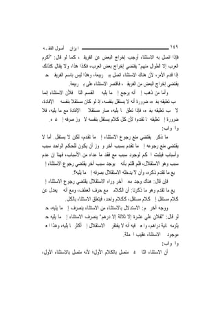 ‫ﺍﳌﻴﺰﺍﻥ ﰲ ﺃﺻﻮﻝ ﺍﻟﻔﻘـﻪ‬                                                    ‫٩٤١‬
‫ﻓﺈﺫﺍ ﺍﺗﺼﻞ ﺑﻪ ﺍﻻﺳﺘﺜﻨﺎﺀ ﺃﻭﺟﺐ ﺇﺧﺮﺍﺝ ﺍﻟﺒﻌﺾ ﻋﻦ ﺍﻟﻔﺮﻳﻘﲔ، ﻛﻤﺎ ﻟﻮ ﻗﺎﻝ: "ﺃﻛﺮﻡ‬
‫ﺍﻟﻌﺮﺏ ﺇﻻ ﺍﻟﻄﻮﺍﻝ ﻣﻨﻬﻢ" ﻳﻘﺘﻀﻲ ﺇﺧﺮﺍﺝ ﺑﻌﺾ ﺍﻟﻌﺮﺏ، ﻓﻜﺬﺍ ﻫﺬﺍ، ﻭﻻ ﻳﻘﺎﻝ ﻛﺬﻟﻚ‬
‫ﺇﺫﺍ ﻗﺪﻡ ﺍﻷﻣﺮ، ﻷﻥ ﻫﻨﺎﻙ ﺍﻻﺳﺘﺜﻨﺎﺀ ﺍﺗﺼﻞ ﺑﺒﲏ ﺭﺑﻴﻌﺔ، ﻭﻫﺬﺍ ﻟﻴﺲ ﺑﺎﺳﻢ ﺍﻟﻔﺮﻳﻘﲔ ﺣﱴ‬
                ‫ﻳﻘﺘﻀﻲ ﺇﺧﺮﺍﺝ ﺍﻟﺒﻌﺾ ﻣﻦ ﺍﻟﻔﺮﻳﻘﲔ، ﻓﺎﻗﺘﺼﺮ ﺍﻻﺳﺘﺜﻨﺎﺀ ﻋﻠﻰ ﺑﲏ ﺭﺑﻴﻌﺔ.‬
‫ﻭﺃﻣﺎ ﻣﻦ ﺫﻫﺐ ﺇﱃ ﺃﻧﻪ ﻳﺮﺟﻊ ﺇﱃ ﻣﺎ ﻳﻠﻴﻪ ﰲ ﺍﻟﻘﺴﻢ ﺍﻟﺜﺎﱐ ﻓﻸﻥ ﺍﻻﺳﺘﺜﻨﺎﺀ ﺇ‪‬ﻤﺎ‬
  ‫ﻧ‬
‫ﳚﺐ ﺗﻌﻠﻴﻘﻪ ﺑﻐﲑﻩ، ﺿﺮﻭﺭﺓ ﺃﻧﻪ ﻻ ﻳﺴﺘﻘﻞ ﺑﻨﻔﺴﻪ، ﺇﺫ ﻟﻮ ﻛﺎﻥ ﻣﺴﺘﻘﻼ ﺑﻨﻔﺴﻪ ﰲ ﺍﻹﻓﺎﺩﺓ،‬
                  ‫ﹰ‬
‫ﻻ ﳚﺐ ﺗﻌﻠﻴﻘﻪ ﺑﻐﲑﻩ، ﻓﺈﺫﺍ ﺗﻌﻠﻖ ﲟﺎ ﻳﻠﻴﻪ، ﺻﺎﺭ ﻣﺴﺘﻘﻼ ﰲ ﺍﻹﻓﺎﺩﺓ ﻣﻊ ﻣﺎ ﻳﻠﻴﻪ، ﻓﻼ‬
                             ‫ﹰ‬
    ‫ﺿﺮﻭﺭﺓ ﺇﱃ ﺗﻌﻠﻴﻘﻪ ﲟﺎ ﺗﻘﺪﻡ؛ ﻷﻥ ﻛﻞ ﻛﻼﻡ ﻳﺴﺘﻘﻞ ﺑﻨﻔﺴﻪ ﻻ ﳚﻮﺯ ﺻﺮﻓﻪ ﺇﱃ ﻏﲑﻩ.‬
                                                                    ‫ﻭﺍﳉﻮﺍﺏ:‬
‫ﻣﺎ ﺫﻛﺮﰎ ﻳﻘﺘﻀﻲ ﻣﻨﻊ ﺭﺟﻮﻉ ﺍﻻﺳﺘﺜﻨﺎﺀ ﺇﱃ ﻣﺎ ﺗﻘﺪﻡ، ﻟﻜﻦ ﻻ ﻳﺴﺘﻘﻞ. ﺃﻣﺎ ﻻ‬
‫ﻳﻘﺘﻀﻲ ﻣﻨﻊ ﺭﺟﻮﻋﻪ ﺇﱃ ﻣﺎ ﺗﻘﺪﻡ ﺑﺴﺒﺐ ﺁﺧﺮ ﻭﳚﻮﺯ ﺃﻥ ﻳﻜﻮﻥ ﻟﻠﺤﻜﻢ ﺍﻟﻮﺍﺣﺪ ﺳﺒﺐ‬
‫ﻭﺃﺳﺒﺎﺏ ﻓﻴﺜﺒﺖ ﺍﳊﻜﻢ ﻟﻮﺟﻮﺩ ﺳﺒﺐ ﻣﻊ ﻓﻘﺪ ﻣﺎ ﻋﺪﺍﻩ ﻣﻦ ﺍﻷﺳﺒﺎﺏ، ﻓﻬﻨﺎ ﺇﻥ ﻋﺪﻡ‬
‫ﺳﺒﺐ ﻭﻫﻮ ﺍﻻﺳﺘﻘﻼﻝ، ﻓﻠﻢ ﻗﻠﺘﻢ ﺑﺄﻧﻪ ﱂ ﻳﻮﺟﺪ ﺳﺒﺐ ﺁﺧﺮ ﻳﻘﺘﻀﻲ ﺭﺟﻮﻉ ﺍﻻﺳﺘﺜﻨﺎﺀ ﺇﱃ‬
                   ‫ﲨﻴﻊ ﻣﺎ ﺗﻘﺪﻡ ﺫﻛﺮﻩ، ﻭﺃﻥ ﻻ ﻳﺪﺧﻠﻪ ﺍﻻﺳﺘﻘﻼﻝ ﺑﺼﺮﻓﻪ ﺇﱃ ﻣﺎ ﻳﻠﻴﻪ؟.‬
‫ﻓﺈﻥ ﻗﺎﻝ: ﻫﻨﺎﻙ ﻭﺟﺪ ﻣﻌﲎ ﺁﺧﺮ ﻭﺭﺍﺀ ﺍﻻﺳﺘﻘﻼﻝ ﻳﻘﺘﻀﻲ ﺭﺟﻮﻉ ﺍﻻﺳﺘﺜﻨﺎﺀ ﺇﱃ‬
‫ﲨﻴﻊ ﻣﺎ ﺗﻘﺪﻡ ﻭﻫﻮ ﻣﺎ ﺫﻛﺮﻧﺎ: ﺃﻥ ﺍﻟﻜﻼﻣﲔ ﻣﻊ ﺣﺮﻑ ﺍﻟﻌﻄﻒ، ﻭﻣﻊ ﺃﻧﻪ ﱂ ﻳﻌﺪﻝ ﻋﻦ‬
              ‫ﻛﻼﻡ ﻣﺴﺘﻘﻞ ﺇﱃ ﻛﻼﻡ ﻣﺴﺘﻘﻞ، ﻛﻜﻼﻡ ﻭﺍﺣﺪ، ﻓﻴﺘﻌﻠﻖ ﺍﻻﺳﺘﺜﻨﺎﺀ ﺑﺎﻟﻜﻞ.‬
‫ﻭﻭﺟﻪ ﺁﺧﺮ ﳍﻢ: ﺍﻻﺳﺘﺪﻻﻝ ﺑﺎﻻﺳﺘﺜﻨﺎﺀ ﻣﻦ ﺍﻻﺳﺘﺜﻨﺎﺀ ﻳﻨﺼﺮﻑ ﺇﱃ ﻣﺎ ﻳﻠﻴﻪ، ﺣﱴ‬
‫ﻟﻮ ﻗﺎﻝ: "ﻟﻔﻼﻥ ﻋﻠﻲ ﻋﺸﺮﺓ ﺇﻻ ﺛﻼﺛﺔ ﺇﻻ ﺩﺭﻫﻢ" ﻳﻨﺼﺮﻑ ﺍﻻﺳﺘﺜﻨﺎﺀ ﺇﱃ ﻣﺎ ﻳﻠﻴﻪ ﺣﱴ‬
                                                          ‫‪‬‬
‫ﻳﻠﺰﻣﻪ ﲦﺎﻧﻴﺔ ﺩﺭﺍﻫﻢ، ﻭﺍﳌﻌﲎ ﻓﻴﻪ ﺃﻧﻪ ﻻ ﻳﻔﺘﻘﺮ ﰲ ﺍﻻﺳﺘﻘﻼﻝ ﺇﱃ ﺃﻛﺜﺮ ﳑﺎ ﻳﻠﻴﻪ، ﻭﻫﺬﺍ ﺍﳌﻌﲎ‬
                                               ‫ﻣﻮﺟﻮﺩ ﰲ ﺍﻻﺳﺘﺜﻨﺎﺀ ﻋﻘﻴﺐ ﺍﳉﻤﻠﺔ.‬
                                                                    ‫ﻭﺍﳉﻮﺍﺏ:‬
‫ﺃﻥ ﺍﻻﺳﺘﺜﻨﺎﺀ ﺍﻟﺜﺎﱐ ﻏﲑ ﻣﺘﺼﻞ ﺑﺎﻟﻜﻼﻡ ﺍﻷﻭﻝ؛ ﻷﻧﻪ ﻣﺘﺼﻞ ﺑﺎﻻﺳﺘﺜﻨﺎﺀ ﺍﻷﻭﻝ،‬
 