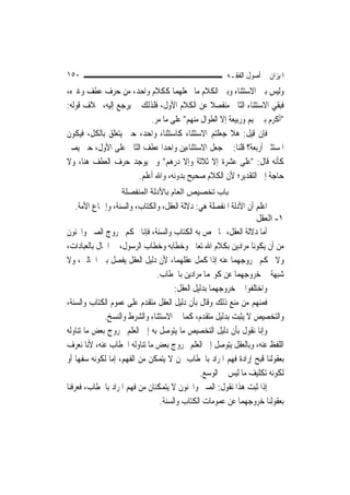 ‫٠٥١‬                                                   ‫ﺍﳌﻴﺰﺍﻥ ﰲ ﺃﺻﻮﻝ ﺍﻟﻔﻘـﻪ‬
‫ﻭﻟﻴﺲ ﺑﲔ ﺍﻻﺳﺘﺜﻨﺎﺀ ﻭﺑﲔ ﺍﻟﻜﻼﻡ ﻣﺎ ﳚﻌﻠﻬﻤﺎ ﻛﻜﻼﻡ ﻭﺍﺣﺪ، ﻣﻦ ﺣﺮﻑ ﻋﻄﻒ ﻭﻏﲑﻩ،‬
‫ﻓﺒﻘﻲ ﺍﻻﺳﺘﺜﻨﺎﺀ ﺍﻟﺜﺎﱐ ﻣﻨﻔﺼﻼ ﻋﻦ ﺍﻟﻜﻼﻡ ﺍﻷﻭﻝ، ﻓﻠﺬﻟﻚ ﱂ ﻳﺮﺟﻊ ﺇﻟﻴﻪ، ﲞﻼﻑ ﻗﻮﻟﻪ:‬
                                              ‫ﹰ‬
                          ‫"ﺃﻛﺮﻡ ﺑﲏ ﲤﻴﻢ ﻭﺭﺑﻴﻌﺔ ﺇﻻ ﺍﻟﻄﻮﺍﻝ ﻣﻨﻬﻢ" ﻋﻠﻰ ﻣﺎ ﻣﺮ.‬
‫ﻓﺈﻥ ﻗﻴﻞ: ﻫﻼ ﺟﻌﻠﺘﻢ ﺍﻻﺳﺘﺜﻨﺎﺀ ﻛﺎﺳﺘﺜﻨﺎﺀ ﻭﺍﺣﺪ، ﺣﱴ ﻳﺘﻌﻠﻖ ﺑﺎﻟﻜﻞ، ﻓﻴﻜﻮﻥ‬
‫ﺍﳌﺴﺘﺜﲎ ﺃﺭﺑﻌﺔ؟ ﻗﻠﻨﺎ: ﰲ ﺟﻌﻞ ﺍﻻﺳﺘﺜﻨﺎﺀﻳﻦ ﻭﺍﺣﺪ‪‬ﺍ ﻋﻄﻒ ﺍﻟﺜﺎﱐ ﻋﻠﻰ ﺍﻷﻭﻝ، ﺣﱴ ﻳﺼﲑ‬
‫ﻛﺄﻧﻪ ﻗﺎﻝ: "ﻋﻠﻰ ﻋﺸﺮﺓ ﺇﻻ ﺛﻼﺛﺔ ﻭﺇﻻ ﺩﺭﻫﻢ" ﻭﱂ ﻳﻮﺟﺪ ﺣﺮﻑ ﺍﻟﻌﻄﻒ ﻫﻨﺎ، ﻭﻻ‬
                                                          ‫‪‬‬
                      ‫ﺣﺎﺟﺔ ﺇﱃ ﺍﻟﺘﻘﺪﻳﺮ؛ ﻷﻥ ﺍﻟﻜﻼﻡ ﺻﺤﻴﺢ ﺑﺪﻭﻧﻪ، ﻭﺍﷲ ﺃﻋﻠﻢ.‬
                  ‫ﺑﺎب ﺗﺨﺼﻴﺺ اﻟﻌﺎم ﺑﺎﻷدﻟﺔ اﻟﻤﻨﻔﺼﻠﺔ‬
    ‫ﺍﻋﻠﻢ ﺃﻥ ﺍﻷﺩﻟﺔ ﺍﳌﻨﻔﺼﻠﺔ ﻫﻲ: ﺩﻻﻟﺔ ﺍﻟﻌﻘﻞ، ﻭﺍﻟﻜﺘﺎﺏ، ﻭﺍﻟﺴﻨﺔ، ﻭﺇﲨﺎﻉ ﺍﻷﻣﺔ.‬
                                                                  ‫١- اﻟﻌﻘﻞ‬
‫ﺃﻣﺎ ﺩﻻﻟﺔ ﺍﻟﻌﻘﻞ، ﳑﺎ ﳜﺺ ﺑﻪ ﺍﻟﻜﺘﺎﺏ ﻭﺍﻟﺴﻨﺔ، ﻓﺈﻧﺎ ﳓﻜﻢ ﲞﺮﻭﺝ ﺍﻟﺼﱯ ﻭﺍ‪‬ﻨﻮﻥ‬
‫ﻣﻦ ﺃﻥ ﻳﻜﻮﻧﺎ ﻣﺮﺍﺩﻳﻦ ﺑﻜﻼﻡ ﺍﷲ ﺗﻌﺎﱃ ﻭﺧﻄﺎﺑﻪ ﻭﺧﻄﺎﺏ ﺍﻟﺮﺳﻮﻝ، ﰲ ﺍﳊﺎﻝ ﺑﺎﻟﻌﺒﺎﺩﺍﺕ،‬
‫ﻭﻻ ﳓﻜﻢ ﲞﺮﻭﺟﻬﻤﺎ ﻋﻨﻪ ﺇﺫﺍ ﻛﻤﻞ ﻋﻘﻠﻬﻤﺎ، ﻷﻥ ﺩﻟﻴﻞ ﺍﻟﻌﻘﻞ ﻳﻔﺼﻞ ﺑﲔ ﺍﳊﺎﻟﲔ، ﻭﻻ‬
                               ‫ﺷﺒﻬﺔ ﰲ ﺧﺮﻭﺟﻬﻤﺎ ﻋﻦ ﻛﻮ‪‬ﻤﺎ ﻣﺮﺍﺩﻳﻦ ﺑﺎﳋﻄﺎﺏ.‬
                                     ‫ﻭﺍﺧﺘﻠﻔﻮﺍ ﰲ ﺧﺮﻭﺟﻬﻤﺎ ﺑﺪﻟﻴﻞ ﺍﻟﻌﻘﻞ:‬
‫ﻓﻤﻨﻬﻢ ﻣﻦ ﻣﻨﻊ ﺫﻟﻚ ﻭﻗﺎﻝ ﺑﺄﻥ ﺩﻟﻴﻞ ﺍﻟﻌﻘﻞ ﻣﺘﻘﺪﻡ ﻋﻠﻰ ﻋﻤﻮﻡ ﺍﻟﻜﺘﺎﺏ ﻭﺍﻟﺴﻨﺔ،‬
             ‫ﻭﺍﻟﺘﺨﺼﻴﺺ ﻻ ﻳﺜﺒﺖ ﺑﺪﻟﻴﻞ ﻣﺘﻘﺪﻡ، ﻛﻤﺎ ﰲ ﺍﻻﺳﺘﺜﻨﺎﺀ ﻭﺍﻟﺸﺮﻁ ﻭﺍﻟﻨﺴﺦ.‬
‫ﻭﺇﻧﺎ ﻧﻘﻮﻝ ﺑﺄﻥ ﺩﻟﻴﻞ ﺍﻟﺘﺨﺼﻴﺺ ﻣﺎ ﻳﺘﻮﺻﻞ ﺑﻪ ﺇﱃ ﺍﻟﻌﻠﻢ ﲞﺮﻭﺝ ﺑﻌﺾ ﻣﺎ ﺗﻨﺎﻭﻟﻪ‬
‫ﺍﻟﻠﻔﻆ ﻋﻨﻪ، ﻭﺑﺎﻟﻌﻘﻞ ﻳﺘﻮﺻﻞ ﺇﱃ ﺍﻟﻌﻠﻢ ﲞﺮﻭﺝ ﺑﻌﺾ ﻣﺎ ﺗﻨﺎﻭﻟﻪ ﺍﳋﻄﺎﺏ ﻋﻨﻪ، ﻷﻧﺎ ﻧﻌﺮﻑ‬
‫ﺑﻌﻘﻮﻟﻨﺎ ﻗﺒﺢ ﺇﺭﺍﺩﺓ ﻓﻬﻢ ﺍﳌﺮﺍﺩ ﺑﺎﳋﻄﺎﺏ ﳑﻦ ﻻ ﻳﺘﻤﻜﻦ ﻣﻦ ﺍﻟﻔﻬﻢ، ﺇﻣﺎ ﻟﻜﻮﻧﻪ ﺳﻔﻬ‪‬ﺎ ﺃﻭ‬
                                              ‫ﻟﻜﻮﻧﻪ ﺗﻜﻠﻴﻒ ﻣﺎ ﻟﻴﺲ ﰲ ﺍﻟﻮﺳﻊ.‬
‫ﺇﺫﺍ ﺛﺒﺖ ﻫﺬﺍ ﻧﻘﻮﻝ: ﺍﻟﺼﱯ ﻭﺍ‪‬ﻨﻮﻥ ﻻ ﻳﺘﻤﻜﻨﺎﻥ ﻣﻦ ﻓﻬﻢ ﺍﳌﺮﺍﺩ ﺑﺎﳋﻄﺎﺏ، ﻓﻌﺮﻓﻨﺎ‬
                                ‫ﺑﻌﻘﻮﻟﻨﺎ ﺧﺮﻭﺟﻬﻤﺎ ﻋﻦ ﻋﻤﻮﻣﺎﺕ ﺍﻟﻜﺘﺎﺏ ﻭﺍﻟﺴﻨﺔ.‬
 