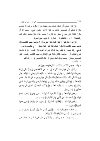 ‫ﺍﳌﻴﺰﺍﻥ ﰲ ﺃﺻﻮﻝ ﺍﻟﻔﻘـﻪ‬                                                                ‫١٥١‬
‫ﻓﺈﻥ ﻗﻴﻞ: ﻧﺴﻠﻢ ﺑﺄﻥ ﺑﺎﻟﻌﻘﻞ ﻧﻌﺮﻑ ﺧﺮﻭﺟﻬﻤﺎ ﻣﻦ ﺃﻥ ﻳﻜﻮﻧﺎ ﻣﺮﺍﺩﻳﻦ ﺑﺎﳋﻄﺎﺏ،‬
‫ﻟﻜﻦ ﻻ ﻧﺴﻠﻢ ﺃﻥ ﺍﻟﺘﺨﺼﻴﺺ ﺛﺎﺑﺖ ﺑﻪ، ﻗﻠﻨﺎ: ﻻ ﻧﻌﲏ ﺑﻜﻮﻥ ﺍﻟﺸﻲﺀ ﳐﺼﺼ‪‬ﺎ ﺇﻻ ﺃﻥ‬
‫ﻳﻜﻮﻥ ﺩﻟﻴﻼ ﻋﻠﻰ ﺧﺮﻭﺝ ﺑﻌﺾ ﻣﺎ ﺗﻨﺎﻭﻟﻪ ﺍﳋﻄﺎﺏ ﻋﻨﻪ، ﻓﺈﺫﺍ ﺳﻠﻤﺘﻢ ﺫﻟﻚ ﻓﻘﺪ‬                ‫ﹰ‬
                      ‫ﻭﺍﻓﻘﺘﻤﻮﻧﺎ ﰲ ﺍﳌﻌﲎ ﻭﺧﺎﻟﻔﺘﻤﻮﻧﺎ ﰲ ﺍﻟﻌﺒﺎﺭﺓ، ﻭﻻ ﺗﻌﻮﻳﻞ ﻋﻠﻰ ﺍﻟﻌﺒﺎﺭﺓ.‬
‫ﻓﺈﻥ ﻗﻴﻞ: ﻫﻼ ﻗﻠﺘﻢ: ﺇﻥ ﺩﻟﻴﻞ ﺍﻟﻌﻘﻞ ﺩﻟﻴﻞ ﺑﺸﺮﻁ ﺃﻥ ﻻ ﻳﻌﺎﺭﺿﻪ ﻋﻤﻮﻡ ﺍﻟﻜﺘﺎﺏ، ﻓﺈﺫﺍ‬
‫ﻋﺎﺭﺿﻪ ﻋﻤﻮﻡ ﺍﻟﻜﺘﺎﺏ ﻓﻼ ﻳﻜﻮﻥ ﺩﻟﻴﻼﹰ، ﻗﻠﻨﺎ: ﺩﻟﻴﻞ ﺍﻟﻌﻘﻞ ﻣﻄﻠﻖ ﰲ ‪‬ﻲ ﺗﻜﻠﻴﻒ ﻣﺎ ﻟﻴﺲ ﰲ‬
‫ﺍﻟﻮﺳﻊ ﻭﺇﺭﺍﺩﺓ ﺍﻟﺴﻔﻪ، ﻭﻻ ﻳﻘﻒ ﻭﺟﻪ ﺍﻟﺪﻻﻟﺔ ﻋﻠﻰ ﺃﻣﺮ ﺁﺧﺮ، ﻓﻼ ﳜﺘﻠﻒ ﺑﲔ ﻣﺎ ﺇﺫﺍ ﻋﺎﺭﺿﻪ‬
‫ﻋﻤﻮﻡ ﺍﻟﻜﺘﺎﺏ ﺃﻭ ﱂ ﻳﻌﺎﺭﺿﻪ، ﻓﻜﺎﻥ ﺩﻟﻴﻼ ﻋﻠﻰ ﺍﻹﻃﻼﻕ، ﻭﻋﻤﻮﻡ ﺍﻟﻜﺘﺎﺏ ﻭﺍﻟﺴﻨﺔ، ﳛﺘﻤﻞ‬
                                                  ‫ﹰ‬
       ‫ﺍﻟﺘﺨﺼﻴﺺ، ﻭﻛﺎﻥ ﲣﺼﻴﺼﻪ ﺑﺪﻟﻴﻞ ﺍﻟﻌﻘﻞ، ﻭﻫﻮ ﻻ ﳛﺘﻤﻞ ﺍﻟﺘﺨﺼﻴﺺ ﺃﻭﱃ ، ﻭﺍﷲ ﺃﻋﻠﻢ.‬
                                                                              ‫٢- اﻟﻜﺘﺎب‬
                             ‫- ﻭﺃﻣﺎ ﲣﺼﻴﺺ ﺍﻟﻜﺘﺎﺏ ﺑﺎﻟﻜﺘﺎﺏ ﻓﺄﻧﻜﺮﻩ ﻗﻮﻡ، ﻭﺟﻮﺯﻧﺎﻩ:‬
‫ﻭﺍﻟﺪﻟﻴﻞ ﻋﻠﻰ ﺟﻮﺍﺯﻩ ﻣﺎ ﺫﻛﺮﻧﺎﻩ ﺃﻥ ﺍﳌﻌﲎ ﻣﻦ ﺍﻟﺘﺨﺼﻴﺺ ﺃﻥ ﻳﺪﻝ ﻋﻠﻰ ﺇﺭﺍﺩﺓ‬
‫ﺑﻌﺾ ﻣﺎ ﺗﻨﺎﻭﻟﻪ ﺍﻟﻌﺎﻡ، ﻭﳌﺎ ﺟﺎﺯ ﺃﻥ ﻳﺮﻳﺪ ﺍﷲ ﺗﻌﺎﱃ، ﲞﻄﺎﺑﻪ ﺍﻟﻌﺎﻡ، ﺑﻌﺾ ﻣﺎ ﺗﻨﺎﻭﻟﻪ ، ﺟﺎﺯ‬
‫ﺃﻥ ﻳﺪﻟﻨﺎ ﻋﻠﻰ ﺫﻟﻚ ﺑﺎﻟﻜﺘﺎﺏ، ﻓﻨﻌﻘﻞ ﺫﻟﻚ ﺩﻝ ﻋﻠﻰ ﺟﻮﺍﺯ ﻭﺟﻮﺩﻩ، ﻓﺈﻥ ﺍﷲ ﺗﻌﺎﱃ ﺧﺺ‬
‫ﻗﻮﻟﻪ ﺗﻌﺎﱃ: ‪‬ﻭ‪‬ﺍﱠﻟﺬِﻳﻦ ﻳ‪‬ﺘﻮﻓﻮﻥ ﻣِﻨﻜﻢ ﻭ‪‬ﻳﺬ ‪‬ﻭﻥ ﹶﺃﺯﻭ‪‬ﺍﺟ‪‬ﺎ ‪‬ﻳﺘﺮ‪‬ﺑﺼﻦ ِﺑﺄ‪‬ﻧﻔﹸﺴﻬﻦ ﹶﺃﺭ‪‬ﺑﻌﺔ ﹶﺃﺷ ‪‬ﺮ‬
‫‪    ‬ﹶ ِ ِ ‪   ‬ﹶ ‪‬ﻬ ٍ‬               ‫‪   ‬ﱠ ‪ ‬ﹶ ﹸ ‪  ‬ﹶﺭ ﹶ ‪‬‬
‫ﻭﻋﺸﺮ‪‬ﺍ‪] ‬ﺍﻟﺒﻘﺮﺓ: ٤٣٢[، ﺑﻘﻮﻟﻪ ﺗﻌﺎﱃ: ‪‬ﻭﹸﻭﻻ ‪ ‬ﺍﻷﺣﻤ‪‬ﺎﻝ ﹶﺃﺟ ﹸ ‪‬ﻦ ﺃﹶﻥ ‪‬ﻳﻀﻌﻦ‬
‫‪ ‬‬           ‫‪‬ﺃ ﹶﺕ ‪ ِ ‬ﻠﻬ ‪‬‬                                                       ‫‪ ‬‬
                                                                  ‫ﺣﻤﻠ ‪‬ﻦ‪] ‬ﺍﻟﻄﻼﻕ: ٤[.‬
                                                                                  ‫‪  ‬ﹶﻬ ‪‬‬
‫ﻭﺧﺺ ﻗﻮﻟﻪ ﺗﻌﺎﱃ: ‪‬ﻭﻻ ﺗﻨﻜ ‪‬ﻮﺍ ﺍﻟﻤﺸﺮ ﹶﺎﺕ ﺣ‪‬ﻰ ﻳﺆﻣﻦ‪] ‬ﺍﻟﺒﻘﺮﺓ: ١٢٢[‬
                   ‫‪ ‬ﹶ ‪ِ  ‬ﺤ ﹾ ‪ِ  ‬ﻛ ِ ‪‬ﺘ ‪ ِ  ‬‬
                          ‫ﺑﻘﻮﻟﻪ: ‪‬ﻭ‪‬ﺍﹾﻟﻤﺤﺼﻨ‪‬ﺎﺕ ﻣﻦ ﺍﱠﻟﺬِﻳﻦ ﹸﻭ‪‬ﻮﺍ ﺍﹾﻟﻜﺘ‪‬ﺎﺏ‪] ‬ﺍﳌﺎﺋﺪﺓ: ٥[.‬
                                          ‫‪ ِ    ‬ﺃ ﺗ ِ ‪‬‬
‫ﻭﺧﺺ ﻗﻮﻟﻪ ﺗﻌﺎﱃ: ‪‬ﻓﹶﺎﻗﺘ ﹸﻮﺍ ﺍﹾﻟﻤ‪‬ﺸﺮﻛﲔ‪] ‬ﺍﻟﺘﻮﺑﺔ: ٥[. ﺑﻘﻮﻟﻪ: ‪‬ﺣ‪‬ﻰ ‪‬ﻳﻌ ﹸﻮﺍ‬
   ‫‪‬ﺘ ‪‬ﻄ‬                                  ‫‪ ِ ِ‬‬       ‫ﹾ‪‬ﻠ‬
                                                                   ‫ﺍﹾﻟﺠﺰ‪‬ﻳﺔ‪] ‬ﺍﻟﺘﻮﺑﺔ: ٩٢[.‬
                                                                                   ‫ِ‪ ‬ﹶ‬
‫ﻭﺍﳌﺨﺎﻟﻒ ﺍﺣﺘﺞ ﺑﻘﻮﻟﻪ ﺗﻌﺎﱃ: ‪ِ‬ﻟﺘ‪‬ﺒﻴﻦ ﻟِﻠ‪‬ﺎﺱ ﻣ‪‬ﺎ ‪‬ﺰﻝ ِﺇﹶﻟﻴﻬﻢ‪] ‬ﺍﻟﻨﺤﻞ: ٤٤[.‬
                   ‫‪  ‬ﻨ ِ ﻧ ‪ ‬ﹶ ‪ ِ ‬‬
                                         ‫ﻓﻮﺽ ﺍﻟﺒﻴﺎﻥ ﺇﱃ ﺍﻟﺮﺳﻮﻝ، ﻓﻼ ﻳﻘﻊ ﺫﻟﻚ ﺇﻻ ﺑﻘﻮﻟﻪ.‬
‫ﻭﺍﳉﻮﺍﺏ: ﻫﺬﺍ ﲣﺼﻴﺺ ﺑﺎﻻﺳﻢ، ﻭﺫﺍ ﻻ ﻳﺪﻝ ﻋﻠﻰ ﻧﻔﻲ ﺍﳊﻜﻢ ﻋﻤﺎ ﻋﺪﺍﻩ، ﻋﻠﻰ‬
 