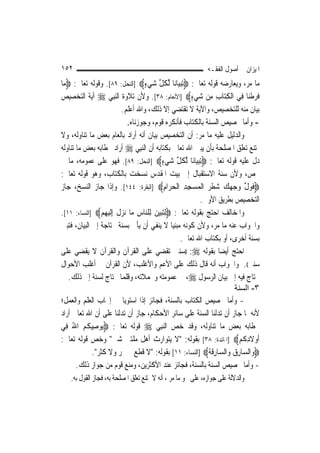 ‫٢٥١‬                                                           ‫ﺍﳌﻴﺰﺍﻥ ﰲ ﺃﺻﻮﻝ ﺍﻟﻔﻘـﻪ‬
‫ﻣﺎ ﻣﺮ، ﻭﻳﻌﺎﺭﺿﻪ ﻗﻮﻟﻪ ﺗﻌﺎﱃ: ‪ِ‬ﺗﺒﻴ‪‬ﺎﻧ‪‬ﺎ ﱢﻟﻜﻞ ﺷﻲﺀ‪] ‬ﺍﻟﻨﺤﻞ: ٩٨[. ﻭﻗﻮﻟﻪ ﺗﻌﺎﱃ: ‪‬ﻣﺎ‬
 ‫‪‬‬                                ‫ﹸ ﱢ ‪ٍ ‬‬       ‫‪‬‬
‫ﻓﺮﻃﻨ‪‬ﺎ ﻓِﻲ ﺍﹾﻟﻜﺘ‪‬ﺎﺏ ﻣِﻦ ﺷﻲﺀ‪] ‬ﺍﻷﻧﻌﺎﻡ: ٨٣[. ﻭﻷﻥ ﺗﻼﻭﺓ ﺍﻟ‪‬ﻨﺒِﻲ ‪ ‬ﺁﻳﺔ ﺍﻟﺘﺨﺼﻴﺺ‬
                                                     ‫‪ٍ ‬‬       ‫ِ ِ‬        ‫ﹶ‪ ‬ﹾ‬
                        ‫ﺑﻴﺎﻥ ﻣﻨﻪ ﻟﻠﺘﺨﺼﻴﺺ، ﻭﺍﻵﻳﺔ ﻻ ﺗﻘﺘﻀﻲ ﺇﻻ ﺫﻟﻚ، ﻭﺍﷲ ﺃﻋﻠﻢ.‬
                           ‫- ﻭﺃﻣﺎ ﲣﺼﻴﺺ ﺍﻟﺴﻨﺔ ﺑﺎﻟﻜﺘﺎﺏ ﻓﺄﻧﻜﺮﻩ ﻗﻮﻡ، ﻭﺟﻮﺯﻧﺎﻩ.‬
‫ﻭﺍﻟﺪﻟﻴﻞ ﻋﻠﻴﻪ ﻣﺎ ﻣﺮ: ﺃﻥ ﺍﻟﺘﺨﺼﻴﺺ ﺑﻴﺎﻥ ﺃﻧﻪ ﺃﺭﺍﺩ ﺑﺎﻟﻌﺎﻡ ﺑﻌﺾ ﻣﺎ ﺗﻨﺎﻭﻟﻪ، ﻭﻻ‬
‫ﳝﺘﻨﻊ ﺗﻌﻠﻖ ﺍﳌﺼﻠﺤﺔ ﺑﺄﻥ ﻳﺒﲔ ﺍﷲ ﺗﻌﺎﱃ ﺑﻜﺘﺎﺑﻪ ﺃﻥ ﺍﻟ‪‬ﻨﺒِﻲ ‪ ‬ﺃﺭﺍﺩ ﲞﻄﺎﺑﻪ ﺑﻌﺾ ﻣﺎ ﺗﻨﺎﻭﻟﻪ‬
‫ﺩﻝ ﻋﻠﻴﻪ ﻗﻮﻟﻪ ﺗﻌﺎﱃ: ‪ِ‬ﺗﺒﻴ‪‬ﺎﻧ‪‬ﺎ ﱢﻟﻜﻞ ﺷﻲﺀ‪] ‬ﺍﻟﻨﺤﻞ: ٩٨[. ﻓﻬﻮ ﻋﻠﻰ ﻋﻤﻮﻣﻪ، ﻣﺎ ﱂ‬
                                         ‫ﹸ ﱢ ‪ٍ ‬‬       ‫‪‬‬
‫ﳜﺺ، ﻭﻷﻥ ﺳﻨﺔ ﺍﻻﺳﺘﻘﺒﺎﻝ ﺇﱃ ﺑﻴﺖ ﺍﳌﻘﺪﺱ ﻧﺴﺨﺖ ﺑﺎﻟﻜﺘﺎﺏ، ﻭﻫﻮ ﻗﻮﻟﻪ ﺗﻌﺎﱃ:‬
‫‪‬ﻓﻮﻝ ﻭﺟﻬﻚ ﺷﻄﺮ ﺍﹾﻟﻤﺴﺠﺪ ﺍﹾﻟﺤﺮ‪‬ﺍﻡ‪] ‬ﺍﻟﺒﻘﺮﺓ: ٤٤١[. ﻭﺇﺫﺍ ﺟﺎﺯ ﺍﻟﻨﺴﺦ، ﺟﺎﺯ‬
                                           ‫ﹶ‪ ‬ﱢ ‪    ‬ﹾ‪ِ  ِ ِ   ‬‬
                                                          ‫ﺍﻟﺘﺨﺼﻴﺺ ﺑﻄﺮﻳﻖ ﺍﻷﻭﱃ.‬
‫ﻭﺍﳌﺨﺎﻟﻒ ﺍﺣﺘﺞ ﺑﻘﻮﻟﻪ ﺗﻌﺎﱃ: ‪ِ‬ﻟﺘ‪‬ﺒﻴﻦ ﻟِﻠ‪‬ﺎﺱ ﻣ‪‬ﺎ ‪‬ﺰﻝ ِﺇﹶﻟﻴﻬﻢ‪] ‬ﺍﻟﻨﺴﺎﺀ: ١١[.‬
                ‫‪  ‬ﻨ ِ ﻧ ‪ ‬ﹶ ‪ ِ ‬‬
‫ﻭﺍﳉﻮﺍﺏ ﻋﻨﻪ ﻣﺎ ﻣﺮ، ﻭﻷﻥ ﻛﻮﻧﻪ ﻣﺒﻨ‪‬ﺎ ﻻ ﻳﻨﻔﻲ ﺃﻥ ﻳﺄﰐ ﺑﺴﻨﺔ ﳏﺘﺎﺟﺔ ﺇﱃ ﺍﻟﺒﻴﺎﻥ، ﻓﺘﺒﲔ‬
                                              ‫ﻴ‬
                                                 ‫ﺑﺴﻨﺔ ﺃﺧﺮﻯ، ﺃﻭ ﺑﻜﺘﺎﺏ ﺍﷲ ﺗﻌﺎﱃ.‬
‫ﺍﺣﺘﺞ ﺃﻳﻀ‪‬ﺎ ﺑﻘﻮﻟﻪ ‪)) :‬ﺳﻨﱵ ﺗﻘﻀﻲ ﻋﻠﻰ ﺍﻟﻘﺮﺁﻥ ﻭﺍﻟﻘﺮﺁﻥ ﻻ ﻳﻘﻀﻲ ﻋﻠﻰ‬
‫ﺳﻨﱵ((. ﻭﺍﳉﻮﺍﺏ ﺃﻧﻪ ﻗﺎﻝ ﺫﻟﻚ ﻋﻠﻰ ﺍﻷﻋﻢ ﻭﺍﻷﻏﻠﺐ، ﻷﻥ ﺍﻟﻘﺮﺁﻥ ﰲ ﺃﻏﻠﺐ ﺍﻷﺣﻮﺍﻝ‬
   ‫ﳛﺘﺎﺝ ﻓﻴﻪ ﺇﱃ ﺑﻴﺎﻥ ﺍﻟﺮﺳﻮﻝ ‪ ،‬ﰲ ﻋﻤﻮﻣﺘﻪ ﻭﳎﻤﻼﺗﻪ، ﻭﻗﻠﻤﺎ ﲢﺘﺎﺝ ﻟﺴﻨﺔ ﺇﱃ ﺫﻟﻚ.‬
                                                                      ‫٣- اﻟﺴﻨﺔ‬
‫- ﻭﺃﻣﺎ ﲣﺼﻴﺺ ﺍﻟﻜﺘﺎﺏ ﺑﺎﻟﺴﻨﺔ، ﻓﺠﺎﺋﺰ ﺇﺫﺍ ﺍﺳﺘﻮﻳﺎ ﰲ ﺇﳚﺎﺏ ﺍﻟﻌﻠﻢ ﻭﺍﻟﻌﻤﻞ؛‬
‫ﻷﻧﻪ ﳌﺎ ﺟﺎﺯ ﺃﻥ ﺗﺪﻟﻨﺎ ﺍﻟﺴﻨﺔ ﻋﻠﻰ ﺳﺎﺋﺮ ﺍﻷﺣﻜﺎﻡ، ﺟﺎﺯ ﺃﻥ ﺗﺪﻟﻨﺎ ﻋﻠﻰ ﺃﻥ ﺍﷲ ﺗﻌﺎﱃ ﺃﺭﺍﺩ‬
‫ﲞﻄﺎﺑﻪ ﺑﻌﺾ ﻣﺎ ﺗﻨﺎﻭﻟﻪ، ﻭﻗﺪ ﺧﺺ ﺍﻟ‪‬ﻨﺒِﻲ ‪ ‬ﻗﻮﻟﻪ ﺗﻌﺎﱃ: ‪‬ﻮﺻِﻴﻜﻢ ﺍﷲ ﻓِﻲ‬
     ‫ﻳ ﹸ‪ُ ‬‬
‫ﹶﺃﻭﻻﺩﻛﹸﻢ‪] ‬ﺍﳌﺎﺋﺪﺓ: ٨٣[ ﺑﻘﻮﻟﻪ: "ﻻ ﻳﺘﻮﺍﺭﺙ ﺃﻫﻞ ﻣﻠﺘﲔ ﺷﱴ" ﻭﺧﺺ ﻗﻮﻟﻪ ﺗﻌﺎﱃ:‬    ‫‪ ‬ﹶِ ‪‬‬
             ‫‪‬ﻭ‪‬ﺍﻟ ‪‬ﺎﺭﻕ ﻭ‪‬ﺍﻟ ‪‬ﺎﺭﻗ ﹸ‪] ‬ﺍﻟﻨﺴﺎﺀ: ١١[ ﺑﻘﻮﻟﻪ: "ﻻ ﻗﻄﻊ ﰲ ﲦﺮ ﻭﻻ ﻛﺜﺮ".‬
                                                            ‫ﺴ ِ ‪ ‬ﺴ ِ ﹶﺔ‬
       ‫- ﻭﺃﻣﺎ ﲣﺼﻴﺺ ﺍﻟﺴﻨﺔ ﺑﺎﻟﺴﻨﺔ، ﻓﺠﺎﺋﺰ ﻋﻨﺪ ﺍﻷﻛﺜﺮﻳﻦ، ﻭﻣﻨﻊ ﻗﻮﻡ ﻣﻦ ﺟﻮﺍﺯ ﺫﻟﻚ.‬
   ‫ﻭﺍﻟﺪﻻﻟﺔ ﻋﻠﻰ ﺟﻮﺍﺯﻩ، ﻋﻠﻰ ﳓﻮ ﻣﺎ ﻣﺮ ، ﺃﻧﻪ ﻻ ﳝﺘﻨﻊ ﺗﻌﻠﻖ ﺍﳌﺼﻠﺤﺔ ﺑﻪ، ﻓﺠﺎﺯ ﺍﻟﻘﻮﻝ ﺑﻪ.‬
 