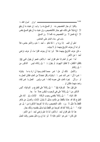 ‫ﺍﳌﻴﺰﺍﻥ ﰲ ﺃﺻﻮﻝ ﺍﻟﻔﻘـﻪ‬                                                        ‫٥٥١‬
‫ﻭﻗﺎﻟﻮﺍ: ﻟﻮ ﺟﺎﺯ ﺍﻟﺘﺨﺼﻴﺺ ﺑﻪ، ﳉﺎﺯ ﺍﻟﻨﺴﺦ ﺑﻪ، ﻭﺍﳉﻮﺍﺏ: ﺇﻥ ﻋﻨﻴﺖ ﺑﻪ ﺃﻥ ﻳﻘﻊ‬
‫ﺍﻹﲨﺎﻉ ﺩﻟﻴﻼ ﻋﻠﻰ ﺫﻟﻚ، ﻓﻬﻮ ﺟﺎﺋﺰ ﻛﺎﻟﺘﺨﺼﻴﺺ، ﻭﺇﻥ ﻋﻨﻴﺖ ﺑﻪ ﺃﻥ ﻳﻘﻊ ﺍﻟﻨﺴﺦ ﺑﻨﻔﺲ‬
                                                           ‫ﹰ‬
                     ‫ﺍﻹﲨﺎﻉ، ﻓﻨﺤﻦ ﻻ ﳒﻮﺯ ﺍﻟﺘﺨﺼﻴﺺ ﺑﻪ، ﻛﻤﺎ ﻻ ﳒﻮﺯ ﺍﻟﻨﺴﺦ.‬
                       ‫ﺑﺎب ﻓﻲ ﺑﻨﺎء اﻟﻌﺎم ﻋﻠﻰ اﻟﺨﺎص‬
‫ﺍﻋﻠﻢ ﺃﻥ ﺍﻟﻨﺼﲔ ﺇﺫﺍ ﻭﺭﺩﺍ ﻭﳘﺎ ﻛﺎﳌﺘﻨﺎﻓﻴﲔ، ﺃﺣﺪﳘﺎ ﻋﺎﻡ، ﻭﺍﻵﺧﺮ ﺧﺎﺹ، ﻓﻼ‬
                                        ‫ﳜﻠﻮ ﺇﻣﺎ ﺃﻥ ﻳﻌﺮﻑ ﺍﻟﺘﺎﺭﻳﺦ ﺑﻴﻨﻬﻤﺎ، ﺃﻭ ﻻ ﻳﻌﺮﻑ.‬
‫- ﻓﺈﻥ ﻋﺮﻑ ﺍﻟﺘﺎﺭﻳﺦ ﺑﻴﻨﻬﻤﺎ، ﻓﻼ ﳜﻠﻮ: ﺇﻣﺎ ﺃﻥ ﻳﻌﺮﻑ ﺍﻗﺘﺮﺍ‪‬ﻤﺎ، ﺃﻭ ﻋﺮﻑ ﺗﺮﺍﺧﻲ‬
                                                                 ‫ﺃﺣﺪﳘﺎ ﻋﻦ ﺍﻵﺧﺮ.‬
‫ﺃﻣﺎ ﺍﳋﺎﺹ ﺃﻭ ﺍﻟﻌﺎﻡ ﺇﺫﺍ ﻋﻠﻢ ﺍﻗﺘﺮﺍﻥ ﺃﺣﺪﳘﺎ ﺑﺎﻵﺧﺮ، ﻓﻨﺤﻮ ﺃﻥ ﻳﻘﻮﻝ ﺍﻟ‪‬ﻨﺒِﻲ ‪:‬‬
‫))ﺍﻗﺘﻠﻮﺍ ﺍﻟﻜﻔﺎﺭ، ﻻ ﺗﻘﺘﻠﻮﺍ ﺍﻟﻴﻬﻮﺩ((. ﺃﻭ ﻳﻘﻮﻝ: ))ﰲ ﺍﳋﻴﻞ ﺯﻛﺎﺓ، ﻟﻴﺲ ﰲ ﺍﻟﺬﻛﻮﺭ ﻣﻦ‬
                                                                      ‫ﺍﳋﻴﻞ ﺯﻛﺎﺓ((.‬
‫ﻭﺍﻷﺻﻞ ﰲ ﺫﻟﻚ ﺃﻥ ﳒﻌﻞ ﺍﳋﺎﺹ ﳐﺼﺼ‪‬ﺎ ﻟﻠﻌﺎﻡ ﻭﻣﺒﻴﻨ‪‬ﺎ ﺃﻥ ﺍﳌﺮﺍﺩ ﺑﻪ ﻣﺎ ﱂ ﻳﺘﻨﺎﻭﻟﻪ‬
‫ﺍﳋﺎﺹ؛ ﻷﻥ ﺍﳋﺎﺹ ﺃﺷﺪ ﺗﺼﺮﳛ‪‬ﺎ ﳑﺎ ﻳﺘﻨﺎﻭﻟﻪ ﻭﺃﻗﻞ ﺍﺣﺘﻤﺎﻻ ﻣﻦ ﺍﻟﻌﺎﻡ، ﻓﻜﺎﻥ ﺍﻟﻌﻤﻞ ﺑﻪ‬
                             ‫ﹰ‬
‫ﺃﻭﱃ، ﻭﻷﻥ ﰲ ﺇﺟﺮﺍﺀ ﺍﻟﻌﺎﻡ، ﻋﻠﻰ ﻋﻤﻮﻣﻪ ﺇﻟﻐﺎﺀ ﺍﳋﺎﺹ، ﻭﻟﻴﺲ ﰲ ﺍﻟﻌﻤﻞ ﺑﺎﳋﺎﺹ ﺇﻟﻐﺎﺀ‬
                                                           ‫ﻭﺍﺣﺪ ﻣﻨﻬﻤﺎ، ﻓﻜﺎﻥ ﺃﻭﱃ.‬
‫ﻓﺈﻥ ﻗﻴﻞ: ﻫﻼ ﲪﻠﺘﻢ ﻗﻮﻟﻪ ‪" ‬ﰲ ﺍﳋﻴﻞ ﺯﻛﺎﺓ" ﻋﻠﻰ ﺍﻟﺘﻄﻮﻉ، ﻭﲪﻠﺘﻢ ﻗﻮﻟﻪ: "ﻟﻴﺲ‬
              ‫ﰲ ﺍﻟﺬﻛﻮﺭ ﻣﻦ ﺍﳋﻴﻞ ﺯﻛﺎﺓ" ﻋﻠﻰ ﻧﻔﻲ ﺍﻟﻮﺟﻮﺏ، ﻟﻴﻜﻮﻥ ﻋﻤﻼ ‪‬ﻤﺎ ﲨﻴﻌ‪‬ﺎ.‬
                           ‫ﹰ‬
‫ﻗﻠﻨﺎ: ﻗﻮﻟﻪ: "ﰲ ﺍﳋﻴﻞ ﺯﻛﺎﺓ" ﻳﻘﺘﻀﻲ ﻭﺟﻮﺏ ﺍﻟﺰﻛﺎﺓ ﰲ ﺍﻹﻧﺎﺙ، ﻭﻟﻮ ﲪﻠﻨﺎﻩ ﻋﻠﻰ‬
‫ﺍﻟﺘﻄﻮﻉ ﻛﻨﺎ ﻗﺪ ﻋﺪﻟﻨﺎ ﺑﺎﻟﻠﻔﻆ ﻋﻦ ﻇﺎﻫﺮﻩ ﺑﺪﻟﻴﻞ ﻻ ﻳﺘﻨﺎﻭﻝ ﺍﻹﻧﺎﺙ، ﻭﺍﻟﻌﺪﻭﻝ ﻋﻦ ﻇﺎﻫﺮ‬
‫ﺍﻟﻠﻔﻆ ﺑﻼ ﺩﻟﻴﻞ ﻻ ﳚﻮﺯ، ﲞﻼﻑ ﺍﻟﺘﺨﺼﻴﺺ، ﻭﺃﻣﺎ ﺇﺫﺍ ﺃﺧﺮﺟﻨﺎ ﺍﻟﺬﻛﻮﺭﺓ ﻣﻦ ﺍﳋﻴﻞ ﻋﻦ‬
       ‫ﻗﻮﻟﻪ: "ﰲ ﺍﳋﻴﻞ ﺯﻛﺎﺓ" ﻛﻨﺎ ﻗﺪ ﺃﺧﺮﺟﻨﺎ ﻋﻦ ﺍﻟﻠﻔﻆ ﺷﻴﺌﹰﺎ ﺑﺪﻟﻴﻞ ﻳﻘﺘﻀﻴﻪ، ﻭﺫﻟﻚ ﺟﺎﺋﺰ.‬
      ‫ﻫﺬﺍ ﺇﺫﺍ ﻋﻠﻢ ﺍﻗﺘﺮﺍﻥ ﺃﺣﺪﳘﺎ ﺑﺎﻵﺧﺮ، ﺃﻣﺎ ﺇﺫﺍ ﻋﻠﻢ ﺗﺮﺍﺧﻲ ﺃﺣﺪﳘﺎ ﻋﻦ ﺍﻵﺧﺮ:‬
‫ﻓﺈﻥ ﻛﺎﻥ ﺍﳋﺎﺹ ﻫﻮ ﺍﳌﺘﺄﺧﺮ، ﻓﺈﻧﻪ ﻻ ﳜﻠﻮ: ﺇﻣﺎ ﺇﻥ ﻭﺭﺩ ﻗﺒﻞ ﺣﻀﻮﺭ ﻭﻗﺖ ﺍﻟﻌﻤﻞ‬
 