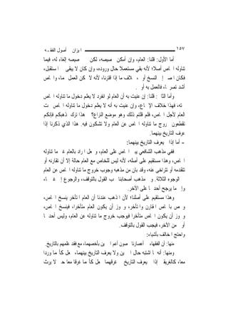 ‫ﺍﳌﻴﺰﺍﻥ ﰲ ﺃﺻﻮﻝ ﺍﻟﻔﻘـﻪ‬                                                    ‫٧٥١‬
‫ﺃﻣﺎ ﺍﻷﻭﻝ: ﻗﻠﻨﺎ: ﺍﻟﻌﺎﻡ، ﻭﺇﻥ ﺃﻣﻜﻦ ﲣﺼﻴﺼﻪ، ﻟﻜﻦ ﰲ ﲣﺼﻴﺼﻪ ﺇﻟﻐﺎﺀ ﻟﻪ، ﻓﻴﻤﺎ‬
‫ﺗﻨﺎﻭﻟﻪ ﺍﳋﺎﺹ ﺃﺻﻼﹰ؛ ﻷﻧﻪ ﺑﻘﻲ ﻣﺴﺘﻌﻤﻼ ﺣﺎﻝ ﻭﺭﻭﺩﻩ، ﻭﺇﻥ ﻛﺎﻥ ﻻ ﻳﺒﻘﻰ ﰲ ﺍﳌﺴﺘﻘﺒﻞ،‬
                                          ‫ﹰ‬
‫ﻓﻜﺎﻥ ﺍﳌﺼﲑ ﺇﱃ ﺍﻟﻨﺴﺦ ﺃﻭﱃ، ﲞﻼﻑ ﻣﺎ ﺇﺫﺍ ﺍﻗﺘﺮﻧﺎ، ﻷﻧﻪ ﻻ ﳝﻜﻦ ﺍﻟﻌﻤﻞ ‪‬ﻤﺎ، ﻭﺍﳋﺎﺹ‬
                                                   ‫ﺃﺷﺪ ﺗﺼﺮﳛ‪‬ﺎ، ﻓﺎﻟﻌﻤﻞ ﺑﻪ ﺃﻭﱃ.‬
‫ﻭﺃﻣﺎ ﺍﻟﺜﺎﱐ: ﻗﻠﻨﺎ: ﺇﻥ ﻋﻨﻴﺖ ﺑﻪ ﺃﻥ ﺍﻟﻌﺎﻡ ﻟﻮ ﺍﻧﻔﺮﺩ ﻻ ﻳﻌﻠﻢ ﺩﺧﻮﻝ ﻣﺎ ﺗﻨﺎﻭﻟﻪ ﺍﳋﺎﺹ‬
‫ﲢﺘﻪ، ﻓﻬﺬﺍ ﺧﻼﻑ ﺍﻹﲨﺎﻉ، ﻭﺇﻥ ﻋﻨﻴﺖ ﺑﻪ ﺃﻧﻪ ﻻ ﻳﻌﻠﻢ ﺩﺧﻮﻝ ﻣﺎ ﺗﻨﺎﻭﻟﻪ ﺍﳋﺎﺹ ﲢﺖ‬
‫ﺍﻟﻌﺎﻡ ﻷﺟﻞ ﺍﳋﺎﺹ، ﻓﻠﻢ ﻗﻠﺘﻢ ﺫﻟﻚ ﻭﻫﻮ ﻣﻮﺿﻊ ﺍﻟ‪‬ﺰﺍﻉ؟ ﰒ ﻫﺬﺍ ﺗﺮﻙ ﳌﺬﻫﺒﻜﻢ ﻓﺈﻧﻜﻢ‬
                                ‫ﻨ‬
‫ﺗﻘﻄﻌﻮﻥ ﲞﺮﻭﺝ ﻣﺎ ﺗﻨﺎﻭﻟﻪ ﺍﳋﺎﺹ ﻋﻦ ﺍﻟﻌﺎﻡ ﻭﻻ ﺗﺸﻜﻮﻥ ﻓﻴﻪ. ﻫﺬﺍ ﺍﻟﺬﻱ ﺫﻛﺮﻧﺎ ﺇﺫﺍ‬
                                                          ‫ﻋﺮﻑ ﺍﻟﺘﺎﺭﻳﺦ ﺑﻴﻨﻬﻤﺎ.‬
                                             ‫- ﺃﻣﺎ ﺇﺫﺍ ﱂ ﻳﻌﺮﻑ ﺍﻟﺘﺎﺭﻳﺦ ﺑﻴﻨﻬﻤﺎ:‬
‫ﻓﻔﻲ ﻣﺬﻫﺐ ﺍﻟﺸﺎﻓﻌﻲ ﻳﺒﲎ ﺍﳋﺎﺹ ﻋﻠﻰ ﺍﻟﻌﺎﻡ، ﻭﳚﻌﻞ ﺍﳌﺮﺍﺩ ﺑﺎﻟﻌﺎﻡ ﻏﲑ ﻣﺎ ﺗﻨﺎﻭﻟﻪ‬
‫ﺍﳋﺎﺹ، ﻭﻫﺬﺍ ﻣﺴﺘﻘﻴﻢ ﻋﻠﻰ ﺃﺻﻠﻪ، ﻷﻧﻪ ﻟﻴﺲ ﻟﻠﺨﺎﺹ ﻣﻊ ﺍﻟﻌﺎﻡ ﺣﺎﻟﺔ ﺇﻻ ﺃﻥ ﺗﻘﺎﺭﻧﻪ ﺃﻭ‬
‫ﺗﺘﻘﺪﻣﻪ ﺃﻭ ﺗﺘﺮﺍﺧﻰ ﻋﻨﻪ، ﻭﻗﺪ ﺑﺎﻥ ﻣﻦ ﻣﺬﻫﺒﻪ ﻭﺟﻮﺏ ﺧﺮﻭﺝ ﻣﺎ ﺗﻨﺎﻭﻟﻪ ﺍﳋﺎﺹ ﻋﻦ ﺍﻟﻌﺎﻡ‬
‫ﰲ ﺍﻟﻮﺟﻮﻩ ﺍﻟﺜﻼﺛﺔ. ﻭﰲ ﻣﺬﻫﺐ ﺃﺻﺤﺎﺑﻨﺎ ﳚﺐ ﺍﻟﻘﻮﻝ ﺑﺎﻟﺘﻮﻗﻒ، ﻭﺍﻟﺮﺟﻮﻉ ﺇﱃ ﻏﲑﳘﺎ،‬
                                              ‫ﻭﺇﱃ ﻣﺎ ﻳﺮﺟﺢ ﺃﺣﺪﳘﺎ ﻋﻠﻰ ﺍﻵﺧﺮ.‬
‫ﻭﻫﺬﺍ ﻣﺴﺘﻘﻴﻢ ﻋﻠﻰ ﺃﺻﻠﻨﺎ؛ ﻷﻥ ﺍﳌﺬﻫﺐ ﻋﻨﺪﻧﺎ ﺃﻥ ﺍﻟﻌﺎﻡ ﺍﳌﺘﺄﺧﺮ ﻳﻨﺴﺦ ﺍﳋﺎﺹ،‬
‫ﻭﳜﺺ ﺑﺎﳋﺎﺹ ﺍﳌﻘﺎﺭﻥ ﻭﺍﳌﺘﺄﺧﺮ، ﻭﳚﻮﺯ ﺃﻥ ﻳﻜﻮﻥ ﺍﻟﻌﺎﻡ ﻣﺘﺄﺧﺮ‪‬ﺍ، ﻓﻴﻨﺴﺦ ﺍﳋﺎﺹ،‬
‫ﻭﳚﻮﺯ ﺃﻥ ﻳﻜﻮﻥ ﺍﳋﺎﺹ ﻣﺘﺄﺧﺮ‪‬ﺍ ﻓﻴﻮﺟﺐ ﺧﺮﻭﺝ ﻣﺎ ﺗﻨﺎﻭﻟﻪ ﻋﻦ ﺍﻟﻌﺎﻡ، ﻭﻟﻴﺲ ﺃﺣﺪﳘﺎ‬
                                          ‫ﺃﻭﱃ ﻣﻦ ﺍﻵﺧﺮ، ﻓﻴﺠﺐ ﺍﻟﻘﻮﻝ ﺑﺎﻟﺘﻮﻗﻒ.‬
                                                       ‫ﻭﺍﺣﺘﺞ ﺍﳌﺨﺎﻟﻒ ﺑﺄﺷﻴﺎﺀ:‬
‫ﻣﻨﻬﺎ: ﺃﻥ ﺍﻟﻔﻘﻬﺎﺀ ﰲ ﺃﻋﺼﺎﺭﻧﺎ ﳜﺼﻮﻥ ﺃﻋﻢ ﺍﳋﱪﻳﻦ ﺑﺄﺧﺼﻬﻤﺎ، ﻣﻊ ﻓﻘﺪ ﻋﻠﻤﻬﻢ ﺑﺎﻟﺘﺎﺭﻳﺦ.‬
‫ﻭﻣﻨﻬﺎ: ﺃﻧﻪ ﳌﺎ ﺍﺷﺘﺒﻪ ﺣﺎﻝ ﺍﳋﱪﻳﻦ ﻭﻻ ﻳﻌﺮﻑ ﺍﻟﺘﺎﺭﻳﺦ ﺑﻴﻨﻬﻤﺎ، ﳚﻌﻞ ﻛﺄ‪‬ﻤﺎ ﻭﺭﺩﺍ‬
‫ﻣﻌﺎ، ﻛﺎﻟﻐﺮﻳﻘﲔ ﺇﺫﺍ ﱂ ﻳﻌﺮﻑ ﺍﻟﺘﺎﺭﻳﺦ ﰲ ﻏﺮﻗﻬﻤﺎ ﳚﻌﻞ ﻛﺄ‪‬ﻤﺎ ﻏﺮﻗﺎ ﻣﻌ‪‬ﺎ ﺣﱴ ﻻ ﻳﺮﺙ‬
 