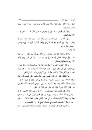 ‫٨٥١‬                                                       ‫ﺍﳌﻴﺰﺍﻥ ﰲ ﺃﺻﻮﻝ ﺍﻟﻔﻘـﻪ‬
‫ﺃﺣﺪﳘﺎ ﻋﻦ ﺍﻵﺧﺮ ﻓﻜﺬﺍ ﻫﺬﺍ، ﻭﺇﺫﺍ ﺟﻌﻞ ﻛﺄ‪‬ﻤﺎ ﻭﺭﺩﺍ ﻣﻌ‪‬ﺎ، ﳚﻌﻞ ﺍﳋﺎﺹ ﳐﺼﺼ‪‬ﺎ‬
                                                     ‫ﻟﻠﻌﺎﻡ، ِﻟﻤ‪‬ﺎ ﺫﻛﺮﻧﺎ.‬
‫ﻭﻣﻨﻬﺎ: ﺃﻥ ﺍﻟﻘﻴﺎﺱ ﳑﺎ ﻻ ﳚﻮﺯ ﺃﻥ ﻳﻌﺘﺮﺽ ﺑﻪ ﻋﻠﻰ ﺍﻟﻌﺎﻡ، ﻓﺎﳋﱪ ﺍﳋﺎﺹ ﺃﻭﱃ،‬
                                                     ‫ﻷﻧﻪ ﺃﺻﻞ ﺍﻟﻘﻴﺎﺱ.‬
‫ﻭﻣﻨﻬﺎ: ﺃﻧﻪ ﻟﻮ ﱂ ﳜﺺ ﺍﻟﻌﺎﻡ ﺑﺎﳋﺎﺹ ﻟﻮﻗﻊ ﺃﺣﺪ ﺃﻣﺮﻳﻦ: ﺇﻣﺎ ﻧﺴﺦ ﺍﳋﺎﺹ ﺃﻭ‬
‫ﺇﻟﻐﺎﺅﳘﺎ، ﻭﻻ ﳚﻮﺯ ﺍﻟﻨﺴﺦ ﻣﻊ ﻓﻘﺪ ﺍﻟﺘﺎﺭﻳﺦ، ﻭﺇﻟﻐﺎﺀ ﻛﻼﻡ ﺍﳊﻜﻴﻢ ﻻ ﳚﻮﺯ، ﻓﻮﺟﺐ‬
                                                ‫ﲣﺼﻴﺺ ﺍﻟﻌﺎﻡ ﺑﺎﳋﺎﺹ.‬
                                                            ‫ﻭﺍﳉﻮﺍﺏ:‬
‫ﺃﻣﺎ ﺍﻷﻭﻝ: ﻗﻠﻨﺎ: ﻫﺬﺍ ﻋﻠﻰ ﺍﻹﻃﻼﻕ ﳑﻨﻮﻉ ﺃﻻ ﺗﺮﻯ ﺃﻥ ﻋﻤﺮ ‪ ‬ﱂ ﳜﺺ ﻗﻮﻟﻪ‬
‫ﺗﻌﺎﱃ: ‪‬ﻭﹸﺃﻣﻬ‪‬ﺎ‪‬ﺗﻜﻢ ﺍﻟﻼﺗِﻲ ﹶﺃﺭﺿﻌﻨﻜﻢ‪] ‬ﺍﻟﻨﺴﺎﺀ: ٣٢[. ﲝﺪﻳﺚ ﺍﺑﻦ ﺍﻟﺰﺑﲑ ﻭﻫﻮ ﻗﻮﻟﻪ:‬
                                              ‫‪  ‬ﹸ ‪ ‬ﱠ ‪   ‬ﹸ ‪‬‬
                                                      ‫"ﻻ ﲢﺮﻡ ﺍﻟﺮﺿﻌﺔ ﻭﺍﻟﺮﺿﻌﺘﺎﻥ".‬
‫ﻭﺃﻣﺎ ﺍﻟﺜﺎﱐ: ﻓﻨﻘﻮﻝ: ﺍﻷﻣﺔ ﻣﺎ ﺃﲨﻌﺖ ﻋﻠﻰ ﻫﺬﺍ، ﻓﺈﻥ ﻣﻦ ﺍﻟﺼﺤﺎﺑﺔ ﻣﻦ ﻭﺭﺙ ﺃﺣﺪﳘﺎ‬
‫ﻋﻦ ﺍﻵﺧﺮ، ﻋﻠﻰ ﺃﻥ ﺣﻜﻢ ﺍﻟﻐﺮﻳﻘﲔ ﺣﺠﺔ ﻋﻠﻴﻪ؛ ﻷﻧﻪ ﳌﺎ ﺍﺷﺘﺒﻪ ﺣﺎﳍﻤﺎ ﱂ ﲢﻜﻢ ﺑﺈﺭﺙ‬
         ‫ﺃﺣﺪﳘﺎ ﻋﻦ ﺍﻵﺧﺮ، ﻓﻜﺬﺍ ﺇﺫﺍ ﺍﺷﺘﺒﻪ ﺣﺎﻝ ﺍﳋﱪﻳﻦ ﻻ ﻳﻌﺘﺮﺽ ﺑﺄﺣﺪﳘﺎ ﻋﻠﻰ ﺍﻵﺧﺮ.‬
‫ﻭﺃﻣﺎ ﺍﻟﺜﺎﻟﺚ: ﻗﻠﻨﺎ: ﺇﻥ ﻛﺎﻥ ﺍﻟﻘﻴﺎﺱ ﻋﻠﻰ ﺃﺻﻞ ﻣﺘﻘﺪﻡ ﻋﻠﻰ ﺍﻟﻌﺎﻡ، ﻛﺎﻥ ﺍﻟﻌﺎﻡ‬
‫ﻣﻨﺎﻓﻴ‪‬ﺎ ﻟﻪ، ﻓﻼ ﳚﻮﺯ ﲣﺼﻴﺺ ﺍﻟﻌﺎﻡ ﺑﻪ، ﳓﻮ ﺃﻥ ﻳﻘﻮﻝ ﺍﻟ‪‬ﻨﺒِﻲ ‪)) :‬ﻻ ﺗﺒﻴﻌﻮﺍ ﺍﻟﱪ((. ﰒ‬
‫ﻳﻘﻮﻝ: ))ﺃﺣﻠﻠﺖ ﻟﻜﻢ ﺑﻴﻊ ﲨﻴﻊ ﺍﻷﺷﻴﺎﺀ((. ﻻ ﳚﻮﺯ ﲣﺼﻴﺺ ﺍﻟﻌﺎﻡ ﺑﻌﺪ ﺫﻟﻚ ﺑﺎﻟﻘﻴﺎﺱ،‬
                     ‫ﺣﱴ ﻳﻘﺎﺱ ﺍﻷﺭﺯ ﻋﻠﻰ ﺍﳊﻨﻄﺔ؛ ﻷﻧﻪ ﻗﻴﺎﺱ ﻋﻠﻰ ﺃﺻﻞ ﻏﲑ ﻣﺘﻘﺮﺭ.‬
‫ﺃﻣﺎ ﺇﺫﺍ ﻛﺎﻥ ﺍﻟﻘﻴﺎﺱ ﻋﻠﻰ ﺃﺻﻞ ﻣﺘﻘﺮﺭ، ﳓﻮ ﺃﻥ ﻳﻘﻮﻝ ﺍﻟ‪‬ﻨﺒِﻲ ‪)) :‬ﻻ ﺗﺒﻴﻌﻮﺍ ﺍﻟﱪ((.‬
‫ﰒ ﻳﻘﻮﻝ: ))ﺃﺣﻠﻠﺖ ﻟﻜﻢ ﺑﻴﻊ ﻣﺎ ﺳﻮﻯ ﺍﻟﱪ((. ﺟﺎﺯ ﻗﻴﺎﺱ ﺍﻷﺭﺯ ﻋﻠﻰ ﺍﻟﱪ، ﻭﲣﺼﻴﺺ‬
‫ﺍﻟﻌﺎﻡ ﺑﻪ، ﻭﻫﺬﺍ ﻻ ﻳﺸﺒﻪ ﻣﺴﺄﻟﺘﻨﺎ ؛ ﻷﻥ ﺃﺻﻞ ﺍﻟﻘﻴﺎﺱ ﻣﻘﺮﺭ، ﻓﺄﻣﺎ ﻫﻨﺎ ﻓﺎﳋﱪ ﺍﳋﺎﺹ‬
          ‫ﳛﺘﻤﻞ ﺃﻥ ﻳﻜﻮﻥ ﻣﻨﺴﻮﺧ‪‬ﺎ ﺑﺎﻟﻌﺎﻡ، ﻭﻣﻊ ﺍﺣﺘﻤﺎﻝ ﺍﻟﻨﺴﺦ ﻻ ﳚﻮﺯ ﺍﻟﺘﺨﺼﻴﺺ ﺑﻪ.‬
‫ﻭﺃﻣﺎ ﺍﻟﺮﺍﺑﻊ: ﻗﻠﻨﺎ: ﻛﻤﺎ ﺃﻥ ﺍﻟﻨﺴﺦ ﳏﺘﺎﺝ ﺇﱃ ﺍﻟﺘﺎﺭﻳﺦ، ﻓﻜﺬﻟﻚ ﺍﻟﺘﺨﺼﻴﺺ: ﳛﺘﺎﺝ‬
 