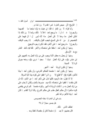 ‫ﺍﳌﻴﺰﺍﻥ ﰲ ﺃﺻﻮﻝ ﺍﻟﻔﻘـﻪ‬                                                          ‫٩٥١‬
                         ‫ﺇﱃ ﺍﻟﺘﺎﺭﻳﺦ؛ ﻷﻥ ﲣﺼﻴﺺ ﺍﻟﻌﺎﻡ ﺑﺎﳋﺎﺹ ﺍﳌﺘﻘﺪﻡ ﻻ ﳚﻮﺯ، ِﻟﻤ‪‬ﺎ ﻣﺮ.‬
‫ﻭﺃﻣﺎ ﻗﻮﻟﻪ: ﻻ ﳚﻮﺯ ﺇﻟﻐﺎﺅﳘﺎ، ﻗﻠﻨﺎ: ﺇﻥ ﻋﻨﻴﺖ ﺑﻪ ﺗﺮﻙ ﺍﺳﺘﻌﻤﺎﳍﻤﺎ ﰲ ﺃﻧﻔﺴﻬﻤﺎ‬
‫ﻭﺍﻟﺮﺟﻮﻉ ﺇﱃ ﻏﲑﳘﺎ، ﺃﻭ ﺇﱃ ﻣﺎ ﻳﺮﺟﺢ ﺃﺣﺪﳘﺎ ﻓﻼ ﻧﺄﰉ ﺫﻟﻚ، ﻭﺇ‪‬ﻤﺎ ﻻ ﳚﻮﺯ ﺫﻟﻚ ﺇﺫﺍ‬
                       ‫ﻧ‬
‫ﺃﻣﻜﻦ ﺍﻟﻌﻤﻞ ‪‬ﻤﺎ، ﻭﻫﻨﺎ ﻻ ﳝﻜﻦ ﺍﻟﻌﻤﻞ ‪‬ﻤﺎ؛ ﻷﻧﻪ ﻟﻴﺲ ﲪﻞ ﺍﳊﺎﻝ ﻓﻴﻬﻤﺎ ﻋﻠﻰ‬
‫ﺍﻟﺘﺨﺼﻴﺺ ﺃﻭﱃ ﻣﻦ ﲪﻠﻪ ﻋﻠﻰ ﺍﻟﻨﺴﺦ، ﻓﻴﺠﺐ ﺍﻟﻘﻮﻝ ﺑﺎﻟﺘﻮﻗﻒ. ﰒ ﺇﺫﺍ ﻭﺟﺐ ﺍﻟﺘﻮﻗﻒ‬
               ‫ﻭﺍﻟﺮﺟﻮﻉ ﺇﱃ ﻣﺎ ﻳﺮﺟﺢ ﺃﺣﺪﳘﺎ ﻋﻠﻰ ﺍﻵﺧﺮ، ﻓﻘﺪ ﺫﻛﺮﻭﺍ ﻭﺟﻮﻩ ﺍﻟﺘﺮﺟﻴﺢ.‬
‫ﻭﻣﻨﻬﺎ: ﺃﻥ ﻳﻜﻮﻥ ﺃﺣﺪﳘﺎ ﻣﺘﻔﻘﹰﺎ ﻋﻠﻰ ﺍﺳﺘﻌﻤﺎﻟﻪ، ﻭﺍﻵﺧﺮ ﳐﺘﻠﻔﹰﺎ ﻓﻴﻪ، ﻛﺨﱪ ﺍﻟﻌﺸﺮ‬
                                                                  ‫ﻣﻊ ﺧﱪ ﺍﻷﻭﺳﺎﻕ.‬
‫ﻭﻣﻨﻬﺎ: ﺃﻥ ﻳﻌﻤﻞ ﺑﻪ ﻣﻌﻈﻢ ﺍﻷﻣﺔ ﻭﻳﻌﻴﺐ ﻋﻠﻰ ﻣﻦ ﺗﺮﻙ ﺍﻟﻌﻤﻞ ﺑﻪ، ﻛﻌﻴﺒﻬﻢ ﻋﻠﻰ‬
‫ﺍﺑﻦ ﻋﺒﺎﺱ ‪ ،‬ﻋﻠﻰ ﺗﺮﻙ ﺍﻟﻌﻤﻞ ﲝﺪﻳﺚ ﺃﰊ ﺳﻌﻴﺪ ﺍﳋﺪﺭﻱ ‪ ،‬ﻭﻣﻨﻌﻪ ﺟﺮﻳﺎﻥ‬
                                                                 ‫ﺍﻟﺮﺑﺎ ﺇﻻ ﰲ ﺍﻟﻨﺴﻴﺌﺔ.‬
                                        ‫ﻭﻣﻨﻬﺎ: ﺃﻥ ﺗﻜﻮﻥ ﺍﻟﺮﻭﺍﻳﺔ ﰲ ﺃﺣﺪﳘﺎ ﺃﺷﻬﺮ.‬
‫ﻭﻣﻨﻬﺎ: ﺃﻥ ﻳﻜﻮﻥ ﺃﺣﺪﳘﺎ ﻣﺘﻀﻤﻨ‪‬ﺎ ﻟﻠﺤﻜﻢ ﺍﻟﺸﺮﻋﻲ، ﻭﺃﻥ ﻳﻜﻮﻥ ﺃﺣﺪﳘﺎ ﺑﻴﺎﻧ‪‬ﺎ‬
      ‫ﻟﻶﺧﺮ، ﻛﻘﻮﻟﻪ ‪" :‬ﻻ ﻗﻄﻊ ﺇﻻ ﰲ ﲦﻦ ﺍﺠﻤﻟﻦ" ﺍﺗﻔﻘﻮﺍ ﻋﻠﻰ ﻛﻮﻧﻪ ﺑﻴﺎﻧ‪‬ﺎ ﻵﻳﺔ ﺍﻟﺴﺮﻗﺔ.‬
‫ﺇﻻ ﺃﻧﺎ ﻧﻘﻮﻝ: ﻫﺬﻩ ﺍﻟﻮﺟﻮﻩ ﻛﻠﻬﺎ ﺗﺪﻝ ﻋﻠﻰ ﺗﺄﺧﺮ ﺃﺣﺪﳘﺎ ﻋﻦ ﺍﻵﺧﺮ، ﻷﻧﻪ ﻟﻮ‬
‫ﻛﺎﻥ ﻣﺘﻘﺪﻣ‪‬ﺎ ﳌﺎ ﺍﺗﻔﻘﻮﺍ ﻋﻠﻰ ﺍﺳﺘﻌﻤﺎﻟﻪ، ﻷﻧﻪ ﻳﺼﲑ ﻣﻨﺴﻮﺧ‪‬ﺎ ﺑﺎﻟﻌﺎﻡ، ﻭﻟﻜﺎﻥ ﻻ ﻳﻌﺎﺏ ﻋﻠﻰ‬
‫ﻣﻦ ﺗﺮﻙ ﺍﻟﻌﻤﻞ ﺑﻪ، ﻭﳌﺎ ﻛﺎﻧﺖ ﺍﻟﺮﻭﺍﻳﺔ ﻟﻪ ﺃﺷﻬﺮ. ﻭﻛﻮﻧﻪ ﻣﺘﻀﻤﻨ‪‬ﺎ ﳊﻜﻢ ﺷﺮﻋﻲ ﻳﻘﺘﻀﻲ‬
‫ﻛﻮﻧﻪ ﻣﺘﺄﺧﺮ‪‬ﺍ؛ ﻷﻥ ﺣﻜﻢ ﺍﻟﻌﻘﻞ ﻣﻘﺪﻡ ﻋﻠﻰ ﺣﻜﻢ ﺍﻟﺸﺮﻉ. ﻭﻛﺬﺍ ﻟﻮﻻ ﺍﻟﺘﻘﺪﻡ ﳌﺎ ﻛﺎﻥ‬
                                                      ‫ﺃﺣﺪﳘﺎ ﺑﻴﺎﻧ‪‬ﺎ ﻟﻶﺧﺮ، ﻭﺍﷲ ﺃﻋﻠﻢ.‬
                       ‫ﺑﺎب ﻓﻲ أن اﻟﻌﺎم إذا دﺧﻠﻪ اﻟﺨﺼﻮص‬
                             ‫هﻞ ﻳﺼﻴﺮ ﻣﺠﺎ ًا أم ﻻ؟‬
                                    ‫ز‬
                                                  ‫ﺍﺧﺘﻠﻒ ﺍﻟﻨﺎﺱ ﰲ ﺫﻟﻚ.‬
            ‫ﻗﺎﻝ ﺑﻌﻀﻬﻢ: ﻻ ﻳﺼﲑ ﳎﺎﺯ‪‬ﺍ، ﻣﺘﺼﻼ ﻛﺎﻥ ﺃﻭ ﻣﻨﻔﺼﻼﹰ، ﻟﻔﻈﹰﺎ ﻭﻣﻌﲎ.‬
                                       ‫ﹰ‬
 