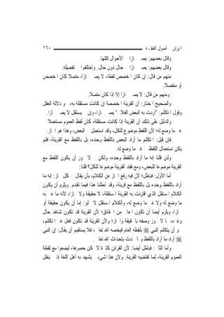 ‫٠٦١‬                                                        ‫ﺍﳌﻴﺰﺍﻥ ﰲ ﺃﺻﻮﻝ ﺍﻟﻔﻘـﻪ‬
                                   ‫ﻭﻗﺎﻝ ﺑﻌﻀﻬﻢ: ﻳﺼﲑ ﳎﺎﺯ‪‬ﺍ ﰲ ﺍﻷﺣﻮﺍﻝ ﻛﻠﻬﺎ.‬
             ‫ﻭﻗﺎﻝ ﺑﻌﻀﻬﻢ: ﻳﺼﲑ ﳎﺎﺯ‪‬ﺍ ﰲ ﺣﺎﻝ ﺩﻭﻥ ﺣﺎﻝ. ﻭﺍﺧﺘﻠﻔﻮﺍ ﰲ ﺗﻔﺼﻴﻠﻪ.‬
‫ﻣﻨﻬﻢ ﻣﻦ ﻗﺎﻝ: ﺇﻥ ﻛﺎﻥ ﺍﳌﺨﺼﺺ ﻟﻔﻈﹰﺎ، ﻻ ﻳﺼﲑ ﳎﺎﺯ‪‬ﺍ، ﻣﺘﺼﻼ ﻛﺎﻥ ﺍﳌﺨﺼﺺ‬
                 ‫ﹰ‬
                                                                     ‫ﺃﻭ ﻣﻨﻔﺼﻼ.‬
                                                                      ‫ﹰ‬
                             ‫ﻭﻣﻨﻬﻢ ﻣﻦ ﻗﺎﻝ: ﻻ ﻳﺼﲑ ﳎﺎﺯ‪‬ﺍ ﺇﻻ ﺇﺫﺍ ﻛﺎﻥ ﻣﺘﺼﻼ.‬
                              ‫ﹰ‬
‫ﻭﺍﻟﺼﺤﻴﺢ ﺍﳌﺨﺘﺎﺭ: ﺃﻥ ﺍﻟﻘﺮﻳﻨﺔ ﺍﳌﺨﺼﺼﺔ ﺇﻥ ﻛﺎﻧﺖ ﻣﺴﺘﻘﻠﺔ ﺑﻪ، ﳓﻮ ﺩﻻﻟﺔ ﺍﻟﻌﻘﻞ‬
   ‫ﻭﻗﻮﻝ ﺍﳌﺘﻜﻠﻢ: "ﺃﺭﺩﺕ ﺑﻪ ﺍﻟﺒﻌﺾ ﺍﻟﻔﻼﱐ" ﻳﺼﲑ ﳎﺎﺯ‪‬ﺍ، ﻭﺇﻥ ﱂ ﻳﺴﺘﻘﻞ ﻻ ﻳﺼﲑ ﳎﺎﺯ‪‬ﺍ.‬
‫ﻭﺍﻟﺪﻟﻴﻞ ﻋﻠﻰ ﺫﻟﻚ ﺃﻥ ﺍﻟﻘﺮﻳﻨﺔ ﺇﺫﺍ ﻛﺎﻧﺖ ﻣﺴﺘﻘﻠﺔ، ﻛﺎﻥ ﻟﻔﻆ ﺍﻟﻌﻤﻮﻡ ﻣﺴﺘﻌﻤﻼ ﰲ‬
     ‫ﹰ‬
   ‫ﻏﲑ ﻣﺎ ﻭﺿﻊ ﻟﻪ؛ ﻷﻥ ﺍﻟﻠﻔﻆ ﻣﻮﺿﻮﻉ ﻟﻠﻜﻞ، ﻭﻗﺪ ﺍﺳﺘﻌﻤﻞ ﰲ ﺍﻟﺒﻌﺾ، ﻭﻫﺬﺍ ﻫﻮ ﺍ‪‬ﺎﺯ.‬
‫ﻓﺈﻥ ﻗﻴﻞ: ﺍﳌﺘﻜﻠﻢ ﻣﺎ ﺃﺭﺍﺩ ﺍﻟﺒﻌﺾ ﺑﺎﻟﻠﻔﻆ ﻭﺣﺪﻩ، ﺑﻞ ﺑﺎﻟﻠﻔﻆ ﻣﻊ ﺍﻟﻘﺮﻳﻨﺔ، ﻓﻠﻢ‬
                                            ‫ﻳﻜﻦ ﺍﺳﺘﻌﻤﺎﻝ ﺍﻟﻠﻔﻆ ﰲ ﻏﲑ ﻣﺎ ﻭﺿﻊ ﻟﻪ.‬
‫ﻭﻟﺌﻦ ﻗﻠﻨﺎ ﺇﻧﻪ ﻣﺎ ﺃﺭﺍﺩ ﺑﺎﻟﻠﻔﻆ ﻭﺣﺪﻩ، ﻭﻟﻜﻦ ﱂ ﻻ ﳚﻮﺯ ﺃﻥ ﻳﻜﻮﻥ ﺍﻟﻠﻔﻆ ﻣﻊ‬
                       ‫ﺍﻟﻘﺮﻳﻨﺔ ﻣﻮﺿﻮﻋﺎ ﻟﻠﺒﻌﺾ، ﻭﻣﻊ ﻓﻘﺪ ﺍﻟﻘﺮﻳﻨﺔ ﻣﻮﺿﻮﻋ‪‬ﺎ ﻟﻠﻜﻞ؟ ﻗﻠﻨﺎ:‬
                                                                   ‫‪‬‬
‫ﺃﻣﺎ ﺍﻷﻭﻝ: ﻓﺒﺎﻃﻞ؛ ﻷﻥ ﻓﻴﻪ ﺭﻓﻊ ﺍ‪‬ﺎﺯ ﻋﻦ ﺍﻟﻜﻼﻡ، ﺑﺄﻥ ﻳﻘﺎﻝ ﰲ ﻛﻞ ﳎﺎﺯ: ﺇﻧﻪ ﻣﺎ‬
‫ﺃﺭﺍﺩ ﺑﺎﻟﻠﻔﻆ ﻭﺣﺪﻩ ﺑﻞ ﺑﺎﻟﻠﻔﻆ ﻣﻊ ﻗﺮﻳﻨﺔ، ﻭﻗﺪ ﺃﺑﻄﻠﻨﺎ ﻫﺬﺍ ﻓﻴﻤﺎ ﺗﻘﺪﻡ. ﻭﻳﻠﺰﻡ ﺃﻥ ﻳﻜﻮﻥ‬
‫ﺍﻟﻜﻼﻡ ﺍﳌﺴﺘﻘﻞ ﺍﻟﺬﻱ ﺍﻗﺘﺮﻧﺖ ﺑﻪ ﺍﻟﻘﺮﻳﻨﺔ ﺍﳌﺴﺘﻘﻠﺔ، ﻻ ﺣﻘﻴﻘﺔ ﻭﻻ ﳎﺎﺯ‪‬ﺍ، ﻷﻧﻪ ﻣﺎ ﻋﲎ ﺑﻪ‬
‫ﻣﺎ ﻭﺿﻊ ﻟﻪ ﻭﻻ ﻏﲑ ﻣﺎ ﻭﺿﻊ ﻟﻪ، ﻭﺍﻟﻜﻼﻡ ﺍﳌﺴﺘﻘﻞ ﻻ ﳜﻠﻮ: ﺇﻣﺎ ﺃﻥ ﻳﻜﻮﻥ ﺣﻘﻴﻘﺔ ﺃﻭ‬
‫ﳎﺎﺯ‪‬ﺍ، ﻭﻳﻠﺰﻡ ﺃﻳﻀ‪‬ﺎ ﺃﻥ ﺗﻜﻮﻥ ﺍﳌﻌﺎﱐ ﻣﻦ ﺍﳊﻘﺎﺋﻖ؛ ﻷﻥ ﺍﻟﻘﺮﻳﻨﺔ ﻗﺪ ﺗﻜﻮﻥ ﺷﺎﻫﺪ ﺣﺎﻝ‬
‫ﻭﻏﲑﻩ، ﳑﺎ ﻻ ﳚﻮﺯ ﻭﺻﻔﻪ ﺑﺎﳊﻘﻴﻘﺔ ﻭﺍ‪‬ﺎﺯ؛ ﻭﻷﻥ ﺍﻟﻘﺮﻳﻨﺔ ﻗﺪ ﺗﻜﻮﻥ ﻓﻌﻞ ﻏﲑ ﺍﳌﺘﻜﻠﻢ،‬
‫ﳓﻮ ﺃﻥ ﻳﺘﻜﻠﻢ ﺍﻟ‪‬ﻨﺒِﻲ ‪ ‬ﺑﻠﻔﻈﻪ ﺍﻟﻌﺎﻡ ﻓﻴﺨﺼﻪ ﺍﷲ ﺗﻌﺎﱃ، ﻓﻼ ﻳﺴﺘﻘﻴﻢ ﺃﻥ ﻳﻘﺎﻝ: ﺇﻥ ﺍﻟ‪‬ﻨﺒِﻲ‬
                                ‫‪ ‬ﺃﺭﺍﺩ ﻣﺎ ﺃﺭﺍﺩ ﺑﺎﻟﻠﻔﻆ ﻭﲟﺎ ﳛﺪﺙ ﺑﺈﺣﺪﺍﺙ ﺍﷲ ﺗﻌﺎﱃ.‬
‫ﻭﺃﻣﺎ ﺍﻟﺜﺎﱐ: ﻓﺒﺎﻃﻞ ﺃﻳﻀ‪‬ﺎ: ﻷﻥ ﺍﻟﻘﺮﺍﺋﻦ ﻛﺜﲑﺓ ﻻ ﳝﻜﻦ ﺣﺼﺮﻫﺎ، ﻟﻴﻀﻌﻮﺍ ﻣﻊ ﻟﻔﻈﺔ‬
‫ﺍﻟﻌﻤﻮﻡ ﺍﻟﻘﺮﻳﻨﺔ، ِﻟﻤ‪‬ﺎ ﺗﻘﺘﻀﻴﻪ ﺍﻟﻘﺮﻳﻨﺔ. ﻭﻷﻥ ﻫﺬﺍ ﺷﻲﺀ ﱂ ﻳﺸﻬﺪ ﺑﻪ ﺃﻫﻞ ﺍﻟﻠﻐﺔ ﺇﺫ ﱂ ﻳﻨﻘﻞ‬
 