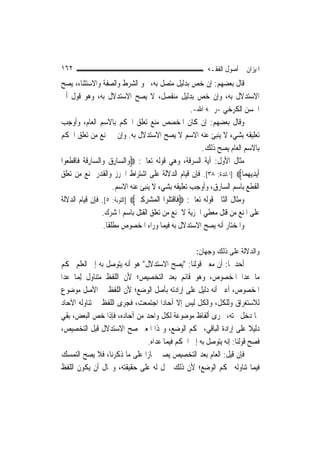 ‫٢٦١‬                                                       ‫ﺍﳌﻴﺰﺍﻥ ﰲ ﺃﺻﻮﻝ ﺍﻟﻔﻘـﻪ‬
‫ﻗﺎﻝ ﺑﻌﻀﻬﻢ: ﺇﻥ ﺧﺺ ﺑﺪﻟﻴﻞ ﻣﺘﺼﻞ ﺑﻪ، ﳓﻮ ﺍﻟﺸﺮﻁ ﻭﺍﻟﺼﻔﺔ ﻭﺍﻻﺳﺘﺜﻨﺎﺀ، ﻳﺼﺢ‬
‫ﺍﻻﺳﺘﺪﻻﻝ ﺑﻪ، ﻭﺇﻥ ﺧﺺ ﺑﺪﻟﻴﻞ ﻣﻨﻔﺼﻞ، ﻻ ﻳﺼﺢ ﺍﻻﺳﺘﺪﻻﻝ ﺑﻪ، ﻭﻫﻮ ﻗﻮﻝ ﺃﰊ‬
                                                       ‫ﺍﳊﺴﻦ ﺍﻟﻜﺮﺧﻲ -ﺭﲪﻪ ﺍﷲ-.‬
‫ﻭﻗﺎﻝ ﺑﻌﻀﻬﻢ: ﺇﻥ ﻛﺎﻥ ﺍﳌﺨﺼﺺ ﻣﻨﻊ ﺗﻌﻠﻖ ﺍﳊﻜﻢ ﺑﺎﻻﺳﻢ ﺍﻟﻌﺎﻡ، ﻭﺃﻭﺟﺐ‬
‫ﺗﻌﻠﻴﻘﻪ ﺑﺸﻲﺀ ﻻ ﻳﻨﺒﺊ ﻋﻨﻪ ﺍﻻﺳﻢ ﻻ ﻳﺼﺢ ﺍﻻﺳﺘﺪﻻﻝ ﺑﻪ. ﻭﺇﻥ ﱂ ﳝﻨﻊ ﻣﻦ ﺗﻌﻠﻖ ﺍﳊﻜﻢ‬
                                                          ‫ﺑﺎﻻﺳﻢ ﺍﻟﻌﺎﻡ ﻳﺼﺢ ﺫﻟﻚ.‬
‫ﻣﺜﺎﻝ ﺍﻷﻭﻝ: ﺁﻳﺔ ﺍﻟﺴﺮﻗﺔ، ﻭﻫﻲ ﻗﻮﻟﻪ ﺗﻌﺎﱃ: ‪‬ﻭ‪‬ﺍﻟ ‪‬ﺎﺭ ‪ ‬ﻭ‪‬ﺍﻟ ‪‬ﺎﺭﻗ ﹸ ﻓﹶﺎﻗﻄ ‪‬ﻮﺍ‬
  ‫ﺴ ِﻕ ﺴ ِ ﹶﺔ ﹾ ﹶ ﻌ‬
‫ﹶﺃ‪‬ﻳﺪ‪‬ﻳﻬﻤ‪‬ﺎ‪] ‬ﺍﳌﺎﺋﺪﺓ: ٨٣[. ﻓﺈﻥ ﻗﻴﺎﻡ ﺍﻟﺪﻻﻟﺔ ﻋﻠﻰ ﺍﺷﺘﺮﺍﻁ ﺍﳊﺮﺯ ﻭﺍﻟﻘﺪﺭ ﳝﻨﻊ ﻣﻦ ﺗﻌﻠﻖ‬
                                                                          ‫ِ‪‬‬
                          ‫ﺍﻟﻘﻄﻊ ﺑﺎﺳﻢ ﺍﻟﺴﺎﺭﻕ، ﻭﺃﻭﺟﺐ ﺗﻌﻠﻴﻘﻪ ﺑﺸﻲﺀ ﻻ ﻳﻨﺒﺊ ﻋﻨﻪ ﺍﻻﺳﻢ.‬
‫ﻭﻣﺜﺎﻝ ﺍﻟﺜﺎﱐ ﻗﻮﻟﻪ ﺗﻌﺎﱃ: ‪‬ﻓﹶﺎﻗﺘ ﹸﻮﺍ ﺍﹾﻟﻤ‪‬ﺸﺮﻛﲔ‪] ‬ﺍﻟﺘﻮﺑﺔ: ٥[. ﻓﺈﻥ ﻗﻴﺎﻡ ﺍﻟﺪﻻﻟﺔ‬
                                  ‫‪ ِ ِ‬‬      ‫ﹾ‪‬ﻠ‬
                    ‫ﻋﻠﻰ ﺍﳌﻨﻊ ﻣﻦ ﻗﺘﻞ ﻣﻌﻄﻲ ﺍﳉﺰﻳﺔ ﻻ ﳝﻨﻊ ﻣﻦ ﺗﻌﻠﻖ ﺍﻟﻘﺘﻞ ﺑﺎﺳﻢ ﺍﳌﺸﺮﻙ.‬
                     ‫ﻭﺍﳌﺨﺘﺎﺭ ﺃﻧﻪ ﻳﺼﺢ ﺍﻻﺳﺘﺪﻻﻝ ﺑﻪ ﻓﻴﻤﺎ ﻭﺭﺍﺀ ﺍﳌﺨﺼﻮﺹ ﻣﻄﻠﻘﹰﺎ.‬

                                                     ‫ﻭﺍﻟﺪﻻﻟﺔ ﻋﻠﻰ ﺫﻟﻚ ﻭﺟﻬﺎﻥ:‬
‫ﺃﺣﺪﳘﺎ: ﺃﻥ ﻣﻌﲎ ﻗﻮﻟﻨﺎ: "ﻳﺼﺢ ﺍﻻﺳﺘﺪﻻﻝ" ﻫﻮ ﺃﻧﻪ ﻳﺘﻮﺻﻞ ﺑﻪ ﺇﱃ ﺍﻟﻌﻠﻢ ﲝﻜﻢ‬
‫ﻣﺎ ﻋﺪﺍ ﺍﳌﺨﺼﻮﺹ، ﻭﻫﻮ ﻗﺎﺋﻢ ﺑﻌﺪ ﺍﻟﺘﺨﺼﻴﺺ؛ ﻷﻥ ﺍﻟﻠﻔﻆ ﻣﺘﻨﺎﻭﻝ ِﻟﻤﺎ ﻋﺪﺍ‬
      ‫‪‬‬
‫ﺍﳌﺨﺼﻮﺹ، ﺃﻋﲏ ﺃﻧﻪ ﺩﻟﻴﻞ ﻋﻠﻰ ﺇﺭﺍﺩﺗﻪ ﺑﺄﺻﻞ ﺍﻟﻮﺿﻊ؛ ﻷﻥ ﺍﻟﻠﻔﻆ ﰲ ﺍﻷﺻﻞ ﻣﻮﺿﻮﻉ‬
‫ﻟﻼﺳﺘﻐﺮﺍﻕ ﻭﻟﻠﻜﻞ، ﻭﺍﻟﻜﻞ ﻟﻴﺲ ﺇﻻ ﺁﺣﺎﺩ‪‬ﺍ ﺍﺟﺘﻤﻌﺖ، ﻓﺠﺮﻯ ﺍﻟﻠﻔﻆ ﰲ ﺗﻨﺎﻭﻟﻪ ﺍﻵﺣﺎﺩ‬
‫ﳑﺎ ﺩﺧﻞ ﲢﺘﻪ، ﳎﺮﻯ ﺃﻟﻔﺎﻅ ﻣﻮﺿﻮﻋﺔ ﻟﻜﻞ ﻭﺍﺣﺪ ﻣﻦ ﺁﺣﺎﺩﻩ، ﻓﺈﺫﺍ ﺧﺺ ﺍﻟﺒﻌﺾ، ﺑﻘﻲ‬
‫ﺩﻟﻴﻼ ﻋﻠﻰ ﺇﺭﺍﺩﺓ ﺍﻟﺒﺎﻗﻲ، ﲝﻜﻢ ﺍﻟﻮﺿﻊ، ﻭﳍﺬﺍ ﺍﳌﻌﲎ ﺻﺢ ﺍﻻﺳﺘﺪﻻﻝ ﻗﺒﻞ ﺍﻟﺘﺨﺼﻴﺺ،‬   ‫ﹰ‬
                               ‫ﻓﺼﺢ ﻗﻮﻟﻨﺎ: ﺇﻧﻪ ﻳﺘﻮﺻﻞ ﺑﻪ ﺇﱃ ﺍﳊﻜﻢ ﻓﻴﻤﺎ ﻋﺪﺍﻩ.‬
‫ﻓﺈﻥ ﻗﻴﻞ: ﺍﻟﻌﺎﻡ ﺑﻌﺪ ﺍﻟﺘﺨﺼﻴﺺ ﻳﺼﲑ ﳎﺎﺯ‪‬ﺍ ﻋﻠﻰ ﻣﺎ ﺫﻛﺮﻧﺎ، ﻓﻼ ﻳﺼﺢ ﺍﻟﺘﻤﺴﻚ‬
‫ﻓﻴﻤﺎ ﺗﻨﺎﻭﻟﻪ ﲝﻜﻢ ﺍﻟﻮﺿﻊ؛ ﻷﻥ ﺫﻟﻚ ﲪﻞ ﻟﻪ ﻋﻠﻰ ﺣﻘﻴﻘﺘﻪ، ﻭﳏﺎﻝ ﺃﻥ ﻳﻜﻮﻥ ﺍﻟﻠﻔﻆ‬
 