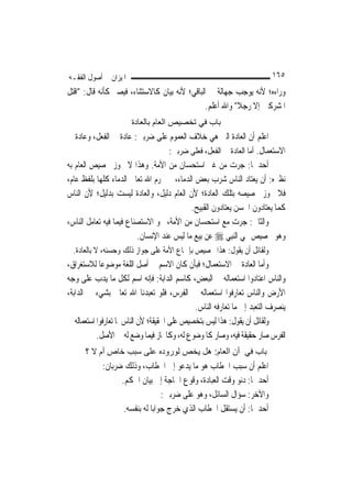 ‫ﺍﳌﻴﺰﺍﻥ ﰲ ﺃﺻﻮﻝ ﺍﻟﻔﻘـﻪ‬                                                     ‫٥٦١‬
‫ﻭﺭﺍﺀﻩ؛ ﻷﻧﻪ ﻳﻮﺟﺐ ﺟﻬﺎﻟﺔ ﰲ ﺍﻟﺒﺎﻗﻲ؛ ﻷﻧﻪ ﺑﻴﺎﻥ ﻛﺎﻻﺳﺘﺜﻨﺎﺀ، ﻓﻴﺼﲑ ﻛﺄﻧﻪ ﻗﺎﻝ: "ﺍﻗﺘﻞ‬
                                                ‫ﺍﳌﺸﺮﻛﲔ ﺇﻻ ﺭﺟﻼ" ﻭﺍﷲ ﺃﻋﻠﻢ.‬
                                                           ‫ﹰ‬
                       ‫ﺑﺎب ﻓﻲ ﺗﺨﺼﻴﺺ اﻟﻌﺎم ﺑﺎﻟﻌﺎدة‬
‫ﺍﻋﻠﻢ ﺃﻥ ﺍﻟﻌﺎﺩﺓ ﺍﻟﱵ ﻫﻲ ﺧﻼﻑ ﺍﻟﻌﻤﻮﻡ ﻋﻠﻰ ﺿﺮﺑﲔ: ﻋﺎﺩﺓ ﰲ ﺍﻟﻔﻌﻞ، ﻭﻋﺎﺩﺓ ﰲ‬
                                   ‫ﺍﻻﺳﺘﻌﻤﺎﻝ. ﺃﻣﺎ ﺍﻟﻌﺎﺩﺓ ﰲ ﺍﻟﻔﻌﻞ، ﻓﻌﻠﻰ ﺿﺮﺑﲔ:‬
‫ﺃﺣﺪﳘﺎ: ﺟﺮﺕ ﻣﻦ ﻏﲑ ﺍﺳﺘﺤﺴﺎﻥ ﻣﻦ ﺍﻷﻣﺔ. ﻭﻫﺬﺍ ﻻ ﳚﻮﺯ ﲣﺼﻴﺺ ﺍﻟﻌﺎﻡ ﺑﻪ‬
‫ﻧﻈﲑﻩ: ﺃﻥ ﻳﻌﺘﺎﺩ ﺍﻟﻨﺎﺱ ﺷﺮﺏ ﺑﻌﺾ ﺍﻟﺪﻣﺎﺀ، ﰒ ﳛﺮﻡ ﺍﷲ ﺗﻌﺎﱃ ﺍﻟﺪﻣﺎﺀ ﻛﻠﻬﺎ ﺑﻠﻔﻆ ﻋﺎﻡ،‬
‫ﻓﻼ ﳚﻮﺯ ﲣﺼﻴﺼﻪ ﺑﺘﻠﻚ ﺍﻟﻌﺎﺩﺓ؛ ﻷﻥ ﺍﻟﻌﺎﻡ ﺩﻟﻴﻞ، ﻭﺍﻟﻌﺎﺩﺓ ﻟﻴﺴﺖ ﺑﺪﻟﻴﻞ؛ ﻷﻥ ﺍﻟﻨﺎﺱ‬
                                           ‫ﻛﻤﺎ ﻳﻌﺘﺎﺩﻭﻥ ﺍﳊﺴﻦ ﻳﻌﺘﺎﺩﻭﻥ ﺍﻟﻘﺒﻴﺢ.‬
‫ﻭﺍﻟﺜﺎﱐ: ﺟﺮﺕ ﻣﻊ ﺍﺳﺘﺤﺴﺎﻥ ﻣﻦ ﺍﻷﻣﺔ، ﳓﻮ ﺍﻻﺳﺘﺼﻨﺎﻉ ﻓﻴﻤﺎ ﻓﻴﻪ ﺗﻌﺎﻣﻞ ﺍﻟﻨﺎﺱ،‬
                         ‫ﻭﻫﻮ ﲣﺼﻴﺺ ‪‬ﻲ ﺍﻟ‪‬ﻨﺒِﻲ ‪ ‬ﻋﻦ ﺑﻴﻊ ﻣﺎ ﻟﻴﺲ ﻋﻨﺪ ﺍﻹﻧﺴﺎﻥ.‬
  ‫ﻭﻟﻘﺎﺋﻞ ﺃﻥ ﻳﻘﻮﻝ: ﻫﺬﺍ ﲣﺼﻴﺺ ﺑﺈﲨﺎﻉ ﺍﻷﻣﺔ ﻋﻠﻰ ﺟﻮﺍﺯ ﺫﻟﻚ ﻭﺣﺴﻨﻪ، ﻻ ﺑﺎﻟﻌﺎﺩﺓ.‬
‫ﻭﺃﻣﺎ ﺍﻟﻌﺎﺩﺓ ﰲ ﺍﻻﺳﺘﻌﻤﺎﻝ؛ ﻓﺒﺄﻥ ﻛﺎﻥ ﺍﻻﺳﻢ ﰲ ﺃﺻﻞ ﺍﻟﻠﻐﺔ ﻣﻮﺿﻮﻋ‪‬ﺎ ﻟﻼﺳﺘﻐﺮﺍﻕ،‬
‫ﻭﺍﻟﻨﺎﺱ ﺍﻋﺘﺎﺩﻭﺍ ﺍﺳﺘﻌﻤﺎﻟﻪ ﰲ ﺍﻟﺒﻌﺾ، ﻛﺎﺳﻢ ﺍﻟﺪﺍﺑﺔ: ﻓﺈﻧﻪ ﺍﺳﻢ ﻟﻜﻞ ﻣﺎ ﻳﺪﺏ ﻋﻠﻰ ﻭﺟﻪ‬
‫ﺍﻷﺭﺽ ﻭﺍﻟﻨﺎﺱ ﺗﻌﺎﺭﻓﻮﺍ ﺍﺳﺘﻌﻤﺎﻟﻪ ﰲ ﺍﻟﻔﺮﺱ، ﻓﻠﻮ ﺗﻌﺒﺪﻧﺎ ﺍﷲ ﺗﻌﺎﱃ ﺑﺸﻲﺀ ﰲ ﺍﻟﺪﺍﺑﺔ،‬
                                              ‫ﻳﻨﺼﺮﻑ ﺍﻟﺘﻌﺒﺪ ﺇﱃ ﻣﺎ ﺗﻌﺎﺭﻓﻪ ﺍﻟﻨﺎﺱ.‬
‫ﻭﻟﻘﺎﺋﻞ ﺃﻥ ﻳﻘﻮﻝ: ﻫﺬﺍ ﻟﻴﺲ ﺑﺘﺨﺼﻴﺺ ﻋﻠﻰ ﺍﳊﻘﻴﻘﺔ؛ ﻷﻥ ﺍﻟﻨﺎﺱ ﳌﺎ ﺗﻌﺎﺭﻓﻮﺍ ﺍﺳﺘﻌﻤﺎﻟﻪ ﰲ‬
           ‫ﺍﻟﻔﺮﺱ ﺻﺎﺭ ﺣﻘﻴﻘﺔ ﻓﻴﻪ، ﻭﺻﺎﺭ ﻛﺎﳌﻮﺿﻮﻉ ﻟﻪ، ﻭﻛﺎ‪‬ﺎﺯ ﻓﻴﻤﺎ ﻭﺿﻊ ﻟﻪ ﰲ ﺍﻷﺻﻞ.‬
      ‫ﺑﺎب ﻓﻲ أن اﻟﻌﺎم: هﻞ ﻳﺨﺺ ﻟﻮرودﻩ ﻋﻠﻰ ﺳﺒﺐ ﺧﺎص أم ﻻ ؟‬
            ‫ﺍﻋﻠﻢ ﺃﻥ ﺳﺒﺐ ﺍﳋﻄﺎﺏ ﻫﻮ ﻣﺎ ﻳﺪﻋﻮ ﺇﱃ ﺍﳋﻄﺎﺏ، ﻭﺫﻟﻚ ﺿﺮﺑﺎﻥ:‬
                  ‫ﺃﺣﺪﳘﺎ: ﺩﻧﻮ ﻭﻗﺖ ﺍﻟﻌﺒﺎﺩﺓ، ﻭﻗﻮﻉ ﺍﳊﺎﺟﺔ ﺇﱃ ﺑﻴﺎﻥ ﺍﳊﻜﻢ.‬
                                  ‫ﻭﺍﻵﺧﺮ: ﺳﺆﺍﻝ ﺍﻟﺴﺎﺋﻞ، ﻭﻫﻮ ﻋﻠﻰ ﺿﺮﺑﲔ:‬
                   ‫ﺃﺣﺪﳘﺎ: ﺃﻥ ﻳﺴﺘﻘﻞ ﺍﳋﻄﺎﺏ ﺍﻟﺬﻱ ﺧﺮﺝ ﺟﻮﺍﺑ‪‬ﺎ ﻟﻪ ﺑﻨﻔﺴﻪ.‬
 