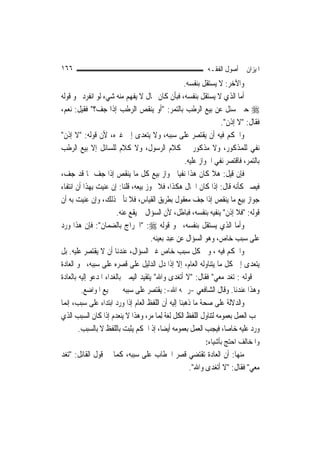 ‫٦٦١‬                                                         ‫ﺍﳌﻴﺰﺍﻥ ﰲ ﺃﺻﻮﻝ ﺍﻟﻔﻘـﻪ‬
                                                    ‫ﻭﺍﻵﺧﺮ: ﻻ ﻳﺴﺘﻘﻞ ﺑﻨﻔﺴﻪ.‬
‫ﺃﻣﺎ ﺍﻟﺬﻱ ﻻ ﻳﺴﺘﻘﻞ ﺑﻨﻔﺴﻪ، ﻓﺒﺄﻥ ﻛﺎﻥ ﲝﺎﻝ ﻻ ﻳﻔﻬﻢ ﻣﻨﻪ ﺷﻲﺀ ﻟﻮ ﺍﻧﻔﺮﺩ ﳓﻮ ﻗﻮﻟﻪ‬
‫‪ ‬ﺣﲔ ﺳﺌﻞ ﻋﻦ ﺑﻴﻊ ﺍﻟﺮﻃﺐ ﺑﺎﻟﺘﻤﺮ: "ﺃﻭ ﻳﻨﻘﺺ ﺍﻟﺮﻃﺐ ﺇﺫﺍ ﺟﻒ؟" ﻓﻘﻴﻞ: ﻧﻌﻢ،‬
                                                                  ‫ﻓﻘﺎﻝ: "ﻻ ﺇﺫﻥ".‬
‫ﻭﺍﳊﻜﻢ ﻓﻴﻪ ﺃﻥ ﻳﻘﺘﺼﺮ ﻋﻠﻰ ﺳﺒﺒﻪ، ﻭﻻ ﻳﺘﻌﺪﻯ ﺇﱃ ﻏﲑﻩ، ﻷﻥ ﻗﻮﻟﻪ: "ﻻ ﺇﺫﻥ"‬
‫ﻧﻔﻲ ﻟﻠﻤﺬﻛﻮﺭ، ﻭﻻ ﻣﺬﻛﻮﺭ ﰲ ﻛﻼﻡ ﺍﻟﺮﺳﻮﻝ، ﻭﻻ ﻛﻼﻡ ﻟﻠﺴﺎﺋﻞ ﺇﻻ ﺑﻴﻊ ﺍﻟﺮﻃﺐ‬
                                                    ‫ﺑﺎﻟﺘﻤﺮ، ﻓﺎﻗﺘﺼﺮ ﻧﻔﻲ ﺍﳉﻮﺍﺯ ﻋﻠﻴﻪ.‬
‫ﻓﺈﻥ ﻗﻴﻞ: ﻫﻼ ﻛﺎﻥ ﻫﺬﺍ ﻧﻔﻴ‪‬ﺎ ﳉﻮﺍﺯ ﺑﻴﻊ ﻛﻞ ﻣﺎ ﻳﻨﻘﺺ ﺇﺫﺍ ﺟﻒ ﲟﺎ ﻗﺪ ﺟﻒ،‬
‫ﻓﻴﺼﲑ ﻛﺄﻧﻪ ﻗﺎﻝ: ﺇﺫﺍ ﻛﺎﻥ ﺍﳊﺎﻝ ﻫﻜﺬﺍ، ﻓﻼ ﳚﻮﺯ ﺑﻴﻌﻪ، ﻗﻠﻨﺎ: ﺇﻥ ﻋﻨﻴﺖ ﺑِﻬﺬﺍ ﺃﻥ ﺍﻧﺘﻔﺎﺀ‬
‫ﺟﻮﺍﺯ ﺑﻴﻊ ﻣﺎ ﻳﻨﻘﺺ ﺇﺫﺍ ﺟﻒ ﻣﻌﻘﻮﻝ ﺑﻄﺮﻳﻖ ﺍﻟﻘﻴﺎﺱ، ﻓﻼ ﻧﺄﰉ ﺫﻟﻚ، ﻭﺇﻥ ﻋﻨﻴﺖ ﺑﻪ ﺃﻥ‬
                        ‫ﻗﻮﻟﻪ: "ﻓﻼ ﺇﺫﻥ" ﻳﻨﻔﻴﻪ ﺑﻨﻔﺴﻪ، ﻓﺒﺎﻃﻞ، ﻷﻥ ﺍﻟﺴﺆﺍﻝ ﱂ ﻳﻘﻊ ﻋﻨﻪ.‬
‫ﻭﺃﻣﺎ ﺍﻟﺬﻱ ﻳﺴﺘﻘﻞ ﺑﻨﻔﺴﻪ، ﳓﻮ ﻗﻮﻟﻪ ‪" :‬ﺍﳋﺮﺍﺝ ﺑﺎﻟﻀﻤﺎﻥ": ﻓﺈﻥ ﻫﺬﺍ ﻭﺭﺩ‬
                                      ‫ﻋﻠﻰ ﺳﺒﺐ ﺧﺎﺹ، ﻭﻫﻮ ﺍﻟﺴﺆﺍﻝ ﻋﻦ ﻋﺒﺪ ﺑﻌﻴﻨﻪ.‬
‫ﻭﺍﳊﻜﻢ ﻓﻴﻪ ، ﻭﰲ ﻛﻞ ﺳﺒﺐ ﺧﺎﺹ ﻏﲑ ﺍﻟﺴﺆﺍﻝ، ﻋﻨﺪﻧﺎ ﺃﻥ ﻻ ﻳﻘﺘﺼﺮ ﻋﻠﻴﻪ. ﺑﻞ‬
‫ﻳﺘﻌﺪﻯ ﺇﱃ ﻛﻞ ﻣﺎ ﻳﺘﻨﺎﻭﻟﻪ ﺍﻟﻌﺎﻡ، ﺇﻻ ﺇﺫﺍ ﺩﻝ ﺍﻟﺪﻟﻴﻞ ﻋﻠﻰ ﻗﺼﺮﻩ ﻋﻠﻰ ﺳﺒﺒﻪ، ﳓﻮ ﺍﻟﻌﺎﺩﺓ‬
‫ﰲ ﻗﻮﻟﻪ : ﺗﻐﺪ ﻣﻌﻲ" ﻓﻘﺎﻝ: "ﻻ ﺃﺗﻐﺪﻯ ﻭﺍﷲ" ﻳﺘﻘﻴﺪ ﺍﻟﻴﻤﲔ ﺑﺎﻟﻐﺪﺍﺀ ﺍﳌﺪﻋﻮ ﺇﻟﻴﻪ ﺑﺎﻟﻌﺎﺩﺓ‬
         ‫ﻭﻫﺬﺍ ﻋﻨﺪﻧﺎ. ﻭﻗﺎﻝ ﺍﻟﺸﺎﻓﻌﻲ -ﺭﲪﻪ ﺍﷲ-: ﻳﻘﺘﺼﺮ ﻋﻠﻰ ﺳﺒﺒﻪ ﰲ ﲨﻴﻊ ﺍﳌﻮﺍﺿﻊ.‬
‫ﻭﺍﻟﺪﻻﻟﺔ ﻋﻠﻰ ﺻﺤﺔ ﻣﺎ ﺫﻫﺒﻨﺎ ﺇﻟﻴﻪ ﺃﻥ ﺍﻟﻠﻔﻆ ﺍﻟﻌﺎﻡ ﺇﺫﺍ ﻭﺭﺩ ﺍﺑﺘﺪﺍﺀ ﻋﻠﻰ ﺳﺒﺐ، ﺇ‪‬ﻤﺎ‬
  ‫ﻧ‬
‫ﳚﺐ ﺍﻟﻌﻤﻞ ﺑﻌﻤﻮﻣﻪ ﻟﺘﻨﺎﻭﻝ ﺍﻟﻠﻔﻆ ﺍﻟﻜﻞ ﻟﻐﺔ ِﻟﻤ‪‬ﺎ ﻣﺮ، ﻭﻫﺬﺍ ﻻ ﻳﻨﻌﺪﻡ ﺇﺫﺍ ﻛﺎﻥ ﺍﻟﺴﺒﺐ ﺍﻟﺬﻱ‬
        ‫ﻭﺭﺩ ﻋﻠﻴﻪ ﺧﺎ ‪‬ﺎ، ﻓﻴﺠﺐ ﺍﻟﻌﻤﻞ ﺑﻌﻤﻮﻣﻪ ﺃﻳﻀ‪‬ﺎ، ﺇﺫ ﺍﳊﻜﻢ ﻳﺜﺒﺖ ﺑﺎﻟﻠﻔﻆ ﻻ ﺑﺎﻟﺴﺒﺐ.‬
                                                                    ‫ﺻ‬
                                                           ‫ﻭﺍﳌﺨﺎﻟﻒ ﺍﺣﺘﺞ ﺑﺄﺷﻴﺎﺀ:‬
‫ﻣﻨﻬﺎ: ﺃﻥ ﺍﻟﻌﺎﺩﺓ ﺗﻘﺘﻀﻲ ﻗﺼﺮ ﺍﳋﻄﺎﺏ ﻋﻠﻰ ﺳﺒﺒﻪ، ﻛﻤﺎ ﰲ ﻗﻮﻝ ﺍﻟﻘﺎﺋﻞ: "ﺗﻐﺪ‬
                                           ‫ﻣﻌﻲ" ﻓﻘﺎﻝ: "ﻻ ﺃﺗﻐﺪﻯ ﻭﺍﷲ".‬
 