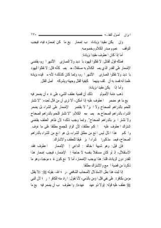 ‫٠٧١‬                                                          ‫ﺍﳌﻴﺰﺍﻥ ﰲ ﺃﺻﻮﻝ ﺍﻟﻔﻘـﻪ‬
‫ﻭﺇﻥ ﱂ ﻳﻜﻦ ﻣﻘﻴﺪ‪‬ﺍ ﺑﺰﻳﺎﺩﺓ، ﳚﺐ ﺇﺿﻤﺎﺭ ﲨﻴﻊ ﻣﺎ ﳝﻜﻦ ﺇﺿﻤﺎﺭﻩ ﻓﻴﻪ، ﻓﻴﺠﺐ‬
                                           ‫ﺍﻟﺘﻮﻗﻒ ﰲ ﻋﻤﻮﻡ ﺻﺪﺭ ﺍﻟﻜﻼﻡ ﻭﺧﺼﻮﺻﻪ.‬
                                            ‫ﺃﻣﺎ ﺇﺫﺍ ﻛﺎﻥ ﺍﳌﻌﻄﻮﻑ ﻣﻘﻴﺪ‪‬ﺍ ﺑﺰﻳﺎﺩﺓ:‬
‫ﻓﻤﺜﺎﻟﻪ ﻗﻮﻝ ﺍﻟﻘﺎﺋﻞ: ﻻ ﺗﻘﺘﻠﻮﺍ ﺍﻟﻴﻬﻮﺩ ﺑﺎﳊﺪﻳﺪ ﻭﻻ ﺍﻟﻨﺼﺎﺭﻯ ﰲ ﺍﻷﺷﻬﺮ ﺍﳊﺮﻡ، ﻳﻘﺘﻀﻲ‬
‫ﺍﻹﺿﻤﺎﺭ ﻋﻠﻰ ﺍﻟﻘﺪﺭ ﺍﻟﺬﻱ ﻳﺼﲑ ﺍﻟﻜﻼﻡ ﺑﻪ ﻣﺴﺘﻘﻼﹰ، ﺣﱴ ﻳﺼﲑ ﻛﺄﻧﻪ ﻗﺎﻝ: ﻻ ﺗﻘﺘﻠﻮﺍ ﺍﻟﻴﻬﻮﺩ‬
‫ﺑﺎﳊﺪﻳﺪ ﻭﻻ ﺗﻘﺘﻠﻮﺍ ﺍﻟﻨﺼﺎﺭﻯ ﰲ ﺍﻷﺷﻬﺮ ﺍﳊﺮﻡ، ﻭﺇ‪‬ﻤﺎ ﻛﺎﻥ ﻛﺬﻟﻚ؛ ﻷﻧﻪ ﻣﱴ ﻗﻴﺪﻩ ﺑﺰﻳﺎﺩﺓ‬
                                     ‫ﻧ‬
          ‫ﻋﻠﻤﻨﺎ ﺃﻧﻪ ﻗﺼﺪ ﺑﻪ ﺃﻥ ﳜﺎﻟﻒ ﺑﻴﻨﻬﻤﺎ ﰲ ﻛﻴﻔﻴﺔ ﺍﻟﻘﺘﻞ ﻭﺟﻬﺘﻪ ﻭﻳﺸﺮﻛﻪ ﰲ ﺃﺻﻞ ﺍﻟﻘﺘﻞ.‬
                                                   ‫ﻭﺃﻣﺎ ﺇﺫﺍ ﱂ ﻳﻜﻦ ﻣﻘﻴﺪ‪‬ﺍ ﺑﺰﻳﺎﺩﺓ:‬
‫ﺫﻫﺐ ﻋﺎﻣﺔ ﺍﻷﺻﻮﻟﻴﲔ ﰲ ﺫﻟﻚ ﺃﻥ ﻗﻀﻴﺔ ﻋﻄﻒ ﺍﻟﺸﻲﺀ ﻋﻠﻰ ﻏﲑﻩ ﺃﻥ ﻳﻀﻤﺮ ﻓﻴﻪ‬
‫ﲨﻴﻊ ﻣﺎ ﻫﻮ ﻣﻀﻤﺮ ﰲ ﺍﳌﻌﻄﻮﻑ ﻋﻠﻴﻪ ﺇﺫﺍ ﺃﻣﻜﻦ، ﺃﻻ ﺗﺮﻯ ﺃﻥ ﻣﻦ ﻗﺎﻝ ﻟﻌﺒﺪﻩ: "ﻻ ﺗﺸﺘﺮ‬
‫ﺍﻟﻠﺤﻢ ﺑﺎﻟﺪﺭﺍﻫﻢ ﺍﻟﺼﺤﺎﺡ ﻭﻻ ﺍﳋﺒﺰ" ﻻ ﻳﻘﺘﺼﺮ ﰲ ﺍﻹﺿﻤﺎﺭ ﻋﻠﻰ ﺍﻟﺸﺮﺍﺀ ﺑﻞ ﻳﻀﻤﺮ‬
‫ﺍﻟﺸﺮﺍﺀ ﺑﺎﻟﺪﺭﺍﻫﻢ ﺍﻟﺼﺤﺎﺡ ﺣﱴ ﻳﺼﲑ ﻣﻌﲎ ﺍﻟﻜﻼﻡ: "ﻻ ﺗﺸﺘﺮ ﺍﻟﻠﺤﻢ ﺑﺎﻟﺪﺭﺍﻫﻢ ﺍﻟﺼﺤﺎﺡ‬
‫ﻭﻻ ﺗﺸﺘﺮ ﺍﳋﺒﺰ ﺑﺎﻟﺪﺭﺍﻫﻢ ﺍﻟﺼﺤﺎﺡ". ﻭﺇ‪‬ﻤﺎ ﻭﺟﺐ ﺫﻟﻚ؛ ﻷﻥ ﻇﺎﻫﺮ ﺍﻟﻌﻄﻒ ﻳﻘﺘﻀﻲ‬
                                             ‫ﻧ‬
‫ﺍﺷﺘﺮﺍﻙ ﺍﳌﻌﻄﻮﻑ ﻋﻠﻴﻪ ﰲ ﺍﳊﻜﻢ ﻣﻄﻠﻘﹰﺎ، ﻷﻥ ﺍﻟﻮﺍﻭ ﻟﻠﺠﻤﻊ ﻣﻄﻠﻘﹰﺎ ﻋﻠﻰ ﻣﺎ ﻋﺮﻑ.‬
‫ﻭﺍﳊﻜﻢ ﰲ ﻫﺬﺍ ﺍﳌﺜﺎﻝ ﻟﻴﺲ ﺍﳌﻨﻊ ﻣﻦ ﻣﻄﻠﻖ ﺍﻟﺸﺮﺍﺀ، ﺑﻞ ﻫﻮ ﺍﳌﻨﻊ ﻣﻦ ﺍﻟﺸﺮﺍﺀ ﺑﺎﻟﺪﺭﺍﻫﻢ‬
                    ‫ﺍﻟﺼﺤﺎﺡ، ﻓﻴﺼﲑ ﻣﺬﻛﻮﺭ‪‬ﺍ ﰲ ﺷﺮﺍﺀ ﺍﳋﺒﺰ ﲢﻘﻴﻘﹰﺎ ﻟﻠﻌﻄﻒ ﻭﺍﻻﺷﺘﺮﺍﻙ.‬
‫ﻓﺈﻥ ﻗﻴﻞ: ﻭﻫﻮ ﺷﺒﻬﺔ ﺍﳌﺨﺎﻟﻔﲔ: ﺍﻟﺪﺍﻋﻲ ﺇﱃ ﺍﻹﺿﻤﺎﺭ ﰲ ﺍﳌﻌﻄﻮﻑ ﻓﻘﺪ‬
‫ﺍﻻﺳﺘﻘﻼﻝ، ﺇﺫ ﻟﻮ ﻛﺎﻥ ﻣﺴﺘﻘﻼ ﺑﻨﻔﺴﻪ ﻻ ﺣﺎﺟﺔ ﺇﱃ ﺍﻹﺿﻤﺎﺭ، ﻓﻴﺠﺐ ﺇﺿﻤﺎﺭ ﻫﺬﺍ‬
                                                       ‫ﹰ‬
‫ﺍﻟﻘﺪﺭ ﺩﻭﻥ ﺍﻟﺰﻳﺎﺩﺓ، ﻗﻠﻨﺎ: ﻫﺬﺍ ﻳﻮﺟﺐ ﺍﻹﺿﻤﺎﺭ، ﺃﻣﺎ ﻻ ﳝﻨﻊ ﻛﻮﻥ ﻏﲑﻩ ﻣﻮﺟﺒ‪‬ﺎ، ﻭﻫﻮ ﻣﺎ‬
                                             ‫ﺫﻛﺮﻧﺎ ﻣﻦ ﻗﻀﻴﺔ ﺍﳉﻤﻊ ﻭﺍﻻﺷﺘﺮﺍﻙ ﻣﻄﻠﻘﹰﺎ.‬
‫ﺇﺫﺍ ﺛﺒﺖ ﻫﺬﺍ ﺑﻄﻞ ﺍﻻﺳﺘﺪﻻﻝ ﻷﺻﺤﺎﺏ ﺍﻟﺸﺎﻓﻌﻲ -ﺭﲪﻪ ﺍﷲ- ﺑﻘﻮﻟﻪ ‪)) :‬ﻻ ﻳﻘﺘﻞ‬
‫ﻣﺆﻣﻦ ﺑﻜﺎﻓﺮ((. ﻋﻠﻰ ﻧﻔﻲ ﻗﺘﻞ ﺍﳌﺆﻣﻦ ﺑﺎﻟﺬﻣﻲ، ﻷﻧﺎ ﻧﻘﻮﻝ: ﺍﳌﺮﺍﺩ ﻣﻨﻪ ﺍﻟﻜﺎﻓﺮ ﺍﳊﺮﰊ؛ ﻷﻥ ﺍﻟ‪‬ﻨﺒِﻲ‬
‫‪ ‬ﻋﻄﻒ ﻋﻠﻴﻪ ﻗﻮﻟﻪ: ))ﻭﻻ ﺫﻭ ﻋﻬﺪ ﰲ ﻋﻬﺪﻩ((. ﻭﺍﳌﻌﻄﻮﻑ ﳚﺐ ﺃﻥ ﻳﻀﻤﺮ ﻓﻴﻪ ﲨﻴﻊ ﻣﺎ‬
 