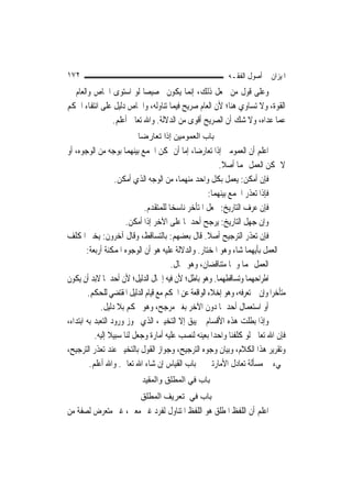 ‫٢٧١‬                                                         ‫ﺍﳌﻴﺰﺍﻥ ﰲ ﺃﺻﻮﻝ ﺍﻟﻔﻘـﻪ‬
‫ﻭﻋﻠﻰ ﻗﻮﻝ ﻣﻦ ﳚﻌﻞ ﺫﻟﻚ، ﺇ‪‬ﻤﺎ ﻳﻜﻮﻥ ﲣﺼﻴﺼ‪‬ﺎ ﻟﻮ ﺍﺳﺘﻮﻯ ﺍﳋﺎﺹ ﻭﺍﻟﻌﺎﻡ ﰲ‬
                                          ‫ﻧ‬
‫ﺍﻟﻘﻮﺓ، ﻭﻻ ﺗﺴﺎﻭﻱ ﻫﻨﺎ؛ ﻷﻥ ﺍﻟﻌﺎﻡ ﺻﺮﻳﺢ ﻓﻴﻤﺎ ﺗﻨﺎﻭﻟﻪ، ﻭﺍﳋﺎﺹ ﺩﻟﻴﻞ ﻋﻠﻰ ﺍﻧﺘﻔﺎﺀ ﺍﳊﻜﻢ‬
               ‫ﻋﻤﺎ ﻋﺪﺍﻩ، ﻭﻻ ﺷﻚ ﺃﻥ ﺍﻟﺼﺮﻳﺢ ﺃﻗﻮﻯ ﻣﻦ ﺍﻟﺪﻻﻟﺔ. ﻭﺍﷲ ﺗﻌﺎﱃ ﺃﻋﻠﻢ.‬
                          ‫ﺑﺎب اﻟﻌﻤﻮﻣﻴﻦ إذا ﺗﻌﺎرﺿﺎ‬
‫ﺍﻋﻠﻢ ﺃﻥ ﺍﻟﻌﻤﻮﻣﲔ ﺇﺫﺍ ﺗﻌﺎﺭﺿﺎ، ﺇﻣﺎ ﺃﻥ ﳝﻜﻦ ﺍﳉﻤﻊ ﺑﻴﻨﻬﻤﺎ ﺑﻮﺟﻪ ﻣﻦ ﺍﻟﻮﺟﻮﻩ، ﺃﻭ‬
                                                         ‫ﻻ ﳝﻜﻦ ﺍﻟﻌﻤﻞ ‪‬ﻤﺎ ﺃﺻﻼ.‬
                                                          ‫ﹰ‬
                   ‫ﻓﺈﻥ ﺃﻣﻜﻦ: ﻳﻌﻤﻞ ﺑﻜﻞ ﻭﺍﺣﺪ ﻣﻨﻬﻤﺎ، ﻣﻦ ﺍﻟﻮﺟﻪ ﺍﻟﺬﻱ ﺃﻣﻜﻦ.‬
                                                     ‫ﻓﺈﺫﺍ ﺗﻌﺬﺭ ﺍﳉﻤﻊ ﺑﻴﻨﻬﻤﺎ:‬
                             ‫ﻓﺈﻥ ﻋﺮﻑ ﺍﻟﺘﺎﺭﻳﺦ: ﳚﻌﻞ ﺍﳌﺘﺄﺧﺮ ﻧﺎﺳﺨ‪‬ﺎ ﻟﻠﻤﺘﻘﺪﻡ.‬
                       ‫ﻭﺇﻥ ﺟﻬﻞ ﺍﻟﺘﺎﺭﻳﺦ: ﻳﺮﺟﺢ ﺃﺣﺪﳘﺎ ﻋﻠﻰ ﺍﻵﺧﺮ ﺇﺫﺍ ﺃﻣﻜﻦ.‬
‫ﻓﺈﻥ ﺗﻌﺬﺭ ﺍﻟﺘﺮﺟﻴﺢ ﺃﺻﻼ. ﻗﺎﻝ ﺑﻌﻀﻬﻢ: ﺑﺎﻟﺘﺴﺎﻗﻂ، ﻭﻗﺎﻝ ﺁﺧﺮﻭﻥ: ‪‬ﺨﲑ ﺍﳌﻜﻠﻒ‬
            ‫ﻳ‬                                        ‫ﹰ‬
        ‫ﰲ ﺍﻟﻌﻤﻞ ﺑﺄﻳﻬﻤﺎ ﺷﺎﺀ ﻭﻫﻮ ﺍﳌﺨﺘﺎﺭ. ﻭﺍﻟﺪﻻﻟﺔ ﻋﻠﻴﻪ ﻫﻮ ﺃﻥ ﺍﻟﻮﺟﻮﻩ ﺍﳌﻤﻜﻨﺔ ﺃﺭﺑﻌﺔ:‬
                                       ‫ﺍﻟﻌﻤﻞ ‪‬ﻤﺎ ﻭﳘﺎ ﻣﺘﻨﺎﻗﻀﺎﻥ، ﻭﻫﻮ ﳏﺎﻝ.‬
‫ﺍﻃﺮﺍﺣﻬﻤﺎ ﻭﺗﺴﺎﻗﻄﻬﻤﺎ. ﻭﻫﻮ ﺑﺎﻃﻞ؛ ﻷﻥ ﻓﻴﻪ ﺇﳘﺎﻝ ﺍﻟﺪﻟﻴﻞ؛ ﻷﻥ ﺃﺣﺪﳘﺎ ﻻﺑﺪ ﺃﻥ ﻳﻜﻮﻥ‬
        ‫ﻣﺘﺄﺧﺮ‪‬ﺍ ﻭﺇﻥ ﱂ ﺗﻌﺮﻓﻪ، ﻭﻫﻮ ﺇﺧﻼﺀ ﺍﻟﻮﺍﻗﻌﺔ ﻋﻦ ﺍﳊﻜﻢ ﻣﻊ ﻗﻴﺎﻡ ﺍﻟﺪﻟﻴﻞ ﺍﳌﻘﺘﻀﻲ ﻟﻠﺤﻜﻢ.‬
              ‫ﺃﻭ ﺍﺳﺘﻌﻤﺎﻝ ﺃﺣﺪﳘﺎ ﺩﻭﻥ ﺍﻵﺧﺮ ﺑﻐﲑ ﻣﺮﺟﺢ، ﻭﻫﻮ ﲢﻜﻢ ﺑﻼ ﺩﻟﻴﻞ.‬
‫ﻭﺇﺫﺍ ﺑﻄﻠﺖ ﻫﺬﻩ ﺍﻷﻗﺴﺎﻡ ﱂ ﻳﺒﻖ ﺇﻻ ﺍﻟﺘﺨﻴﲑ، ﺍﻟﺬﻱ ﳚﻮﺯ ﻭﺭﻭﺩ ﺍﻟﺘﻌﺒﺪ ﺑﻪ ﺍﺑﺘﺪﺍﺀ،‬
           ‫ﻓﺈﻥ ﺍﷲ ﺗﻌﺎﱃ ﻟﻮ ﻛﻠﻔﻨﺎ ﻭﺍﺣﺪ‪‬ﺍ ﺑﻌﻴﻨﻪ ﻟﻨﺼﺐ ﻋﻠﻴﻪ ﺃﻣﺎﺭﺓ ﻭﺟﻌﻞ ﻟﻨﺎ ﺳﺒﻴﻼ ﺇﻟﻴﻪ.‬
                 ‫ﹰ‬
‫ﻭﺗﻘﺮﻳﺮ ﻫﺬﺍ ﺍﻟﻜﻼﻡ، ﻭﺑﻴﺎﻥ ﻭﺟﻮﻩ ﺍﻟﺘﺮﺟﻴﺢ، ﻭﺟﻮﺍﺯ ﺍﻟﻘﻮﻝ ﺑﺎﻟﺘﺨﻴﲑ ﻋﻨﺪ ﺗﻌﺬﺭ ﺍﻟﺘﺮﺟﻴﺢ،‬
         ‫ﳚﻲﺀ ﰲ ﻣﺴﺄﻟﺔ ﺗﻌﺎﺩﻝ ﺍﻷﻣﺎﺭﺗﲔ ﰲ ﺑﺎﺏ ﺍﻟﻘﻴﺎﺱ ﺇﻥ ﺷﺎﺀ ﺍﷲ ﺗﻌﺎﱃ. ﻭﺍﷲ ﺃﻋﻠﻢ.‬
                            ‫ﺑﺎب ﻓﻲ اﻟﻤﻄﻠﻖ واﻟﻤﻘﻴﺪ‬
                           ‫ﺑﺎب ﻓﻲ ﺗﻌﺮﻳﻒ اﻟﻤﻄﻠﻖ‬
‫ﺍﻋﻠﻢ ﺃﻥ ﺍﻟﻠﻔﻆ ﺍﳌﻄﻠﻖ ﻫﻮ ﺍﻟﻠﻔﻆ ﺍﳌﺘﻨﺎﻭﻝ ﻟﻔﺮﺩ ﻏﲑ ﻣﻌﲔ، ﻏﲑ ﻣﺘﻌﺮﺽ ﻟﺼﻔﺔ ﻣﻦ‬
 