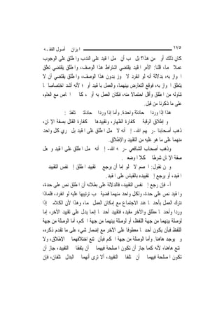 ‫ﺍﳌﻴﺰﺍﻥ ﰲ ﺃﺻﻮﻝ ﺍﻟﻔﻘـﻪ‬                                                      ‫٥٧١‬
‫ﻛﺎﻥ ﺫﻟﻚ ﺃﻭﱃ ﻣﻦ ﻫﺬﺍ؟ ﺑﻞ ﳚﺐ ﺃﻥ ﳛﻤﻞ ﺍﳌﻘﻴﺪ ﻋﻠﻰ ﺍﻟﻨﺪﺏ ﻭﺍﳌﻄﻠﻖ ﻋﻠﻰ ﺍﻟﻮﺟﻮﺏ‬
‫ﻋﻤﻼ ‪‬ﻤﺎ، ﻗﻠﻨﺎ: ﺍﻷﻣﺮ ﺍﳌﻘﻴﺪ ﻳﻘﺘﻀﻲ ﺍﺷﺘﺮﺍﻁ ﻫﺬﺍ ﺍﻟﻮﺻﻒ، ﻭﺍﳌﻄﻠﻖ ﻳﻘﺘﻀﻲ ﺗﻌﻠﻖ‬        ‫ﹰ‬
‫ﺍﳉﻮﺍﺯ ﺑﻪ، ﺑﺪﻻﻟﺔ ﺃﻧﻪ ﻟﻮ ﺍﻧﻔﺮﺩ ﻻ ﳚﻮﺯ ﺑﺪﻭﻥ ﻫﺬﺍ ﺍﻟﻮﺻﻒ، ﻭﺍﳌﻄﻠﻖ ﻳﻘﺘﻀﻲ ﺃﻥ ﻻ‬
‫ﻳﺘﻌﻠﻖ ﺍﳉﻮﺍﺯ ﺑﻪ، ﻓﻮﻗﻊ ﺍﻟﺘﻌﺎﺭﺽ ﺑﻴﻨﻬﻤﺎ، ﻭﺍﻟﻌﻤﻞ ﺑﺎﳌﻘﻴﺪ ﺃﻭﱃ؛ ﻷﻧﻪ ﺃﺷﺪ ﺍﺧﺘﺼﺎﺻ‪‬ﺎ ﲟﺎ‬
‫ﺗﻨﺎﻭﻟﻪ ﻣﻦ ﺍﳌﻄﻠﻖ ﻭﺃﻗﻞ ﺍﺣﺘﻤﺎﻻ ﻣﻨﻪ، ﻓﻜﺎﻥ ﺍﻟﻌﻤﻞ ﺑﻪ ﺃﻭﱃ، ﻛﺎﳋﱪ ﺍﳋﺎﺹ ﻣﻊ ﺍﻟﻌﺎﻡ،‬
                                                 ‫ﹰ‬
                                                          ‫ﻋﻠﻰ ﻣﺎ ﺫﻛﺮﻧﺎ ﻣﻦ ﻗﺒﻞ.‬
             ‫ﻫﺬﺍ ﺇﺫﺍ ﻭﺭﺩﺍ ﰲ ﺣﺎﺩﺛﺔ ﻭﺍﺣﺪﺓ. ﻭﺃﻣﺎ ﺇﺫﺍ ﻭﺭﺩﺍ ﰲ ﺣﺎﺩﺛﺘﲔ ﳐﺘﻠﻔﺘﲔ:‬
‫ﳓﻮ ﺇﻃﻼﻕ ﺍﻟﺮﻗﺒﺔ ﰲ ﻛﻔﺎﺭﺓ ﺍﻟﻈﻬﺎﺭ، ﻭﺗﻘﻴﻴﺪﻫﺎ ﰲ ﻛﻔﺎﺭﺓ ﺍﻟﻘﺘﻞ ﺑﺼﻔﺔ ﺍﻹﳝﺎﻥ،‬
‫ﺫﻫﺐ ﺃﺻﺤﺎﺑﻨﺎ -ﺭﲪﻬﻢ ﺍﷲ- ﺇﱃ ﺃﻧﻪ ﻻ ﳛﻤﻞ ﺍﳌﻄﻠﻖ ﻋﻠﻰ ﺍﳌﻘﻴﺪ ﺑﻞ ﳚﺮﻱ ﻛﻞ ﻭﺍﺣﺪ‬         ‫‪‬‬
                                     ‫ﻣﻨﻬﻤﺎ ﻋﻠﻰ ﻣﺎ ﻫﻮ ﻋﻠﻴﻪ ﻣﻦ ﺍﻟﺘﻘﻴﻴﺪ ﻭﺍﻹﻃﻼﻕ.‬
‫ﻭﺫﻫﺐ ﺃﺻﺤﺎﺏ ﺍﻟﺸﺎﻓﻌﻲ -ﺭﲪﻪ ﺍﷲ- ﺇﱃ ﺃﻧﻪ ﳛﻤﻞ ﺍﳌﻄﻠﻖ ﻋﻠﻰ ﺍﳌﻘﻴﺪ ﻭﳚﻌﻞ‬
                                             ‫ﺻﻔﺔ ﺍﻹﳝﺎﻥ ﺷﺮﻃﹰﺎ ﰲ ﻛﻼ ﺍﳌﻮﺿﻌﲔ.‬
‫ﻭﳓﻦ ﻧﻘﻮﻝ: ﺍﳋﺼﻢ ﻻ ﳜﻠﻮ ﺇﻣﺎ ﺃﻥ ﻳﺮﺟﻊ ﰲ ﺗﻘﻴﻴﺪ ﺍﳌﻄﻠﻖ ﺇﱃ ﻧﻔﺲ ﺍﻟﺘﻘﻴﻴﺪ ﰲ‬
                                    ‫ﺍﳌﻘﻴﺪ، ﺃﻭ ﻳﺮﺟﻊ ﺇﱃ ﺗﻘﻴﻴﺪﻩ ﺑﺎﻟﻘﻴﺎﺱ ﻋﻠﻰ ﺍﳌﻘﻴﺪ.‬
‫ﺃ- ﻓﺈﻥ ﺭﺟﻊ ﺇﱃ ﻧﻔﺲ ﺍﻟﺘﻘﻴﻴﺪ، ﻓﺎﻟﺪﻻﻟﺔ ﻋﻠﻰ ﺑﻄﻼﻧﻪ ﺃﻥ ﺍﳌﻄﻠﻖ ﻧﺺ ﻋﻠﻰ ﺣﺪﺓ،‬
‫ﻭﺍﳌﻘﻴﺪ ﻧﺺ ﻋﻠﻰ ﺣﺪﺓ، ﻭﻟﻜﻞ ﻭﺍﺣﺪ ﻣﻨﻬﻤﺎ ﻗﻀﻴﺔ ﳚﺐ ﺗﺮﺗﻴﺒﻬﺎ ﻋﻠﻴﻪ ﻟﻮ ﺍﻧﻔﺮﺩ، ﻓﻠﻤﺎﺫﺍ‬
‫ﻧﺘﺮﻙ ﺍﻟﻌﻤﻞ ﺑﺄﺣﺪﳘﺎ ﻋﻨﺪ ﺍﻻﺟﺘﻤﺎﻉ ﻣﻊ ﺇﻣﻜﺎﻥ ﺍﻟﻌﻤﻞ ‪‬ﻤﺎ، ﻭﻫﺬﺍ ﻷﻥ ﺍﻟﻜﻼﻣﲔ ﺇﺫﺍ‬
‫ﻭﺭﺩﺍ ﻭﺃﺣﺪﳘﺎ ﻣﻄﻠﻖ ﻭﺍﻵﺧﺮ ﻣﻘﻴﺪ، ﻓﺘﻘﻴﻴﺪ ﺃﺣﺪﳘﺎ ﺇ‪‬ﻤﺎ ﻳﺪﻝ ﻋﻠﻰ ﺗﻘﻴﻴﺪ ﺍﻵﺧﺮ، ﺇﻣﺎ‬
                              ‫ﻧ‬
‫ﻟﻮﺻﻠﺔ ﺑﻴﻨﻬﻤﺎ ﻣﻦ ﺟﻬﺔ ﺍﻟﻠﻔﻆ، ﺃﻭ ﻟﻮﺻﻠﺔ ﺑﻴﻨﻬﻤﺎ ﻣﻦ ﺟﻬﺔ ﺍﳊﻜﻢ، ﺃﻣﺎ ﺍﻟﻮﺻﻠﺔ ﻣﻦ ﺟﻬﺔ‬
‫ﺍﻟﻠﻔﻆ ﻓﺒﺄﻥ ﻳﻜﻮﻥ ﺃﺣﺪﳘﺎ ﻣﻌﻄﻮﻓﹰﺎ ﻋﻠﻰ ﺍﻵﺧﺮ ﻣﻊ ﺇﺿﻤﺎﺭ ﺷﻲﺀ ﻋﻠﻰ ﻣﺎ ﺗﻘﺪﻡ ﺫﻛﺮﻩ،‬
‫ﻭﱂ ﻳﻮﺟﺪ ﻫﺎﻫﻨﺎ. ﻭﺃﻣﺎ ﺍﻟﻮﺻﻠﺔ ﻣﻦ ﺟﻬﺔ ﺍﳊﻜﻢ ﻓﺒﺄﻥ ﳝﺘﻨﻊ ﺍﺧﺘﻼﻓﻬﻤﺎ ﰲ ﺍﻹﻃﻼﻕ، ﻭﻻ‬
‫ﳝﺘﻨﻊ ﻫﺎﻫﻨﺎ، ﻷﻧﻪ ﻛﻤﺎ ﺟﺎﺯ ﺃﻥ ﺗﻜﻮﻥ ﺍﳌﺼﻠﺤﺔ ﻓﻴﻬﻤﺎ ﰲ ﺃﻥ ﻳﺘﻔﻘﺎ ﰲ ﺍﻟﺘﻘﻴﻴﺪ، ﺟﺎﺯ ﺃﻥ‬
‫ﺗﻜﻮﻥ ﺍﳌﺼﻠﺤﺔ ﻓﻴﻬﻤﺎ ﰲ ﺃﻥ ﳜﺘﻠﻔﺎ ﰲ ﺍﻟﺘﻘﻴﻴﺪ، ﺃﻻ ﺗﺮﻯ ﺃ‪‬ﻬﻤﺎ ﰲ ﺍﻟﺒﺪﻝ ﳐﺘﻠﻔﺎﻥ، ﻓﺈﻥ‬
                           ‫ﻧ‬
 