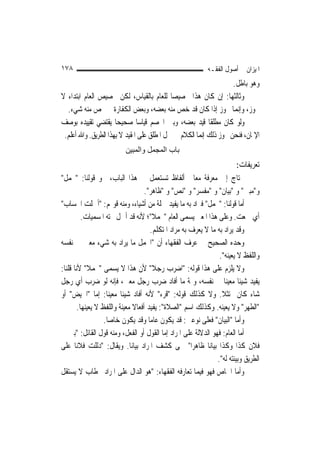 ‫٨٧١‬                                                         ‫ﺍﳌﻴﺰﺍﻥ ﰲ ﺃﺻﻮﻝ ﺍﻟﻔﻘـﻪ‬
                                                                    ‫ﻭﻫﻮ ﺑﺎﻃﻞ.‬
‫ﻭﺛﺎﻟﺜﻬﺎ: ﺇﻥ ﻛﺎﻥ ﻫﺬﺍ ﲣﺼﻴﺼ‪‬ﺎ ﻟﻠﻌﺎﻡ ﺑﺎﻟﻘﻴﺎﺱ، ﻟﻜﻦ ﲣﺼﻴﺺ ﺍﻟﻌﺎﻡ ﺍﺑﺘﺪﺍﺀ ﻻ‬
  ‫ﳚﻮﺯ، ﻭﺇ‪‬ﻤﺎ ﳚﻮﺯ ﺇﺫﺍ ﻛﺎﻥ ﻗﺪ ﺧﺺ ﻣﻨﻪ ﺑﻌﻀﻪ، ﻭﺑﻌﺾ ﺍﻟﻜﻔﺎﺭﺓ ﱂ ﳜﺺ ﻣﻨﻪ ﺷﻲﺀ.‬  ‫ﻧ‬
‫ﻭﻟﻮ ﻛﺎﻥ ﻣﻄﻠﻘﹰﺎ ﻗﻴﺪ ﺑﻌﻀﻪ، ﻭﺑﲔ ﺍﳋﺼﻢ ﻗﻴﺎﺳ‪‬ﺎ ﺻﺤﻴﺤ‪‬ﺎ ﻳﻘﺘﻀﻲ ﺗﻘﻴﻴﺪﻩ ﺑﻮﺻﻒ‬
 ‫ﺍﻹﳝﺎﻥ، ﻓﻨﺤﻦ ﳒﻮﺯ ﺫﻟﻚ ﺇ‪‬ﻤﺎ ﺍﻟﻜﻼﻡ ﰲ ﲪﻞ ﺍﳌﻄﻠﻖ ﻋﻠﻰ ﺍﳌﻘﻴﺪ ﻻ ﺑِﻬﺬﺍ ﺍﻟﻄﺮﻳﻖ. ﻭﺍﷲ ﺃﻋﻠﻢ.‬
                                                        ‫ﻧ‬
                          ‫ﺑﺎب اﻟﻤﺠﻤﻞ واﻟﻤﺒﻴﻦ‬
                                                                         ‫ﺗﻌﺮﻳﻔﺎﺕ:‬
‫ﳓﺘﺎﺝ ﺇﱃ ﻣﻌﺮﻓﺔ ﻣﻌﺎﱐ ﺃﻟﻔﺎﻅ ﺗﺴﺘﻌﻤﻞ ﰲ ﻫﺬﺍ ﺍﻟﺒﺎﺏ، ﳓﻮ ﻗﻮﻟﻨﺎ: "ﳎﻤﻞ"‬
                                    ‫ﻭ"ﻣﺒﲔ" ﻭ "ﺑﻴﺎﻥ" ﻭ "ﻣﻔﺴﺮ" ﻭ "ﻧﺺ" ﻭ "ﻇﺎﻫﺮ".‬
‫ﺃﻣﺎ ﻗﻮﻟﻨﺎ: "ﳎﻤﻞ" ﻓﲑﺍﺩ ﺑﻪ ﻣﺎ ﻳﻔﻴﺪ ﲨﻠﺔ ﻣﻦ ﺃﺷﻴﺎﺀ، ﻭﻣﻨﻪ ﻗﻮﳍﻢ: "ﺃﲨﻠﺖ ﺍﳊﺴﺎﺏ"‬
          ‫ﺃﻱ ﲨﻌﺖ. ﻭﻋﻠﻰ ﻫﺬﺍ ﺍﳌﻌﲎ ﻳﺴﻤﻰ ﺍﻟﻌﺎﻡ "ﳎﻤﻼ"؛ ﻷﻧﻪ ﻗﺪ ﺃﲨﻞ ﲢﺘﻪ ﺍﳌﺴﻤﻴﺎﺕ.‬
                                       ‫ﹰ‬
                                      ‫ﻭﻗﺪ ﻳﺮﺍﺩ ﺑﻪ ﻣﺎ ﻻ ‪‬ﻌﺮﻑ ﺑﻪ ﻣﺮﺍﺩ ﺍﳌﺘﻜﻠﻢ.‬
                                                         ‫ﻳ‬
‫ﻭﺣﺪﻩ ﺍﻟﺼﺤﻴﺢ ﰲ ﻋﺮﻑ ﺍﻟﻔﻘﻬﺎﺀ ﺃﻥ "ﺍ‪‬ﻤﻞ ﻣﺎ ﻳﺮﺍﺩ ﺑﻪ ﺷﻲﺀ ﻣﻌﲔ ﰲ ﻧﻔﺴﻪ‬
                                                                 ‫ﻭﺍﻟﻠﻔﻆ ﻻ ﻳﻌﻴﻨﻪ".‬
‫ﻭﻻ ﻳﻠﺰﻡ ﻋﻠﻰ ﻫﺬﺍ ﻗﻮﻟﻪ: "ﺍﺿﺮﺏ ﺭﺟﻼ" ﻷﻥ ﻫﺬﺍ ﻻ ﻳﺴﻤﻰ "ﳎﻤﻼ" ﻷﻧﺎ ﻗﻠﻨﺎ:‬
            ‫ﹰ‬                          ‫ﹰ‬
‫ﻳﻔﻴﺪ ﺷﻴﺌﹰﺎ ﻣﻌﻴﻨ‪‬ﺎ ﰲ ﻧﻔﺴﻪ، ﻭﲦﺔ ﻣﺎ ﺃﻓﺎﺩ ﺿﺮﺏ ﺭﺟﻞ ﻣﻌﲔ، ﻓﺈﻧﻪ ﻟﻮ ﺿﺮﺏ ﺃﻱ ﺭﺟﻞ‬
‫ﺷﺎﺀ ﻛﺎﻥ ﳑﺘﺜﻼ. ﻭﻻ ﻛﺬﻟﻚ ﻗﻮﻟﻪ: "ﻗﺮﺀ" ﻷﻧﻪ ﺃﻓﺎﺩ ﺷﻴﺌﹰﺎ ﻣﻌﻴﻨ‪‬ﺎ: ﺇﻣﺎ "ﺍﳊﻴﺾ" ﺃﻭ‬
                                                                  ‫ﹰ‬
        ‫"ﺍﻟﻄﻬﺮ" ﻭﻻ ﻳﻌﻴﻨﻪ. ﻭﻛﺬﻟﻚ ﺍﺳﻢ "ﺍﻟﺼﻼﺓ": ﻳﻔﻴﺪ ﺃﻓﻌﺎﻻ ﻣﻌﻴﻨﺔ ﻭﺍﻟﻠﻔﻆ ﻻ ﻳﻌﻴﻨﻬﺎ.‬
                               ‫ﹰ‬
                   ‫ﻭﺃﻣﺎ "ﺍﻟﺒﻴﺎﻥ" ﻓﻌﻠﻰ ﻧﻮﻋﲔ: ﻗﺪ ﻳﻜﻮﻥ ﻋﺎ ‪‬ﺎ ﻭﻗﺪ ﻳﻜﻮﻥ ﺧﺎ ‪‬ﺎ.‬
                     ‫ﺻ‬                ‫ﻣ‬
‫ﺃﻣﺎ ﺍﻟﻌﺎﻡ: ﻓﻬﻮ ﺍﻟﺪﻻﻟﺔ ﻋﻠﻰ ﺍﳌﺮﺍﺩ ﺇﻣﺎ ﺍﻟﻘﻮﻝ ﺃﻭ ﺍﻟﻔﻌﻞ، ﻭﻣﻨﻪ ﻗﻮﻝ ﺍﻟﻘﺎﺋﻞ: "ﺑﲔ ﱄ‬
‫ﻓﻼﻥ ﻛﺬﺍ ﻭﻛﺬﺍ ﺑﻴﺎﻧ‪‬ﺎ ﻇﺎﻫﺮ‪‬ﺍ" ﲰﻰ ﻛﺸﻒ ﺍﳌﺮﺍﺩ ﺑﻴﺎﻧ‪‬ﺎ. ﻭﻳﻘﺎﻝ: "ﺩﻟﻠﺖ ﻓﻼﻧ‪‬ﺎ ﻋﻠﻰ‬
                                                                ‫ﺍﻟﻄﺮﻳﻖ ﻭﺑﻴﻨﺘﻪ ﻟﻪ".‬
‫ﻭﺃﻣﺎ ﺍﳋﺎﺹ ﻓﻬﻮ ﻓﻴﻤﺎ ﺗﻌﺎﺭﻓﻪ ﺍﻟﻔﻘﻬﺎﺀ: "ﻫﻮ ﺍﻟﺪﺍﻝ ﻋﻠﻰ ﺍﳌﺮﺍﺩ ﲞﻄﺎﺏ ﻻ ﻳﺴﺘﻘﻞ‬
 