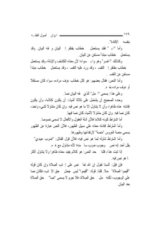 ‫ﺍﳌﻴﺰﺍﻥ ﰲ ﺃﺻﻮﻝ ﺍﻟﻔﻘـﻪ‬                                                         ‫٩٧١‬
                                                                ‫ﺑﻨﻔﺴﻪ ﰲ ﺍﻹﻓﺎﺩﺓ".‬
‫ﻭﺃﻣﺎ "ﺍﳌﺒﲔ" ﻓﻘﺪ ﻳﺴﺘﻌﻤﻞ ﰲ ﺧﻄﺎﺏ ﻳﻔﺘﻘﺮ ﺇﱃ ﺍﻟﺒﻴﺎﻥ ﻭﳊﻘﻪ ﺍﻟﺒﻴﺎﻥ. ﻭﻗﺪ‬
                                        ‫ﻳﺴﺘﻌﻤﻞ ﰲ ﺧﻄﺎﺏ ﻣﺒﺘﺪﺃ ﻣﺴﺘﻐﻦ ﻋﻦ ﺍﻟﺒﻴﺎﻥ.‬
‫ﻭﻛﺬﻟﻚ "ﺍﳌﻔﺴﺮ" ﻭﻫﻮ ﻭﺍﳌﺒﲔ ﺳﻮﺍﺀ؛ ﻷﻥ ﻣﻌﻨﺎﻩ ﺍﻟﻜﺸﻒ ﻭﺍﻹﺑﺎﻧﺔ، ﻭﻗﺪ ﻳﺴﺘﻌﻤﻞ‬
‫ﰲ ﺧﻄﺎﺏ ﻣﻔﺘﻘﺮ ﺇﱃ ﺍﻟﺘﻔﺴﲑ، ﻭﻗﺪ ﻭﺭﺩ ﻋﻠﻴﻪ ﺍﻟﺘﻔﺴﲑ، ﻭﻗﺪ ﻳﺴﺘﻌﻤﻞ ﰲ ﺧﻄﺎﺏ ﻣﺒﺘﺪﺃ‬
                                                              ‫ﻣﺴﺘﻐﻦ ﻋﻦ ﺍﻟﺘﻔﺴﲑ.‬
‫ﻭﺃﻣﺎ ﺍﻟﻨﺺ: ﻓﻘﺎﻝ ﺑﻌﻀﻬﻢ: ﻫﻮ ﻛﻞ ﺧﻄﺎﺏ ﻋﺮﻑ ﻣﺮﺍﺩﻩ، ﺳﻮﺍﺀ ﻛﺎﻥ ﻣﺴﺘﻘﻼ‬
‫ﹰ‬
                                                             ‫ﺃﻭ ﻋﺮﻑ ﻣﺮﺍﺩﻩ ﺑﻐﲑﻩ.‬
                          ‫ﻭﻋﻠﻰ ﻫﺬﺍ: ﻳﺴﻤﻰ "ﺍ‪‬ﻤﻞ" ﺍﻟﺬﻱ ﳊﻘﻪ ﺍﻟﺒﻴﺎﻥ ﻧ ‪‬ﺎ.‬
                            ‫ﺼ‬
‫ﻭﺣﺪﻩ ﺍﻟﺼﺤﻴﺢ ﺃﻥ ﻳﺸﺘﻤﻞ ﻋﻠﻰ ﺛﻼﺛﺔ ﺃﺷﻴﺎﺀ: ﺃﻥ ﻳﻜﻮﻥ ﻛﻼﻣ‪‬ﺎ، ﻭﺃﻥ ﻳﻜﻮﻥ‬
‫ﺇﻓﺎﺩﺗﻪ ﳌﻌﻨﺎﻩ ﻇﺎﻫﺮ‪‬ﺍ، ﻭﺃﻥ ﻻ ﻳﺘﻨﺎﻭﻝ ﺇﻻ ﻣﺎ ﻫﻮ ﻧﺺ ﻓﻴﻪ. ﻭﺇﻥ ﻛﺎﻥ ﻣﺘﻨﺎﻭﻻ ﻟﺸﻲﺀ ﻭﺍﺣﺪ،‬
             ‫ﹰ‬
                             ‫ﻛﺎﻥ ﻧ ‪‬ﺎ ﻓﻴﻪ. ﻭﺇﻥ ﻛﺎﻥ ﻣﺘﻨﺎﻭﻻ ﻷﺷﻴﺎﺀ ﻛﺎﻥ ﻧﺼﺎ ﻓﻴﻬﺎ.‬
                                   ‫‪‬ﹼ‬               ‫ﹰ‬                    ‫ﺼ‬
        ‫ﺃﻣﺎ ﺍﺷﺘﺮﺍﻁ ﻛﻮﻧﻪ ﻛﻼﻣ‪‬ﺎ ﻓﻸﻥ ﺃﺩﻟﺔ ﺍﻟﻌﻘﻮﻝ ﻭﺍﻷﻓﻌﺎﻝ ﻻ ﺗﺴﻤﻰ ﻧﺼﻮﺻ‪‬ﺎ.‬
‫ﻭﺃﻣﺎ ﺍﺷﺘﺮﺍﻁ ﺇﻓﺎﺩﺗﻪ ﻣﻌﻨﺎﻩ ﻋﻠﻰ ﺳﺒﻴﻞ ﺍﻟﻈﻬﻮﺭ، ﻓﻸﻥ ﺍﻟﻨﺺ ﻋﺒﺎﺭﺓ ﻋﻦ ﺍﻟﻈﻬﻮﺭ‬
                                ‫ﻳﺴﻤﻰ ﻣﻨﺼﺔ ﺍﻟﻌﺮﻭﺱ "ﻣﻨﺼﺔ" ﻻﺭﺗﻔﺎﻋﻬﺎ ﻭﻇﻬﻮﺭﻫﺎ.‬
‫ﻭﺃﻣﺎ ﺍﺷﺘﺮﺍﻁ ﺗﻨﺎﻭﻟﻪ ِﻟﻤ‪‬ﺎ ﻫﻮ ﻧﺺ ﻓﻴﻪ، ﻓﻸﻥ ﻗﻮﻝ ﺍﻟﻘﺎﺋﻞ: "ﺍﺿﺮﺏ ﻋﺒﻴﺪﻱ" ﱂ‬
               ‫ﻳﻘﻞ ﺃﺣﺪ ﺇﻧﻪ ﻧﺺ ﰲ ﻭﺟﻮﺏ ﺿﺮﺏ ﺳﺎﱂ ﻣﻨﻪ؛ ﻷﻧﻪ ﻣﺘﻨﺎﻭﻝ ﻣﻊ ﻏﲑﻩ.‬
‫ﺇﺫﺍ ﺛﺒﺖ ﻫﺬﺍ، ﻗﻠﻨﺎ ﰲ ﺣﺪ ﺍﻟﻨﺺ: ﻫﻮ ﻛﻼﻡ ﻳﻔﻴﺪ ﻣﻌﻨﺎﻩ ﻇﺎﻫﺮ‪‬ﺍ ﻭﻻ ﻳﺘﻨﺎﻭﻝ ﺃﻛﺜﺮ‬
                                                                  ‫ﳑﺎ ﻫﻮ ﻧﺺ ﻓﻴﻪ.‬
‫ﻓﺈﻥ ﻗﻴﻞ: ﺃﻟﺴﻨﺎ ﻧﻘﻮﻝ ﺇﻥ ﺍﷲ ﺗﻌﺎﱃ ﻧﺺ ﻋﻠﻰ ﺇﳚﺎﺏ ﺍﻟﺼﻼﺓ ﻭﺇﻥ ﻛﺎﻥ ﻗﻮﻟﻪ‬
‫"ﺃﻗﻴﻤﻮﺍ ﺍﻟﺼﻼﺓ" ﳎﻤﻼ. ﻗﻠﻨﺎ: ﻗﻮﻟﻪ: "ﺃﻗﻴﻤﻮﺍ" ﻟﻴﺲ ﲟﺠﻤﻞ ﰲ ﺣﻖ ﺍﻹﳚﺎﺏ، ﻓﻜﺎﻥ ﻧ ‪‬ﺎ‬
  ‫ﺼ‬                                                         ‫ﹰ‬
‫ﻋﻠﻰ ﺍﻟﻮﺟﻮﺏ، ﻟﻜﻨﻪ ﳎﻤﻞ ﰲ ﺣﻖ ﺍﻟﺼﻼﺓ، ﻓﻼ ﺟﺮﻡ ﻻ ﻳﺴﻤﻰ "ﻧ ‪‬ﺎ" ﰲ ﺣﻖ ﺍﻟﺼﻼﺓ‬
                ‫ﺼ‬
                                                                       ‫ﺑﻌﺪ ﺍﻟﺒﻴﺎﻥ.‬
 