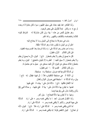 ‫٠٨١‬                                                        ‫ﺍﳌﻴﺰﺍﻥ ﰲ ﺃﺻﻮﻝ ﺍﻟﻔﻘـﻪ‬
‫ﻭﺃﻣﺎ ﺍﻟﻈﺎﻫﺮ: ﻓﻤﺎ ﻳﻔﻴﺪ ﻣﻌﻨﺎﻩ ﻋﻠﻰ ﺳﺒﻴﻞ ﺍﻟﻈﻬﻮﺭ، ﺳﻮﺍﺀ ﻛﺎﻥ ﻣﺘﻨﺎﻭﻻ ﻟﻪ ﻭﺣﺪﻩ‬
        ‫ﹰ‬
                          ‫ﺃﻭ ﻣﻊ ﻏﲑﻩ، ﻭﻛﺎﻥ ﳏﺘﻤﻼ ﻟﻠﺘﺄﻭﻳﻞ ﻋﻠﻰ ﺑﻌﺾ ﺍﻟﻮﺟﻮﻩ.‬
                                                  ‫ﹰ‬
‫ﻭﻫﻮ ﻣﻔﺎﺭﻕ ﻟﻠﻨﺺ ﻣﻦ ﻫﺬﻩ ﺍﳉﻬﺔ، ﻭﺇﻥ ﻛﺎﻥ ﻣﺸﺎﺭﻛﹰﺎ ﻟﻪ ﰲ ﺍﺷﺘﺮﺍﻁ ﻛﻮﻧﻪ‬
                             ‫ﻛﻼﻣ‪‬ﺎ ﻭﺍﺧﺘﺼﺎﺻﻪ، ﺑﺎﻟﻜﺸﻒ ﻭﺍﻟﻈﻬﻮﺭ. ﻭﺍﷲ ﺃﻋﻠﻢ.‬
           ‫ﺑﺎب ﻓﻲ ﻣﻌﺮﻓﺔ ﻣﺎ ﻳﺤﺘﺎج إﻟﻰ اﻟﺒﻴﺎن وﻣﺎ ﻻ ﻳﺤﺘﺎج إﻟﻴﻪ‬
                      ‫ﺍﻋﻠﻢ ﺃﻥ ﻣﻦ ﺍﻟﺒﻴﺎﻥ ﻣﺎ ﻳﻜﻮﻥ ﻋﺎ ‪‬ﺎ، ﻭﻫﻮ ﺍﻟﺪﻻﻟﺔ ﺍﳌﻄﻠﻘﺔ.‬
                                           ‫ﻣ‬
 ‫ﻭﻣﻨﻪ ﻣﺎ ﻫﻮ ﺧﺎﺹ ﻭﻫﻮ ﺍﻟﺪﻻﻟﺔ ﻋﻠﻰ ﺍﳌﺮﺍﺩ ﺑﺄﺩﻟﺔ ﺷﺮﻋﻴﺔ ﻭﻫﺬﺍ ﺍﻟﻘﺴﻢ ﻳﻌﺮﻓﻪ ﺍﻟﻔﻘﻬﺎﺀ.‬
                                           ‫ﻓﺈﻥ ﻛﺎﻥ ﺍﻟﻜﻼﻡ ﰲ ﺍﻷﻭﻝ، ﻓﻨﻘﻮﻝ:‬
‫ﻛﻞ ﻣﺎ ﻳﺼﺢ ﺃﻥ ﻳﻌﻠﻢ ﻭﻻ ﻳﻌﻠﻢ ﺑﺎﺿﻄﺮﺍﺭ ﳛﺘﺎﺝ ﺇﱃ ﺍﻟﺒﻴﺎﻥ، ﻷﻥ ﻣﺎ ﻳﺼﺢ ﺃﻥ ﻳﻌﻠﻢ‬
‫ﻭﻻ ﻳﻌﻠﻢ ﺑﺎﺿﻄﺮﺍﺭ ﻻ ﺳﺒﻴﻞ ﻟﻠﻌﺒﺪ ﺇﱃ ﺍﻟﻌﻠﻢ ﺑﻪ ﺇﻻ ﺑﺎﻟﺒﻴﺎﻥ، ﻓﺎﺣﺘﻴﺞ ﺇﱃ ﺍﻟﺒﻴﺎﻥ، ﻭﻣﺎ ﻳﻌﻠﻢ‬
     ‫ﺑﺎﺿﻄﺮﺍﺭ ﻓﺬﺍﻙ ﻣﺴﺘﻐﻦ ﻋﻦ ﺍﻟﺒﻴﺎﻥ؛ ﻷﻥ ﺍﻟﻌﺒﺪ ﻣﺴﺘﻐﻦ ﻋﻦ ﲢﺼﻴﻞ ﻣﺎ ﻫﻮ ﺣﺎﺻﻞ ﻟﻪ.‬
                              ‫ﻭﺇﻥ ﻛﺎﻥ ﺍﻟﻜﻼﻡ ﰲ ﺍﻟﻘﺴﻢ ﺍﻟﺜﺎﱐ: ﺍﳋﺎﺹ ﻓﻨﻘﻮﻝ:‬
                       ‫ﺇﻥ ﺍﻟﺪﻻﻟﺔ ﺍﻟﺸﺮﻋﻴﺔ ﻓﻴﻪ ﺿﺮﺑﺎﻥ: ﻣﺴﺘﻨﺒﻄﺔ ﻭﻏﲑ ﻣﺴﺘﻨﺒﻄﺔ.‬
‫ﺇﻥ ﺍﻷﺩﻟﺔ ﺍﻟﱵ ﻫﻲ ﻣﺴﺘﻨﺒﻄﺔ ﻛﺎﻟﻘﻴﺎﺱ، ﻓﻼ ﺇﲨﺎﻝ ﻓﻴﻬﺎ، ﻓﻴﻘﺎﻝ: ﺇﻧﻪ ﳛﺘﺎﺝ ﺇﱃ‬
                         ‫ﺑﻴﺎﻥ، ﻭﺃﻣﺎ ﺍﻟﺪﻻﻟﺔ ﻏﲑ ﺍﳌﺴﺘﻨﺒﻄﺔ ﻓﻬﻲ ﺿﺮﺑﺎﻥ: ﺃﻗﻮﺍﻝ ﻭﺃﻓﻌﺎﻝ.‬
           ‫ﺃﻣﺎ ﺍﻷﻓﻌﺎﻝ ﻓﻜﻠﻬﺎ ﳏﺘﺎﺝ ﺇﱃ ﺩﻻﻟﺔ ﺗﺪﻝ ﻋﻠﻰ ﺍﳉﻬﺎﺕ ﺍﻟﱵ ﺗﻘﻊ ﻋﻠﻴﻬﺎ.‬
‫ﻓﻤﻨﻬﺎ: ﻣﺎ ﻳﻘﺘﺮﻥ ﺑِﻬﺎ ﺩﻻﻟﺔ ﺗﺪﻝ ﻋﻠﻰ ﺍﳉﻬﺔ ﺍﻟﱵ ﺗﻘﻊ ﻋﻠﻴﻬﺎ، ﳓﻮ ﺻﻼﺓ ﺍﻟ‪‬ﻨﺒِﻲ ‪‬‬
                                             ‫ﺑﺄﺫﺍﻥ ﻭﺇﻗﺎﻣﺔ، ﺗﺪﻝ ﻋﻠﻰ ﻭﻗﻮﻋﻬﺎ ﻓﺮﺿ‪‬ﺎ.‬
                           ‫ﻭﻣﻨﻬﺎ: ﻣﺎ ﻻ ﻳﻘﺘﺮﻥ ﺑِﻬﺎ ﺩﻻﻟﺔ ﻓﻴﺤﺘﺎﺝ ﺇﱃ ﺑﻴﺎﻥ ﺁﺧﺮ.‬
‫ﻭﺃﻣﺎ ﺍﻷﻗﻮﺍﻝ ﻓﻀﺮﺑﺎﻥ: ﺃﺣﺪﳘﺎ ﻣﺎ ﻳﻜﻔﻲ ﻧﻔﺴﻪ ﻭﺻﺮﳛﻪ ﻋﻠﻰ ﺍﳌﺮﺍﺩ ﰲ ﺍﻟﺪﻻﻟﺔ‬
             ‫ﻋﻠﻰ ﺟﻬﺔ ﺍﻟﻐﺮﺽ. ﻭﺍﻵﺧﺮ ﻻ ﻳﻜﻔﻲ ﻧﻔﺴﻪ ﻭﺻﺮﳛﻪ ﰲ ﺍﻟﺪﻻﻟﺔ ﻋﻠﻰ ﺍﳌﺮﺍﺩ.‬
‫ﺃﻣﺎ ﺍﻟﺬﻱ ﻳﻜﻔﻲ ﻧﻔﺴﻪ ﻭﺻﺮﳛﻪ ﰲ ﺍﻟﺪﻻﻟﺔ ﻋﻠﻰ ﺍﳌﺮﺍﺩ، ﻓﻼ ﳛﺘﺎﺝ ﺇﱃ ﺍﻟﺒﻴﺎﻥ، ﻷﻧﻪ‬
    ‫ﻟﻮ ﺍﺣﺘﺎﺝ ﺇﱃ ﺍﻟﺒﻴﺎﻥ ﻻﻧﺘﻘﺾ ﻗﻮﻟﻨﺎ: ﺇﻧﻪ ﻳﻜﻔﻲ ﻧﻔﺴﻪ ﻭﺻﺮﳛﻪ ﰲ ﺍﻟﺪﻻﻟﺔ ﻋﻠﻰ ﺍﳌﺮﺍﺩ.‬
 