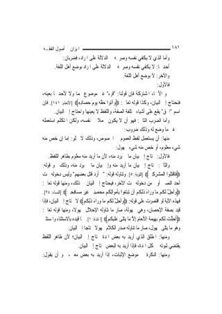 ‫ﺍﳌﻴﺰﺍﻥ ﰲ ﺃﺻﻮﻝ ﺍﻟﻔﻘـﻪ‬                                                                ‫١٨١‬
              ‫ﻭﺃﻣﺎ ﺍﻟﺬﻱ ﻻ ﻳﻜﻔﻲ ﻧﻔﺴﻪ ﻭﺻﺮﳛﻪ ﰲ ﺍﻟﺪﻻﻟﺔ ﻋﻠﻰ ﺍﳌﺮﺍﺩ، ﻓﻀﺮﺑﺎﻥ:‬
        ‫ﺃﺣﺪﳘﺎ: ﻻ ﻳﻜﻔﻲ ﻧﻔﺴﻪ ﻭﺻﺮﳛﻪ ﰲ ﺍﻟﺪﻻﻟﺔ ﻋﻠﻰ ﺍﳌﺮﺍﺩ ﺑﻮﺿﻊ ﺃﻫﻞ ﺍﻟﻠﻐﺔ.‬
                                                  ‫ﻭﺍﻵﺧﺮ: ﻻ ﺑﻮﺿﻊ ﺃﻫﻞ ﺍﻟﻠﻐﺔ.‬
                                                                              ‫ﻓﺎﻷﻭﻝ:‬
‫ﳓﻮ ﺍﻷﲰﺎﺀ ﺍﳌﺸﺘﺮﻛﺔ ﻓﺈﻥ ﻗﻮﻟﻨﺎ: "ﻗﺮﺀ" ﻏﲑ ﻣﻮﺿﻮﻉ ﳍﻤﺎ ﻭﻻ ﻷﺣﺪﳘﺎ ﺑﻌﻴﻨﻪ،‬
‫ﻓﻨﺤﺘﺎﺝ ﺇﱃ ﺍﻟﺒﻴﺎﻥ، ﻭﻛﺬﺍ ﻗﻮﻟﻪ ﺗﻌﺎﱃ: ‪‬ﻭ‪‬ﺁ‪‬ﻮﺍ ﺣﻘ ‪ ‬ﻳﻮﻡ ﺣﺼ‪‬ﺎﺩﻩ‪] ‬ﺍﻷﻧﻌﺎﻡ: ١٤١[. ﻓﺈﻥ‬
                         ‫ﺗ ‪ ‬ﱠﻪ ‪ِ ِ   ‬‬
        ‫ﺍﺳﻢ "ﺍﳊﻖ" ﻳﻘﻊ ﻋﻠﻰ ﺃﺷﻴﺎﺀ ﳐﺘﻠﻔﺔ ﺍﻟﺼﻔﺔ، ﻭﺍﻟﻠﻔﻆ ﻻ ﻳﻌﻴﻨﻬﺎ ﻭﺍﺣﺘﺎﺝ ﺇﱃ ﺍﻟﺒﻴﺎﻥ.‬
‫ﻭﺃﻣﺎ ﺍﻟﻀﺮﺏ ﺍﻟﺜﺎﱐ: ﻓﻬﻮ ﺃﻥ ﻻ ﻳﻜﻮﻥ ﳎﻤﻼ ﰲ ﻧﻔﺴﻪ، ﻭﻟﻜﻦ ﺍﳌﺘﻜﻠﻢ ﺍﺳﺘﻌﻤﻠﻪ‬
                                     ‫ﹰ‬
                                                   ‫ﰲ ﻏﲑ ﻣﺎ ﻭﺿﻊ ﻟﻪ ﻭﺫﻟﻚ ﺿﺮﻭﺏ:‬
‫ﻣﻨﻬﺎ: ﺃﻥ ﻳﺴﺘﻌﻤﻞ ﻟﻔﻆ ﺍﻟﻌﻤﻮﻡ ﰲ ﺍﳋﺼﻮﺹ، ﻭﺫﻟﻚ ﻻ ﳜﻠﻮ: ﺇﻣﺎ ﺇﻥ ﺧﺺ ﻣﻨﻪ‬
                                               ‫ﺷﻲﺀ ﻣﻌﻠﻮﻡ، ﺃﻭ ﺧﺺ ﻣﻨﻪ ﺷﻲﺀ ﳎﻬﻮﻝ:‬
    ‫ﻓﺎﻷﻭﻝ: ﳛﺘﺎﺝ ﺇﱃ ﺑﻴﺎﻥ ﻣﺎ ﱂ ﻳﺮﺩ ﻣﻨﻪ، ﻷﻥ ﻣﺎ ﺃﺭﻳﺪ ﻣﻨﻪ ﻣﻌﻠﻮﻡ ﺑﻈﺎﻫﺮ ﺍﻟﻠﻔﻆ.‬
‫ﻭﺍﻟﺜﺎﱐ: ﳛﺘﺎﺝ ﺇﱃ ﺑﻴﺎﻥ ﻣﺎ ﺃﺭﻳﺪ ﻣﻨﻪ ﻭﺇﱃ ﺑﻴﺎﻥ ﻣﺎ ﱂ ﻳﺮﺩ ﻣﻨﻪ، ﻭﺫﻟﻚ ﳓﻮ ﻗﻮﻟﻪ:‬
‫‪‬ﻓﹶﺎﻗﺘﹸﻮﺍ ﺍﹾﻟﻤ‪‬ﺸﺮﻛﲔ‪] ‬ﺍﻟﺘﻮﺑﺔ: ٥[. ﻭﺗﻨﺎﻭﻟﻪ ﻗﻮﻟﻪ: "ﱂ ﺃﺭﺩ ﻗﺘﻞ ﺑﻌﻀﻬﻢ" ﻭﻟﻴﺲ ﺩﺧﻮﻟﻪ ﲢﺖ‬
                                                                      ‫‪ ِ ِ‬‬         ‫ﹾ‪‬ﻠ‬
‫ﺃﺣﺪ ﺍﻟﻨﺼﲔ ﺃﻭﱃ ﻣﻦ ﺩﺧﻮﻟﻪ ﲢﺖ ﺍﻵﺧﺮ، ﻓﻴﺤﺘﺎﺝ ﺇﱃ ﺍﻟﺒﻴﺎﻥ ﰲ ﺫﻟﻚ، ﻭﻣﻨﻬﺎ ﻗﻮﻟﻪ ﺗﻌﺎﱃ:‬
‫‪‬ﻭﹸﺣﻞ ﹶﻟ ﹸﻢ ‪‬ﺎ ﻭﺭ‪‬ﺍﺀ ﺫِﻟ ﹸﻢ ﺃﹶﻥ ‪‬ﺗﺒﺘ ‪‬ﻮﺍ ِﺑﺄﻣﻮ‪‬ﺍِﻟ ﹸﻢ ﻣﺤﺼﻨﲔ ﻏﻴﺮ ﻣﺴ‪‬ﺎﻓﺤﲔ‪] ‬ﺍﻟﻨﺴﺎﺀ: ٤٢[.‬
                ‫‪‬ﺃ ِ ﱠ ﻜ ﻣ ‪ َ ‬ﹶ ﻜ ‪ ‬ﻐ ﹶ ‪ ‬ﻜ ‪  ِِ  ‬ﹶ‪ ِ ِ   ‬‬
‫ﻓﻬﺬﻩ ﺍﻵﻳﺔ ﻟﻮ ﺍﻗﺘﺼﺮﺕ ﻋﻠﻰ ﻗﻮﻟﻪ: ‪‬ﻭﹸﺣﻞ ﹶﻟ ﹸﻢ ‪‬ﺎ ﻭﺭ‪‬ﺍﺀ ﺫِﻟ ﹸﻢ‪ ‬ﻻ ﲢﺘﺎﺝ ﺇﱃ ﺍﻟﺒﻴﺎﻥ، ﻓﺈﺫﺍ‬
                            ‫‪‬ﺃ ِ ﱠ ﻜ ﻣ ‪ َ ‬ﹶ ﻜ ‪‬‬
‫ﻗﻴﺪ ﺑﺼﻔﺔ ﺍﻹﺣﺼﺎﻥ، ﻭﻫﻲ ﳎﻬﻮﻟﺔ، ﺻﺎﺭ ﻣﺎ ﺗﻨﺎﻭﻟﻪ ﺍﻹﺣﻼﻝ ﳎﻬﻮﻻﹰ، ﻭﻣﻨﻬﺎ ﻗﻮﻟﻪ ﺗﻌﺎﱃ:‬
‫‪‬ﹸﺃﺣﻠﺖ ﹶﻟﻜﻢ ‪‬ﺑﻬِﻴﻤ ﹸ ﺍﻷ‪‬ﻧﻌ‪‬ﺎﻡ ِﺇﻻ ﻣ‪‬ﺎ ‪‬ﻳﺘﻠﹶﻰ ﻋﻠﻴﻜﻢ‪] ‬ﺍﳌﺎﺋﺪﺓ: ١[. ﳌﺎ ﻗﻴﺪﻩ ﺑﺎﻻﺳﺘﺜﻨﺎﺀ ﻭﺍﳌﺴﺘﺜﲎ‬
                                         ‫ِ ﱠ ‪ ‬ﹶ‪ ‬ﹸ ‪‬‬                ‫ِﱠ ‪ ‬ﹸ ‪ ‬ﺔ‬
                 ‫ﻭﻫﻮ ﻣﺎ ﻳﺘﻠﻰ ﳎﻬﻮﻝ، ﺻﺎﺭ ﻣﺎ ﺗﻨﺎﻭﻟﻪ ﺻﺪﺭ ﺍﻟﻜﻼﻡ ﳎﻬﻮﻻ ﳏﺘﺎﺟ‪‬ﺎ ﺇﱃ ﺍﻟﺒﻴﺎﻥ.‬
                                   ‫ﹰ‬
‫ﻭﻣﻨﻬﺎ: ﺍﳌﻄﻠﻖ ﺍﻟﺬﻱ ﺃﺭﻳﺪ ﺑﻪ ﺑﻌﺾ ﺍﳌﺪﺓ ﳛﺘﺎﺝ ﺇﱃ ﺍﻟﺒﻴﺎﻥ؛ ﻷﻥ ﻇﺎﻫﺮ ﺍﻟﻠﻔﻆ‬
                        ‫ﻳﻘﺘﻀﻲ ﺛﺒﻮﺗﻪ ﰲ ﻛﻞ ﺍﳌﺪﺓ، ﻓﺈﺫﺍ ﺃﺭﻳﺪ ﺑﻪ ﺍﻟﺒﻌﺾ ﳛﺘﺎﺝ ﺇﱃ ﺍﻟﺒﻴﺎﻥ.‬
‫ﻭﻣﻨﻬﺎ: ﺍﻟﻨﻜﺮﺓ ﰲ ﻣﻮﺿﻊ ﺍﻹﺛﺒﺎﺕ، ﺇﺫﺍ ﺃﺭﻳﺪ ﺑﻪ ﺑﻌﺾ ﻣﻌﲔ، ﳓﻮ ﺃﻥ ﻳﻘﻮﻝ:‬
 