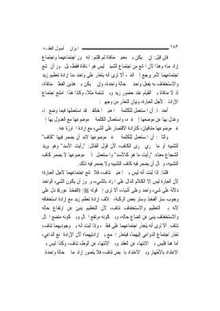 ‫ﺍﳌﻴﺰﺍﻥ ﰲ ﺃﺻﻮﻝ ﺍﻟﻔﻘـﻪ‬                                                   ‫٣٨١‬
‫ﻓﺈﻥ ﻗﻴﻞ: ﺇﻥ ﱂ ﻳﻜﻦ ﺑﲔ ﻣﻌﻨﻴﲔ ﻣﻨﺎﻓﺎﺓ ِﻟﻢ ﻗﻠﺘﻢ: ﺇﻧﻪ ﳚﻮﺯ ﺍﺟﺘﻤﺎﻋﻬﻤﺎ ﻭﺍﺟﺘﻤﺎﻉ‬
                                  ‫‪‬‬
‫ﺇﺭﺍﺩ‪‬ﻤﺎ؛ ﻭﻫﺬﺍ ﻷﻥ ﺍﳌﺎﻧﻊ ﻣﻦ ﺍﺟﺘﻤﺎﻉ ﺍﻟﺸﻴﺌﲔ ﻟﻴﺲ ﻫﻮ ﺍﳌﻨﺎﻓﺎﺓ ﻓﻘﻂ، ﺑﻞ ﳚﻮﺯ ﺃﻥ ﳝﺘﻨﻊ‬
‫ﺍﺟﺘﻤﺎﻋﻬﻤﺎ ﻷﻣﺮ ﻳﺮﺟﻊ ﺇﱃ ﺍﻟﻐﲑ، ﺃﻻ ﺗﺮﻯ ﺃﻧﻪ ﻳﺘﻌﺬﺭ ﻋﻠﻰ ﻭﺍﺣﺪ ﻣﻨﺎ ﺇﺭﺍﺩﺓ ﺗﻌﻈﻴﻢ ﺯﻳﺪ‬
‫ﻭﺍﻻﺳﺘﺨﻔﺎﻑ ﺑﻪ ﺑﻔﻌﻞ ﻭﺍﺣﺪ ﰲ ﺣﺎﻟﺔ ﻭﺍﺣﺪﺓ، ﻭﺇﻥ ﱂ ﻳﻜﻦ ﺑﲔ ﻫﺬﻳﻦ ﺍﻟﻔﻌﻠﲔ ﻣﻨﺎﻓﺎﺓ،‬
‫ﺇﺫ ﻻ ﻣﻨﺎﻓﺎﺓ ﺑﲔ ﺍﻟﻘﻴﺎﻡ ﻋﻨﺪ ﺣﻀﻮﺭ ﺯﻳﺪ ﻭﺑﲔ ﺷﺘﻤﺔ ﻣﺜﻼﹰ، ﻭﻛﺬﺍ ﻫﺬﺍ: ﺍﻣﺘﻨﻊ ﺍﺟﺘﻤﺎﻉ‬
                                 ‫ﺍﻹﺭﺍﺩﺗﲔ ﻷﺟﻞ ﺍﻟﻌﺒﺎﺭﺓ، ﻭﺑﻴﺎﻥ ﺍﻟﺘﻌﺬﺭ ﻣﻦ ﻭﺟﻬﲔ:‬
‫ﺃﺣﺪﳘﺎ: ﺃﻥ ﺍﳌﺴﺘﻌﻤﻞ ﻟﻠﻜﻠﻤﺔ ﰲ ﺍﳌﻌﻨﻴﲔ ﺍﳌﺨﺘﻠﻔﲔ ﻗﺪ ﺍﺳﺘﻌﻤﻠﻬﺎ ﻓﻴﻤﺎ ﻭﺿﻊ ﳍﺎ،‬
‫ﻭﻋﺪﻝ ﺑِﻬﺎ ﻋﻦ ﻣﻮﺿﻌﻬﺎ ﺇﱃ ﻏﲑﻩ، ﻭﺍﺳﺘﻌﻤﺎﻝ ﺍﻟﻜﻠﻤﺔ ﰲ ﻣﻮﺿﻮﻋﻬﺎ ﻣﻊ ﺍﻟﻌﺪﻭﻝ ﺑِﻬﺎ ﺇﱃ‬
          ‫ﻏﲑ ﻣﻮﺿﻮﻋﻬﺎ ﻣﺘﻨﺎﻓﻴﺎﻥ، ﻛﺈﺭﺍﺩﺓ ﺍﻻﻗﺘﺼﺎﺭ ﻋﻠﻰ ﺍﻟﺸﻲﺀ ﻣﻊ ﺇﺭﺍﺩﺓ ﺍ‪‬ﺎﻭﺯﺓ ﻋﻨﻪ.‬
‫ﻭﺍﻟﺜﺎﱐ: ﺃﻥ ﺍﳌﺴﺘﻌﻤﻞ ﻟﻠﻜﻠﻤﺔ ﰲ ﻏﲑ ﻣﻮﺿﻮﻋﻬﺎ ﻻﺑﺪ ﺃﻥ ﻳﻀﻤﺮ ﻓﻴﻬﺎ "ﻛﺎﻑ"‬
‫ﺍﻟﺘﺸﺒﻴﻪ ﺃﻭ ﻣﺎ ﳚﺮﻱ ﳎﺮﻯ ﺍﻟﻜﺎﻑ، ﻷﻥ ﻗﻮﻝ ﺍﻟﻘﺎﺋﻞ: "ﺭﺃﻳﺖ ﺍﻷﺳﺪ" ﻭﻫﻮ ﻳﺮﻳﺪ‬
‫ﺍﻟﺸﺠﺎﻉ ﻣﻌﻨﺎﻩ: "ﺭﺃﻳﺖ ﻣﺎ ﻫﻮ ﻛﺎﻷﺳﺪ" ﻭﺍﳌﺴﺘﻌﻤﻞ ﳍﺎ ﰲ ﻣﻮﺿﻮﻋﻬﺎ ﻻ ﻳﻀﻤﺮ ﻛﺎﻑ‬
                     ‫ﺍﻟﺘﺸﺒﻴﻪ، ﻭﳏﺎﻝ ﺃﻥ ﻳﻀﻤﺮ ﻓﻴﻪ ﻛﺎﻑ ﺍﻟﺘﺸﺒﻴﻪ ﻭﻻ ﻳﻀﻤﺮ ﻓﻴﻪ ﺫﻟﻚ.‬
‫ﻗﻠﻨﺎ: ﺇﺫﺍ ﺛﺒﺖ ﺃﻧﻪ ﻟﻴﺲ ﺑﲔ ﺍﳌﻌﻨﻴﲔ ﺗﻨﺎﻑ، ﻓﻼ ﳝﺘﻨﻊ ﺍﺟﺘﻤﺎﻋﻬﻤﺎ ﻷﺟﻞ ﺍﻟﻌﺒﺎﺭﺓ؛‬
‫ﻷﻥ ﺍﻟﻌﺒﺎﺭﺓ ﻟﻴﺲ ﺇﻻ ﺍﻟﻜﻼﻡ ﺍﻟﺪﺍﻝ ﻋﻠﻰ ﺍﳌﺮﺍﺩ ﺑﺎﻟﺸﻲﺀ، ﻭﳚﻮﺯ ﺃﻥ ﻳﻜﻮﻥ ﺍﻟﺸﻲﺀ ﺍﻟﻮﺍﺣﺪ‬
‫ﺩﻻﻟﺔ ﻋﻠﻰ ﺷﻲﺀ ﻭﺍﺣﺪ ﻭﻋﻠﻰ ﺃﺷﻴﺎﺀ، ﺃﻻ ﺗﺮﻯ ﺇﱃ ﻗﻮﻟﻪ ‪)) :‬ﺍﻟﻔﺨﺬ ﻋﻮﺭﺓ(( ﺩﻝ ﻋﻠﻰ‬
‫ﻭﺟﻮﺏ ﺳﺘﺮ ﺍﻟﻔﺨﺬ ﻭﺳﺘﺮ ﺑﻌﺾ ﺍﻟﺮﻛﺒﺔ، ﲞﻼﻑ ﺇﺭﺍﺩﺓ ﺗﻌﻈﻢ ﺯﻳﺪ ﻣﻊ ﺇﺭﺍﺩﺓ ﺍﺳﺘﺨﻔﺎﻓﻪ‬
‫ﻷﻧﻪ ﺑﲔ ﺍﻟﺘﻌﻈﻴﻢ ﻭﺍﻻﺳﺘﺨﻔﺎﻑ ﺗﻨﺎﻑ، ﻷﻥ ﺍﻟﺘﻌﻈﻴﻢ ﻳﻨﺒﺊ ﻋﻦ ﺍﺭﺗﻔﺎﻉ ﺣﺎﻟﻪ‬
‫ﻭﺍﻻﺳﺘﺨﻔﺎﻑ ﻳﻨﺒﺊ ﻋﻦ ﺍﺗﻀﺎﻉ ﺣﺎﻟﻪ، ﻭﺑﲔ ﻛﻮﻧﻪ ﻣﺮﺗﻔﻊ ﺍﳊﺎﻝ ﻭﺑﲔ ﻛﻮﻧﻪ ﻣﺘﻀﻊ ﺍﳊﺎﻝ‬
‫ﺗﻨﺎﻑ. ﺃﻻ ﺗﺮﻯ ﺃﻧﻪ ﻳﺘﻌﺬﺭ ﺍﺟﺘﻤﺎﻋﻬﻤﺎ ﻋﻠﻰ ﻓﻌﻠﲔ، ﻭﺇﺫﺍ ﺛﺒﺖ ﺃﻧﻪ ﺑﲔ ﻭﺟﻮﺩﻳﻬﻤﺎ ﺗﻨﺎﻑ،‬
‫ﺗﻌﺬﺭ ﺍﺟﺘﻤﺎﻉ ﺍﻟﺪﻭﺍﻋﻲ ﺇﻟﻴﻬﻤﺎ، ﻓﻴﺘﻌﺬﺭ ﺍﳉﻤﻊ ﺑﲔ ﺇﺭﺍﺩﺗﻴﻬﻤﺎ؛ ﻷﻥ ﺍﻹﺭﺍﺩﺓ ﲤﻨﻊ ﺍﻟﺪﺍﻋﻲ،‬
‫ﺃﻣﺎ ﻫﻨﺎ ﻓﻠﻴﺲ ﺑﲔ ﺍﻻﻧﺘﻬﺎﺀ ﻋﻦ ﺍﻟﻌﻘﺪ ﻭﺑﲔ ﺍﻻﻧﺘﻬﺎﺀ ﻋﻦ ﺍﻟﻮﻁﺀ ﺗﻨﺎﻑ، ﻭﻛﺬﺍ ﻟﻴﺲ ﺑﲔ‬
 ‫ﺍﻻﻋﺘﺪﺍﺩ ﺑﺎﻷﻃﻬﺎﺭ ﻭﺑﲔ ﺍﻻﻋﺘﺪﺍﺩ ﺑﺎﳊﻴﺾ ﺗﻨﺎﻑ، ﻓﻼ ﻳﺘﺼﻮﺭ ﺇﺭﺍﺩ‪‬ﻤﺎ ﰲ ﺣﺎﻟﺔ ﻭﺍﺣﺪﺓ.‬
 