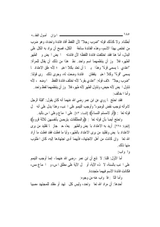 ‫ﺍﳌﻴﺰﺍﻥ ﰲ ﺃﺻﻮﻝ ﺍﻟﻔﻘـﻪ‬                                                            ‫٥٨١‬
‫ﺃﺑﻄﻠﻨﺎﻩ. ﻭﻻ ﻛﺬﻟﻚ ﻗﻮﻟﻪ "ﺍﺿﺮﺏ ﺭﺟﻼ" ﻷﻥ ﺍﻟﻠﻔﻆ ﺃﻓﺎﺩ ﻓﺎﺋﺪﺓ ﻭﺍﺣﺪﺓ، ﻭﻫﻮ ﺿﺮﺏ‬
                                                   ‫ﹰ‬
‫ﻣﻦ ﺍﺧﺘﺺ ﺑِﻬﺬﺍ ﺍﻻﺳﻢ، ﻭﻫﺬﻩ ﺍﻟﻔﺎﺋﺪﺓ ﺳﺎﺋﻐﺔ ﰲ ﺍﻟﻜﻞ، ﻓﺼﺢ ﺃﻥ ﻳﺮﺍﺩ ﺑﻪ ﺍﻟﻜﻞ ﻋﻠﻰ‬
‫ﺍﻟﺒﺪﻝ، ﺃﻣﺎ ﻫﻨﺎ ﻓﻘﺪ ﺍﺧﺘﻠﻔﺖ ﻓﺎﺋﺪﺓ ﺍﻟﻠﻔﻆ؛ ﻷﻥ ﻓﺎﺋﺪﺗﻪ ﰲ ﺍﳊﻴﺾ ﺍﳊﻴﺾ ﻭﰲ ﺍﻟﻄﻬﺮ‬
‫ِ‬            ‫‪‬‬     ‫ِ‬
‫ﺍﻟﻄﻬ ‪ ،‬ﻓﻼ ﳚﻮﺯ ﺃﻥ ﻳﻨﺘﻈﻤﻬﻤﺎ ﺍﺳﻢ ﻭﺍﺣﺪ. ﻧﻈﲑ ﻫﺬﺍ ﻣﻦ ﺫﻟﻚ ﺃﻥ ﻳﻘﺎﻝ ﻟﻠﻤﺮﺃﺓ:‬              ‫ﺮ‬
‫"ﺍﻋﺘﺪﻱ ﲟﺎ ﻳﺴﻤﻰ ﻗﺮﺀًﺍ" ﻭﻫﺬﺍ ﲣﻴﲑ ﳍﺎ ﺃﻥ ﺗﻌﺘﺪ ﺑﻜﻼ ﺍﳌﻌﻨﻴﲔ ؛ ﻷﻧﻪ ﻋﻠﻖ ﺍﻻﻋﺘﺪﺍﺩ ﲟﺎ‬
‫ﻳﺴﻤﻰ "ﻗﺮﺀًﺍ" ﻭﻛﻼ ﺍﳌﻌﻨﻴﲔ ﻳﺘﻔﻘﺎﻥ ﰲ ﻓﺎﺋﺪﺓ ﻭﺿﻌﺖ ﻟﻪ، ﻭﺟﺮﻯ ﺫﻟﻚ ﳎﺮﻯ ﻗﻮﻟﻨﺎ:‬
‫"ﺍﺿﺮﺏ ﺭﺟﻼ" ﲞﻼﻑ ﻗﻮﻟﻪ: "ﺍﻋﺘﺪﻱ ﺑﻘﺮﺀ" ﻷﻧﻪ ﺍﺧﺘﻠﻒ ﻓﺎﺋﺪﺓ ﺍﻟﻠﻔﻆ ﰲ ﺍﳌﻮﺿﻌﲔ، ﻷﻧﻪ‬      ‫ﹰ‬
    ‫ﺗﻨﺎﻭﻝ ﺍﳊﻴﺾ ﻷﻧﻪ ﺣﻴﺾ، ﻭﺗﻨﺎﻭﻝ ﺍﻟﻄﻬﺮ ﻷﻧﻪ ﻃﻬﺮ، ﻓﻼ ﳚﻮﺯ ﺃﻥ ﻳﻨﺘﻈﻤﻬﻤﺎ ﻟﻔﻆ ﻭﺍﺣﺪ.‬
                                                                          ‫ﻭﺃﻣﺎ ﺍﳌﺨﺎﻟﻒ:‬
‫ﻓﻘﺪ ﺍﺣﺘﺞ ﲟﺎ ﺭﻭﻱ ﻋﻦ ﺍﺑﻦ ﻋﻤﺮ ﺭﺿﻲ ﺍﷲ ﻋﻨﻬﻤﺎ ﺃﻧﻪ ﻛﺎﻥ ﻳﻘﻮﻝ: "ﻗﺒﻠﺔ ﺍﻟﺮﺟﻞ‬
‫ﻻﻣﺮﺃﺗﻪ ﺗﻮﺟﺐ ﻧﻘﺾ ﺍﻟﻮﺿﻮﺀ" ﻭﺃﻭﺟﺐ ﺍﻟﺘﻴﻤﻢ ﻋﻠﻰ ﺍﳉﻨﺐ، ﻭﻫﺬﺍ ﻳﺪﻝ ﻋﻠﻰ ﺃﻧﻪ ﲪﻞ‬
      ‫ﻗﻮﻟﻪ ﺗﻌﺎﱃ: ‪‬ﹶﺃﻭ ﻻﻣﺴ‪  ‬ﺍﻟﻨﺴ‪‬ﺎﺀ‪] ‬ﺍﻟﻨﺴﺎﺀ: ٣٤[. ﻋﻠﻰ ﺍﳉﻤﺎﻉ ﻭﻋﻠﻰ ﺍﳌﺲ ﺑﺎﻟﻴﺪ.‬
                                                         ‫‪ ‬ﹶ ‪ ‬ﺘﻢ ‪َ ‬‬
‫ﻭﺍﺣﺘﺞ ﺃﻳﻀ‪‬ﺎ ﺑﺄﻥ ﻗﻮﻟﻪ ﺗﻌﺎﱃ: ‪‬ﻭ‪‬ﺍﹾﻟﻤﻄ ﱠﻠﻘﹶﺎﺕ‪ ‬ﻳ‪‬ﺘﺮ‪‬ﺑﺼﻦ ِﺑﹶﺄ‪‬ﻧﻔﹸﺴﻬﻦ ﹶﺛﻼﹶﺛﺔ ﹸﻗﺮ‪‬ﻭﺀ‪‬‬
    ‫ِِ ‪ ‬ﹶ ﹶ ٍ‬             ‫‪ ‬‬              ‫‪‬ﹶ‬
‫]ﺍﻟﺒﻘﺮﺓ: ٨٢٢[. ﺃﺭﻳﺪ ﺑﻪ ﺍﻻﻋﺘﺪﺍﺩ ﺑﺎﳊﻴﺾ ﻭﺍﻟﻄﻬﺮ ﲨﻴﻌ‪‬ﺎ، ﺣﱴ ﺟﺎﺯ ﳍﺎ ﺗﻘﻠﻴﺪ ﻣﻦ ﻳﺮﻯ‬
‫ﺍﻻﻋﺘﺪﺍﺩ ﺑﺎﳊﻴﺾ ﻭﺗﻘﻠﻴﺪ ﻣﻦ ﻳﺮﻯ ﺍﻻﻋﺘﺪﺍﺩ ﺑﺎﻟﻄﻬﺮ، ﻭﺃ‪‬ﺎ ﻣﺎ ﻓﻌﻠﺖ ﻓﻘﺪ ﻓﻌﻠﺖ ﻣﺎ ﺃﺭﺍﺩ‬
                               ‫ﻳ‬
‫ﺍﷲ ﺗﻌﺎﱃ ﻭﺇﻥ ﻛﺎﻧﺖ ﻣﻦ ﺃﻫﻞ ﺍﻻﺟﺘﻬﺎﺩ، ﻓﺄﻳﻬﻤﺎ ﺃﺩﻯ ﺍﺟﺘﻬﺎﺩﻫﺎ ﺇﻟﻴﻪ، ﻛﺎﻥ ﺍﳌﻄﻠﻮﺏ‬
                                                                             ‫ﻣﻨﻬﺎ ﺫﻟﻚ.‬
                                                                             ‫ﻭﺍﳉﻮﺍﺏ:‬
‫ﺃﻣﺎ ﺍﻷﻭﻝ: ﻗﻠﻨﺎ: ﻻ ﳝﺘﻨﻊ ﺃﻥ ﺍﺑﻦ ﻋﻤﺮ -ﺭﺿﻲ ﺍﷲ ﻋﻨﻬﻤﺎ- ﺇ‪‬ﻤﺎ ﺃﻭﺟﺐ ﺍﻟﺘﻴﻤﻢ‬
                 ‫ﻧ‬
‫ﻋﻠﻰ ﺍﳉﻨﺐ ﺑﺎﻟﺴﻨﺔ، ﻻ ‪‬ﺬﻩ ﺍﻵﻳﺔ، ﺃﻭ ﲪﻞ ﺍﻵﻳﺔ ﻋﻠﻰ ﻣﻄﻠﻖ ﺍﳌﺲ، ﻭﰲ ﺍﳉﻤﺎﻉ ﻣﺲ،‬
                                                      ‫ﻓﻜﺎﻧﺖ ﻓﺎﺋﺪﺓ ﺍﻻﺳﻢ ﻓﻴﻬﻤﺎ ﻣﺘﺠﺪﺩﺓ.‬
                                                ‫ﻭﺃﻣﺎ ﺍﻟﺜﺎﱐ: ﻓﺎﳉﻮﺍﺏ ﻋﻨﻪ ﻣﻦ ﻭﺟﻮﻩ:‬
‫ﺃﺣﺪﻫﺎ: ﺃﻥ ﻣﺮﺍﺩ ﺍﷲ ﺗﻌﺎﱃ ﻭﺍﺣﺪ، ﻭﻟﻴﺲ ﻛﻞ ﳎﺘﻬﺪ ﺃﻭ ﻣﻘﻠﺪ ﻟﻠﻤﺠﺘﻬﺪ ﻣﺼﻴﺒ‪‬ﺎ‬
 