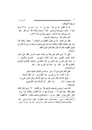 ‫ﺍﳌﻘـﺪﻣـﺔ‬                                                                      ‫٥‬
                                                            ‫ﺗﺮﺟﻤﺔ اﻟﻤﺆﱢﻒ:‬
                                                               ‫ﻟ‬
‫ﻫﻮ ﺃﺑﻮ ﺍﻟﻔﺘﺢ ﳏﻤﺪ ﺑﻦ ﻋﺒﺪ ﺍﳊﻤﻴﺪ ﺑﻦ ﺍﳊﺴﲔ ﺑﻦ ﺍﳊﺴﻦ ﺑﻦ ﲪﺰﺓ ﺍﻷﲰﻨﺪﻱ‬
‫ﻧﺴﺒﺔ ﺇﱃ ﹶﺃﺳﻤﻨ‪‬ﺪ، ﻭﻫﻲ ﻗﺮﻳﺔ ﻣﻦ ﻗﺮﻯ ﲰﺮﻗﻨﺪ)١(، ‪‬ﻌﺮﻑ ﺑﺎﻟﻌﻼﺀ ﺍﻟﻌﺎﱂ ﻣﻦ ﺃﻫﻞ ﲰﺮﻗﻨﺪ.‬
                               ‫ﻳ‬                                 ‫‪‬‬
                ‫‪ِ‬ﻟﺪ ﺑﺴﻤﺮﻗﻨﺪ ﺳﻨﺔ ٨٨٤ﻫـ، ﻭ‪‬ﻮﻓِﻲ ﺑﺒﺨﺎﺭﻯ ﺳﻨﺔ ٢٥٥ﻫـ.‬
                                         ‫ﺗ‬                            ‫ﻭ‪‬‬
                                  ‫ﺃﺷﺎﺩ ﺑﺬﻛﺮﻩ ﻛﺜﲑ ﻣﻦ ﺃﺻﺤﺎﺏ ﺍﻟﺘﺮﺍﺟﻢ:‬  ‫‪‬‬
‫ﻓﻘﺎﻝ ﺍﺑﻦ ﺍﻟﻨﺠﺎﺭ: ﺇﻧﻪ ﻣﻦ ﻓﺤﻮﻝ ﺍﻟﻔﻘﻬﺎﺀ ﻣﻦ ﺃﺻﺤﺎﺏ ﺃﰊ ﺣﻨﻴﻔﺔ. ﻭﻛﺘﺎﺑﻪ ﻫﺬﺍ‬
‫ﻳﺪﻝ ﻋﻠﻰ ﺇﺣﺎﻃﺘﻪ ﺑﺎﻟﻔﻘﻪ ﻭﺃﺣﻜﺎﻣﻪ ﻣ ‪‬ﺎ ﻳﺪﻝ ﻋﻠﻰ ﺻﺪﻕ ﻣﺎ ﻭﺻﻒ ﺑﻪ ﻣﻦ ﺃﻧﻪ ﻛﺎﻥ ﻣﻦ‬
                                           ‫ِﻤ‬
                           ‫ﻓﺤﻮﻝ ﺍﻟﻔﻘﻬﺎﺀ، ﻛﻤﺎ ﺃﻧﻪ ﻛﺎﻥ ﻣﺘﻘﻨ‪‬ﺎ ﻟﻌﻠﻢ ﺃﺻﻮﻝ ﺍﻟﻔﻘﻪ.‬
                                                                        ‫أﺳﺎﺗﺬﺗﻪ:‬
‫ﺗﻠﻘﻰ ﺍﻷﲰﻨﺪﻱ ﺍﻟﻌﻠﻢ ﻋﻠﻰ ﺟﻠﺔ ﻣﻦ ﻋﻠﻤﺎﺀ ﻋﺼﺮﻩ، ﻓﺪﺭﺱ ﺍﻟﻔﻘﻪ ﻋﻠﻰ ﺍﻟﺴﻴﺪ‬
‫ﺍﻹﻣﺎﻡ ﺃﺷﺮﻑ ﺍﻟﻌﻠﻮﻱ -ﻭﻫﻮ ﺃﺣﺪ ﺍﻷﺋﻤﺔ ﺍﳌﺸﻬﻮﺭﻳﻦ ﰲ ﺍﻟﻔﺮﻭﻉ ﻭﺍﻷﺻﻮﻝ- ،‬
‫ﻭﺍﳊﺪ‪‬ﻳﺚ ﻋﻠﻰ ﻋﻤﺮ ﺑﻦ ﻋﺒﺪ ﺍﻟﻌﺰﻳﺰ ﺑﻦ ﻣﺎﺯﻩ ﺍﻟﺒﺨﺎﺭﻱ -ﺻﺎﺣﺐ ﺍﻟﻔﺘﺎﻭﻯ ﺍﻟﺼﻐﺮﻯ‬
                 ‫ﻭﺍﻟﻔﺘﺎﻭﻯ ﺍﻟﻜﱪﻯ-. ﻛﻤﺎ ﲰﻊ ﺍﳊﺪﻳﺚ ﻣﻦ ﻋﻠﻲ ﺑﻦ ﻋﻤﺮ ﺍﳋﺮﺍﻁ.‬
                                                                   ‫ﺗـــــﻼﻣــﻴﺬﻩ:‬
          ‫ﺗﻠﻘﻰ ﺍﻟﻌﻠﻢ ﻋﻠﻰ ﻳﺪﻱ ﺍﻷﲰﻨﺪﻱ ﳎﻤﻮﻋﺔ ﻣﻦ ﺍﻟﺘﻼﻣﻴﺬ ﺍﻟﻨﺠﺒﺎﺀ ﻣﻨﻬﻢ:‬
   ‫- ﺃﺑﻮ ﺍﻟﱪﻛﺎﺕ ﳏﻤﺪ ﺑﻦ ﻋﻠﻲ ﺑﻦ ﳏﻤﺪ ﺍﻷﻧﺼﺎﺭﻱ. - ﺃﺑﻮ ﺍﳌﻈﻔﺮ ﺍﻟﺴﻤﻌﺎﱐ.‬
‫- ﺷﻴﺦ ﺍﻹﺳﻼﻡ ﻧﻈﺎﻡ ﺍﻟﺪﻳﻦ ‪‬ﻤﺮ ﺑﻦ ﺷﻴﺦ ﺍﻹﺳﻼﻡ ﺑﺮﻫﺎﻥ ﺍﻟﺪﻳﻦ ﻋﻠﻲ ﺑﻦ ﺃﰊ‬
                                         ‫ﻋ‬
         ‫- ﺃﺑﻮ ﺍﳌﻈﻔﺮ ﲨﺎﻝ ﺍﻹﺳﻼﻡ ﺃﺳﻌﺪ ﺍﻟﻜﺮﺍﺑﻴﺴﻲ.‬       ‫ﺑﻜﺮ ﺻﺎﺣﺐ ﺍﳍﺪﺍﻳﺔ.‬
                                                                      ‫ﻣﺼﻨﻔﺎﺗﻪ:‬
‫ﻟﻘﺪ ﻧﺴﺐ ﺍﳌﺆﺭﺧﻮﻥ ﻭﺃﺻﺤﺎﺏ ﺍﻟﺘﺮﺍﺟﻢ ﻛﺜﲑﹰﺍ ﻣﻦ ﺍﻟﻜﺘﺐ ﺇﱃ ﺍﻷﲰﻨﺪﻱ، ﻟﻜﻦ ﺍﻟﺸﻚ‬
‫ﻳﻠﺤﻖ ﺑﺎﻟﻜﺜﲑ ﻣﻨﻬﺎ، ﻧﻈﺮﹰﺍ ﻷ‪‬ﺎ ﱂ ﻳﺼﻞ ﻟﻨﺎ ﻣﻨﻬﺎ ﻏﲑ ﻫﺬﺍ ﺍﻟﻜﺘﺎﺏ، ﻭﻛﺬﻟﻚ ﻷﻥ ﺍﳌﺆﺭﺧﲔ‬
 ‫ﻛﺎﻧﻮﺍ ﳜﻠﻄﻮﻥ ﺑﻴﻨﻪ ﻭﺑﲔ ﺍﻟﻔﻘﻴﻪ ﳏﻤﺪ ﺑﻦ ﺃﲪﺪ ﺍﻟﺴﻤﺮﻗﻨﺪﻱ، ﺻﺎﺣﺐ ﻛﺘﺎﺏ "ﲢﻔﺔ ﺍﻟﻔﻘﻬﺎﺀ" .‬
‫)١( ﻗﺎﻝ ﻳﺎﻗﻮﺕ ﺍﳊﻤﻮﻱ ﰲ ﻣﻌﺠﻢ ﺍﻟﺒﻠﺪﺍﻥ: ﹶﺃﺳﻤﻨ‪‬ﺪ ﺑﺎﻟﻔﺘﺢ )ﺃﰊ ﺑﻔﺘﺢ ﺍﳍﻤﺰﺓ( ﻣﻦ ﻗﺮ‪‬ﻯ ﲰﺮﻗﻨﺪ.‬
          ‫ﹸ‬                              ‫‪‬‬
  ‫ﻭﻳﻘﺎﻝ ﹶﻟﻬ‪‬ﺎ )ﺳﻤﻨ‪‬ﺪ( ﺑﺈﺳﻘﺎﻁ ﺍﳍﻤﺰﺓ ﻳﻨﺴﺐ ﺇﻟﻴﻬﺎ ﳏﻤﺪ ﺑﻦ ﻋﺒﺪ ﺍﳊﻤﻴﺪ ﺑﻦ ﺍﳊﺴﻦ ﺍﻷﲰﻨﺪﻱ.‬
                                                                 ‫‪‬‬      ‫ﹸ‬
 