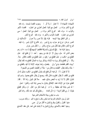 ‫٨٨١‬                                                        ‫ﺍﳌﻴﺰﺍﻥ ﰲ ﺃﺻﻮﻝ ﺍﻟﻔﻘـﻪ‬
‫ﺍﻟﺸﻬﺎﺩﺓ: ﺍﻟﺸﻬﺎﺩﺓ ﺍﻟﱵ ﻻ ﺍﻋﺘﺒﺎﺭ ﳍﺎ ﻭﻻ ﺃﺛﺮ ﳍﺎ ﰲ ﻭﺟﻮﺏ ﺍﻟﻘﻀﺎﺀ ﻟﻴﺴﺖ ﲟﺮﺍﺩ، ﻓﺘﻌﲔ‬
‫ﺍﻟﻨﻮﻉ ﺍﻵﺧﺮ ﻣﺮﺍﺩ‪‬ﺍ، ﻭﰲ ﺍﻟﻌﻤﻞ ﻣﻊ ﺍﻟﻨﻴﺔ: ﺍﻟﻌﻤﻞ ﺍﻟﻌﺎﺭﻱ ﻋﻦ ﺍﻋﺘﺒﺎﺭﻩ ﰲ ﺍﻗﺘﻀﺎﺀ ﺍﻷﺟﺮ‬
‫ﻭﺍﻟﺜﻮﺍﺏ ﻏﲑ ﻣﺮﺍﺩ، ﻓﺘﻌﲔ ﺍﻟﻨﻮﻉ ﺍﻵﺧﺮ ﻣﺮﺍﺩ‪‬ﺍ، ﻭﰲ ﺍﻟﻌﻤﻞ ﻣﻊ ﺍﻟﻨﻴﺔ: ﺍﻟﻌﻤﻞ ﺍﳊﺴﻲ‬
           ‫ﺍﻟﻌﺎﺭﻱ ﻋﻦ ﺍﻋﺘﺒﺎﺭﻩ ﰲ ﺍﻗﺘﻀﺎﺀ ﺍﻟﺜﻮﺍﺏ ﻭﺍﻷﺟﺮ ﻏﲑ ﻣﺮﺍﺩ، ﻓﺘﻌﲔ ﺍﻟﻨﻮﻉ ﺍﻵﺧﺮ.‬
‫ﻭﳝﻜﻦ ﺍﻟﺘﻌﻠﻖ ﺑِﻬﺬﺍ ﺍﻟﻮﺟﻪ ﰲ ﻗﻮﻟﻪ ‪)) :‬ﻻ ﺿﺮﺭ ﻭﻻ ﺿﺮﺍﺭ ﰲ ﺍﻹﺳﻼﻡ((، ﺇﻥ‬
‫ﺍﻟﻀﺮﺭ ﻧﻮﻋﺎﻥ: ﻧﻮﻉ ﻫﻮ ﺣﺮﺍﻡ، ﻭﻧﻮﻉ ﻟﻴﺲ ﲝﺮﺍﻡ. ﻓﺎﻟﻨﻮﻉ ﺍﻷﻭﻝ ﻟﻴﺲ ﲟﺮﺍﺩ ﻓﻴﺘﻌﲔ‬
              ‫ﺍﻟﻨﻮﻉ ﺍﻵﺧﺮ، ﻓﻜﺎﻥ ﻧﻔ‪‬ﺎ ﻟﻜﻞ ﺿﺮﺭ ﻣﺒﺎﺡ، ﻭﻛﺎﻥ ﲢﺮﳝ‪‬ﺎ ﻟﻜﻞ ﺿﺮﺭ ﺣﺮﺍﻡ.‬
                                                                ‫ﻴ‬
‫ﻭﻣﻨﻬﺎ: ﻗﻮﻟﻪ ﺗﻌﺎﱃ: ‪‬ﻭ‪‬ﺍﻟ ‪‬ﺎﺭﻕ ﻭ‪‬ﺍﻟﺴﺎﺭﻗ ﹸ ﻓﹶﺎﻗﻄ ‪‬ﻮﺍ ﹶﺃ‪‬ﻳﺪ‪‬ﻳﻬﻤ‪‬ﺎ‪] ‬ﺍﳌﺎﺋﺪﺓ: ٨٣[، ﺯﻋﻢ‬
                        ‫ﺴ ِ ‪ ِ  ‬ﹶﺔ ﹾ ﹶﻌ ِ ‪‬‬
‫ﺑﻌﺾ ﺍﻟﻨﺎﺱ ﺃﻧﻪ ﳎﻤﻞ، ﻭﺑﻴﺎﻥ ﺍﻹﲨﺎﻝ ﻓﻴﻪ ﻣﻦ ﻭﺟﻬﲔ: ﺃﺣﺪﳘﺎ: ﺃﻥ ﻗﻄﻊ ﺍﻟﻴﺪ ﳛﺘﻤﻞ‬
‫ﺍﻟﻘﻄﻊ ﻣﻦ ﺍﳌﻨﻜﺐ، ﻭﳛﺘﻤﻞ ﺍﻟﻘﻄﻊ ﻣﻦ ﺍﳌﺮﻓﻖ، ﻭﳛﺘﻤﻞ ﺍﻟﻘﻄﻊ ﻣﻦ ﺍﻟﻜﻒ، ﻓﻜﺎﻥ ﳎﻤﻼ.‬
 ‫ﹰ‬
‫ﻭﺍﻟﺜﺎﱐ: ﺃﻥ ﺍﻟﻘﻄﻊ ﻳﺬﻛﺮ ﻭﻳﺮﺍﺩ ﺑﻪ ﺍﻹﺑﺎﻧﺔ، ﻭﻳﺬﻛﺮ ﻭﻳﺮﺍﺩ ﺑﻪ ﺍﺗﺼﺎﻝ ﺍﻟﻘﻄﻊ ﺑﻪ، ﻛﻤﺎ ﻳﻘﺎﻝ:‬
‫"ﺑﺮﻳﺖ ﺍﻟﻘﻠﻢ ﻓﻘﻄﻌﺖ ﻳﺪﻱ" ﻭﺇﻥ ﱂ ﻳﻨﻔﺼﻞ، ﻭﺇ‪‬ﻤﺎ ﻳﻌﺮﻑ ﺍﻹﺑﺎﻧﺔ ﺇﺫﺍ ﻗﻴﺪ ﺑﺎﻟﻘﻄﻊ ﻣﻦ‬
                                       ‫ﻧ‬
     ‫ﺍﳉﻤﻠﺔ، ﻭﻛﻤﺎ ﻳﻘﺎﻝ: "ﻗﻄﻌﺖ ﻳﺪ ﻓﻼﻥ ﻣﻦ ﺍﳉﻤﻠﺔ"، ﻭ"ﻗﻄﻌﺖ ﺍﻟﻐﺼﻦ ﻣﻦ ﺍﻟﺸﺠﺮﺓ".‬
‫ﺇﻻ ﺃﻧﺎ ﻧﻘﻮﻝ: ﻻ ﺇﲨﺎﻝ ﻓﻴﻪ؛ ﻷﻥ ﻗﻄﻊ ﺍﻟﻴﺪ ﻳﺘﻨﺎﻭﻝ ﺍﻟﻘﻄﻊ ﻣﻦ ﺍﳌﻨﻜﺐ، ﺑﺪﻟﻴﻞ ﺃﻧﻪ ﻟﻮ‬
‫ﻗﻄﻊ ﻣﻦ ﺍﻟﻜﻒ ﻻ ﻳﻘﺎﻝ: ﻗﻄﻊ ﻳﺪ ﻓﻼﻥ ﻛﻠﻪ. ﻭﻳﺼﺢ ﺃﻥ ﻳﻘﺎﻝ: ﻗﻄﻊ ﺑﻌﻀﻬﺎ. ﻭﺍﺳﻢ ﺍﻟﻴﺪ‬
‫ﺗﺘﻨﺎﻭﻝ ﺍﻟﻜﻞ ﺇﻻ ﺇﺫﺍ ﺃﺭﻳﺪ ﺑﻪ ﺍﻟﺒﻌﺾ ﺑﺪﻟﻴﻞ، ﻓﻴﺼﲑ ﳎﻤﻼ ﻗﺒﻞ ﺍﻟﺒﻴﺎﻥ. ﻭﺃﻣﺎ ﺍﻟﺜﺎﱐ: ﻗﻠﻨﺎ:‬
                               ‫ﹰ‬
‫ﺍﻟﻘﻄﻊ ﻋﺒﺎﺭﺓ ﻋﻦ ﺍﻹﺑﺎﻧﺔ، ﻓﻌﻨﺪ ﺍﻹﻃﻼﻕ ﻳﺘﻨﺎﻭﻝ ﻣﺎ ﻳﺴﻤﻰ ﺇﺑﺎﻧﺔ ﺍﻟﻴﺪ، ﻭﺍﻟﺸﻖ ﺍﳊﺎﺻﻞ ﰲ‬
‫ﺍﳉﻠﺪ ﻟﻴﺲ ﺑﺈﺑﺎﻧﺔ ﺍﻟﻴﺪ ﺣﻘﻴﻘﺔ. ﻭ‪‬ﺬﺍ ﺗﺒﲔ ﺃﻥ ﻓﻴﻤﺎ ﺫﻛﺮ ﻣﻦ ﺍﳌﻘﺎﻝ ﳎﺎﺯ، ﻭﺫﻛﺮ ﺍﻟﻘﻄﻊ‬
 ‫ﺑﻘﻮﻟﻨﺎ: "ﻳﱪﻱ ﺍﻟﻘﻠﻢ" ﻗﺮﻳﻨﺔ ﺍ‪‬ﺎﺯ؛ ﻷﻥ ﺍﻟﻌﺎﺩﺓ ﱂ ﲡﺮ ﺑﻘﻄﻊ ﻛﻞ ﺍﻟﻴﺪ ﻋﻨﺪ ﺫﻟﻚ. ﻭﺍﷲ ﺃﻋﻠﻢ.‬
                     ‫ﺑﺎب ﻣﺎ ﻳﻜﻮن ﺑﻴﺎ ًﺎ ﻟﻸﺣﻜﺎم اﻟﺸﺮﻋﻴﺔ‬
                                     ‫ﻧ‬
 ‫ﺍﻋﻠﻢ ﺃﻥ ﺑﻴﺎﻥ ﺍﻷﺣﻜﺎﻡ ﺍﻟﺸﺮﻋﻴﺔ ﺇ‪‬ﻤﺎ ﻳﻜﻮﻥ ﺑﻜﻞ ﻣﺎ ﻳﻘﻊ ﺑﻪ ﺍﻟﺘﺒﻴﲔ، ﻭﺫﻟﻚ ﺿﺮﻭﺏ:‬
                                         ‫ﻧ‬
                 ‫ﻣﻨﻬﺎ: ﺍﻟﻘﻮﻝ. ﻭﺍﻟﻘﻮﻝ ﺑﻮﻗﻮﻉ ﺍﻟﺒﻴﺎﻥ ﺑﻪ ﺃﻛﺜﺮ ﻣﻦ ﺃﻥ ﳛﺼﻰ.‬
‫ﻭﻣﻨﻬﺎ: ﺍﻟﻌﻘﺪ ﺑﺎﻷﺻﺎﺑﻊ. ﻭﻭﻗﻮﻉ ﺍﻟﺒﻴﺎﻥ ﺑﻪ ﻻ ﻳﺸﺘﺒﻪ ﻋﻠﻰ ﺃﺣﺪ. ﻓﺈﻥ ﻋﻘﺪ ﺍﻷﺻﺎﺑﻊ‬
 