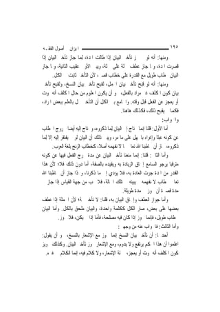 ‫ﺍﳌﻴﺰﺍﻥ ﰲ ﺃﺻﻮﻝ ﺍﻟﻔﻘـﻪ‬                                                        ‫٥٩١‬
‫ﻭﻣﻨﻬﺎ: ﺃﻧﻪ ﻟﻮ ﱂ ﳚﺰ ﺗﺄﺧﲑ ﺍﻟﺒﻴﺎﻥ ﺇﺫﺍ ﻃﺎﻟﺖ ﺍﳌﺪﺓ، ِﻟﻤ‪‬ﺎ ﺟﺎﺯ ﺗﺄﺧﲑ ﺍﻟﺒﻴﺎﻥ ﺇﺫﺍ‬
‫ﻗﺼﺮﺕ ﺍﳌﺪﺓ، ﻭﳌﺎ ﺟﺎﺯ ﻋﻄﻒ ﲨﻠﺔ ﻋﻠﻰ ﲨﻠﺔ، ﻭﻳﺒﲔ ﺍﻷﻭﱃ ﻋﻘﻴﺐ ﺍﻟﺜﺎﻧﻴﺔ، ﻭﳌﺎ ﺟﺎﺯ‬
        ‫ﺍﻟﺒﻴﺎﻥ ﲞﻄﺎﺏ ﻃﻮﻳﻞ ﻣﻊ ﺍﻟﻘﺪﺭﺓ ﻋﻠﻰ ﺧﻄﺎﺏ ﻗﺼﲑ، ﻷﻥ ﺍﻟﺘﺄﺧﲑ ﺛﺎﺑﺖ ﰲ ﺍﻟﻜﻞ.‬
‫ﻭﻣﻨﻬﺎ: ﺃﻧﻪ ﻟﻮ ﻗﺒﺢ ﺗﺄﺧﲑ ﺑﻴﺎﻥ ﺍ‪‬ﻤﻞ، ﻟﻘﺒﺢ ﺗﺄﺧﲑ ﺑﻴﺎﻥ ﺍﻟﻨﺴﺦ، ﻭﻟﻘﺒﺢ ﺗﺄﺧﲑ‬
‫ﺑﻴﺎﻥ ﻛﻮﻥ ﺍﳌﻜﻠﻒ ﻏﲑ ﻣﺮﺍﺩ ﺑﺎﻟﻔﻌﻞ، ﳓﻮ ﺃﻥ ﻳﻜﻮﻥ ﺍﳌﻌﻠﻮﻡ ﻣﻦ ﺣﺎﻝ ﺍﳌﻜﻠﻒ ﺃﻧﻪ ﳝﻮﺕ‬
‫ﺃﻭ ﻳﻌﺠﺰ ﻋﻦ ﺍﻟﻔﻌﻞ ﻗﺒﻞ ﻭﻗﺘﻪ. ﻭﺍﳉﺎﻣﻊ ﺑﲔ ﺍﻟﻜﻞ ﺃﻥ ﺍﻟﺘﺄﺧﲑ ﳜﻞ ﺑﺎﻟﻌﻠﻢ ﺑﺒﻌﺾ ﺍﳌﺮﺍﺩ،‬
                                                 ‫ﻓﻜﻤﺎ ﱂ ﻳﻘﺒﺢ ﺫﻟﻚ، ﻓﻜﺬﻟﻚ ﻫﺎﻫﻨﺎ.‬
                                                                         ‫ﻭﺍﳉﻮﺍﺏ:‬
‫ﺃﻣﺎ ﺍﻷﻭﻝ: ﻗﻠﻨﺎ ﺇ‪‬ﻤﺎ ﳛﺘﺎﺝ ﺇﱃ ﺍﻟﺒﻴﺎﻥ ِﻟﻤ‪‬ﺎ ﺫﻛﺮﻭﻩ، ﻭﳛﺘﺎﺝ ﺇﻟﻴﻪ ﺃﻳﻀ‪‬ﺎ ﳋﺮﻭﺝ ﺍﳋﻄﺎﺏ‬
                                                             ‫ﻧ‬
‫ﻋﻦ ﻛﻮﻧﻪ ﻋﺒﺜﹰﺎ ﻭﺇﻏﺮﺍﺀ ﺑﺎﳉﻬﻞ ﻋﻠﻰ ﻣﺎ ﻣﺮ، ﻭﻳﺒﲔ ﺫﻟﻚ ﺃﻥ ﺍﻟﺒﻴﺎﻥ ﻟﻮ ﱂ ﻳﻔﺘﻘﺮ ﺇﻟﻴﻪ ﺇﻻ ِﻟﻤ‪‬ﺎ‬
        ‫ﺫﻛﺮﻭﻩ، ﳉﺎﺯ ﺃﻥ ﳜﺎﻃﺒﻨﺎ ﺍﷲ ﺗﻌﺎﱃ ﲟﺎ ﻻ ﻧﻔﻬﻤﻪ ﺃﺻﻼﹰ، ﻛﺨﻄﺎﺏ ﺍﻟﺰﻧﺞ ﺑﻠﻐﺔ ﺍﻟﻌﺮﺏ.‬
‫ﻭﺃﻣﺎ ﺍﻟﺜﺎﱐ: ﻗﻠﻨﺎ: ﺇ‪‬ﻤﺎ ﻣﻨﻌﻨﺎ ﺗﺄﺧﲑ ﺍﻟﺒﻴﺎﻥ ﻋﻦ ﻣﺪﺓ ﳜﺮﺝ ﺍﻟﻔﻌﻞ ﻓﻴﻬﺎ ﻋﻦ ﻛﻮﻧﻪ‬
                                                          ‫ﻧ‬
‫ﻣﺘﺮﻗﺒ‪‬ﺎ ﻳﺮﺟﻮ ﺍﻟﺴﺎﻣﻊ ﺇﳊﺎﻕ ﺍﻟﺰﻳﺎﺩﺓ ﺑﻪ ﻭﻳﻘﻴﺪﻩ ﺑﺎﻟﺼﻔﺔ، ﺃﻣﺎ ﺩﻭﻥ ﺫﻟﻚ ﻓﻼ؛ ﻷﻥ ﻫﺬﺍ‬
‫ﺍﻟﻘﺪﺭ ﻣﻦ ﺍﳌﺪﺓ ﺟﺮﺕ ﺍﻟﻌﺎﺩﺓ ﺑﻪ، ﻓﻼ ﻳﺆﺩﻱ ﺇﱃ ﻣﺎ ﺫﻛﺮﻧﺎ، ﻭﳍﺬﺍ ﺟﺎﺯ ﺃﻥ ﳜﺎﻃﺒﻨﺎ ﺍﷲ‬
‫ﺗﻌﺎﱃ ﲞﻄﺎﺏ ﻻ ﻧﻔﻬﻤﻪ ﰒ ﻳﺒﻴﻨﻪ ﰲ ﺗﻠﻚ ﺍﳊﺎﻟﺔ، ﻓﻼ ﳚﺐ ﻣﻦ ﺟﻬﺔ ﺍﻟﻘﻴﺎﺱ ﺇﺫﺍ ﺟﺎﺯ ﰲ‬
                                                  ‫ﻣﺪﺓ ﻗﺼﲑﺓ ﺃﻥ ﳚﻮﺯ ﰲ ﻣﺪﺓ ﻃﻮﻳﻠﺔ.‬
‫ﻭﺃﻣﺎ ﺟﻮﺍﺯ ﺍﻟﻌﻄﻒ ﻭﺇﳊﺎﻕ ﺍﻟﺒﻴﺎﻥ ﺑﻪ، ﻗﻠﻨﺎ: ﻻ ﺗﺄﺧﲑ ﲦﺔ؛ ﻷﻥ ﺍﳉﻤﻠﺔ ﺇﺫﺍ ﻋﻄﻒ‬
‫ﺑﻌﻀﻬﺎ ﻋﻠﻰ ﺑﻌﺾ، ﺻﺎﺭ ﺍﻟﻜﻞ ﻛﻜﻠﻤﺔ ﻭﺍﺣﺪﺓ، ﻭﺍﻟﺒﻴﺎﻥ ﻣﻠﺤﻖ ﺑﺎﻟﻜﻞ. ﻭﺃﻣﺎ ﺍﻟﺒﻴﺎﻥ‬
            ‫ﲞﻄﺎﺏ ﻃﻮﻳﻞ، ﻓﺈ‪‬ﻤﺎ ﳚﻮﺯ ﺇﺫﺍ ﻛﺎﻥ ﻓﻴﻪ ﻣﺼﻠﺤﺔ، ﻓﺄﻣﺎ ﺇﺫﺍ ﱂ ﻳﻜﻦ، ﻓﻼ ﳚﻮﺯ.‬
                                                                ‫ﻧ‬
                                             ‫ﻭﺃﻣﺎ ﺍﻟﺜﺎﻟﺚ: ﻓﺎﳉﻮﺍﺏ ﻋﻨﻪ ﻣﻦ ﻭﺟﻬﲔ:‬
‫ﺃﺣﺪﳘﺎ: ﺃﻥ ﺗﺄﺧﲑ ﺑﻴﺎﻥ ﺍﻟﻨﺴﺦ ﺇ‪‬ﻤﺎ ﳚﻮﺯ ﻣﻊ ﺍﻹﺷﻌﺎﺭ ﺑﺎﻟﻨﺴﺦ، ﳓﻮ ﺃﻥ ﻳﻘﻮﻝ:‬
                                      ‫ﻧ‬
‫ﺍﻋﻠﻤﻮﺍ ﺃﻥ ﻫﺬﺍ ﺍﳊﻜﻢ ﻳﺮﺗﻔﻊ ﻭﻻ ﻳﺪﻭﻡ، ﻭﻣﻊ ﺍﻹﺷﻌﺎﺭ ﳚﻮﺯ ﺗﺄﺧﲑ ﺍﻟﺒﻴﺎﻥ. ﻭﻛﺬﻟﻚ ﲡﻮﻳﺰ‬
  ‫ﻛﻮﻥ ﺍﳌﻜﻠﻒ ﺃﻧﻪ ﳝﻮﺕ ﺃﻭ ﻳﻌﺠﺰ، ﲟﱰﻟﺔ ﺍﻹﺷﻌﺎﺭ، ﻭﻻ ﻛﻼﻡ ﻓﻴﻪ، ﺇ‪‬ﻤﺎ ﺍﻟﻜﻼﻡ ﰲ ﻏﲑﻩ.‬
                  ‫ﻧ‬
 