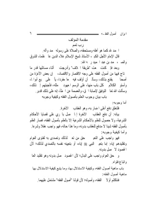 ‫٦‬                                                       ‫ﺍﳌﻴﺰﺍﻥ ﰲ ﺃﺻﻮﻝ ﺍﻟﻔﻘـﻪ‬
                               ‫ﻣﻘﺪﻣﺔ اﻟﻤﺆﻟﻒ‬
                                 ‫رب ﺗﻤﻢ‬
           ‫ﺍﳊﻤﺪ ﷲ ﻛﻤﺎ ﻫﻮ ﺃﻫﻠﻪ ﻭﻣﺴﺘﺤﻘﻪ، ﻭﺍﻟﺼﻼﺓ ﻋﻠﻰ ﺭﺳﻮﻟﻪ ﳏﻤﺪ ﻭﺁﻟﻪ.‬
‫ﻗﺎﻝ ﺍﻹﻣﺎﻡ ﺍﻷﺟﻞ ﺍﻟﻜﺒﲑ، ﺍﻷﺳﺘﺎﺫ ﺷﻴﺦ ﺍﻹﺳﻼﻡ ﻋﻼﺀ ﺍﻟﺪﻳﻦ ﻋﺎﱂ ﻋﻠﻤﺎﺀ ﺍﻟﺸﺮﻕ‬
                                       ‫ﻭﺍﻟﺼﲔ، ﳏﻤﺪ ﺑﻦ ﻋﺒﺪ ﺍﳊﻤﻴﺪ ﺭﲪﻪ ﺍﷲ:‬
‫ﻭﺑﻌﺪ ﻓﺈﱐ ﻛﻨﺖ ﲨﻌﺖ "ﻃﺮﻳﻘﺔ ﺍﳋﻼﻑ" ﻭﺃﺩﺭﺟﺖ ﰲ ﺃﺛﻨﺎﺀ ﻣﺴﺎﺋﻠﻬﺎ ﻗﺪﺭ ﻣﺎ‬
‫ﳛﺘﺎﺝ ﻓﻴﻬﺎ ﻣﻦ ﺃﺻﻮﻝ ﺍﻟﻔﻘﻪ ﻋﻠﻰ ﻭﺟﻪ ﺍﻻﻗﺘﺼﺎﺭ ﻭﺍﻻﻗﺘﺼﺎﺩ، ﰒ ﺇﻥ ﺑﻌﺾ ﺍﻷﻋﺰﺓ ﻣﻦ‬
‫ﺃﺻﺤﺎﰊ ﱂ ﻳﻘﻨﻊ ﺑﺬﻟﻚ، ﻭﺳﺄﻟﲏ ﺃﻥ ﺃﺅﻟﻒ ﻓﻴﻪ ﲨﻌ‪‬ﺎ ﻣﻔﺮﺩ‪‬ﺍ، ﻳﺄﰐ ﻋﻠﻰ ﲨﻴﻊ ﺃﺑﻮﺍ‪‬ﺎ،‬
‫ﻭﺃﺳﺘﻮﰲ ﺍﻟﻜﻼﻡ ﰲ ﻛﻞ ﺑﺎﺏ ﻣﻨﻬﺎ، ﻋﻠﻰ ﺍﻟﺮﺳﻢ ﺍﳌﻌﻬﻮﺩ ﰲ ﻣﺜﻠﻪ، ﻓﺄﺟﺒﺘﻬﻢ ﺇﱃ ﺫﻟﻚ،‬
     ‫ﻭﺳﺄﻟﺖ ﺍﷲ ﺗﻌﺎﱃ ﺍﻟﺘﻮﻓﻴﻖ ﻹﺻﺎﺑﺔ ﺍﳊﻖ، ﻭﺍﻟﻌﺼﻤﺔ ﻋﻦ ﺍﳋﻄﺄ، ﺇﻧﻪ ﻋﻠﻰ ﺫﻟﻚ ﻗﺪﻳﺮ.‬
           ‫ﺑﺎب ﺑﻴﺎن وﺟﻮب اﻟﻌﻠﻢ ﺑﺄﺻﻮل اﻟﻔﻘﻪ وآﻴﻔﻴﺔ وﺟﻮﺑﻪ‬
                                                                ‫ﺃﻤﺎ ﻭﺠﻭﺒﻪ:‬
                       ‫ﻓﻠﺘﻌﻠﻖ ﺩﻓﻊ ﺃﻋﻠﻰ ﺍﳌﻀﺎﺭ ﺑﻪ، ﻭﻫﻮ ﺍﻟﻌﻘﺎﺏ ﰲ ﺍﻵﺧﺮﺓ.‬
‫ﺑﻴﺎﻧﻪ: ﺃﻥ ﺩﻓﻊ ﺍﻟﻌﻘﺎﺏ ﰲ ﺍﻵﺧﺮﺓ ﺇﳕﺎ ﳛﺼﻞ ﺑﺎﳉﺮﻱ ﻋﻠﻰ ﻗﻀﺎﻳﺎ ﺍﻷﺣﻜﺎﻡ‬
‫ﺍﻟﺸﺮﻋﻴﺔ، ﻭﻻ ﺣﺼﻮﻝ ﻟﻠﻌﻠﻢ ﺑﺎﻷﺣﻜﺎﻡ ﺍﻟﺸﺮﻋﻴﺔ ﺇﻻ ﺑﺎﻟﻌﻠﻢ ﺑﺄﺻﻮﻝ ﺍﻟﻔﻘﻪ، ﻓﺼﺎﺭ ﺍﻟﻌﻠﻢ‬
 ‫ﺑﺄﺻﻮﻝ ﺍﻟﻔﻘﻪ ﺷﻴﺌﹰﺎ ﻻ ﻣﺪﻓﻊ ﻟﻠﻌﻘﺎﺏ ﺑﺪﻭﻧﻪ، ﻭﻣﺎ ﻫﺬﺍ ﺣﺎﻟﻪ، ﻓﻬﻮ ﻭﺍﺟﺐ ﻋﻘﻼ ﻭﺷﺮﻋ‪‬ﺎ.‬
         ‫ﹰ‬
                                                        ‫ﻭﺃﻤﺎ ﻜﻴﻔﻴﺔ ﻭﺠﻭﺒﻪ:‬
‫ﻓﻬﻮ ﻭﺍﺟﺐ ﻋﻠﻰ ﺍﻟﺘﻌﻴﲔ ﰲ ﺣﻖ ﻣﻦ ﺗﻌﲔ ﻟﺬﻟﻚ ﻭﺗﺼﺪﻯ ﺑﻪ ﻟﻔﺘﻮﻯ ﺍﻟﻌﻮﺍﻡ‬
‫ﻭﺗﻘﻠﻴﺪﻫﻢ ﺇﻳﺎﻩ: ﺇﻣﺎ ﺑﺘﻌﻴﲔ ﺍﻟ‪‬ﻨﺒِﻲ ‪ ‬ﺇﻳﺎﻩ، ﺃﻭ ﺑﺘﻌﻴﻴﻨﻪ ﻧﻔﺴﻪ ﺑﺎﻟﺘﺼﺪﻱ ﻟﺬﻟﻚ؛ ﻷﻥ‬
                                                  ‫ﺍﳌﻘﺼﻮﺩ ﻻ ﳛﺼﻞ ﺑﺪﻭﻧﻪ.‬
‫ﻭﰲ ﺣﻖ ﺍﻟﻌﻮﺍﻡ ﻭﺍﺟﺐ ﻋﻠﻰ ﺍﻟﺒﺪﻝ؛ ﻷﻥ ﺍﳌﻘﺼﻮﺩ ﳛﺼﻞ ﺑﺪﻭﻧﻪ ﻭﻫﻮ ﺗﻘﻠﻴﺪ ﺍﻟﻌﺎﱂ‬
                                                             ‫ﻭﺍﺗﺒﺎﻉ ﻓﺘﻮﺍﻩ.‬
    ‫ﺑﺎب ﻣﺎهﻴﺔ أﺻﻮل اﻟﻔﻘﻪ، وآﻴﻔﻴﺔ اﻻﺳﺘﺪﻻل ﺑﻬﺎ، وﻣﺎ ﻳﺘﺒﻊ آﻴﻔﻴﺔ اﻻﺳﺘﺪﻻل ﺑﻬﺎ‬
                                                          ‫ﻤﺎﻫﻴﺔ ﺃﺼﻭل ﺍﻟﻔﻘﻪ:‬
       ‫ﻓﻨﺘﻜﻠﻢ ﺃﻭﻻ ﰲ ﺍﻟﻔﻘﻪ، ﻭﺃﺻﻮﻟﻪ؛ ﻷﻥ ﻗﻮﻟﻨﺎ "ﺃﺻﻮﻝ ﺍﻟﻔﻘﻪ" ﻣﺸﺘﻤﻞ ﻋﻠﻴﻬﻤﺎ.‬
                                                            ‫ﹰ‬
 