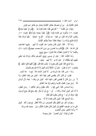 ‫٨٩١‬                                                                 ‫ﺍﳌﻴﺰﺍﻥ ﰲ ﺃﺻﻮﻝ ﺍﻟﻔﻘـﻪ‬
          ‫ﻇﺎﻫﺮ ﺍﻟﻜﻨﺎﻳﺔ ﺑﺄﻭﱃ ﻣﻦ ﺃﻥ ﻧﺘﻤﺴﻚ ﺑﻈﺎﻫﺮ ﺍﻟﻜﻨﺎﻳﺔ ﻭﻧﻌﺪﻝ ﻋﻦ ﻇﺎﻫﺮ ﺍﺳﻢ ﺍﻟﺒﻴﺎﻥ.‬
‫ﻭﻗﻮﻟﻪ: ﺑﺄﻥ ﻛﻠﻤﺔ "ﰒ " ﻟﻠﺘﺮﺍﺧﻲ ﻗﻠﻨﺎ: ﻓﺎﺋﺪﺓ ﻗﻮﻟﻪ ﺗﻌﺎﱃ: ‪‬ﹸﺛﻢ ِﺇﻥ ﻋ ﹶﻠ ‪‬ﻴﻨ‪‬ﺎ ‪‬ﺑﻴ‪‬ﺎ‪‬ﻧﻪ‪‬‬
                    ‫‪ ‬ﱠ ‪‬‬
‫]ﺍﻟﻘﻴﺎﻣﺔ: ٩١[ ﻣﺘﺄﺧﺮﺓ ﻋﻦ ﻓﺎﺋﺪﺓ ﻗﻮﻟﻪ: ‪ِ‬ﺇﻥ ﻋﻠﻴﻨ‪‬ﺎ ﺟﻤﻌ ‪ ‬ﻭﻗﺮ‪‬ﺁ‪‬ﻧﻪ‪] ‬ﺍﻟﻘﻴﺎﻣﺔ: ٧١[.‬
                           ‫ﱠ ‪ ‬ﹶ ‪   ‬ﻪ ‪ ‬ﹸ ‪‬‬
‫ﻭﺗﻘﺪﻳﺮ ﺍﻵﻳﺔ ﻭﺍﷲ ﺃﻋﻠﻢ: ﺇﻥ ﻋﻠﻴﻨﺎ ﲨﻌﻪ ﻭﻗﺮﺁﻧﻪ ﰲ ﺍﻟﻠﻮﺡ ﺍﶈﻔﻮﻅ، ﰒ ﻋﻠﻴﻨﺎ ﺇﻧﺰﺍﻟﻪ، ﻓﺈﺫﺍ‬
                                    ‫ﺃﻧﺰﻟﻨﺎﻩ ﻓﺎﺗﺒﻊ ﺇﻧﺰﺍﻟﻪ، ﻭﺇﳕﺎ ﺟﻌﻠﻨﺎ ﻫﻜﺬﺍ ﻋﻤﻼ ﺑﻈﺎﻫﺮ ﺍﻟﻜﻨﺎﻳﺔ.‬
                                                    ‫ﹰ‬
‫ﻭﺃﻣﺎ ﺍﻟﺜﺎﱐ: ﻗﻠﻨﺎ: ﺍﻟﺒﻴﺎﻥ ﻛﺎﻥ ﺣﺎﺿﺮ‪‬ﺍ ﻋﻨﺪ ﺍﻟﻘﻮﻡ، ﺇﻻ ﺃ‪‬ﻬﻢ ﱂ ﻳﺘﻨﺒﻬﻮﺍ ﻟﻌﻨﺎﺩﻫﻢ،‬
                                  ‫ﻧ‬
‫ﻓﺈﻥ ﺍﷲ ﺗﻌﺎﱃ ﻗﺎﻝ: ‪ِ‬ﺇ‪‬ﻧﻜﻢ ﻭﻣ‪‬ﺎ ‪‬ﺗﻌﺒ ‪‬ﻭﻥ ﻣِﻦ ‪‬ﻭﻥ ﺍﷲ ﺣﺼ ‪ ‬ﺟﻬﻨﻢ‪] ‬ﺍﻷﻧﺒﻴﺎﺀ: ٨٩[،‬
                          ‫ﹸ ‪    ‬ﺪ ﹶ ﺩ ِ ِ ‪ ‬ﺐ ‪   ‬‬
                                     ‫ﻭﻛﻠﻤﺔ "ﻣﺎ" ﻻ ﺗﺘﻨﺎﻭﻝ ﺍﻟﻌﻘﻼﺀ، ﻓﻼ ﺗﺘﻨﺎﻭﻝ ﺍﳌﺴﻴﺢ ‪.‬‬
‫ﻭﺃﻣﺎ ﺍﻟﺜﺎﻟﺚ: ﻗﻠﻨﺎ: ﳛﺘﻤﻞ ﺃﻥ ﻣﻮﺳﻰ ‪ ‬ﺃﺷﻌﺮﻫﻢ ﺑﺬﻟﻚ ﻭﻟﻮﻻﻩ ِﻟﻤ‪‬ﺎ ﺧﻔﻲ‬
                                      ‫ﻋﻠﻴﻬﻢ ﺃ‪‬ﻬﺎ ﻣﻄﻠﻘﺔ، ﺃﻭ ﳛﺘﻤﻞ ﺃﻧﻪ ﻳﺒﲔ ﺇﻻ ﺃ‪‬ﻬﻢ ﱂ ﻳﺘﺒﻴﻨﻮﺍ.‬
                                                    ‫ﻧ‬                               ‫ﻧ‬
‫ﻭﺃﻣﺎ ﺍﻟﺮﺍﺑﻊ: ﻗﻠﻨﺎ: ﺍﻟﺒﻴﺎﻥ ﻛﺎﻥ ﻣﻘﺮﻭﻧ‪‬ﺎ ﺑﺎﳋﻄﺎﺏ، ﻓﺈﻧﻪ ﻗﺎﻝ: ‪ِ‬ﺇﻥ ﹶﺃﻫﹶﻠﻬ‪‬ﺎ ﻛﹶﺎﻧ‪‬ﻮﺍ ﻇﹶﺎِﻟﻤﲔ‪‬‬
  ‫ِ‪‬‬                        ‫ﱠ ‪‬‬
                ‫]ﺍﻟﻌﻨﻜﺒﻮﺕ: ١٣[، ﺃﻭ ﻧﻘﻮﻝ: ﳛﺘﻤﻞ ﺃﻥ ﺍﳌﻼﺋﻜﺔ ﺃﺭﺍﺩﻭﺍ ﺍﻟﺒﻴﺎﻥ ﺇﻻ ﺃﻧﻪ ﺍﺑﺘﺪﺭﻫﻢ ﺑﺎﻟﺴﺆﺍﻝ.‬
 ‫ﻭﺃﻣﺎ ﺍﳋﺎﻣﺲ: ﻗﻠﻨﺎ: ﻫﺬﻩ ﺍﻟﺮﻭﺍﻳﺔ ﻣﻦ ﲨﻠﺔ ﺃﺧﺒﺎﺭ ﺍﻵﺣﺎﺩ، ﻓﻼ ﳛﺘﺞ ﺑﻪ ﰲ ﻫﺬﺍ ﺍﻟﺒﺎﺏ.‬
‫ﰒ ﻧﻘﻮﻝ: ﺇﻥ ﻛﺎﻥ ﺍﻷﻣﺮ ﻳﻘﺘﻀﻲ ﺍﻟﻔﻮﺭ ﻓﻬﺬﺍ ﺗﺄﺧﲑ ﺍﻟﺒﻴﺎﻥ ﻋﻦ ﻭﻗﺖ ﺍﻟﻔﻌﻞ، ﻭﺫﺍ‬
‫ﻻ ﳚﻮﺯ. ﻭﺇﻥ ﻛﺎﻥ ﻻ ﻳﻘﺘﻀﻲ ﺍﻟﻔﻮﺭ، ﻓﻬﺬﺍ ﺗﺄﺧﲑ ﺍﻟﺒﻴﺎﻥ ﻋﻦ ﻭﻗﺖ ﺍﳊﺎﺟﺔ، ﻷﻥ ﺍﻟﺰﻣﺎﻥ‬
                           ‫ﺍﻟﺜﺎﱐ ﺯﻣﺎﻥ ﺟﻮﺍﺯ ﺍﻟﻔﻌﻞ، ﻓﻠﺰﻣﻨﺎ ﻭﺇﻳﺎﻫﻢ ﺗﺮﻙ ﻫﺬﺍ ﺍﻟﻈﺎﻫﺮ.‬
‫ﻭﺃﻣﺎ ﺍﻟﺴﺎﺩﺱ: ﻗﻠﻨﺎ: ﺍﻟ‪‬ﻨﺒِﻲ ‪ ‬ﺑﲔ ﺫﻟﻚ ﺑﺎﻟﻘﻮﻝ ﻭﺃﺧﺮ ﺍﻟﺘﺄﻛﻴﺪ ﺇﱃ ﺯﻣﺎﻥ ﺍﻟﻔﻌﻞ،‬
‫ﻻ ﺃﻧﻪ ﺃﺧﺮ ﺍﻟﺒﻴﺎﻥ ﺃﺻﻼﹰ، ﻭﻛﺬﺍ ﺑﲔ ﺃﻣﺮ ﺍﳊﺞ ﺑﺄﻥ ﺃﺑﺎ ﺑﻜﺮ ‪ ‬ﺣﺞ ﻗﺒﻞ ﺣﺞ ﺍﻟﺮﺳﻮﻝ‬
                                     ‫‪ ،‬ﻋﺮﻓﻨﺎ ﺃﻥ ﺃﻣﺮ ﺍﳊﺞ ﻛﺎﻥ ﻣﻌﻠﻮﻣ‪‬ﺎ ﻗﺒﻞ ﻓﻌﻠﻪ.‬
                       ‫ﻭﺃﻣﺎ ﺍﻟﺴﺎﺑﻊ: ﻗﻠﻨﺎ: ﺍﻟﺒﻴﺎﻥ ﻛﺎﻥ ﻣﻘﺪﻣ‪‬ﺎ ﺇﻻ ﺃﻧﻪ ﱂ ﻳﺴﻤﻊ.‬
‫ﻭﺟﻮﺍﺏ ﺁﺧﺮ ﻋﻦ ﺍﻟﺘﻌﻠﻖ ﺑﻜﻞ ﺍﻟﻨﺼﻮﺹ: ﺇﻥ ﺩﻻﻟﺔ ﺍﻟﻌﻘﻞ ﲤﻨﻊ ﺟﻮﺍﺯ ﺗﺄﺧﲑ ﺍﻟﺒﻴﺎﻥ‬
    ‫ﻋﻠﻰ ﻣﺎ ﻣﺮ، ﻓﻮﺟﺐ ﺍﻟﻘﻄﻊ ﺑﺄﻥ ﺍﻟﺒﻴﺎﻥ ﻛﺎﻥ ﻣﻘﺘﺮﻧ‪‬ﺎ ﺑﺎﻟﻜﻞ، ﻭﺇﻥ ﱂ ﻳﻌﺮﻑ ﻓﻴﻪ ﺭﻭﺍﻳﺔ.‬
                                                    ‫٢- وأﻣﺎ ﺗﺄﺧﻴﺮ ﺑﻴﺎن اﻟﻌﻤﻮم‬
                               ‫ﺍﻋﻠﻢ ﺃﻥ ﻗﻮﻟﻨﺎ: "ﺑﻴﺎﻥ ﺍﻟﻌﻤﻮﻡ" ﳛﺘﻤﻞ ﻭﺟﻮﻫ‪‬ﺎ:‬
 