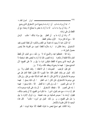 ‫ﺍﳌﻴﺰﺍﻥ ﰲ ﺃﺻﻮﻝ ﺍﻟﻔﻘـﻪ‬                                                      ‫٩٩١‬
 ‫١- ﺇﻣﺎ ﺃﻥ ﻳﺮﺍﺩ ﺑﻪ ﻣﺎ ﻳﺒﲔ ﺃﻥ ﺍﳌﺮﺍﺩ ﺑﻪ ﻣﺎ ﻭﺿﻊ ﻟﻪ ﻣﻦ ﺍﻻﺳﺘﻐﺮﺍﻕ ﺍﻟﺬﻱ ﻭﺿﻊ.‬
‫٢- ﻭﺇﻣﺎ ﺃﻥ ﻳﺮﺍﺩ ﺑﻪ ﻣﺎ ﻳﺒﲔ ﺃﻧﻪ ﻣﺎ ﺃﺭﺍﺩ ﺑﻪ ﺑﻌﺾ ﻣﺎ ﻳﺼﻠﺢ ﻟﻪ ﻭﺿﻌ‪‬ﺎ، ﻣﻊ ﺃﻥ‬
                                                           ‫ﺍﻟﻠﻔﻆ ﺩﻝ ﻋﻠﻰ ﺇﺭﺍﺩﺗﻪ.‬
‫٣- ﻭﺃﻣﺎ ﺇﻥ ﺃﺭﺍﺩ ﻣﺎ ﻳﺒﲔ ﺃﻥ ﺍﻟﻔﻌﻞ ﱂ ﻳﺒﻖ ﻣﺮﺍﺩ‪‬ﺍ ﺑﺬﻟﻚ ﺍﳋﻄﺎﺏ ﰲ ﺍﻟﺰﻣﺎﻥ‬
                                 ‫ﺍﻟﺜﺎﱐ، ﻣﻊ ﺃﻧﻪ ﻛﺎﻥ ﻣﺮﺍﺩ‪‬ﺍ ﰲ ﺍﻷﻭﻝ، ﺑﻈﺎﻫﺮ ﺍﻟﻠﻔﻆ.‬
‫ﺃﻣﺎ ﺍﻷﻭﻝ: ﻓﻤﺎ ﻻ ﻭﺟﻮﺩ ﻟﻪ، ﻓﻀﻼ ﻋﻦ ﺍﻟﺘﻘﺪﻡ ﻭﺍﻟﺘﺄﺧﺮ؛ ﻷﻥ ﻟﻔﻈﺔ ﺍﻟﻌﻤﻮﻡ ﺗﻔﻴﺪ‬
                                         ‫ﹰ‬
‫ﺍﻻﺳﺘﻐﺮﺍﻕ ‪‬ﺮﺩﻫﺎ، ﻓﻜﺎﻥ ﺗﺒﲔ ﺍﳌﺮﺍﺩ ﻣﻼﺯﻣ‪‬ﺎ ﻟﻠﻔﻆ ﺍﳌﺘﺠﺮﺩ ﻋﻦ ﺍﻟﻘﺮﻳﻨﺔ، ﻓﻼ ﻳﺘﺼﻮﺭ‬
                                                             ‫ﺣﺼﻮﻝ ﺍﻟﺒﻴﺎﻥ ﻟﻐﲑﻩ.‬
‫ﻭﺃﻣﺎ ﺍﻟﺜﺎﱐ: ﻓﺎﺧﺘﻠﻔﻮﺍ ﻓﻴﻪ، ﻭﺍﻷﺻﺢ ﺃﻧﻪ ﻻ ﳚﻮﺯ ﺗﺄﺧﲑﻩ ﻋﻦ ﺍﻟﻌﺎﻡ، ﻷﻥ ﻟﻠﻔﻆ‬
‫ﺍﻟﻌﺎﻡ ﺩﻻﻟﺔ ﻗﺎﻃﻌﺔ ﺃﻭ ﻇﺎﻫﺮﺓ ﰲ ﺇﺭﺍﺩﺓ ﺍﻟﻌﻤﻮﻡ. ﻓﺄﻣﺎ ﺇﺫﺍ ﺃﺭﺍﺩ ﺑﻪ ﺍﻟﺒﻌﺾ، ﻓﻘﺪ ﺍﺳﺘﻌﻤﻠﻪ ﻻ‬
‫ﻋﻠﻰ ﺍﻟﻮﺟﻪ ﺍﻟﺬﻱ ﻭﺿﻊ ﻟﻪ ﺍﻟﻠﻔﻆ، ﻓﻴﻜﻮﻥ ﺇﻏﺮﺍﺀ ﺑﺎﳉﻬﻞ ﻭﲪﻼ ﻋﻠﻰ ﺍﻟﻘﺒﻴﺢ؛ ﻷﻥ‬
                 ‫ﹰ‬
                    ‫ﺍﻟﺴﺎﻣﻊ ﻳﺴﺒﻖ ﺇﱃ ﻓﻬﻤﻪ ﻣﺎ ﻭﺿﻊ ﻟﻪ ﻭﻳﻌﺘﻘﺪ ﺫﻟﻚ، ﻭﺇﻧﻪ ﻻ ﳚﻮﺯ.‬
‫ﻓﺈﻥ ﻗﻴﻞ: ﺍﻟﻮﺍﺟﺐ ﰲ ﺍﻟﻌﻤﻮﻣﺎﺕ ﺇﲨﺎﻝ ﺍﻻﻋﺘﻘﺎﺩ ﺇﱃ ﻭﻗﺖ ﺍﻟﻔﻌﻞ، ﻭﻻ ﳚﻮﺯ‬
‫ﺗﺄﺧﲑ ﺍﻟﺒﻴﺎﻥ ﻋﻦ ﻭﻗﺖ ﺍﻟﻔﻌﻞ، ﻗﻠﻨﺎ: ﻫﺬﺍ ﺗﻠﺒﻴﺲ؛ ﻷﻧﺎ ﻧﻘﻮﻝ: ﻟﻔﻈﺔ ﺍﻟﻌﺎﻡ ﻫﻞ ﻫﻲ‬
‫ﻣﻮﺿﻮﻋﺔ ﻟﻼﺳﺘﻐﺮﺍﻕ ﺃﻡ ﻻ؟ ﻓﺈﻥ ﻗﺎﻝ: ﻻ، ﻓﻘﺪ ﺃﻗﻤﻨﺎ ﺍﻟﺪﻻﻟﺔ ﻋﻠﻴﻪ ﻣﻦ ﻗﺒﻞ. ﻭﺇﻥ ﻗﺎﻝ:‬
‫ﻫﻲ ﻣﻮﺿﻮﻋﺔ ﻟﻼﺳﺘﻐﺮﺍﻕ، ﻓﺈﻥ ﻛﺎﻥ ﺇﳚﺎﺏ ﺍﻟﻔﻌﻞ ﰲ ﺍﳊﺎﻝ، ﻓﺈﻧﻪ ﻳﺴﺒﻖ ﺇﱃ ﻓﻬﻤﻪ‬
‫ﺍﻹﳚﺎﺏ ﻋﻠﻰ ﺍﻟﻌﻤﻮﻡ ﰲ ﺍﳊﺎﻝ، ﻭﺇﻥ ﻛﺎﻥ ﺇﳚﺎﺑ‪‬ﺎ ﻟﻠﻔﻌﻞ ﰲ ﺍﻟﺜﺎﱐ، ﻓﺈﻧﻪ ﻳﺴﺒﻖ ﺇﱃ ﻓﻬﻤﻪ‬
‫ﺇﳚﺎﺑﻪ ﻋﻠﻰ ﺍﻟﻌﻤﻮﻡ ﰲ ﺍﻟﺜﺎﱐ، ﻓﻴﻌﺘﻘﺪ ﺍﻻﺳﺘﻐﺮﺍﻕ ﰲ ﺍﳊﺎﻝ ﺑﻨﺎﺀ ﻋﻠﻰ ﻛﻮﻧﻪ ﻣﻮﺿﻮﻋ‪‬ﺎ ﻟﻪ،‬
‫ﻓﻠﻮ ﺃﺭﺍﺩ ﺑﻪ ﻏﲑﻩ ﻣﻊ ﻋﺪﻡ ﺍﻟﺒﻴﺎﻥ، ﺃﺩﻯ ﺇﱃ ﻣﺎ ﺫﻛﺮﻧﺎ ﻣﻦ ﺍﻟﻘﺒﻴﺢ، ﺇﻻ ﺃﻥ ﻳﺸﻌﺮﻩ ﺑﺬﻟﻚ،‬
‫ﻓﻴﻘﻮﻝ: ﺃﺭﺩﺕ ﺑﻪ ﺍﳋﺼﻮﺹ ﻓﺴﺄﺑﻴﻨﻪ ﻣﻦ ﺑﻌﺪ، ﻓﺤﻴﻨﺌﺬ ﳚﻮﺯ، ﻟﺰﻭﺍﻝ ﺍﻹﻏﺮﺍﺀ ﺑﺎﳉﻬﻞ‬
‫ﻭﺍﳊﻤﻞ ﻋﻠﻰ ﺍﻟﻘﺒﻴﺢ، ﻭﳓﻦ ﳒﻮﺯ ﺗﺄﺧﲑ ﺍﻟﺒﻴﺎﻥ ﻋﻦ "ﻣﻮﺭﺩ ﺍﳋﻄﺎﺏ" ﰲ ﻛﻞ ﻫﺬﻩ‬
                                                ‫ﺍﻟﻮﺟﻮﻩ ﺇﺫﺍ ﻛﺎﻥ ﻣﻘﺮﻭﻧ‪‬ﺎ ﺑﺎﻹﺷﻌﺎﺭ.‬
‫ﻭﺃﻣﺎ ﺍﻟﺜﺎﻟﺚ: ﻓﻬﻮ ﻧﺴﺦ ﻟﺒﻌﺾ ﻣﺎ ﺗﻨﺎﻭﻟﻪ ﺍﻟﻠﻔﻆ؛ ﻷﻧﺎ ﻋﺮﻓﻨﺎ ﺛﺒﻮﺕ ﺍﳊﻜﻢ ﰲ‬
 