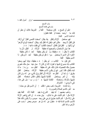 ‫ﺍﳌﻴﺰﺍﻥ ﰲ ﺃﺻﻮﻝ ﺍﻟﻔﻘـﻪ‬                                                     ‫٣٠٢‬
                                ‫ﺑﺎب اﻟﻨﺴﺦ‬
                             ‫ﺑﺎب ﻓﻲ ﻓﺎﺋﺪة اﻟﻨﺴﺦ‬
‫ﺍﻋﻠﻢ ﺃﻥ ﺍﻟﻨﺴﺦ ﻣﱴ ﻛﺎﻥ ﻣﺴﺘﻌﻤﻼ ﰲ ﺍﻟﻠﻐﺔ ﻭﰲ ﺍﻟﺸﺮﻳﻌﺔ، ﻓﻼﺑﺪ ﺃﻥ ﻧﻨﻈﺮ ﺃﻥ‬
                                    ‫ﹰ‬
                                 ‫ﻓﺎﺋﺪ‪‬ﻤﺎ ﰲ ﺍﳌﻮﺿﻌﲔ ﻣﺘﺤﺪﺓ ﺃﻭ ﳐﺘﻠﻔﺔ، ﻓﻨﻘﻮﻝ:‬
                                                       ‫ﺃﻣﺎ ﻓﺎﺋﺪﺓ ﺍﻻﺳﻢ ﰲ ﺍﻟﻠﻐﺔ:‬
‫ﻓﻬﻮ ﻣﺴﺘﻌﻤﻞ ﰲ ﺍﻹﺯﺍﻟﺔ ﻭﺍﻟﻨﻘﻞ ﲨﻴﻌًﺎ، ﻳﻘﺎﻝ: "ﻧﺴﺨﺖ ﺍﻟﺸﻤﺲ ﺍﻟﻈﻞ" ﺃﻱ ﺃﺯﺍﻟﺘﻪ.‬
‫ﻓﺈﻥ ﺍﻟﻈﻞ ﻻ ﻳﻮﺟﺪ ﰲ ﻣﻜﺎﻥ ﺁﺧﺮ، ﻟﻴﻈﻦ ﺃﻧﻪ ﺍﻧﺘﻘﻞ ﺇﻟﻴﻪ. ﻭﻳﻘﺎﻝ: "ﻧﺴﺨﺖ ﺍﻟﺮﻳﺎﺡ ﺁﺛﺎﺭﻫﻢ"‬
         ‫ﺃﻱ ﺃﺯﺍﻟﺘﻬﺎ. ﻭﰲ ﺍﻟﻨﻘﻞ ﻗﻮﻝ ﺍﻟﻘﺎﺋﻞ: "ﻧﺴﺨﺖ ﺍﻟﻜﺘﺎﺏ" ﺃﻱ ﻧﻘﻠﺖ ﻣﺎ ﻓﻴﻪ ﺇﱃ ﻏﲑﻩ.‬
‫ﻫﺬﺍ ﺑﻴﺎﻥ ﺍﻻﺳﺘﻌﻤﺎﻝ، ﻭﺍﻟﺼﺤﻴﺢ ﺃﻧﻪ ﺣﻘﻴﻘﺔ ﰲ ﺍﻹﺯﺍﻟﺔ، ﳎﺎﺯ ﰲ ﺍﻟﻨﻘﻞ، ﻷﻥ ﻣﺎ ﰲ‬
‫ﺍﻟﻜﺘﺎﺏ ﻻ ﻳﻨﻘﻞ ﺇﱃ ﻏﲑﻩ ﺣﻘﻴﻘﺔ، ﻭﻣﱴ ﻟﹶﻢ ﻳﻜﻦ ﺣﻘﻴﻘﺔ ﰲ ﺃﺣﺪﳘﺎ، ﻛﺎﻥ ﺣﻘﻴﻘﺔ ﰲ‬
‫ﺍﻵﺧﺮ؛ ﻷﻥ ﺍﻻﺳﻢ ﻻ ﻳﺴﺘﻌﻤﻞ ﰲ ﺳﻮﺍﳘﺎ، ﻓﻠﻮ ﻟﹶﻢ ﻳﻜﻦ ﺣﻘﻴﻘﺔ ﰲ ﺃﺣﺪﳘﺎ ﻟﹶﻢ ﻳﻜﻦ ﳍﺬﺍ‬
                                                           ‫ﺍﻻﺳﻢ ﺣﻘﻴﻘﺔ ﰲ ﺍﻟﻠﻐﺔ.‬
‫ﻓﺈﻥ ﻗﻴﻞ: ﻣﺎ ﰲ ﺍﻟﻜﺘﺎﺏ ﻣﱴ ﻟﹶﻢ ﻳﻨﻘﻞ ﺇﱃ ﻏﲑﻩ ﺣﻘﻴﻘﺔ، ﻋﺮﻓﻨﺎ ﺃ‪‬ﻬﻢ ﻭﺻﻔﻮﺍ‬
           ‫ﻧ‬
‫ﺍﻟﻜﺘﺎﺏ ﺑﺄﻧﻪ ﻣﻨﺴﻮﺥ ﺗﺸﺒﻬًﺎ ﺑﺎﳌﻨﻘﻮﻝ؛ ﻷﻧﻪ ﺇﻥ ﻛﺎﻥ ﻻ ﳛﺼﻞ ﻋﻴﻨﻪ ﳛﺼﻞ ﻣﺜﻠﻪ، ﻓﺠﺮﻯ‬
‫ﺣﺼﻮﻝ ﻣﺜﻠﻪ ﻛﺤﺼﻮﻟﻪ، ﻓﺪﻝ ﺫﻟﻚ ﻋﻠﻰ ﺃﻧﻪ ﺣﻘﻴﻘﺔ ﰲ ﺍﻟﻨﻘﻞ، ﺣﱴ ﲡﻮﺯ ﺑﻪ ﺇﱃ ﻣﺎ ﻟﻪ‬
‫ﺷﺒﻪ ﺑﺎﻟﻨﻘﻞ، ﻗﻠﻨﺎ: ﻟﻴﺲ ﳝﺘﻨﻊ ﺃﻥ ﻳﻜﻮﻥ ﺍﻻﺳﻢ ﺣﻘﻴﻘﺔ ﰲ ﺍﻹﺯﺍﻟﺔ، ﰒ ﻳﺴﺘﻌﻤﻞ ﰲ ﺍﻟﻨﻘﻞ‬
‫ﺑﻄﺮﻳﻖ ﺍ‪‬ﺎﺯ، ِﻟﻤ‪‬ﺎ ﺃﻥ ﰲ ﺍﻟﻨﻘﻞ ﻣﻌﲎ ﺍﻹﺯﺍﻟﺔ؛ ﻷﻥ ﺍﻟﻨﻘﻞ ﻳﺰﻳﻞ ﺍﻟﺸﻲﺀ ﻋﻦ ﳏﻠﻪ، ﻭﺇﻥ ﻛﺎﻥ‬
‫ﻳﺜﺒﺘﻪ ﰲ ﳏﻞ ﺁﺧﺮ. ﻭﻳﺴﺘﻌﻤﻞ ﰲ ﺍﻟﻜﻨﺎﻳﺔ ﺗﺸﺒﻴﻬًﺎ ﺑﺎﻟﻨﻘﻞ، ﻓﻜﺎﻥ ﺍﺳﺘﻌﻤﺎﻟﻪ ﰲ ﺍﻟﻨﻘﻞ‬
‫ﺗﺸﺒﻴﻬًﺎ ﺑﺎﻹﺯﺍﻟﺔ، ﻭﺍﺳﺘﻌﻤﺎﻟﻪ ﰲ ﺍﻟﻜﺘﺎﺑﺔ ﺗﺸﺒﻴﻬًﺎ ﲟﻌﲎ ﺍ‪‬ﺎﺯ، ﻭﳚﺐ ﺍﳊﻤﻞ ﻋﻠﻰ ﻫﺬﺍ،‬
                                                      ‫ﻛﻲ ﻻ ﻳﺆﺩﻱ ﺇﱃ ﺍﻻﺷﺘﺮﺍﻙ.‬
‫ﻭﺃﻣﺎ ﻓﺎﺋﺪﺗﻪ ﰲ ﺍﻟﺸﺮﻳﻌﺔ: ﺫﻫﺐ ﺑﻌﺾ ﺍﳌﺘﻜﻠﻤﲔ ﺇﱃ ﺃﻥ ﺍﻻﺳﻢ ﻧﻘﻞ ﻋﻦ ﻣﻌﻨﺎﻩ ﺇﱃ‬
                                       ‫ﻣﻌﲎ ﺁﺧﺮ، ﻛﺎﺳﻢ ﺍﻟﺼﻼﺓ ﻭﺍﻟﺼﻮﻡ ﻭﻏﲑﳘﺎ.‬
‫ﻭﺫﻫﺐ ﺑﻌﻀﻬﻢ ﺇﱃ ﺃﻧﻪ ﻳﻔﻴﺪ ﰲ ﺍﻟﺸﺮﻉ ﻣﺎ ﻳﻔﻴﺪ ﰲ ﺍﻟﻠﻐﺔ؛ ﻷﻧﻪ ﰲ ﺍﻟﻠﻐﺔ ﻳﻔﻴﺪ‬
‫ﺍﻹﺯﺍﻟﺔ ﻣﺜﻞ ﺍﳊﻜﻢ ﺍﻟﺜﺎﺑﺖ ﻋﻠﻰ ﻣﺎ ﻧﺬﻛﺮﻩ ﰲ ﺑﻴﺎﻥ ﺣﺪﻩ، ﻏﲑ ﺃﻥ ﺍﻟﺸﺮﻉ ﻗﺼﺮ ﺍﻹﺯﺍﻟﺔ‬
‫ﻋﻠﻰ ﺇﺯﺍﻟﺔ ﻣﺜﻞ ﺍﳊﻜﻢ ﺍﻟﺜﺎﺑﺖ ﺑﻄﺮﻳﻖ ﺷﺮﻋﻲ ﻋﻠﻰ ﻭﺟﻪ ﳐﺼﻮﺹ، ﻭﻻ ﻳﻜﻮﻥ ﺫﻟﻚ ﻧﻘﻼ‬
‫ﹰ‬
‫ﻟﻼﺳﻢ، ﻛﺎﺳﻢ ﺍﻟﺪﺍﺑﺔ ﻓﺈﻧﻪ ﻏﲑ ﻣﻨﻘﻮﻝ ﻋﻦ ﳏﻠﻪ، ﺑﻞ ﻫﻮ ﳐﺼﻮﺹ ﺑﺒﻌﺾ ﳑﺎ ﻳﺪﺏ ﻋﻠﻰ‬
                                                              ‫ﺍﻷﺭﺽ، ﻭﺍﷲ ﺃﻋﻠﻢ.‬
 