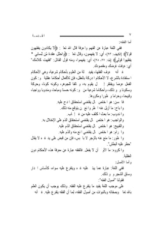 ‫ﺍﳌﻘـﺪﻣـﺔ‬                                                                           ‫٧‬
                                                                           ‫ﺃﻤﺎ ﺍﻟﻔﻘﻪ:‬
‫ﻓﻔﻲ ﺍﻟﻠﻐﺔ ﻋﺒﺎﺭﺓ ﻋﻦ ﺍﻟﻔﻬﻢ ﻭﺍﳌﻌﺮﻓﺔ ﻗﺎﻝ ﺍﷲ ﺗﻌﺎﱃ: ‪‬ﻻ ‪‬ﻳﻜﹶﺎ ‪‬ﻭﻥ ‪‬ﻳﻔﻘ ‪‬ﻮﻥ‬
‫َﹶ ﺩ ﹶ ﹾ ﹶﻬ ﹶ‬
‫ﻗﻮﻻ‪] ‬ﺍﻟﻜﻬﻒ: ٣٩[، ﺃﻱ: ﻻ ﻳﻔﻬﻤﻮﻥ، ﻭﻗﺎﻝ ﺗﻌﺎﱃ: ‪‬ﻭ‪‬ﺍﺣﻠﻞ ‪‬ﻘﺪﺓ ّﻦ ِّﻟﺴ‪‬ﺎﻧِﻲ *‬
              ‫‪‬ﹸ ﹾ ﻋ ﹾ ‪ ‬ﹰ ﻣ‬
              ‫ِ‬                                                                 ‫ﹶ ‪ً ‬ﹶ‬
‫‪‬ﻳﻔﻘ ‪‬ﻮﺍ ﻗﻮﻟِﻲ‪] ‬ﻃﻪ: ٧٢، ٨٢[، ﺃﻱ: ﻳﻔﻬﻤﻮﺍ، ﻭﻣﻨﻪ ﻗﻮﻝ ﺍﻟﻘﺎﺋﻞ: "ﻓﻘﻬﺖ ﻛﻼﻣﻚ"‬    ‫ﹾ ﹶﻬ ﹶ ‪‬‬
                                                     ‫ﺃﻱ: ﻋﺮﻓﺖ ﻏﺮﺿﻚ ﻭﻣﻘﺼﻮﺩﻙ.‬
‫ﻏﲑ ﺃﻧﻪ ﰲ ﻋﺮﻑ ﺍﻟﻔﻘﻬﺎﺀ ﻳﻔﻴﺪ ﲨﻠﺔ ﻣﻦ ﺍﻟﻌﻠﻮﻡ ﺑﺄﺣﻜﺎﻡ ﺷﺮﻋﻴﺔ، ﻭﻫﻲ ﺍﻷﺣﻜﺎﻡ‬
‫ﺍﳌﺴﺘﻔﺎﺩﺓ ﺑﺎﻟﺸﺮﻉ، ﻻ ﺍﻷﺣﻜﺎﻡ ﺍﳌﺪﺭﻛﺔ ﺑﺎﻟﻌﻘﻞ، ﻓﺈﻥ ﻟﻸﻓﻌﺎﻝ ﺃﺣﻜﺎﻣ‪‬ﺎ ﻋﻘﻠﻴﺔ ﳓﻮ: ﻛﻮﻥ‬
‫ﺍﻟﻔﻌﻞ ﻋﺮﺿ‪‬ﺎ ﻭﻳﻔﺘﻘﺮ ﺇﱃ ﳏﻞ ﻳﻘﻮﻡ ﺑﻪ، ﻭﳐﺎﻟﻔﹰﺎ ﻟﻠﺠﻮﻫﺮ، ﻭﻛﻮﻧﻪ ﻛﻮﻧ‪‬ﺎ، ﻭﺣﺮﻛﺔ‬
‫ﻭﺳﻜﻮﻧ‪‬ﺎ ﻭﳓﻮ ﺫﻟﻚ، ﻭﺃﺣﻜﺎﻣ‪‬ﺎ ﺷﺮﻋﻴﺔ ﻣﻦ ﳓﻮ: ﻛﻮﻧﻪ ﺣﺴﻨ‪‬ﺎ ﻭﻣﺒﺎﺣ‪‬ﺎ، ﻭﻣﻨﺪﻭﺑ‪‬ﺎ ﻭﻭﺍﺟﺒ‪‬ﺎ،‬
                                                 ‫ﻭﻗﺒﻴﺤ‪‬ﺎ، ﻭﺣﺮﺍﻣ‪‬ﺎ ﻭﳏﻈﻮﺭ‪‬ﺍ ﻭﻣﻜﺮﻭﻫ‪‬ﺎ.‬
                        ‫ﻓﺎﳊﺴﻦ: ﻫﻮ ﺍﳌﺨﺘﺺ ﲝﺎﻝ ﻳﻘﺘﻀﻲ ﺍﺳﺘﺤﻘﺎﻕ ﺍﳌﺪﺡ ﻋﻠﻴﻪ.‬
                           ‫ﻭﺍﳌﺒﺎﺡ: ﻣﺎ ﺃﺯﻳﻞ ﻋﻨﻪ ﺍﳊﻈﺮ ﻭﺍﳌﻨﻊ ﳑﻦ ﻳﺘﻮﻗﻊ ﻣﻨﻪ ﺫﻟﻚ.‬
                                 ‫ﻭﺍﳌﻨﺪﻭﺏ: ﻣﺎ ‪‬ﻌﺚ ﺍﳌﻜﻠﻒ ﻋﻠﻴﻪ ﻣﻦ ﻏﲑ ﺇﳚﺎﺏ.‬
                                                               ‫ﺑ‬
          ‫ﻭﺍﻟﻮﺍﺟﺐ: ﻫﻮ ﺍﳌﺨﺘﺺ ﲝﺎﻝ ﻳﻘﺘﻀﻲ ﺍﺳﺘﺤﻘﺎﻕ ﺍﻟﺬﻡ ﻋﻠﻰ ﺍﻹﺧﻼﻝ ﺑﻪ.‬
                          ‫ﻭﺍﻟﻘﺒﻴﺢ: ﻫﻮ ﺍﳌﺨﺘﺺ ﲝﺎﻝ ﻳﻘﺘﻀﻲ ﺍﺳﺘﺤﻘﺎﻕ ﺍﻟﺬﻡ ﻋﻠﻴﻪ.‬
                          ‫ﻭﺍﳊﺮﺍﻡ: ﻫﻮ ﺍﳌﺨﺘﺺ ﲝﺎﻝ ﻳﻘﺘﻀﻲ ﺍﳌﻨﻊ ﻣﻨﻪ ﻭﺍﻟﺬﻡ ﻋﻠﻴﻪ.‬
‫ﻭﺍﶈﻈﻮﺭ: ﻣﺎ ﻣﻨﻊ ﻋﻨﻪ ﺑﺎﻟﺰﺟﺮ ﻻ ﺑﺎﳊﺒﺲ، ﻓﺈﻥ ﻣﻦ ﻗﺒﺾ ﻋﻠﻰ ﻳﺪ ﻏﲑﻩ ﻻ ﻳﻘﺎﻝ‬
                                                                 ‫"ﺣﻈﺮ ﻋﻠﻴﻪ ﺍﻟﺒﻄﺶ".‬
‫ﻭﺍﳌﻜﺮﻭﻩ: ﻣﺎ ﺍﻷﻭﱃ ﺃﻥ ﻻ ﻳﻔﻌﻞ. ﻓﺎﻟﻔﻘﻪ ﻋﺒﺎﺭﺓ ﻋﻦ ﻣﻌﺮﻓﺔ ﻫﺬﻩ ﺍﻷﺣﻜﺎﻡ ﺩﻭﻥ‬
                                                                             ‫ﺍﻟﻌﻘﻠﻴﺔ.‬
                                                                        ‫ﻭﺃﻤﺎ ﺍﻷﺼل:‬
‫ﻓﻔﻲ ﺍﻟﻠﻐﺔ: ﻋﺒﺎﺭﺓ ﻋﻤﺎ ﻳﺒﺘﲎ ﻋﻠﻴﻪ ﻏﲑﻩ ﻭﻳﺘﻔﺮﻉ ﻋﻠﻴﻪ ﺳﻮﺍﻩ، ﻛﺄﺳﺎﺱ ﺍﳉﺪﺍﺭ‬
                                                      ‫ﻭﺳﺎﻕ ﺍﻟﺸﺠﺮ ﻭﳓﻮ ﺫﻟﻚ.‬
                                                    ‫ﻓﻘﻮﻟﻨﺎ "ﺃﺻﻮﻝ ﺍﻟﻔﻘﻪ":‬
‫ﻋﻠﻰ ﻣﻮﺟﺐ ﺍﻟﻠﻐﺔ ﻳﻔﻴﺪ ﻣﺎ ﻳﺘﻔﺮﻉ ﻋﻠﻴﻪ ﺍﻟﻔﻘﻪ. ﻭﺫﻟﻚ ﻳﻮﺟﺐ ﺃﻥ ﻳﻜﻮﻥ ﺍﻟﻌﻠﻢ‬
‫ﺑﺎﷲ ﺗﻌﺎﱃ ﻭﺑﺼﻔﺎﺗﻪ ﻭﺑﺎﻟﻨﺒﻮﺍﺕ ﻣﻦ ﺃﺻﻮﻝ ﺍﻟﻔﻘﻪ، ِﻟﻤ‪‬ﺎ ﺃﻥ ﺍﻟﻔﻘﻪ ﻳﺘﻔﺮﻉ ﻋﻠﻴﻪ. ﻏﲑ ﺃﻧﻪ ﰲ‬
 