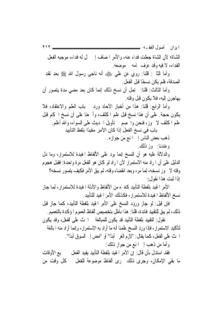 ‫٢١٢‬                                                            ‫ﺍﳌﻴﺰﺍﻥ ﰲ ﺃﺻﻮﻝ ﺍﻟﻔﻘـﻪ‬
‫ﺍﻟﺸﺎﺓ؛ ﻷﻥ ﺍﻟﺸﺎﺓ ﺟﻌﻠﺖ ﻓﺪﺍﺀ ﻋﻨﻪ، ﻭﺍﻷﻣﺮ ﺍﳌﻀﺎﻑ ﺇﱃ ﳏﻞ ﻟﻪ ﻓﺪﺍﺀ، ﻣﻮﺟﺒﻪ ﺍﻟﻔﻌﻞ ﰲ‬
                                    ‫ﺍﻟﻔﺪﺍﺀ، ﻻ ﻓﻴﻪ ﻭﻗﺪ ﻋﺮﻑ ﲤﺎﻣﻪ ﰲ ﻣﻮﺿﻌﻪ.‬
‫ﻭﺃﻣﺎ ﺍﻟﺜﺎﱐ: ﻗﻠﻨﺎ: ﺭﻭﻱ ﻋﻦ ﻋﻠﻲ ‪ ‬ﺃﻧﻪ ﻧﺎﺟﻰ ﺭﺳﻮﻝ ﺍﷲ ‪ ‬ﺑﻌﺪ ﺗﻘﺪﱘ‬
                                         ‫ﺍﻟﺼﺪﻗﺔ، ﻓﻠﻢ ﻳﻜﻦ ﻧﺴﺨًﺎ ﻗﺒﻞ ﺍﻟﻔﻌﻞ.‬
‫ﻭﺃﻣﺎ ﺍﻟﺜﺎﻟﺚ: ﻗﻠﻨﺎ: ﳛﺘﻤﻞ ﺃﻥ ﻧﺴﺦ ﺫﻟﻚ ﺇ‪‬ﻤﺎ ﻛﺎﻥ ﺑﻌﺪ ﻣﻀﻲ ﻣﺪﺓ ﻳﺘﺼﻮﺭ ﺃﻥ‬
                              ‫ﻧ‬
                                           ‫ﻳﻬﺎﺟﺮﻥ ﺇﻟﻴﻪ، ﻓﻼ ﻳﻜﻮﻥ ﻗﺒﻞ ﻭﻗﺘﻪ.‬
‫ﻭﺃﻣﺎ ﺍﻟﺮﺍﺑﻊ: ﻗﻠﻨﺎ: ﻫﺬﺍ ﻣﻦ ﺃﺧﺒﺎﺭ ﺍﻵﺣﺎﺩ ﻭﺭﺩ ﰲ ﺑﺎﺏ ﺍﻟﻌﻠﻢ ﻭﺍﻻﻋﺘﻘﺎﺩ، ﻓﻼ‬
‫ﻳﻜﻮﻥ ﺣﺠﺔ. ﻋﻠﻰ ﺃﻥ ﻫﺬﺍ ﻧﺴﺦ ﻗﺒﻞ ﻋﻠﻢ ﺍﳌﻜﻠﻒ، ﻭﺃﲨﻌﻨﺎ ﻋﻠﻰ ﺃﻥ ﻧﺴﺦ ﺍﳊﻜﻢ ﻗﺒﻞ‬
     ‫ﻋﻠﻢ ﺍﳌﻜﻠﻒ ﻻ ﳚﻮﺯ، ﻓﻨﺤﻦ ﻭﺍﳋﺼﻢ ﰲ ﺗﺄﻭﻳﻞ ﺍﳊﺪﻳﺚ ﻋﻠﻰ ﺍﻟﺴﻮﺍﺀ، ﻭﺍﷲ ﺃﻋﻠﻢ.‬
              ‫ﺑﺎب ﻓﻲ ﻧﺴﺦ اﻟﻔﻌﻞ إذا آﺎن اﻷﻣﺮ ﻣﻘﻴ ًا ﺑﻠﻔﻆ اﻟﺘﺄﺑﻴﺪ‬
                            ‫ﺪ‬
                                           ‫ﺫﻫﺐ ﺑﻌﺾ ﺍﻟﻨﺎﺱ ﺇﱃ ﺍﳌﻨﻊ ﻣﻦ ﺟﻮﺍﺯﻩ.‬
                                                             ‫ﻭﻋﻨﺪﻧﺎ: ﳚﻮﺯ ﺫﻟﻚ.‬
‫ﻭﺍﻟﺪﻻﻟﺔ ﻋﻠﻴﻪ ﻫﻮ ﺃﻥ ﺍﻟﻨﺴﺦ ﺇ‪‬ﻤﺎ ﻳﺮﺩ ﻋﻠﻰ ﺍﻷﻟﻔﺎﻅ ﺍﳌﻔﻴﺪﺓ ﻟﻼﺳﺘﻤﺮﺍﺭ، ﻭﻣﺎ ﺩﻝ‬
                                                    ‫ﻧ‬
‫ﺍﻟﺪﻟﻴﻞ ﻋﻠﻰ ﺃﻥ ﺍﳌﺮﺍﺩ ﻣﻨﻪ ﺍﻻﺳﺘﻤﺮﺍﺭ ﻷﻥ ﺍﳌﺮﺍﺩ ﻟﻮ ﻛﺎﻥ ﻫﻮ ﺍﻟﻔﻌﻞ ﻣﺮﺓ ﻭﺍﺣﺪﺓ: ﻓﻘﺒﻞ ﻫﺠﻮﻡ‬
    ‫ﻭﻗﺘﻪ ﻻ ﳚﻮﺯ ﻧﺴﺨﻪ، ِﻟﻤ‪‬ﺎ ﻣﺮ، ﻭﺑﻌﺪ ﺍﻧﻘﻀﺎﺀ ﻭﻗﺘﻪ، ﻟﹶﻢ ﻳﺒﻖ ﺍﻷﻣﺮ ﻓﻜﻴﻒ ﻳﺘﺼﻮﺭ ﻧﺴﺨﻪ؟‬
                                                                   ‫ﺇﺫﺍ ﺛﺒﺖ ﻫﺬﺍ ﻧﻘﻮﻝ:‬
‫ﺍﻷﻣﺮ ﺍﳌﻘﻴﺪ ﺑﻠﻔﻈﺔ ﺍﻟﺘﺄﺑﻴﺪ ﻛﻐﲑﻩ ﻣﻦ ﺍﻷﻟﻔﺎﻅ ﻭﺍﻷﺩﻟﺔ ﺍﳌﻔﻴﺪﺓ ﻟﻼﺳﺘﻤﺮﺍﺭ، ﹶﻟ ‪‬ﺎ ﺟﺎﺯ‬
     ‫ﻤ‬
                           ‫ﻧﺴﺦ ﺍﻷﻟﻔﺎﻅ ﺍﳌﻔﻴﺪﺓ ﻟﻼﺳﺘﻤﺮﺍﺭ، ﻓﻜﺬﻟﻚ ﺍﻷﻣﺮ ﺍﳌﻔﻴﺪ ﻟﻠﺘﺄﺑﻴﺪ.‬
‫ﻓﺈﻥ ﻗﻴﻞ: ﻟﻮ ﺟﺎﺯ ﻭﺭﻭﺩ ﺍﻟﻨﺴﺦ ﻋﻠﻰ ﺍﻷﻣﺮ ﺍﳌﻘﻴﺪ ﺑﻠﻔﻈﺔ ﺍﻟﺘﺄﺑﻴﺪ، ﻛﻤﺎ ﺟﺎﺯ ﻗﺒﻞ‬
   ‫ﺫﻟﻚ، ﹶﻟﻢ ﻳﺒﻖ ﻟﻠﺘﻘﻴﻴﺪ ﻓﺎﺋﺪﺓ، ﻗﻠﻨﺎ: ﻫﺬﺍ ﺑﺎﻃﻞ ﺑﺘﺨﺼﻴﺺ ﺃﻟﻔﺎﻅ ﺍﻟﻌﻤﻮﻡ ﺍﳌﺆﻛﺪﺓ ﺑﺎﻟﺘﻌﻤﻴﻢ.‬
‫ﰒ ﻧﻘﻮﻝ: ﺍﻟﺘﻘﻴﻴﺪ ﺑﻠﻔﻈﺔ ﺍﻟﺘﺄﺑﻴﺪ ﻗﺪ ﻳﻜﻮﻥ ﻟﻠﻤﺒﺎﻟﻐﺔ ﰲ ﺍﳊﺚ ﻋﻠﻰ ﺍﻟﻔﻌﻞ، ﻭﻗﺪ ﻳﻜﻮﻥ‬
‫ﻟﺘﺄﻛﻴﺪ ﺍﻻﺳﺘﻤﺮﺍﺭ، ﻓﺈﺫﺍ ﻭﺭﺩ ﺍﻟﻨﺴﺦ ﻋﻠﻤﻨﺎ ﺃﻧﻪ ﻣﺎ ﺃﺭﺍﺩ ﺑﻪ ﺍﻻﺳﺘﻤﺮﺍﺭ، ﻭﺇ‪‬ﻤﺎ ﺃﺭﺍﺩ ﻣﻨﻪ ﺍﳌﺒﺎﻟﻐﺔ ﰲ‬
                      ‫ﻧ‬
               ‫ﺍﳊﺚ ﻋﻠﻰ ﺍﻟﻔﻌﻞ، ﻛﻤﺎ ﻳﻘﺎﻝ: "ﻻﺯﻡ ﺍﻟﻐﺮﱘ ﺃﺑﺪًﺍ" ﺃﻭ "ﺍﻣﺾ ﺇﱃ ﺍﻟﺴﻮﻕ ﺃﺑﺪًﺍ".‬
                                          ‫ﻭﺃﻣﺎ ﻣﻦ ﺫﻫﺐ ﺇﱃ ﺍﳌﻨﻊ ﻣﻦ ﺟﻮﺍﺯ ﺫﻟﻚ:‬
‫ﻓﻘﺪ ﺍﺳﺘﺪﻝ ﺑﺄﻥ ﻗﺎﻝ: ﺇﻥ ﺍﻷﻣﺮ ﺍﳌﻘﻴﺪ ﺑﻠﻔﻈﺔ ﺍﻟﺘﺄﺑﻴﺪ ﻳﻔﻴﺪ ﺍﻟﻔﻌﻞ ﰲ ﲨﻴﻊ ﺍﻷﻭﻗﺎﺕ‬
‫ﻣﺎ ﺑﻘﻲ ﺍﻹﻣﻜﺎﻥ، ﻭﺟﺮﻯ ﺫﻟﻚ ﳎﺮﻯ ﺃﻟﻔﺎﻅ ﻣﻮﺿﻮﻋﺔ ﻟﻠﻔﻌﻞ ﰲ ﻛﻞ ﻭﻗﺖ ﻣﻦ‬
 