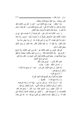 ‫٦١٢‬                                                         ‫ﺍﳌﻴﺰﺍﻥ ﰲ ﺃﺻﻮﻝ ﺍﻟﻔﻘـﻪ‬
                                  ‫ﻋﺸﺮ ﺭﺿﻌﺎﺕ ﳛﺮﻣﻦ" ﻓﻬﺬﺍ ﻧﺴﺦ ﺗﻼﻭﺗﻪ ﻭﺣﻜﻤﻪ.‬
‫ﻭﺃﻣﺎ ﺍﳌﺨﺎﻟﻒ ﰲ ﺟﻮﺍﺯ ﻧﺴﺦ ﺍﻟﺘﻼﻭﺓ ﺩﻭﻥ ﺍﳊﻜﻢ، ﻭﺍﳊﻜﻢ ﺩﻭﻥ ﺍﻟﺘﻼﻭﺓ، ﻓﻘﺪ‬
‫ﺍﺳﺘﺪﻝ ﺑﺄﻥ ﻗﺎﻝ: ﺇﻥ ﺍﻟﺘﻼﻭﺓ ﺩﺍﻟﺔ ﻋﻠﻰ ﺍﳊﻜﻢ، ﻭﻧﺴﺦ ﺍﻟﺘﻼﻭﺓ ﺩﻭﻥ ﺍﳊﻜﻢ ﺇﺑﻘﺎﺀ ﺍﳌﺪﻟﻮﻝ‬
                         ‫ﺑﻼ ﺩﻟﻴﻞ، ﻭﰲ ﻧﺴﺨﻪ ﺇﺑﻘﺎﺀ ﺍﻟﺪﻟﻴﻞ ﺑﻼ ﻣﺪﻟﻮﻝ، ﻭﻓﻴﻪ ﺗﻨﺎﻗﺾ.‬
‫ﻭﺍﳉﻮﺍﺏ: ﺍﻟﺘﻼﻭﺓ ﺇ‪‬ﻤﺎ ﺗﺪﻝ ﻋﻠﻰ ﺍﳊﻜﻢ ﺑﺸﺮﻁ ﺃﻥ ﻻ ﻳﻌﺎﺭﺿﻪ ﻣﺎﻧﻊ ﳝﻨﻊ ﻣﻦ‬
                                                         ‫ﻧ‬
‫ﻣﺪﻟﻮﻟﻪ، ﻛﺎﻟﻌﺎﻡ ﺩﻟﻴﻞ ﺍﻻﺳﺘﻐﺮﺍﻕ ﺑﺸﺮﻁ ﺃﻥ ﻻ ﻳﻌﺎﺭﺿﻪ ﺩﻟﻴﻞ ﺍﳋﺼﻮﺹ، ﻭﺃﻣﺎ ﺑﻘﺎﺀ‬
‫ﺍﳌﺪﻟﻮﻝ ﺑﻼ ﺩﻟﻴﻞ ﻓﺠﺎﺋﺰ، ﺃﻻ ﺗﺮﻯ ﺃﻥ ﺍﻟ‪‬ﻨﺒِﻲ ‪ ‬ﻟﻮ ﺃﺧﱪ ﺃﻥ ﺯﻳﺪًﺍ ﻳﻌﻴﺶ ﻣﺎﺋﺔ ﺳﻨﺔ ﰒ‬
‫ﺍﻧﻌﺪﻡ ﺍﻟﻘﻮﻝ ﲟﻮﺗﻪ ‪ ،‬ﻻ ﳚﺐ ﻋﻠﻴﻨﺎ ﺑﻄﻼﻥ ﺍﻟﻌﻠﻢ ﲝﻴﺎﺗﻪ، ﻓﺠﺎﺯ ﺃﻥ ﻳﺰﻭﻝ ﺍﻟﺪﻟﻴﻞ‬
                                                              ‫ﻭﻳﺒﻘﻰ ﺍﻟﻌﻠﻢ ﺑﺎﳌﺪﻟﻮﻝ.‬
‫ﻓﺈﻥ ﻗﻴﻞ: ﺍﻟﻐﺮﺽ ﻣﻦ ﺍﻟﺘﻌﺒﺪ ﺑﺎﻟﺘﻼﻭﺓ ﻫﻮ ﺍﳊﻜﻢ ﺩﻭﻥ ﻧﻔﺲ ﺍﻟﺘﻼﻭﺓ، ﻭﺇﺫﺍ ﺍﻧﺘﺴﺦ‬
‫ﺍﳊﻜﻢ ﻟﹶﻢ ﻳﺒﻖ ﰲ ﺑﻘﺎﺀ ﺍﻟﺘﻼﻭﺓ ﻓﺎﺋﺪﺓ، ﻗﻠﻨﺎ: ﳚﻮﺯ ﺃﻥ ﻳﺮﺩ ﺍﻟﺘﻌﺒﺪ ﺑﺎﻟﺘﻼﻭﺓ ﳌﺼﻠﺤﺔ، ﺇﻣﺎ ﻟﺘﻌﻠﻖ‬
 ‫ﺟﻮﺍﺯ ﺍﻟﺼﻼﺓ ﺑِﻬﺎ، ﺃﻭ ﳌﺼﻠﺤﺔ ﺃﺧﺮﻯ ﻛﺘﻼﻭﺓ ﺃﺧﺒﺎﺭ ﺍﻷﻣﻢ ﺍﳌﺎﺿﻴﺔ، ﻭﻏﲑ ﺫﻟﻚ، ﻭﺍﷲ ﺃﻋﻠﻢ.‬
                             ‫ﺑﺎب ﻓﻲ ﻧﺴﺦ اﻷﺧﺒﺎر‬
                               ‫ﺫﻫﺐ ﺃﻛﺜﺮ ﺍﻟﻨﺎﺱ ﺇﱃ ﺍﳌﻨﻊ ﻣﻦ ﺟﻮﺍﺯ ﺫﻟﻚ.‬
                                  ‫ﻭﲨﺎﻋﺔ ﻣﻦ ﺍﳌﺘﻜﻠﻤﲔ ﺫﻫﺒﻮﺍ ﺇﱃ ﺟﻮﺍﺯﻩ.‬
‫ﻭﺇﻧﺎ ﻧﻘﻮﻝ: ﺇﻥ ﻧﺴﺦ ﺍﻷﺧﺒﺎﺭ ﻋﻠﻰ ﺿﺮﺑﲔ: ﺃﺣﺪﳘﺎ ﺃﻥ ﻳﻨﺴﺦ ﻋﻨﺎ ﺗﻼﻭﺓ ﺍﳋﱪ.‬
                                                 ‫ﻭﺍﻵﺧﺮ ﺃﻥ ﻳﻨﺴﺦ ﻧﻔﺲ ﺍﳋﱪ.‬
                                               ‫ﺃ- ﺃﻣﺎ ﻧﺴﺦ ﺗﻼﻭﺓ ﺍﳋﱪ:‬
                      ‫ﻓﺠﺎﺋﺰ ِﻟﻤ‪‬ﺎ ﺫﻛﺮﻧﺎ، ﻭﻫﻮ ﻛﻨﺴﺦ ﺗﻼﻭﺓ ﺃﺧﺒﺎﺭ ﺍﻟﺘﻮﺭﺍﺓ.‬
                                  ‫ﺏ- ﻭﺃﻣﺎ ﻧﺴﺦ ﺍﺑﺘﺪﺍﺀ ﺍﳋﱪ: ﻓﺒﻄﺮﻳﻘﲔ:‬
   ‫ﺃﺣﺪﳘﺎ: ﺃﻥ ﻳﺄﻣﺮ ﺍﷲ ﺗﻌﺎﱃ ﺑﺄﻥ ‪‬ﻧﺨﺒِﺮ ﻋﻦ ﺷﻲﺀ ﰒ ﻳﻨﻬﺎﻧﺎ ﻋﻨﻪ. ﺃﻭ ﻳﺪﻟﻨﺎ ﻋﻠﻰ ﻗﺒﺤﻪ.‬
                                              ‫‪‬‬
      ‫ﻭﺍﻵﺧﺮ: ﺃﻥ ﻳﺄﻣﺮﻧﺎ ﺑﺎﻹﺧﺒﺎﺭ ﻋﻦ ﺇﺛﺒﺎﺕ ﺍﻟﺸﻲﺀ ﰒ ﻳﺄﻣﺮﻧﺎ ﺑﺎﻹﺧﺒﺎﺭ ﻋﻦ ﻧﻔﻴﻪ.‬
‫ﺃﻣﺎ ﺍﻷﻭﻝ: ﻓﻴﺠﻮﺯ ﻭﺭﻭﺩ ﺍﻟﻨﺴﺦ ﻋﻠﻴﻪ، ﺳﻮﺍﺀ ﻛﺎﻥ ﳑﺎ ﻳﺼﺢ ﻓﻴﻪ ﺍﻟﺘﻐﻴﲑ‬
‫ﻛﺎﻟﻌﺒﺎﺩﺍﺕ، ﺃﻭ ﻻ ﻳﺼﺢ ﻓﻴﻪ ﺍﻟﺘﻐﻴﲑ ﳓﻮ ﺍﻹﺧﺒﺎﺭ ﻋﻦ ﺍﻟﺼﻔﺎﺕ ﺍﻟﺬﺍﺗﻴﺔ، ﻭﺍﻟﺪﻻﻟﺔ ﻋﻠﻰ‬
‫ﺫﻟﻚ ﺃﻧﻪ ﳚﻮﺯ ﺃﻥ ﺗﺘﻌﻠﻖ ﺍﳌﻔﺴﺪﺓ ﺑﺎﻹﺧﺒﺎﺭ ﻋﻦ ﺍﻟﺸﻲﺀ ﻣﻊ ﺑﻘﺎﺀ ﺍﳌﺨﱪ ﻋﻨﻪ ﻋﻠﻰ ﺣﺎﻟﻪ،‬
 