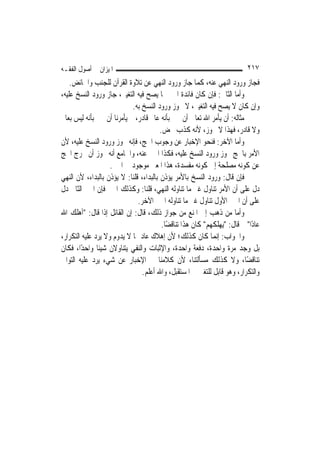 ‫ﺍﳌﻴﺰﺍﻥ ﰲ ﺃﺻﻮﻝ ﺍﻟﻔﻘـﻪ‬                                                       ‫٧١٢‬
    ‫ﻓﺠﺎﺯ ﻭﺭﻭﺩ ﺍﻟﻨﻬﻲ ﻋﻨﻪ، ﻛﻤﺎ ﺟﺎﺯ ﻭﺭﻭﺩ ﺍﻟﻨﻬﻲ ﻋﻦ ﺗﻼﻭﺓ ﺍﻟﻘﺮﺁﻥ ﻟﻠﺠﻨﺐ ﻭﺍﳊﺎﺋﺾ.‬
‫ﻭﺃﻣﺎ ﺍﻟﺜﺎﱐ: ﻓﺈﻥ ﻛﺎﻥ ﻓﺎﺋﺪﺓ ﺍﳋﱪ ﳑﺎ ﻳﺼﺢ ﻓﻴﻪ ﺍﻟﺘﻐﻴﲑ، ﺟﺎﺯ ﻭﺭﻭﺩ ﺍﻟﻨﺴﺦ ﻋﻠﻴﻪ،‬
                            ‫ﻭﺇﻥ ﻛﺎﻥ ﻻ ﻳﺼﺢ ﻓﻴﻪ ﺍﻟﺘﻐﻴﲑ، ﻻ ﳚﻮﺯ ﻭﺭﻭﺩ ﺍﻟﻨﺴﺦ ﺑﻪ.‬
‫ﻣﺜﺎﻟﻪ: ﺃﻥ ﻳﺄﻣﺮ ﺍﷲ ﺗﻌﺎﱃ ﺃﻥ ﳔﱪ ﺑﺄﻧﻪ ﻋﺎﱂ ﻗﺎﺩﺭ، ﰒ ﻳﺄﻣﺮﻧﺎ ﺃﻥ ﳔﱪ ﺑﺄﻧﻪ ﻟﻴﺲ ﺑﻌﺎﱂ‬
                                        ‫ﻭﻻ ﻗﺎﺩﺭ، ﻓﻬﺬﺍ ﻻ ﳚﻮﺯ، ﻷﻧﻪ ﻛﺬﺏ ﳏﺾ.‬
‫ﻭﺃﻣﺎ ﺍﻵﺧﺮ: ﻓﻨﺤﻮ ﺍﻹﺧﺒﺎﺭ ﻋﻦ ﻭﺟﻮﺏ ﺍﳊﺞ، ﻓﺈﻧﻪ ﳚﻮﺯ ﻭﺭﻭﺩ ﺍﻟﻨﺴﺦ ﻋﻠﻴﻪ، ﻷﻥ‬
‫ﺍﻷﻣﺮ ﺑﺎﳊﺞ ﳚﻮﺯ ﻭﺭﻭﺩ ﺍﻟﻨﺴﺦ ﻋﻠﻴﻪ، ﻓﻜﺬﺍ ﺍﳋﱪ ﻋﻨﻪ، ﻭﺍﳉﺎﻣﻊ ﺃﻧﻪ ﳚﻮﺯ ﺃﻥ ﳜﺮﺝ ﺍﳊﺞ‬
                    ‫ﻋﻦ ﻛﻮﻧﻪ ﻣﺼﻠﺤﺔ ﺇﱃ ﻛﻮﻧﻪ ﻣﻔﺴﺪﺓ، ﻫﺬﺍ ﺍﳌﻌﲎ ﻣﻮﺟﻮﺩ ﰲ ﺍﳋﱪ.‬
‫ﻓﺈﻥ ﻗﺎﻝ: ﻭﺭﻭﺩ ﺍﻟﻨﺴﺦ ﺑﺎﻷﻣﺮ ﻳﺆﺫﻥ ﺑﺎﻟﺒﺪﺍﺀ، ﻗﻠﻨﺎ: ﻻ ﻳﺆﺫﻥ ﺑﺎﻟﺒﺪﺍﺀ، ﻷﻥ ﺍﻟﻨﻬﻲ‬
‫ﺩﻝ ﻋﻠﻰ ﺃﻥ ﺍﻷﻣﺮ ﺗﻨﺎﻭﻝ ﻏﲑ ﻣﺎ ﺗﻨﺎﻭﻟﻪ ﺍﻟﻨﻬﻲ، ﻗﻠﻨﺎ: ﻭﻛﺬﻟﻚ ﺍﳋﱪ ﻓﺈﻥ ﺍﳋﱪ ﺍﻟﺜﺎﱐ ﺩﻝ‬
                              ‫ﻋﻠﻰ ﺃﻥ ﺍﳋﱪ ﺍﻷﻭﻝ ﺗﻨﺎﻭﻝ ﻏﲑ ﻣﺎ ﺗﻨﺎﻭﻟﻪ ﺍﳋﱪ ﺍﻵﺧﺮ.‬
‫ﻭﺃﻣﺎ ﻣﻦ ﺫﻫﺐ ﺇﱃ ﺍﳌﻨﻊ ﻣﻦ ﺟﻮﺍﺯ ﺫﻟﻚ، ﻗﺎﻝ: ﺇﻥ ﺍﻟﻘﺎﺋﻞ ﺇﺫﺍ ﻗﺎﻝ: "ﺃﻫﻠﻚ ﺍﷲ‬
                                         ‫ﻋﺎﺩًﺍ" ﰒ ﻗﺎﻝ: "ﻳﻬﻠﻜﻬﻢ" ﻛﺎﻥ ﻫﺬﺍ ﺗﻨﺎﻗﻀًﺎ.‬
‫ﻭﺍﳉﻮﺍﺏ: ﺇ‪‬ﻤﺎ ﻛﺎﻥ ﻛﺬﻟﻚ؛ ﻷﻥ ﺇﻫﻼﻙ ﻋﺎﺩ ﳑﺎ ﻻ ﻳﺪﻭﻡ ﻭﻻ ﻳﺮﺩ ﻋﻠﻴﻪ ﺍﻟﺘﻜﺮﺍﺭ،‬
                                                              ‫ﻧ‬
‫ﺑﻞ ﻭﺟﺪ ﻣﺮﺓ ﻭﺍﺣﺪﺓ، ﺩﻓﻌﺔ ﻭﺍﺣﺪﺓ، ﻭﺍﻹﺛﺒﺎﺕ ﻭﺍﻟﻨﻔﻲ ﻳﺘﻨﺎﻭﻻﻥ ﺷﻴﺌﹰﺎ ﻭﺍﺣﺪًﺍ، ﻓﻜﺎﻥ‬
‫ﺗﻨﺎﻗﻀًﺎ، ﻭﻻ ﻛﺬﻟﻚ ﻣﺴﺄﻟﺘﻨﺎ، ﻷﻥ ﻛﻼﻣﻨﺎ ﰲ ﺍﻹﺧﺒﺎﺭ ﻋﻦ ﺷﻲﺀ ﻳﺮﺩ ﻋﻠﻴﻪ ﺍﻟﺘﻮﺍﱄ‬
                                ‫ﻭﺍﻟﺘﻜﺮﺍﺭ، ﻭﻫﻮ ﻗﺎﺑﻞ ﻟﻠﺘﻐﲑ ﰲ ﺍﳌﺴﺘﻘﺒﻞ، ﻭﺍﷲ ﺃﻋﻠﻢ.‬
 