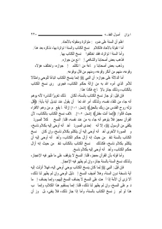 ‫٠٢٢‬                                                         ‫ﺍﳌﻴﺰﺍﻥ ﰲ ﺃﺻﻮﻝ ﺍﻟﻔﻘـﻪ‬
                        ‫ﺍﻋﻠﻢ ﺃﻥ ﺍﻟﺴﻨﺔ ﻋﻠﻰ ﺿﺮﺑﲔ: ﻣﺘﻮﺍﺗﺮﺓ ﻭﻣﻨﻘﻮﻟﻪ ﺑﺎﻵﺣﺎﺩ.‬
 ‫ﺃﻣﺎ ﺍﳌﻨﻘﻮﻟﺔ ﺑﺎﻵﺣﺎﺩ ﻓﺎﻟﻜﻼﻡ ﰲ ﻧﺴﺦ ﺍﻟﻜﺘﺎﺏ ﻭﺍﻟﺴﻨﺔ ﺍﳌﺘﻮﺍﺗﺮﺓ ﺑِﻬﺎ، ﻧﺬﻛﺮﻩ ﺑﻌﺪ ﻫﺬﺍ.‬
                        ‫ﻭﺃﻣﺎ ﺍﻟﺴﻨﺔ ﺍﳌﺘﻮﺍﺗﺮﺓ، ﻓﻘﺪ ﺍﺧﺘﻠﻔﻮﺍ ﰲ ﻧﺴﺦ ﺍﻟﻜﺘﺎﺏ ﺑِﻬﺎ.‬
                          ‫ﻓﺬﻫﺐ ﺑﻌﺾ ﺃﺻﺤﺎﺑﻨﺎ ﻭﺍﻟﺸﺎﻓﻌﻲ ﺇﱃ ﺍﳌﻨﻊ ﻣﻦ ﺟﻮﺍﺯﻩ.‬
‫ﻭﺫﻫﺐ ﺑﻌﺾ ﺃﺻﺤﺎﺑﻨﺎ ﻭﲨﺎﻋﺔ ﻣﻦ ﺍﳌﺘﻜﻠﻤﲔ ﺇﱃ ﺟﻮﺍﺯﻩ، ﻭﺍﺧﺘﻠﻒ ﻫﺆﻻﺀ ﰲ‬
                              ‫ﻭﻗﻮﻋﻪ، ﻣﻨﻬﻢ ﻣﻦ ﺃﻧﻜﺮ ﻭﻗﻮﻋﻪ، ﻭﻣﻨﻬﻢ ﻣﻦ ﻗﺎﻝ ﺑﻮﻗﻮﻋﻪ.‬
‫ﺃﻣﺎ ﺍﻟﺪﻻﻟﺔ ﻋﻠﻰ ﺟﻮﺍﺯﻩ: ﺃﻥ ﺍﻟ‪‬ﻨﺒِﻲ ‪ ‬ﺇ‪‬ﻤﺎ ﻳﻨﺴﺦ ﺍﻟﻜﺘﺎﺏ ﺍﺗﺒﺎﻋًﺎ ﻟﻠﻮﺣﻲ ﻭﺍﻣﺘﺜﺎﻻ‬
‫ﹰ‬                                     ‫ﻧ‬
‫ﻟﻸﻣﺮ ﺍﻟﺬﻱ ﺃﻣﺮﻩ ﺍﷲ ﺑﻪ ﻣﻦ ﺇﺯﺍﻟﺔ ﺣﻜﻢ ﺍﻟﻜﺘﺎﺏ، ﻓﺠﺮﻯ ﳎﺮﻯ ﻧﺴﺦ ﺍﻟﻜﺘﺎﺏ‬
                                        ‫ﺑﺎﻟﻜﺘﺎﺏ، ﻭﺫﻟﻚ ﺟﺎﺋﺰ ﺑﺎﻹﲨﺎﻉ، ﻓﻜﺬﺍ ﻫﺬﺍ.‬
‫ﻓﺈﻥ ﻗﻴﻞ: ﻟﻮ ﺟﺎﺯ ﻧﺴﺦ ﺍﻟﻜﺘﺎﺏ ﺑﺎﻟﺴﻨﺔ، ﻟﻜﺎﻥ ﰲ ﺫﻟﻚ ﺗﻐﺮﻳﺮًﺍ ﻟﻠﻨﺎﺱ؛ ﻷﻧﻪ ﻳﻮﻫﻢ‬
‫ﺃﻧﻪ ﺟﺎﺀ ﻣﻦ ﺗﻠﻘﺎﺀ ﻧﻔﺴﻪ، ﻭﻟﺬﻟﻚ ﺃﻣﺮ ﺍﷲ ﺗﻌﺎﱃ ﺃﻥ ﻳﻘﻮﻝ ﻋﻨﺪ ﺗﺒﺪﻳﻞ ﺁﻳﺔ ﺑﺂﻳﺔ: ‪‬ﻗﻞ‬
‫ﹸﹾ‬
‫‪‬ﻧﺰﹶﻟ ‪ ‬ﻭﺡ ﺍﹾﻟ ﹸ ‪‬ﺱ ﻣِﻦ ﺭ‪‬ﺑﻚ ﺑِﺎﹾﻟﺤﻖ‪] ‬ﺍﻟﻨﺤﻞ: ١٠١[ ﺇﺯﺍﻟﺔ ﳌﺎ ﻳﻘﻊ ﳍﻢ ﻣﻦ ﻭﻫﻢ ﺍﻻﻓﺘﺮﺍﺀ‬
                                                ‫‪ ‬ﻪ ﺭ ‪ ‬ﻘﺪ ِ ‪   ‬‬
‫ﺣﻴﺚ ﻗﺎﻟﻮﺍ: ‪ِ‬ﺇ‪‬ﻧﻤ‪‬ﺎ ﺃﹶﻧﺖ ‪‬ﻔﺘﺮ‪] ‬ﺍﻟﻨﺤﻞ: ٢٠١[. ﲞﻼﻑ ﻧﺴﺦ ﺍﻟﻜﺘﺎﺏ ﺑﺎﻟﻜﺘﺎﺏ، ﻷﻥ‬
                                                    ‫‪ ‬ﻣ ﹾ‪ٍ ‬‬
‫ﺍﻟﻘﺮﺁﻥ ﻣﻌﺠﺰ ﻓﻼ ﻳﺘﻮﻫﻢ ﺃﻧﻪ ﺟﺎﺀ ﺑﻪ ﻣﻦ ﻋﻨﺪ ﻧﻔﺴﻪ، ﻗﻠﻨﺎ: ﺍﻟﻨﺴﺦ ﰲ ﻛﻼ ﺍﻟﺼﻮﺭﺗﲔ‬
‫ﻳﺘﻠﻘﻰ ﻣﻦ ﺍﻟﺮﺳﻮﻝ ‪ ،‬ﺇﻻ ﺃﻧﻪ ﰲ ﺇﺣﺪﻯ ﺍﻟﺼﻮﺭﺗﲔ ﺃﺧﱪ ﺃﻧﻪ ﺃﻭﺣﻰ ﺇﻟﻴﻪ ﺑﻜﻼﻡ ﻧﺎﺳﺦ،‬
‫ﻭﰲ ﺍﻟﺼﻮﺭﺓ ﺍﻷﺧﺮﻯ ﺃﺧﱪ ﺃﻧﻪ ﺃﻭﺣﻰ ﺇﻟﻴﻪ ﺃﻥ ﻳﺘﻜﻠﻢ ﺑﻜﻼﻡ ﻧﺎﺳﺦ، ﻭﺇﻥ ﻛﺎﻥ ﰲ ﻧﺴﺦ‬
‫ﺍﻟﻜﺘﺎﺏ ﺑﺎﻟﺴﻨﺔ ﺗﻨﻔﲑ ﻣﻦ ﺣﻴﺚ ﺇﻧﻪ ﺃﺯﺍﻝ ﺣﻜﻢ ﺍﻟﻜﺘﺎﺏ، ﻭﺃﺧﱪ ﺃﻧﻪ ﺃﻭﺣﻰ ﺇﻟﻴﻪ ﺃﻥ‬
‫ﻳﺘﻜﻠﻢ ﺑﻜﻼﻡ ﻧﺎﺳﺦ، ﻓﻜﺬﻟﻚ ﰲ ﻧﺴﺦ ﺍﻟﻜﺘﺎﺏ ﺑﺎﻟﻜﺘﺎﺏ ﺗﻨﻔﲑ ﻣﻦ ﺣﻴﺚ ﺇﻧﻪ ﺃﺯﺍﻝ‬
                                  ‫ﺣﻜﻢ ﺍﻟﻜﺘﺎﺏ، ﻭﺃﺧﱪ ﺃﻧﻪ ﺃﻭﺣﻰ ﺇﻟﻴﻪ ﺑﻜﻼﻡ ﻧﺎﺳﺦ.‬
‫ﻭﺃﻣﺎ ﻗﻮﻟﻪ ﺑﺄﻥ ﺍﻟﻘﺮﺁﻥ ﻣﻌﺠﺰ، ﻗﻠﻨﺎ: ﺍﻟﻨﺴﺦ ﻻ ﻳﺘﻮﻗﻒ ﻋﻠﻰ ﻣﺎ ﻇﻬﺮ ﻓﻴﻪ ﺍﻹﻋﺠﺎﺯ،‬
                         ‫ﻭﻟﺬﻟﻚ ﻧﺴﺦ ﺍﻟﺴﻨﺔ ﺑﺎﻟﺴﻨﺔ ﺟﺎﺋﺰ، ﻭﺇﻥ ﻟﹶﻢ ﻳﻈﻬﺮ ﻓﻴﻪ ﺍﻹﻋﺠﺎﺯ.‬
‫ﻓﺈﻥ ﻗﻴﻞ: ﺍﻟ‪‬ﻨﺒِﻲ ‪ِ ‬ﻟﻤ‪‬ﺎ ﻛﺎﻥ ﻳﻨﺴﺦ ﺍﻟﻜﺘﺎﺏ ﺑﻮﺣﻲ ﺃﻭﺣﻲ ﺇﻟﻴﻪ، ﻓﻬﻼ ﺃﻧﺰﻟﺖ ﺇﻟﻴﻪ‬
‫ﺁﻳﺔ ﻧﺎﺳﺨﺔ ﺩﻭﻥ ﺍﻟﺴﻨﺔ، ﻭﻫﻼ ﺃﺿﻴﻒ ﺍﻟﻨﺴﺦ ﺇﱃ ﺩﻟﻴﻞ ﺍﻟﻮﺣﻲ ﻭﺇﻥ ﻟﹶﻢ ﻳﻈﻬﺮ ﻟﻨﺎ ﺫﻟﻚ،‬
‫ﺃﻻ ﺗﺮﻯ ﺃﻥ ﺍﻷﻣﺔ ﺇﺫﺍ ﺃﲨﻌﺖ ﻋﻠﻰ ﺍﻟﻨﺴﺦ ﻻ ﻳﻀﺎﻑ ﺍﻟﻨﺴﺦ ﺇﻟﻴﻬﻢ، ﻭﺇ‪‬ﻤﺎ ﻳﻀﺎﻑ ﺇﱃ ﻣﺎ‬
                ‫ﻧ‬
‫ﺩﳍﻢ ﻋﻠﻰ ﺍﻟﻨﺴﺦ، ﻭﺇﻥ ﻟﹶﻢ ﻳﻈﻬﺮ ﻟﻨﺎ ﺫﻟﻚ، ﻗﻠﻨﺎ: ﺇ‪‬ﻤﺎ ﻳﺴﺘﻘﻴﻢ ﻫﺬﺍ ﺍﻟﻜﻼﻡ، ﻭﺇ‪‬ﻤﺎ ﳚﺐ‬
        ‫ﻧ‬                         ‫ﻧ‬
‫ﻫﺬﺍ ﻟﻮ ﻟﹶﻢ ﳚﺰ ﻧﺴﺦ ﺍﻟﻜﺘﺎﺏ ﺑﺎﻟﺴﻨﺔ، ﻭﺃﻣﺎ ﺇﺫﺍ ﺟﺎﺯ ﺫﻟﻚ، ﻓﻼ ﻳﻨﻔﻰ، ﺑﻞ ﳚﻮﺯ ﺃﻥ‬
 