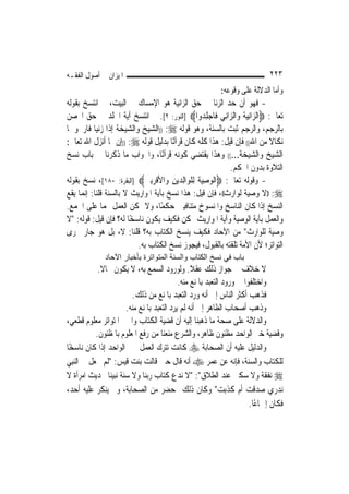 ‫ﺍﳌﻴﺰﺍﻥ ﰲ ﺃﺻﻮﻝ ﺍﻟﻔﻘـﻪ‬                                                         ‫٣٢٢‬
                                                          ‫ﻭﺃﻣﺎ ﺍﻟﺪﻻﻟﺔ ﻋﻠﻰ ﻭﻗﻮﻋﻪ:‬
‫- ﻓﻬﻮ ﺃﻥ ﺣﺪ ﺍﻟﺰﻧﺎ ﰲ ﺣﻖ ﺍﻟﺰﺍﻧﻴﺔ ﻫﻮ ﺍﻹﻣﺴﺎﻙ ﰲ ﺍﻟﺒﻴﺖ، ﰒ ﺍﻧﺘﺴﺦ ﺑﻘﻮﻟﻪ‬
‫ﺗﻌﺎﱃ: ‪‬ﺍﻟ ‪‬ﺍِﻧﻴ ﹸ ﻭ‪‬ﺍﻟ ‪‬ﺍﻧِﻲ ﻓﹶﺎﺟﻠ ‪‬ﻭﺍ‪] ‬ﺍﻟﻨﻮﺭ: ٢[. ﰒ ﺍﻧﺘﺴﺦ ﺁﻳﺔ ﺍﳉﻠﺪ ﰲ ﺣﻖ ﺍﶈﺼﻦ‬
                                                   ‫‪ِ ‬ﺪ‬     ‫ﺰ ‪‬ﺔ ﺰ‬
‫ﺑﺎﻟﺮﺟﻢ، ﻭﺍﻟﺮﺟﻢ ﺛﺒﺖ ﺑﺎﻟﺴﻨﺔ، ﻭﻫﻮ ﻗﻮﻟﻪ ‪)) :‬ﺍﻟﺸﻴﺦ ﻭﺍﻟﺸﻴﺨﺔ ﺇﺫﺍ ﺯﻧﻴﺎ ﻓﺎﺭﲨﻮﳘﺎ‬
‫ﻧﻜﺎﻻ ﻣﻦ ﺍﷲ(( ﻓﺈﻥ ﻗﻴﻞ: ﻫﺬﺍ ﻛﻠﻪ ﻛﺎﻥ ﻗﺮﺁﻧًﺎ ﺑﺪﻟﻴﻞ ﻗﻮﻟﻪ ‪)) :‬ﺇﻥ ﳑﺎ ﺃﻧﺰﻝ ﺍﷲ ﺗﻌﺎﱃ:‬
                                                                          ‫ﹰ‬
‫ﺍﻟﺸﻴﺦ ﻭﺍﻟﺸﻴﺨﺔ...(( ﻭﻫﺬﺍ ﻳﻘﺘﻀﻲ ﻛﻮﻧﻪ ﻗﺮﺁﻧًﺎ، ﻭﺍﳉﻮﺍﺏ ﻣﺎ ﺫﻛﺮﻧﺎ ﰲ ﺑﺎﺏ ﻧﺴﺦ‬
                                                            ‫ﺍﻟﺘﻼﻭﺓ ﺑﺪﻭﻥ ﺍﳊﻜﻢ.‬
‫- ﻭﻗﻮﻟﻪ ﺗﻌﺎﱃ: ‪‬ﺍﹾﻟﻮﺻﻴ ﹸ ِﻟﻠﻮ‪‬ﺍِﻟﺪ‪‬ﻳﻦ ﻭ‪‬ﺍﻷﻗﺮِﺑﲔ‪] ‬ﺍﻟﺒﻘﺮﺓ: ٠٨١[، ﻧﺴﺦ ﺑﻘﻮﻟﻪ‬
                            ‫‪ِ ‬ﺔ ﹾ ‪ ِ ‬ﹾ ‪ ‬‬
‫‪)) :‬ﻻ ﻭﺻﻴﺔ ﻟﻮﺍﺭﺙ((، ﻓﺈﻥ ﻗﻴﻞ: ﻫﺬﺍ ﻧﺴﺦ ﺑﺂﻳﺔ ﺍﳌﻮﺍﺭﻳﺚ ﻻ ﺑﺎﻟﺴﻨﺔ ﻗﻠﻨﺎ: ﺇ‪‬ﻤﺎ ﻳﻘﻊ‬
      ‫ﻧ‬
‫ﺍﻟﻨﺴﺦ ﺇﺫﺍ ﻛﺎﻥ ﺍﻟﻨﺎﺳﺦ ﻭﺍﳌﻨﺴﻮﺥ ﻣﺘﻨﺎﻓﻴﲔ ﺣﻜﻤًﺎ، ﻭﻻ ﳝﻜﻦ ﺍﻟﻌﻤﻞ ‪‬ﻤﺎ ﻋﻠﻰ ﺍﳉﻤﻊ.‬
‫ﻭﺍﻟﻌﻤﻞ ﺑﺂﻳﺔ ﺍﻟﻮﺻﻴﺔ ﻭﺁﻳﺔ ﺍﳌﻮﺍﺭﻳﺚ ﳑﻜﻦ ﻓﻜﻴﻒ ﻳﻜﻮﻥ ﻧﺎﺳﺨًﺎ ﻟﻪ؟ ﻓﺈﻥ ﻗﻴﻞ: ﻗﻮﻟﻪ: "ﻻ‬
‫ﻭﺻﻴﺔ ﻟﻠﻮﺍﺭﺙ" ﻣﻦ ﺍﻵﺣﺎﺩ ﻓﻜﻴﻒ ﻳﻨﺴﺦ ﺍﻟﻜﺘﺎﺏ ﺑﻪ؟ ﻗﻠﻨﺎ: ﻻ، ﺑﻞ ﻫﻮ ﺟﺎﺭ ﳎﺮﻯ‬
                          ‫ﺍﻟﺘﻮﺍﺗﺮ؛ ﻷﻥ ﺍﻷﻣﺔ ﺗﻠﻘﺘﻪ ﺑﺎﻟﻘﺒﻮﻝ، ﻓﻴﺠﻮﺯ ﻧﺴﺦ ﺍﻟﻜﺘﺎﺏ ﺑﻪ.‬
              ‫ﺑﺎب ﻓﻲ ﻧﺴﺦ اﻟﻜﺘﺎب واﻟﺴﻨﺔ اﻟﻤﺘﻮاﺗﺮة ﺑﺄﺧﺒﺎر اﻵﺣﺎد‬
             ‫ﻻ ﺧﻼﻑ ﰲ ﺟﻮﺍﺯ ﺫﻟﻚ ﻋﻘﻼ. ﻭﻟﻮﺭﻭﺩ ﺍﻟﺴﻤﻊ ﺑﻪ، ﻻ ﻳﻜﻮﻥ ﳏﺎﻻ.‬
              ‫ﹰ‬                                  ‫ﹰ‬
                                           ‫ﻭﺍﺧﺘﻠﻔﻮﺍ ﰲ ﻭﺭﻭﺩ ﺍﻟﺘﻌﺒﺪ ﺑﺎﳌﻨﻊ ﻣﻨﻪ.‬
                         ‫ﻓﺬﻫﺐ ﺃﻛﺜﺮ ﺍﻟﻨﺎﺱ ﺇﱃ ﺃﻧﻪ ﻭﺭﺩ ﺍﻟﺘﻌﺒﺪ ﺑﺎﳌﻨﻊ ﻣﻦ ﺫﻟﻚ.‬
                      ‫ﻭﺫﻫﺐ ﺃﺻﺤﺎﺏ ﺍﻟﻈﺎﻫﺮ ﺇﱃ ﺃﻧﻪ ﻟﹶﻢ ﻳﺮﺩ ﺍﻟﺘﻌﺒﺪ ﺑﺎﳌﻨﻊ ﻣﻨﻪ.‬
‫ﻭﺍﻟﺪﻻﻟﺔ ﻋﻠﻰ ﺻﺤﺔ ﻣﺎ ﺫﻫﺒﻨﺎ ﺇﻟﻴﻪ ﺃﻥ ﻗﻀﻴﺔ ﺍﻟﻜﺘﺎﺏ ﻭﺍﳋﱪ ﺍﳌﺘﻮﺍﺗﺮ ﻣﻌﻠﻮﻡ ﻗﻄﻌﻲ،‬
            ‫ﻭﻗﻀﻴﺔ ﺧﱪ ﺍﻟﻮﺍﺣﺪ ﻣﻈﻨﻮﻥ ﻇﺎﻫﺮ، ﻭﺍﻟﺸﺮﻉ ﻣﻨﻌﻨﺎ ﻣﻦ ﺭﻓﻊ ﺍﳌﻌﻠﻮﻡ ﺑﺎﳌﻈﻨﻮﻥ.‬
‫ﻭﺍﻟﺪﻟﻴﻞ ﻋﻠﻴﻪ ﺃﻥ ﺍﻟﺼﺤﺎﺑﺔ ‪ ‬ﻛﺎﻧﺖ ﺗﺘﺮﻙ ﺍﻟﻌﻤﻞ ﲞﱪ ﺍﻟﻮﺍﺣﺪ ﺇﺫﺍ ﻛﺎﻥ ﻧﺎﺳﺨًﺎ‬
‫ﻟﻠﻜﺘﺎﺏ ﻭﺍﻟﺴﻨﺔ، ﻓﺈﻧﻪ ﻋﻦ ﻋﻤﺮ ‪ ‬ﺃﻧﻪ ﻗﺎﻝ ﺣﲔ ﻗﺎﻟﺖ ﺑﻨﺖ ﻗﻴﺲ: "ﻟﹶﻢ ﳚﻌﻞ ﱄ ﺍﻟ‪‬ﻨﺒِﻲ‬
‫‪ ‬ﻧﻔﻘﺔ ﻭﻻ ﺳﻜﲎ ﻋﻨﺪ ﺍﻟﻄﻼﻕ": "ﻻ ﻧﺪﻉ ﻛﺘﺎﺏ ﺭﺑﻨﺎ ﻭﻻ ﺳﻨﺔ ﻧﺒﻴﻨﺎ ﲝﺪﻳﺚ ﺍﻣﺮﺃﺓ ﻻ‬
‫ﻧﺪﺭﻱ ﺻﺪﻗﺖ ﺃﻡ ﻛﺬﺑﺖ" ﻭﻛﺎﻥ ﺫﻟﻚ ﲟﺤﻀﺮ ﻣﻦ ﺍﻟﺼﺤﺎﺑﺔ، ﻭﱂ ﻳﻨﻜﺮ ﻋﻠﻴﻪ ﺃﺣﺪ،‬
                                                                      ‫ﻓﻜﺎﻥ ﺇﲨﺎﻋًﺎ.‬
 