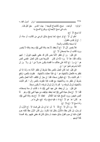 ‫ﺍﳌﻴﺰﺍﻥ ﰲ ﺃﺻﻮﻝ ﺍﻟﻔﻘـﻪ‬                                                       ‫٥٢٢‬
  ‫ﺍﳌﺘﻮﺍﺗﺮﺓ ﲞﱪ ﺍﻟﻮﺍﺣﺪ، ﰒ ﻧﺴﺦ، ﻛﺎﻧﺘﺴﺎﺥ ﺍﻟﺘﻮﺟﻪ ﺇﱃ ﺑﻴﺖ ﺍﳌﻘﺪﺱ ﰲ ﺣﻖ ﺃﻫﻞ ﻗﺒﺎﺀ.‬
                  ‫ﺑﺎب ﻓﻲ ﻧﺴﺦ اﻹﺟﻤﺎع، ووﻗﻮع اﻟﻨﺴﺦ ﺑﻪ‬
                                                                ‫ﺃﻣﺎ ﻧﺴﺦ ﺍﻹﲨﺎﻉ:‬
‫ﺍﻋﻠﻢ ﺃﻥ ﺍﻹﲨﺎﻉ ﻟﻮ ﻧﺴﺦ، ﺇ‪‬ﻤﺎ ﻳﻨﺴﺦ ﺑﺪﻟﻴﻞ ﺷﺮﻋﻲ ﻣﻦ ﻛﺘﺎﺏ، ﺃﻭ ﺳﻨﺔ، ﺃﻭ‬
                                               ‫ﻧ‬
                                                            ‫ﺇﲨﺎﻉ ﺃﻭ ﻗﻴﺎﺱ، ﻓﻨﻘﻮﻝ:‬
                                                   ‫ﺃﻣﺎ ﻧﺴﺨﻪ ﺑﺎﻟﻜﺘﺎﺏ ﻭﺍﻟﺴﻨﺔ:‬
‫ﻓﻼ ﻳﺘﺼﻮﺭ ﻷﻥ ﺍﻹﲨﺎﻉ ﻻ ﻳﻨﻌﻘﺪ ﺇﻻ ﺑﻌﺪ ﻭﻓﺎﺓ ﺍﻟ‪‬ﻨﺒِﻲ ‪ ،‬ﻭﺑﻌﺪ ﻭﻓﺎﺗﻪ ﻻ ﻳﺘﺼﻮﺭ‬
                                             ‫ﻭﺭﻭﺩ ﻛﺘﺎﺏ ﺃﻭ ﺳﻨﺔ ﻳﻨﺴﺨﺎﻥ ﺍﻹﲨﺎﻉ.‬
‫ﻓﺈﻥ ﻗﻴﻞ: ﳚﻮﺯ ﺃﻥ ﺗﻈﻔﺮ ﺍﻷﻣﺔ ﺑﻨﺺ ﻛﺎﻥ ﻗﺪ ﺧﻔﻲ ﻋﻠﻴﻬﻢ، ﻓﻴﺰﻭﻝ ﺇﲨﺎﻋﻬﻢ‬
‫ﺑﺬﻟﻚ، ﻗﻠﻨﺎ: ﻫﺬﺍ ﻻ ﳚﻮﺯ؛ ﻷﻧﻪ ﻟﻮ ﻛﺎﻥ ﰲ ﺍﻟﺸﺮﻳﻌﺔ ﻧﺺ، ﻛﺎﻥ ﺍﻟﻌﻤﻞ ﲟﻘﺘﻀﻰ ﺍﻟﻨﺺ‬
‫ﻫﻮ ﺍﳊﻖ، ﻭﺇﲨﺎﻉ ﺍﻷﻣﺔ ﻋﻠﻰ ﺧﻼﻑ ﻣﺎ ﺍﻗﺘﻀﺎﻩ ﻳﻜﻮﻥ ﻋﺪﻭﻻ ﻋﻦ ﺍﳊﻖ. ﻭﻻ ﳚﻮﺯ ﺃﻥ‬
                         ‫ﹰ‬
                                                      ‫ﺍﻷﻣﺔ ﺑﺄﺳﺮﻫﻢ ﺫﻫﺒﻮﺍ ﻋﻦ ﺍﳊﻖ.‬
‫ﻓﺈﻥ ﻗﻴﻞ: ﺇ‪‬ﻤﺎ ﻛﺎﻥ ﺍﻟﻌﻤﻞ ﺑﺎﻟﻨﺺ ًّﺎ ﺑﺸﺮﻁ ﺃﻥ ﺗﻈﻔﺮ ﺍﻷﻣﺔ ﺑﻪ، ﻭﺃﻣﺎ ﺇﺫﺍ ﻟﹶﻢ‬
                                        ‫ﺣﻘ‬                      ‫ﻧ‬
‫ﺗﻈﻔﺮ ﺑﻪ، ﻓﺎﻟﻌﻤﻞ ﺑﺎﻻﺟﺘﻬﺎﺩ ﻫﻮ ﺍﳊﻖ، ﻓﺈﺫﺍ ﻋﻤﻠﺖ ﺑﺎﻻﺟﺘﻬﺎﺩ ﰒ ﻇﻔﺮﺕ ﺑﺎﻟﻨﺺ، ﺍﺭﺗﻔﻊ‬
‫ﺍﳊﻜﻢ ﺍﻟﺜﺎﺑﺖ ﺑﺎﻹﲨﺎﻉ، ﻓﻴﻜﻮﻥ ﻧﺴﺨًﺎ، ﻗﻠﻨﺎ: ﺇﻥ ﺟﺎﺯ ﺃﻥ ﺗﻜﻠﻒ ﺍﻷﻣﺔ ﺍﻟﻌﻤﻞ ﺑﺎﻟﻨﺺ‬
‫ﺑﺸﺮﻁ ﺃﻥ ﺗﻈﻔﺮ ﺑﻪ، ﻭﺑﺎﻻﺟﺘﻬﺎﺩ ﻣﻊ ﻓﻘﺪﻩ، ﻓﺈﺫﺍ ﻇﻔﺮﺕ ﺑﺎﻟﻨﺺ ﺯﺍﻝ ﺍﳊﻜﻢ ﺍﻟﺜﺎﺑﺖ‬
              ‫ﺑﺎﻻﺟﺘﻬﺎﺩ ﻟﺰﻭﺍﻝ ﺷﺮﻃﻪ، ﻭﺍﳊﻜﻢ ﺇﺫﺍ ﺯﺍﻝ ﻟﺰﻭﺍﻝ ﺷﺮﻃﻪ، ﻻ ﻳﻜﻮﻥ ﻧﺴﺨًﺎ.‬
‫ﻓﺈﻥ ﻗﻴﻞ: ﳚﻮﺯ ﺃﻥ ﻳﻨﻌﻘﺪ ﻋﻠﻰ ﻋﻬﺪ ﺍﻟ‪‬ﻨﺒِﻲ ‪ ،‬ﻓﲑﺩ ﻛﺘﺎﺏ ﺃﻭ ﺳﻨﺔ ﻳﻨﺴﺨﺎﻧﻪ،‬
‫ﻗﻠﻨﺎ: ﺍﻹﲨﺎﻉ ﺣﺎﻝ ﺣﻴﺎﺓ ﺍﻟ‪‬ﻨﺒِﻲ ‪ ‬ﺇ‪‬ﻤﺎ ﻳﻨﻌﻘﺪ ﺑﺘﻮﻗﻴﻒ ﻣﻦ ﺟﻬﺔ ﺍﻟ‪‬ﻨﺒِﻲ ‪ ،‬ﻭﻫﻮ ﲟﱰﻟﺔ‬
                                               ‫ﻧ‬
‫ﺍﻟﻨﺺ، ﻓﻴﺠﻮﺯ ﻭﺭﻭﺩ ﺍﻟﻨﺴﺦ ﻋﻠﻴﻪ ﺇ‪‬ﻤﺎ ﺍﻟﻜﻼﻡ ﰲ ﺍﻧﻌﻘﺎﺩ ﺍﻹﲨﺎﻉ ﺑﻌﺪ ﻭﻓﺎﺓ ﺍﻟ‪‬ﻨﺒِﻲ ‪،‬‬
                                                 ‫ﻧ‬
                 ‫ﺣﲔ ﻛﺎﻥ ﺍﳌﻌﺘﱪ ﻫﻮ ﺍﻹﲨﺎﻉ، ﻓﲑﺩ ﻋﻠﻴﻪ ﻧﺴﺦ، ﻭﺇﻧﻪ ﳑﺘﻨﻊ، ﻋﻠﻰ ﻣﺎ ﻣﺮ.‬
                                                      ‫ﻭﺃﻣﺎ ﻧﺴﺦ ﺍﻹﲨﺎﻉ ﺑﺎﻹﲨﺎﻉ:‬
‫ﻓﻼ ﳚﻮﺯ، ﻷﻥ ﺍﻹﲨﺎﻉ ﺍﻟﺜﺎﱐ ﻻ ﳜﻠﻮ: ﺇﻣﺎ ﺇﻥ ﺩﻝ ﻋﻠﻰ ﻓﺴﺎﺩ ﺍﻹﲨﺎﻉ ﺍﻷﻭﻝ، ﺃﻭ‬
‫ﻟﹶﻢ ﻳﺪﻝ، ﺑﻞ ﻛﺎﻥ ًّﺎ، ﻓﺎﻷﻭﻝ ﺑﺎﻃﻞ ِﻟﻤ‪‬ﺎ ﺫﻛﺮﻧﺎ. ﻭﺇﻥ ﻛﺎﻥ ﺍﻷﻭﻝ ًّﺎ ﻟﻜﻨﻪ ﺣﺮﻡ‬
           ‫ﺣﻘ‬                                        ‫ﺣﻘ‬
‫ﺍﻟﻘﻮﻝ، ﻓﺈﻣﺎ ﺇﻥ ﺣﺮﻡ ﺍﻟﻘﻮﻝ ﺑﺪﻟﻴﻞ ﻣﺘﺠﺪﺩ ﺃﻭ ﺑﺪﻟﻴﻞ ﻛﺎﻥ ﻗﺪ ﺧﻔﻲ ﻋﻠﻴﻬﻢ. ﻭﻗﺪ ﺃﻓﺴﺪﻧﺎ‬
                                                            ‫ﻛﻼ ﺍﻟﻮﺟﻬﲔ.‬
 