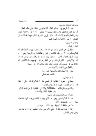 ‫ﺍﳌﻘـﺪﻣـﺔ‬                                                                    ‫٩‬
                                                     ‫ﻭﻁﺭﻴﻕ ﺍﻟﻤﺠﺘﻬﺩ ﻀﺭﺒﺎﻥ:‬
‫ﺃﺣﺪﳘﺎ: ﺍﻟﺮﺟﻮﻉ ﺇﱃ ﺣﻜﻢ ﺍﻟﻌﻘﻞ؛ ﻷﻧﺎ ﻣﺘﻌﺒﺪﻭﻥ ﺑﺎﻟﺒﻘﺎﺀ ﻋﻠﻰ ﺣﻜﻢ ﺍﻟﻌﻘﻞ ﺇﱃ‬
‫ﺃﻥ ﻳﺮﺩ ﺍﻟﺸﺮﻉ ﺑﺎﻟﻨﻘﻞ ﻋﻨﻪ، ﻭﺫﻟﻚ ﻳﻮﺟﺐ ﺃﻥ ﻧﺘﻜﻠﻢ ﰲ ﺃﻥ ﺍﳊﻈﺮ ﻭﺍﻹﺑﺎﺣﺔ ﺛﺎﺑﺘﺎﻥ‬
‫ﺑﻘﻀﻴﺔ ﺍﻟﻌﻘﻞ، ﻟﻴﺼﺢ ﻟﻨﺎ ﺍﻟﺘﻤﺴﻚ ‪‬ﻤﺎ ﺇﱃ ﺃﻥ ﻳﺮﺩ ﺍﻟﺸﺮﻉ ﺑﺎﻟﻨﻘﻞ ﻋﻨﻬﻤﺎ، ﻓﻠﺬﻟﻚ ﺻﺎﺭ‬
                                    ‫ﺍﻟﻜﻼﻡ ﰲ ﺍﳊﻈﺮ ﻭﺍﻹﺑﺎﺣﺔ ﻣﻦ ﺃﺻﻮﻝ ﺍﻟﻔﻘﻪ.‬
                                                              ‫ﻭﺍﻵﺨﺭ ﻀﺭﺒﺎﻥ:‬
                                                                ‫ﺃﻓﻌﺎل ﻭﺃﻗﻭﺍل:‬
‫ﻓﺎﻷﻗﻮﺍﻝ: ﻫﻲ ﺍﻟﻘﻮﻝ ﺍﻟﺼﺎﺩﺭ ﻣﻦ ﺍﷲ ﺗﻌﺎﱃ ﻭﻫﻮ ﺍﻟﻜﺘﺎﺏ، ﻭﻭﺟﻪ ﺍﻟﺪﻻﻟﺔ ﻓﻴﻪ ﺃﻧﻪ‬
‫ﻛﻼﻡ ﺣﻜﻴﻢ ﻏﲏ ﻻ ﳚﻮﺯ ﻋﻠﻴﻪ ﺍﻟﻜﺬﺏ ﻭﺍﳍﺬﻳﺎﻥ ﻭﺍﳌﻐﺎﻟﻄﺔ، ﺃﻭ ﻣﻦ ﺍﻟﺮﺳﻮﻝ ﻭﻫﻮ ﺍﳋﱪ،‬
‫ﻭﻭﺟﻪ ﺍﻟﺪﻻﻟﺔ ﻓﻴﻪ: ﺃﻧﻪ ﻛﻼﻡ ﳐﱪ ﺻﺎﺩﻕ ﻣﺆﻳﺪ ﺑﺎﳌﻌﺠﺰﺓ ﻻ ﻳﻜﺬﺏ ﻓﻴﻤﺎ ﻳﺆﺩﻱ ﻋﻦ ﺍﷲ‬
‫ﺗﻌﺎﱃ ﻭﻻ ﻳﻘﺼﺮ ﰲ ﺗﺒﻠﻴﻎ ﺍﻟﺮﺳﺎﻟﺔ. ﺃﻭ ﻣﻦ ﺍﻷﻣﺔ ﻭﻫﻮ ﺍﻹﲨﺎﻉ، ﻭﻭﺟﻪ ﺍﻟﺪﻻﻟﺔ ﻓﻴﻪ: ﺃﻧﻪ‬
            ‫ﻋﻘﺎﺋﺪ ﻗﻮﻡ ﻻ ﳚﺘﻤﻌﻮﻥ ﻋﻠﻰ ﺿﻼﻝ. ﻋﺮﻑ ﺫﻟﻚ ﺑﻜﺘﺎﺏ ﺍﷲ ﻭﺧﱪ ﺭﺳﻮﻟﻪ.‬
                                        ‫ﻭﺍﻷﻓﻌﺎﻝ ﻫﻲ ﺍﻷﻗﻴﺴﺔ ﻭﺍﻻﺟﺘﻬﺎﺩﺍﺕ.‬
                               ‫ﻓﻬﺬﻩ ﲨﻠﺔ ﺃﺻﻮﻝ ﺍﻟﻔﻘﻪ ﻭﺃﻗﺴﺎﻣﻬﺎ. ﻓﻨﺒﺪﺃ ﺑـ:‬
                               ‫آﺘﺎب اﷲ ﺗﻌﺎﻟﻰ‬
                                                           ‫ﺇﺫ ﻫﻮ ﺍﻷﺻﻞ:‬
‫ﻓﻴﺤﺘﺎﺝ ﺇﱃ ﻣﻌﺮﻓﺔ ﺍﳊﻘﻴﻘﺔ ﻭﺍ‪‬ﺎﺯ، ﻟﻴﺼﺢ ﻣﻨﺎ ﲪﻞ ﻛﻼﻡ ﺍﷲ ﺗﻌﺎﱃ ﻋﻠﻰ ﺍﳊﻘﻴﻘﺔ‬
                                ‫ﺇﺫﺍ ﲡﺮﺩ ﻋﻦ ﺍﻟﻘﺮﻳﻨﺔ، ﻭﻋﻠﻰ ﺍ‪‬ﺎﺯ ﺇﺫﺍ ﺟﺎﻣﻊ ﺍﻟﻘﺮﻳﻨﺔ.‬
‫ﻭﺫﻟﻚ ﻳﻮﺟﺐ ﺃﻥ ﻧﺘﻜﻠﻢ ﰲ ﺣﻘﻴﻘﺔ ﺍﻟﻜﻼﻡ ﺃﻭﻻﹰ؛ ﻷﻥ ﺍﳊﻘﻴﻘﺔ ﻭﺍ‪‬ﺎﺯ ﻣﻦ ﺃﻗﺴﺎﻡ ﺍﻟﻜﻼﻡ.‬
                      ‫ﺑﺎب ﺣﻘﻴﻘﺔ اﻟﻜﻼم وأﻗﺴﺎﻣﻪ‬
                                     ‫ﺍﻋﻠﻢ ﺃﻥ ﺍﺳﻢ ﺍﻟﻜﻼﻡ ﻳﻘﻊ ﻋﻠﻰ ﺃﻣﺮﻳﻦ:‬
‫ﺃﺣﺪﳘﺎ: ﻛﻼﻡ ﺍﻟﻨﻔﺲ، ﻭﻫﻮ ﺍﳌﻌﲎ ﺍﻟﺬﻱ ﻳﻘﻮﻡ ﺑﺎﳌﺘﻜﻠﻢ، ﻓﻴﻮﺟﺐ ﻛﻮﻧﻪ ﻣﺘﻜﻠﻤ‪‬ﺎ،‬
                                               ‫ﻭﻳﻨﺎﰲ ﺍﳋﺮﺱ ﻭﺍﻟﺴﻜﻮﺕ ﻭﺍﻵﻓﺔ.‬
                        ‫ﻫﺬﺍ ﻫﻮ ﺣﻘﻴﻘﺔ ﺍﻟﻜﻼﻡ، ﻭﻗﺪ ﻋﺮﻑ ﺫﻟﻚ ﰲ ﻣﻮﺿﻌﻪ.‬
‫ﻭﺍﻟﺜﺎﱐ: ﻫﺬﻩ ﺍﻟﻌﺒﺎﺭﺍﺕ ﺍﻟﱵ ﺗﻘﻊ ﺩﻻﻟﺔ ﻋﻠﻰ ﻣﺮﺍﺩ ﺍﳌﺘﻜﻠﻢ، ﻭﻫﻮ ﺍﳌﺮﺍﺩ ﻫﻨﺎ، ﻭﺑﻪ‬
                                                       ‫ﻳﺘﻌﻠﻖ ﻏﺮﺽ ﺍﻟﻜﺘﺎﺏ.‬
 