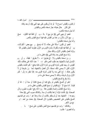 ‫ﺍﳌﻴﺰﺍﻥ ﰲ ﺃﺻﻮﻝ ﺍﻟﻔﻘـﻪ‬                                                         ‫٧٢٢‬
      ‫ﺃﻭ ﻗﻴﺎﺱ، ﻭﺍﻟﻘﻴﺎﺱ ﺍﳌﻨﺴﻮﺥ ﻻ ﳜﻠﻮ ﺇﻣﺎ ﺃﻥ ﻳﻜﻮﻥ ﻋﻠﻰ ﻋﻬﺪ ﺍﻟ‪‬ﻨﺒِﻲ ‪ ،‬ﺃﻭ ﺑﻌﺪ ﻭﻓﺎﺗﻪ.‬
                         ‫ﻓﺈﻥ ﻛﺎﻥ ﰲ ﺣﺎﻝ ﺣﻴﺎﺗﻪ، ﺟﺎﺯ ﻧﺴﺨﻪ ﺑﺎﻟﻨﺺ ﻭﺑﺎﻟﻘﻴﺎﺱ.‬
                                                              ‫ﺃﻣﺎ ﺑﻴﺎﻥ ﻧﺴﺨﻪ ﺑﺎﻟﻨﺺ:‬
‫ﻓﻨﺤﻮ ﺃﻥ ﻳﻨﻬﻰ ﺍﻟ‪‬ﻨﺒِﻲ ‪ ‬ﻋﻦ ﺑﻴﻊ ﺍﻟﱪ ﺑﺎﻟﱪ، ﻭﺑﲔ ﺃﻥ ﺍﻟﻌﻠﺔ ﻓﻴﻪ ﺍﻟﻜﻴﻞ، ﰒ ﻧﺴﺦ‬
              ‫ﲢﺮﱘ ﺑﻴﻊ ﺍﻷﺭﺯ ﺑﺎﻷﺭﺯ، ﻭﳝﻨﻌﻨﺎ ﻣﻦ ﺍﻟﻘﻴﺎﺱ ﻋﻠﻴﻪ ﻓﻬﺬﺍ ﻧﺴﺦ ﺍﻟﻘﻴﺎﺱ ﺑﺎﻟﻨﺺ.‬
                                                           ‫ﻭﺃﻣﺎ ﺑﻴﺎﻥ ﻧﺴﺨﻪ ﺑﺎﻟﻘﻴﺎﺱ:‬
‫ﻓﻨﺤﻮ ﺃﻥ ﺗﻜﻮﻥ ﺍﳌﺴﺄﻟﺔ ﻋﻠﻰ ﺣﺎﻟﻪ، ﺇﻻ ﺃﻧﻪ ﻳﻨﺴﺦ ﲢﺮﱘ ﺑﻴﻊ ﺑﻌﺾ ﺍﳌﺄﻛﻮﻻﺕ،‬
‫ﻭﺑﲔ ﺃﻥ ﺍﻟﻌﻠﺔ ﻓﻴﻪ ﻛﻮﻧﻪ ﻣﺄﻛﻮﻻﹰ، ﺑﺄﻣﺎﺭﺓ ﺃﻗﻮﻯ ﻣﻦ ﺍﻷﻭﻝ، ﻓﻴﻠﺰﻣﻨﺎ ﺍﻟﻌﻤﻞ ﺑﺎﻟﻘﻴﺎﺱ ﺍﻟﺜﺎﱐ‬
                                             ‫ﻭﺗﺮﻙ ﺍﻟﻌﻤﻞ ﺑﺎﻟﻘﻴﺎﺱ ﺍﻷﻭﻝ، ﻭﺫﻟﻚ ﺟﺎﺋﺰ.‬
                              ‫ﻭﺃﻣﺎ ﻧﺴﺦ ﺍﻟﻘﻴﺎﺱ ﺑﻌﺪ ﻭﻓﺎﺓ ﺍﻟ‪‬ﻨﺒِﻲ ‪ ،‬ﻓﻌﻠﻰ ﻣﺎ ﻣﺮ.‬
‫ﻭﳚﻮﺯ ﻧﺴﺨﻪ ﺑﺎﻟﻘﻴﺎﺱ ﻭﺍﻹﲨﺎﻉ ﺑﻄﺮﻳﻖ ﺍﳌﻌﲎ، ﻻ ﺑﻄﺮﻳﻖ ﺍﳊﻘﻴﻘﺔ، ﳓﻮ ﺃﻥ ﳛﺮﻡ‬
‫ﺍﻹﻧﺴﺎﻥ ﺷﻴﺌﺎ ﺑﺎﻻﺟﺘﻬﺎﺩ ﺑﻌﺪ ﻃﻠﺐ ﺍﻟﻨﺺ، ﻓﻠﻢ ﳚﺪ، ﰒ ﺃﲨﻌﺖ ﺍﻷﻣﺔ ﻋﻠﻰ ﺧﻼﻑ ﺫﻟﻚ‬
‫ﺍﻟﻘﻴﺎﺱ، ﺃﻭ ﻭﺟﺪ ﻗﻴﺎﺱ ﺃﻣﺎﺭﺗﻪ ﺃﻗﻮﻯ ﻣﻦ ﺃﻣﺎﺭﺓ ﺍﻷﻭﻝ، ﻓﺈﻧﻪ ﻳﺪﻓﻊ ﺍﳊﻜﻢ ﺍﻟﺜﺎﺑﺖ ﺑﺎﻟﻘﻴﺎﺱ‬
‫ﺍﻷﻭﻝ، ﻟﻜﻦ ﻻ ﻳﺴﻤﻰ ﺫﻟﻚ ﻧﺴﺨًﺎ، ﻷﻥ ﺍﻟﻌﻤﻞ ﺑﺎﻻﺟﺘﻬﺎﺩ ﺇ‪‬ﻤﺎ ﳚﻮﺯ ﺑﺸﺮﻁ ﺃﻥ ﻻ‬
                       ‫ﻧ‬
‫ﻳﻜﻮﻥ ﻫﻨﺎﻙ ﺇﲨﺎﻉ ﺃﻋﻠﻰ ﻣﻨﻪ ﻭﻻ ﻗﻴﺎﺱ ﺃﻣﺎﺭﺗﻪ ﺃﻗﻮﻯ ﻣﻨﻪ. ﻓﺈﺫﺍ ﻇﻔﺮ ﺑﻪ ﺯﺍﻝ ﺍﳊﻜﻢ‬
                               ‫ﺍﻷﻭﻝ ﺑﺰﻭﺍﻝ ﺷﺮﻃﻪ، ﻭﺫﻟﻚ ﻻ ﻳﺴﻤﻰ ﻧﺴﺨًﺎ ﻋﻠﻰ ﻣﺎ ﻣﺮ.‬
                                                    ‫ﻭﺃﻣﺎ ﻭﻗﻮﻉ ﺍﻟﻨﺴﺦ ﺑﺎﻟﻘﻴﺎﺱ:‬
‫ﺍﻋﻠﻢ ﺃﻥ ﺍﻟﻨﺴﺦ ﺑﺎﻟﻘﻴﺎﺱ ﻟﻮ ﻭﻗﻊ ﻓﺈﻣﺎ ﺃﻥ ﻳﻨﺴﺦ ﻛﺘﺎﺑًﺎ ﺃﻭ ﺳﻨﺔ ﺃﻭ ﺇﲨﺎﻋًﺎ ﺃﻭ‬
               ‫ﻗﻴﺎﺳًﺎ. ﺃﻣﺎ ﻧﺴﺦ ﺍﻹﲨﺎﻉ ﺑﺎﻟﻘﻴﺎﺱ ﺃﻭ ﻧﺴﺦ ﺍﻟﻘﻴﺎﺱ ﺑﺎﻟﻘﻴﺎﺱ، ﻓﻌﻠﻰ ﻣﺎ ﻣﺮ.‬
‫ﻭﺃﻣﺎ ﻧﺴﺦ ﺍﻟﻜﺘﺎﺏ ﻭﺍﻟﺴﻨﺔ ﺑﺎﻟﻘﻴﺎﺱ، ﻓﻼ ﳚﻮﺯ؛ ﻷﻧﻪ ﺭﻓﻊ ﺍﳌﻌﻠﻮﻡ ﺑﺎﳌﻈﻨﻮﻥ، ﻭﻷﻥ‬
‫ﺍﻟﺼﺤﺎﺑﺔ ‪ ‬ﻛﺎﻧﺖ ﺗﺘﺮﻙ ﺁﺭﺍﺀﻫﺎ ﺑﻜﺘﺎﺏ ﺃﻭ ﺳﻨﺔ. ﻭﻛﺬﻟﻚ ﺻﻮﺏ ﺍﻟ‪‬ﻨﺒِﻲ ‪ ‬ﻣﻌﺎﺫﹰﺍ ﰲ‬
‫ﺭﺟﻮﻋﻪ ﺇﱃ ﺍﻻﺟﺘﻬﺎﺩ ﺑﻌﺪ ﺃﻥ ﻟﹶﻢ ﻳﻈﻔﺮ ﺑﻜﺘﺎﺏ ﺃﻭ ﺳﻨﺔ، ﻭﻫﺬﺍ ﻫﻮ ﺍﳉﻮﺍﺏ ﻋﻦ ﻗﻴﺎﺳﻬﻢ‬
‫ﺍﻟﻨﺴﺦ ﺑﺎﻟﻘﻴﺎﺱ ﻋﻠﻰ ﺍﻟﺘﺨﺼﻴﺺ ﺑﺎﻟﻘﻴﺎﺱ؛ ﻷﻥ ﺍﻟﺼﺤﺎﺑﺔ ‪ ‬ﻣﻨﻌﺖ ﻣﻦ ﺃﺣﺪﳘﺎ ﻭﱂ‬
                                                                      ‫ﲤﻨﻊ ﻣﻦ ﺍﻵﺧﺮ.‬
      ‫ﻭﻛﺬﻟﻚ ﺍﳉﻮﺍﺏ ﻋﻦ ﻗﻴﺎﺳﻬﻢ ﻧﺴﺦ ﺍﻟﻨﺺ ﺑﺎﻟﻘﻴﺎﺱ، ﻋﻠﻰ ﻧﺴﺦ ﺍﳋﱪ ﺑﺎﳋﱪ.‬
                                                               ‫ﻭﺃﻣﺎ ﻓﺤﻮﻯ ﺍﳋﻄﺎﺏ:‬
 