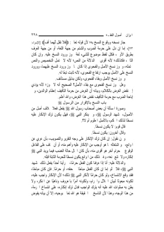 ‫٨٢٢‬                                                       ‫ﺍﳌﻴﺰﺍﻥ ﰲ ﺃﺻﻮﻝ ﺍﻟﻔﻘـﻪ‬
‫]ﺍﻹﺳﺮﺍﺀ:‬   ‫ﺟﺎﺯ ﻧﺴﺨﻪ ﻭﻭﻗﻮﻉ ﺍﻟﻨﺴﺦ ﺑﻪ؛ ﻷﻥ ﻗﻮﻟﻪ ﺗﻌﺎﱃ: ‪‬ﹶﻓﻼ ‪‬ﺗﻘﹸﻞ ﱠﻟﻬﻤ‪‬ﺎ ﹸﺃﻑ‪‬‬
            ‫‪‬‬      ‫‪‬‬         ‫ﹶ‬
‫٣٢[، ﺇﻣﺎ ﺇﻥ ﺩﻝ ﻋﻠﻰ ﺣﺮﻣﺔ ﺍﻟﻀﺮﺏ ﻭﺍﻟﺸﺘﻢ ﻣﻦ ﺟﻬﺔ ﺍﻟﻠﻐﺔ، ﺃﻭ ﻣﻦ ﺟﻬﺔ ﺍﻟﻌﺮﻑ‬
‫ﺑﻄﺮﻳﻖ ﺍﻷﻭﱃ، ﻓﻜﻞ ﻟﻔﻆ ﻣﻮﺿﻮﻉ ﻟﻠﺸﻲﺀ ﻟﻐﺔ ﳚﻮﺯ ﻭﺭﻭﺩ ﺍﻟﻨﺴﺦ ﻋﻠﻴﻪ. ﻭﺇﻥ ﻛﺎﻥ‬
‫ﺍﻟﺜﺎﱐ، ﻓﻜﺬﻟﻚ؛ ﻷﻧﻪ ﺃﻗﻮﻯ ﰲ ﺍﻟﺪﻻﻟﺔ ﻣﻦ ﺍﻟﻨﺺ؛ ﻷﻧﻪ ﻻ ﳛﺘﻤﻞ ﺍﻟﺘﺨﺼﻴﺺ ﻭﺍﻟﻨﺺ‬
‫ﳛﺘﻤﻠﻪ، ﻭﳚﻮﺯ ﻧﺴﺦ ﺍﻷﺻﻞ ﻭﺍﻟﻔﺤﻮﻯ ﺇﺫﺍ ﻛﺎﻥ ﳑﺎ ﳚﻮﺯ ﻭﺭﻭﺩ ﺍﻟﻨﺴﺦ ﻋﻠﻴﻬﻤﺎ، ﻭﻭﺭﻭﺩ‬
                   ‫ﺍﻟﻨﺴﺦ ﻋﻠﻰ ﺍﻷﺻﻞ ﻳﻮﺟﺐ ﺍﺭﺗﻔﺎﻉ ﺍﻟﻔﺤﻮﻯ، ﻷﻧﻪ ﺛﺎﺑﺖ ﺗﺒﻌًﺎ ﻟﻪ.‬
                 ‫ﻭﳚﻮﺯ ﻧﺴﺦ ﺍﻷﺻﻞ ﻭﺑﻘﺎﺀ ﺍﻟﻔﺤﻮﻯ، ﻭﻟﻜﻦ ﺑﺪﻟﻴﻞ ﻣﺴﺘﺄﻧﻒ.‬
‫ﻭﻫﻞ ﳚﻮﺯ ﻧﺴﺦ ﺍﻟﻔﺤﻮﻯ ﻣﻊ ﺑﻘﺎﺀ ﺍﻷﺻﻞ؟ ﺍﻟﺼﺤﻴﺢ ﺃﻧﻪ ﻻ ﳚﻮﺯ؛ ﻷﻧﻪ ﻳﺆﺩﻱ‬
‫ﺇﱃ ﻧﻘﺾ ﺍﻟﻐﺮﺽ ﺑﺎﻟﻜﻼﻡ، ﻭﺑﻴﺎﻧﻪ ﺃﻥ ﺍﻟﻐﺮﺽ ﻣﻦ ﺣﺮﻣﺔ ﺍﻟﺘﺄﻓﻴﻒ ﺇﻋﻈﺎﻡ ﺍﻟﻮﺍﻟﺪﻳﻦ، ﻭﰲ‬
                   ‫ﺇﺑﺎﺣﺔ ﺍﻟﻀﺮﺏ ﻣﻊ ﺣﺮﻣﺔ ﺍﻟﺘﺄﻓﻴﻒ ﻧﻘﺾ ﻫﺬﺍ ﺍﻟﻐﺮﺽ، ﻭﺍﷲ ﺃﻋﻠﻢ.‬
                      ‫ﺑﺎب اﻟﻨﺴﺦ ﺑﺎﻹﻗﺮار ﻣﻦ اﻟﺮﺳﻮل ‪‬‬
‫ﻭﺻﻮﺭﺓ ﺍﳌﺴﺄﻟﺔ ﺃﻥ ﺑﻌﺾ ﺃﺻﺤﺎﺏ ﺭﺳﻮﻝ ﺍﷲ ‪ ‬ﻳﻔﻌﻞ ﻓﻌﻼ ﲞﻼﻑ ﺃﺻﻞ ﻣﻦ‬
                   ‫ﹰ‬
‫ﺍﻷﺻﻮﻝ، ﲟﺸﻬﺪ ﺍﻟﺮﺳﻮﻝ ‪ ،‬ﻭﱂ ﻳﻨﻜﺮ ﺍﻟ‪‬ﻨﺒِﻲ ‪ ،‬ﻓﻬﻞ ﻳﻜﻮﻥ ﺗﺮﻙ ﺍﻹﻧﻜﺎﺭ ﻋﻠﻴﻪ‬
                                         ‫ﻧﺴﺨًﺎ ﻟﺬﻟﻚ ﺍﳊﻜﻢ، ﺑﺎﻷﺻﻞ ﺍﳌﻌﻠﻮﻡ ﺃﻡ ﻻ؟.‬
                                                     ‫ﻗﺎﻝ ﻗﻮﻡ: ﻻ ﻳﻜﻮﻥ ﻧﺴﺨًﺎ.‬
                                                  ‫ﻭﻗﺎﻝ ﺁﺧﺮﻭﻥ: ﻳﻜﻮﻥ ﻧﺴﺨًﺎ.‬
‫ﻭﳓﻦ ﻧﻘﻮﻝ: ﺇﻥ ﻛﺎﻥ ﺗﺮﻙ ﺍﻹﻧﻜﺎﺭ ﻋﻠﻰ ﻭﺟﻪ ﺍﻟﺘﻘﺮﻳﺮ ﻭﺍﻟﺘﺼﻮﻳﺐ، ﺑﺄﻥ ﻋﺮﻱ ﻋﻦ‬
‫ﺍﳌﻮﺍﻧﻊ، ﳓﻮ ﺍﺷﺘﻐﺎﻟﻪ ﲟﺎ ﻫﻮ ﺃﻭﺟﺐ ﻣﻦ ﺍﻹﻧﻜﺎﺭ ﻋﻠﻴﻪ ﻭﺃﻫﻢ ﻣﻨﻪ، ﺃﻭ ﺃﻥ ﳜﺎﻑ ﻋﻠﻰ ﺍﻟﻔﺎﻋﻞ‬
‫ﺍﻟﻮﻗﻮﻉ ﰲ ﺣﺮﺍﻡ ﺁﺧﺮ ﻫﻮ ﺃﻗﻮﻯ ﻣﻨﻪ، ﺑﺄﻥ ﻛﺎﻥ ﺍﳊﺎﻝ ﺣﺎﻟﺔ ﺍﻟﻐﻀﺐ ﻓﻴﻤﺎ ﻳﺮﻳﺪ ﺍﻟ‪‬ﻨﺒِﻲ ‪‬‬
          ‫ﺇﻧﻜﺎﺭﻩ ﻭﻻ ﳝﺘﻨﻊ ﲟﻨﻌﻪ، ﻭﻏﲑ ﺫﻟﻚ ﻣﻦ ﺍﳌﻮﺍﻧﻊ ﻳﻜﻮﻥ ﻧﺴﺨًﺎ ﻟﻠﺤﺮﻣﺔ ﺍﻟﺜﺎﺑﺘﺔ ﻗﺒﻠﻪ.‬
‫ﻭﺍﻟﺪﻻﻟﺔ ﻋﻠﻴﻪ: ﺃ‪‬ﺎ ﺇﺫﺍ ﻋﺮﻓﻨﺎ ﻛﻮﻥ ﺍﻟﻔﻌﻞ ﺣﺮﺍﻣًﺎ، ﰒ ﺭﺃﻳﻨﺎ ﺃﺣﺪًﺍ ﻳﻔﻌﻞ ﺫﻟﻚ ﲟﺸﻬﺪ‬
                                                             ‫ﻧ‬
‫ﺍﻟ‪‬ﻨﺒِﻲ ‪ ،‬ﻓﻼ ﳜﻠﻮ ﺇﻣﺎ ﺇﻥ ﻛﺎﻥ ﺍﻟﻔﻌﻞ ﻣﺒﺎﺣًﺎ ﰲ ﺣﻘﻪ، ﺃﻭ ﺣﺮﺍﻣًﺎ. ﻓﺈﻥ ﻛﺎﻥ ﻣﺒﺎﺣًﺎ،‬
‫ﻓﻘﺪ ﻭﻗﻊ ﺍﻻﻧﺘﺴﺎﺥ، ﻭﻟﻮ ﻛﺎﻥ ﺣﺮﺍﻣًﺎ ﻷﻧﻜﺮ ﺍﻟ‪‬ﻨﺒِﻲ ‪ ‬ﺫﻟﻚ؛ ﻷﻥ ﺍﻹﻧﻜﺎﺭ ﻭﺍﺟﺐ ﻋﻠﻴﻪ،‬
‫ﻟﻜﻮﻧﻪ ﻣﺒﻌﻮﺛﹰﺎ ﻟﺒﻴﺎﻥ ﺍﳊﻼﻝ ﻭﺍﳊﺮﺍﻡ، ﻭﻟﻜﻮﻧﻪ ﺁﻣﺮًﺍ ﺑﺎﳌﻌﺮﻭﻑ ﻭﻧﺎﻫﻴًﺎ ﻋﻦ ﺍﳌﻨﻜﺮ، ﻭﻻ‬
‫ﻳﻈﻦ ﺑﻪ ﺻﻠﻮﺍﺕ ﺍﷲ ﻋﻠﻴﻪ ﺃﻧﻪ ﻳﺘﺮﻙ ﺍﻟﻮﺍﺟﺐ ﻓﺪﻝ ﺗﺮﻙ ﺇﻧﻜﺎﺭﻩ، ﻋﻠﻰ ﺍﻧﺘﺴﺎﺥ ﺍﳊﺮﻣﺔ،‬
‫ﻣﻦ ﻫﺬﺍ ﺍﻟﻮﺟﻪ، ﻭﻫﺬﺍ ﻷﻥ ﺍﻟﻨﺎﺳﺦ ﰲ ﺍﳊﻘﻴﻘﺔ ﻫﻮ ﺍﷲ ﺗﻌﺎﱃ ﺑﻮﺣﻴﻪ، ﺇﻻ ﺃﻥ ﺑﻴﺎﻧﻪ ﻳﻔﻮﺽ‬
 