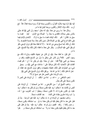 ‫ﺍﳌﻴﺰﺍﻥ ﰲ ﺃﺻﻮﻝ ﺍﻟﻔﻘـﻪ‬                                                      ‫٩٢٢‬
‫ﺇﻟﻴﻪ ‪ ‬ﺗﺎﺭﺓ ﻳﺒﻴﻨﻪ ﺑﺘﻼﻭﺓ ﺍﻟﻘﺮﺁﻥ، ﻭﺍﻷﺧﺮﻯ ﺑﺴﻨﺘﻪ ﻗﻮﻻﹰ، ﻭﻣﺮﺓ ﺑﺴﻨﺘﻪ ﻓﻌﻼﹰ، ﻓﻼ ﳝﺘﻨﻊ‬
                        ‫ﺃﻥ ﻳﺒﲔ ﺫﻟﻚ ﺑﺘﺮﻙ ﺍﻹﻧﻜﺎﺭ ﻭﺍﻟﺘﻘﺮﻳﺮ، ﻭﻭﺟﻪ ﺍﻟﺒﻴﺎﻥ ﻓﻴﻪ ﻣﺎ ﻣﺮ.‬
‫ﻭﻣﺜﺎﻝ ﻫﺬﺍ: ﻣﺎ ﺭﻭﻱ ﻋﻦ ﻣﻌﺎﺫ ‪ ‬ﺃﻧﻪ ﺩﺧﻞ ﺍﳌﺴﺠﺪ ﻭﺃﻥ ﺍﻟ‪‬ﻨﺒِﻲ ‪ ‬ﻗﺪ ﺻﻠﻰ‬
‫ﺑﺎﻟﻨﺎﺱ ﺑﻌﺾ ﺻﻼﺗﻪ، ﻓﺎﻗﺘﺪﻯ ﺑﻪ ﻣﻌﺎﺫ ﻭﺃﰎ ﺍﻟﺼﻼﺓ ﻣﻊ ﺍﻹﻣﺎﻡ، ﰒ ﺃﺧﺬ ﰲ ﻗﻀﺎﺀ ﻣﺎ‬
‫ﺳﺒﻖ ﺑﻪ. ﻓﻜﺎﻥ ﺍﳊﻜﻢ ﰲ ﺫﻟﻚ ﺍﻟﻮﻗﺖ ﻗﻀﺎﺀ ﻣﺎ ﺳﺒﻖ ﺑﻪ ﺃﻭﻻﹰ، ﰒ ﺍﻻﺋﺘﻤﺎﻡ ﺑﺎﻹﻣﺎﻡ ﻓﻴﻤﺎ‬
‫ﺑﻘﻰ، ﻓﻠﻤﺎ ﻓﺮﻍ ﺍﻟ‪‬ﻨﺒِﻲ ‪ ‬ﻣﻦ ﺍﻟﺼﻼﺓ ﻗﺎﻝ: ))ﺳﻦ ﻟﻜﻢ ﻣﻌﺎﺫ ﺳﻨﺔ ﺣﺴﻨﺔ ﻓﺎﺗﺒﻌﻮﻩ((. ﻭﻻ‬
‫ﺷﻚ ﺃﻥ ﺫﻟﻚ ﺇ‪‬ﻤﺎ ﻧﺴﺦ ﺑﻮﺣﻲ ﻣﻦ ﺍﷲ ﺗﻌﺎﱃ، ﺇﻻ ﺃﻧﻪ ﻓﻌﻠﻪ ﻣﻌﺎﺫ ﻗﺒﻞ ﻧﺰﻭﻝ ﺍﻟﻮﺣﻲ، ﻓﻠﻮ‬
                                                                 ‫ﻧ‬
‫ﻟﹶﻢ ﻳﻘﻞ ﺍﻟ‪‬ﻨﺒِﻲ ﻋﻠﻴﻪ ﺍﻟﺴﻼﻡ، ﻭﱂ ﻳﻨﻜﺮ ﻋﻠﻰ ﻣﻌﺎﺫ ﻣﺎ ﻓﻌﻠﻪ، ﻛﺎﻥ ﺫﻟﻚ ﺑﻴﺎﻧًﺎ ﻟﻠﻨﺴﺦ، ﻋﻠﻰ‬
                                                                         ‫ﻣﺎ ﻣﺮ.‬
‫ﻓﺈﻥ ﻗﻴﻞ: ﻣﺎ ﻓﻌﻠﻪ ﻣﻌﺎﺫ ‪ ‬ﺇﻥ ﻛﺎﻥ ﻋﻦ ﺍﺟﺘﻬﺎﺩ ﻓﻜﻴﻒ ﻳﺒﺎﺡ ﻟﻪ ﺫﻟﻚ ﻣﻊ‬
‫ﻭﺟﻮﺩ ﺍﻟﻨﺺ ﲞﻼﻓﻪ؟ ﻭﺇﻥ ﻛﺎﻥ ﻋﻠﻰ ﻭﻓﺎﻕ ﻣﺎ ﻧﺰﻝ ﻣﻦ ﺍﻟﻨﺎﺳﺦ ﻓﻜﻴﻒ ﻭﻗﻒ ﻭﱂ‬
‫ﻳﺴﻤﻌﻪ ﻣﻦ ﺍﻟ‪‬ﻨﺒِﻲ ‪‬؟ ﻗﻠﻨﺎ: ﳛﺘﻤﻞ ﺃﻥ ﻣﻌﺎﺫﹰﺍ ‪ ‬ﻟﹶﻢ ﻳﻜﻦ ﻋﺎﳌﹰﺎ ﺃﻥ ﺍﳊﻜﻢ ﻗﻀﺎﺀ‬
‫ﺍﻟﻔﺎﺋﺖ ﻗﺒﻞ ﺍﻻﺋﺘﻤﺎﻡ؛ ﻷﻧﻪ ﻛﺎﻥ ﻣﻮﺍﻇﺒًﺎ ﻋﻠﻰ ﺍﳉﻤﺎﻋﺎﺕ ﻣﻊ ﺍﻟ‪‬ﻨﺒِﻲ ‪ ،‬ﻭﱂ ﻳﺴﺒﻖ ﰲ‬
‫ﺷﻲﺀ ﻣﻦ ﺍﻟﺼﻠﻮﺍﺕ ﻗﺒﻞ ﺫﻟﻚ، ﻓﻌﻤﻠﻪ ﺑﺎﺟﺘﻬﺎﺩﻩ، ﻭﺍﺗﻔﻖ ﻧﺰﻭﻝ ﺍﻟﻨﺎﺳﺦ ﻋﻨﺪ ﻓﻌﻠﻪ، ﺃﻭ‬
     ‫ﳛﺘﻤﻞ ﺃﻧﻪ ﻓﻌﻞ ﺫﻟﻚ ﺇﳍﺎﻣًﺎ ﻣﻦ ﺍﷲ ﺗﻌﺎﱃ ﻭﻭﺍﻓﻖ ﺫﻟﻚ ﻧﺰﻭﻝ ﺍﻟﻨﺎﺳﺦ ﻋﻠﻰ ﺍﻟ‪‬ﻨﺒِﻲ ‪.‬‬
                 ‫ﺑﺎب اﻟﺰﻳﺎدة ﻋﻠﻰ اﻟﻨﺺ هﻞ هﻮ ﻧﺴﺦ أم ﻻ؟‬
‫ﺫﻫﺐ ﺍﻟﺸﺎﻓﻌﻲ -ﺭﲪﻪ ﺍﷲ- ﻭﲨﺎﻋﺔ ﻣﻦ ﺍﳌﺘﻜﻠﻤﲔ ﺇﱃ ﺃﻥ ﺍﻟﺰﻳﺎﺩﺓ ﻋﻠﻰ ﺍﻟﻨﺺ ﻻ‬
                                                   ‫ﺗﻜﻮﻥ ﻧﺴﺨًﺎ ﻋﻠﻰ ﻛﻞ ﺣﺎﻝ.‬
‫ﻭﺫﻫﺐ ﺍﻟﺸﻴﺦ ﺃﺑﻮ ﺍﳊﺴﻦ ﺍﻟﻜﺮﺧﻲ ﻭﲨﺎﻋﺔ ﻣﻦ ﺃﺻﺤﺎﺑﻨﺎ ﺇﱃ ﺃﻥ ﺍﻟﺰﻳﺎﺩﺓ ﻋﻠﻰ‬
‫ﺍﻟﻨﺺ ﺇﻥ ﻛﺎﻧﺖ ﻣﻐﲑﺓ ﺣﻜﻢ ﺍﳌﺰﻳﺪ ﻋﻠﻴﻪ ﺗﻜﻮﻥ ﻧﺴﺨًﺎ، ﻭﺇﻥ ﻟﹶﻢ ﺗﻜﻦ ﻣﻐﲑﺓ ﺣﻜﻢ ﺍﳌﺰﻳﺪ‬
‫ﻋﻠﻴﻪ، ﺑﻞ ﺗﻜﻮﻥ ﻣﻘﺮﺭﺓ ﻟﻪ، ﻻ ﺗﻜﻮﻥ ﻧﺴﺨًﺎ، ﻭﺟﻌﻠﻮﺍ ﺇﳚﺎﺏ ﺍﻟﺘﻐﺮﻳﺐ ﻣﻊ ﺍﳉﻠﺪ،‬
                  ‫ﻭﺇﳚﺎﺏ ﺯﻳﺎﺩﺓ ﻋﺸﺮﻳﻦ ﺟﻠﺪﺓ ﻋﻠﻰ ﺍﻟﺜﻤﺎﻧﲔ ﰲ ﺣﺪ ﺍﻟﻘﺬﻑ، ﻧﺴﺨًﺎ.‬
‫ﻭﺫﻫﺐ ﺑﻌﻀﻬﻢ: ﺇﻥ ﺍﻟﺰﻳﺎﺩﺓ ﺇﻥ ﻏﲑﺕ ﺣﻜﻢ ﺍﳌﺰﻳﺪ ﻋﻠﻴﻪ ﺗﻐﻴِﺮﹰﺍ ﺷﺮﻋ‪‬ﺎ، ﲝﻴﺚ ﻟﻮ‬
           ‫ﻴ‬
‫ﻓﻌﻞ ﻋﻠﻰ ﺣﺪ ﻣﺎ ﻛﺎﻥ ﻳﻔﻌﻞ ﻗﺒﻠﻪ ﻟﹶﻢ ﻳﻜﻦ ﻣﻌﺘ ‪‬ﺍ ﺑﻪ ﺑﻞ ﳚﺐ ﺍﺳﺘﺌﻨﺎﻓﻪ، ﻳﻜﻮﻥ ﻧﺴﺨًﺎ،‬
                                   ‫ﺪ‬
‫ﳓﻮ ﺿﻢ ﺭﻛﻌﺔ ﺇﱃ ﺭﻛﻌﱵ ﺍﻟﻔﺠﺮ، ﻭﺇﻥ ﻟﹶﻢ ﺗﻐﲑ ﺣﻜﻢ ﺍﳌﺰﻳﺪ ﻋﻠﻴﻪ ﲝﻴﺚ ﻟﻮ ﻓﻌﻞ ﻋﻠﻰ‬
‫ﺣﺪ ﻣﺎ ﻛﺎﻥ ﻳﻔﻌﻞ ﻗﺒﻠﻬﺎ ﻳﻜﻮﻥ ﻣﻌﺘ ‪‬ﺍ ﺑﻪ ﻭﻻ ﳚﺐ ﺍﺳﺘﺌﻨﺎﻓﻪ، ﻟﹶﻢ ﻳﻜﻦ ﻧﺴﺨًﺎ، ﻭﱂ ﳚﻌﻠﻮﺍ‬
                                            ‫ﺪ‬
 